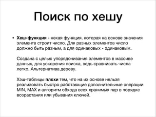 Поиск по хешу
• Хеш-функция - некая функция, которая на основе значения
элемента строит число. Для разных элементов число
должно быть разным, а для одинаковых - одинаковым. 
 
Создана с целью упорядочивания элементов в массиве
данных, для ускорения поиска, ведь сравнивать числа
легко. Альтернатива дереву. 
 
Хэш-таблицы плохи тем, что на их основе нельзя
реализовать быстро работающие дополнительные операции
MIN, MAX и алгоритм обхода всех хранимых пар в порядке
возрастания или убывания ключей. 
 