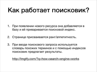Как работает поисковик?
1. При появлении нового ресурса она добавляется в
базу и ей приваривается поисковой индекс.

2. Странице присваивается ранг/аппетитность.

3. При вводе поискового запроса используется
словарь похожих терминов и с помощью индексов
поисковик предлагает результаты. 
 
http://lmgtfy.com/?q=how+search+engine+works
 