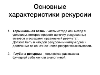 Основные
характеристики рекурсии
1. Терминальная ветвь - часть метода или метод с
условием, которое прервет цепочку рекурсивных
вызовов и возвратит правильный результат.  
Должна быть в каждой рекурсии минимум одна и
достижима за конечное число рекурсивных вызовов.

2. Глубина рекурсии - количество раз вызова
функцией себя же или аналогичной.
 
