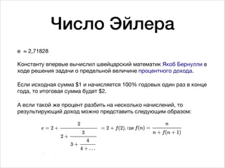 Число Эйлера
e  ≈ 2,71828 
 
Константу впервые вычислил швейцарский математик Якоб Бернулли в
ходе решения задачи о предельной величине процентного дохода. 

Если исходная сумма $1 и начисляется 100% годовых один раз в конце
года, то итоговая сумма будет $2. 

А если такой же процент разбить на несколько начислений, то
результирующий доход можно представить следующим образом:

 