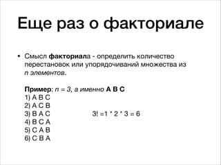 Еще раз о факториале
• Смысл факториала - определить количество
перестановок или упорядочиваний множества из  
n элементов. 
 
Пример: n = 3, а именно A B C 
1) A B C 
2) A C B 
3) B A C 3! =1 * 2 * 3 = 6 
4) B C A 
5) С A B 
6) C B A
 