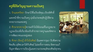 ครูที่มีจิตวิญญาณความเป็นครู
1. รักและศรัทธา รักษาไว้ซึ่งเกียรติคุณ เกียรติศักดิ์
และหน้าที่ความเป็นครู มุ่งมั่นประพฤติปฏิบัติตาม
จรรยาบรรณของครู
2. ศึกษาหาความรู้ความเข้าใจให้ถ่องแท้ในกฏหมาย
กฏระเบียบที่เกี่ยวข้องกับข้าราชการครูฯและทิศทาง
การพัฒนาตนเองอยู่เสมอ
3. ศึกษา เรียนรู้ เข้าใจในศิษย์ มีเมตตากรุณา รับฟังความ
คิดเห็น อุทิศเวลาให้กับศิษย์ ไม่ละทิงการสอน ติดตามแก้
ปัญหาพัฒนาการเรียนรู้และความประพฤติของศิษย์ทุกคน
 