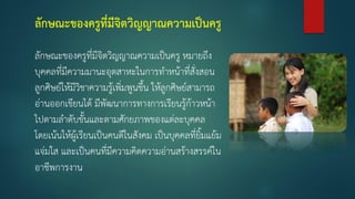 ลักษณะของครูที่มีจิตวิญญาณความเป็นครู
ลักษณะของครูที่มีจิตวิญญาณความเป็นครู หมายถึง
บุคคลที่มีความมานะอุตสาหะในการท้าหน้าที่สั่งสอน
ลูกศิษย์ให้มีวิชาความรู้เพิ่มพูนขึน ให้ลูกศิษย์สามารถ
อ่านออกเขียนได้ มีพัฒนาการทางการเรียนรู้ก้าวหน้า
ไปตามล้าดับขันและตามศักยภาพของแต่ละบุคคล
โดยเน้นให้ผู้เรียนเป็นคนดีในสังคม เป็นบุคคลที่ยิมแย้ม
แจ่มใส และเป็นคนที่มีความคิดความอ่านสร้างสรรค์ใน
อาชีพการงาน
 