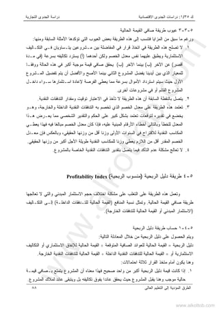 ‫ﻙ‬٣٥/١:‫ﺍﻻﻗﺘﺼﺎﺩﻴﺔ‬ ‫ﺍﻟﺠﺩﻭﻯ‬ ‫ﺩﺭﺍﺴﺎﺕ‬‫ﺍﻟﺘﺠﺎﺭﻴﺔ‬ ‫ﺍﻟﺠﺩﻭﻯ‬ ‫ﺩﺭﺍﺴﺔ‬
‫ﺍﻟﻌﺎﻟﻰ‬ ‫ﺍﻟﺘﻌﻠﻴﻡ‬ ‫ﺇﻟﻰ‬ ‫ﺍﻟﻤﺅﺩﻴﺔ‬ ‫ﺍﻟﻁﺭﻕ‬٨٨
٥-٣-٣‫ﺍﻟﺤﺎﻟﻴﺔ‬ ‫ﺍﻟﻘﻴﻤﺔ‬ ‫ﺼﺎﻓﻲ‬ ‫ﻁﺭﻴﻘﺔ‬ ‫ﻋﻴﻭﺏ‬
‫ﺍﻟﻁﺭﻴﻘﺔ‬ ‫ﻫﺫﻩ‬ ‫ﺇﻟﻰ‬ ‫ﻓﺘﻨﺴﺏ‬ ‫ﺍﻟﻤﺯﺍﻴﺎ‬ ‫ﻤﻥ‬ ‫ﺴﺒﻕ‬ ‫ﻤﺎ‬ ‫ﻭﺭﻏﻡ‬‫ﻭﻤﻨﻬﺎ‬ ‫ﺍﻟﺴﺎﺒﻘﺔ‬ ‫ﺍﻷﻤﺜﻠﺔ‬ ‫ﺘﺅﻜﺩﻫﺎ‬ ‫ﺍﻟﺘﻲ‬ ‫ﺍﻟﻌﻴﻭﺏ‬ ‫ﺒﻌﺽ‬:
١.‫ﺍﻟﺘﻜـﺎﻟﻴﻑ‬ ‫ﻓـﻲ‬ ‫ﻴﺘـﺴﺎﻭﻴﺎﻥ‬ ‫ﻤـﺸﺭﻭﻋﻴﻥ‬ ‫ﺒﻴﻥ‬ ‫ﺍﻟﻤﻔﺎﻀﻠﺔ‬ ‫ﻓﻲ‬ ‫ﻗﺭﺍﺭ‬ ‫ﺍﺘﺨﺎﺫ‬ ‫ﻓﻲ‬ ‫ﺍﻟﻁﺭﻴﻘﺔ‬ ‫ﻫﺫﻩ‬ ‫ﺘﺼﻠﺢ‬ ‫ﻻ‬
‫ﺃﺤﺩﻫﻤﺎ‬ ‫ﻭﻟﻜﻥ‬ ‫ﺍﻟﺨﺼﻡ‬ ‫ﻤﻌﺩل‬ ‫ﻨﻔﺱ‬ ‫ﻋﻠﻴﻬﻤﺎ‬ ‫ﻭﻴﻁﺒﻕ‬ ‫ﺍﻻﺴﺘﺜﻤﺎﺭﻴﺔ‬)‫ﺃ‬(‫ﺒﺴﺭﻋﺔ‬ ‫ﺘﻜﺎﻟﻴﻔﻪ‬ ‫ﻴﺴﺘﺭﺩ‬)‫ﻤـﺩﺓ‬ ‫ﻓﻲ‬
‫ﺃﻗﺼﺭ‬(‫ﺍﻵﺨﺭ‬ ‫ﻋﻥ‬)‫ﺏ‬(‫ﺍﻵﺨﺭ‬ ‫ﺒﻴﻨﻤﺎ‬)‫ﺏ‬(‫ﻭﻭﻓﻘـﺎ‬ ‫ﺍﻟﺤﺎﻟﺔ‬ ‫ﻫﺫﻩ‬ ‫ﻓﻲ‬ ‫ﺃﻜﺒﺭ‬ ‫ﻤﻭﺠﺒﺔ‬ ‫ﻗﻴﻤﺔ‬ ‫ﺼﺎﻓﻲ‬ ‫ﻴﺤﻘﻕ‬
‫ﻟﻠﻤﻌﻴﺎﺭ‬‫ﺍﻟﻤـﺸﺭﻭﻉ‬ ‫ﺘﻔﻀﻴل‬ ‫ﻴﺘﻡ‬ ‫ﺃﻥ‬ ‫ﻭﺍﻷﻓﻀل‬ ‫ﺍﻷﺼﺢ‬ ‫ﺒﻴﻨﻤﺎ‬ ‫ﺍﻟﺜﺎﻨﻲ‬ ‫ﺍﻟﻤﺸﺭﻭﻉ‬ ‫ﻴﻔﻀل‬ ‫ﺃﻴﺩﻴﻨﺎ‬ ‫ﺒﻴﻥ‬ ‫ﺍﻟﺫﻱ‬
‫ﺍﻷ‬‫ﻭل‬‫ﺩﺍﺨـل‬ ‫ﺴـﻭﺍﺀ‬ ‫ﺍﺴـﺘﺜﻤﺎﺭﻫﺎ‬ ‫ﻹﻋﺎﺩﺓ‬ ‫ﺍﻟﻔﺭﺼﺔ‬ ‫ﻴﻌﻁﻲ‬ ‫ﻤﻤﺎ‬ ‫ﺒﺴﺭﻋﺔ‬ ‫ﺍﻷﻤﻭﺍل‬ ‫ﺍﺴﺘﺭﺩﺍﺩ‬ ‫ﺴﻴﺘﻡ‬ ‫ﺤﻴﺙ‬
‫ﺃﺨﺭﻯ‬ ‫ﻤﺸﺭﻭﻋﺎﺕ‬ ‫ﻓﻲ‬ ‫ﺃﻭ‬ ‫ﺍﻟﻘﺎﺌﻡ‬ ‫ﺍﻟﻤﺸﺭﻭﻉ‬.
٢.‫ﻭﻤ‬ ‫ﺘﻭﻗﻴﺕ‬ ‫ﺍﻻﻋﺘﺒﺎﺭ‬ ‫ﻓﻲ‬ ‫ﺘﺄﺨﺫ‬ ‫ﻻ‬ ‫ﺍﻟﻁﺭﻴﻘﺔ‬ ‫ﻫﺫﻩ‬ ‫ﺃﻥ‬ ‫ﺍﻟﺴﺎﺒﻘﺔ‬ ‫ﺒﺎﻟﻨﻘﻁﺔ‬ ‫ﻴﺘﺼل‬‫ﺍﻟﻨﻘﺩﻴﺔ‬ ‫ﺍﻟﺘﺩﻓﻘﺎﺕ‬ ‫ﻘﺩﺍﺭ‬.
٣.‫ﻭﻫـﻭ‬ ،‫ﻭﺍﻟﺨﺎﺭﺠﺔ‬ ‫ﺍﻟﺩﺍﺨﻠﺔ‬ ‫ﺍﻟﻨﻘﺩﻴﺔ‬ ‫ﺍﻟﺘﺩﻓﻘﺎﺕ‬ ‫ﺒﻪ‬ ‫ﺘﺨﺼﻡ‬ ‫ﺍﻟﺫﻱ‬ ‫ﺍﻟﺨﺼﻡ‬ ‫ﻤﻌﺩل‬ ‫ﻋﻠﻰ‬ ‫ﺍﻟﻁﺭﻴﻘﺔ‬ ‫ﻫﺫﻩ‬ ‫ﺘﻌﺘﻤﺩ‬
‫ﻫـﺫﺍ‬ ‫ﻴﻌـﺭﺽ‬ ‫ﻤﻤﺎ‬ ‫ﺍﻟﺸﺨﺼﻲ‬ ‫ﻭﺍﻟﺘﻘﺩﻴﺭ‬ ‫ﺍﻟﺤﻜﻡ‬ ‫ﻋﻠﻰ‬ ‫ﻜﺒﻴﺭ‬ ‫ﺒﺸﻜل‬ ‫ﺘﻌﺘﻤﺩ‬ ‫ﻟﺘﻭﻗﻌﺎﺕ‬ ‫ﺘﻘﺩﻴﺭﻩ‬ ‫ﻓﻲ‬ ‫ﻴﺨﻀﻊ‬
‫ﺍﻟﺨﺼﻡ‬ ‫ﻤﻌﺩل‬ ‫ﻜﺎﻥ‬ ‫ﻓﺈﺫﺍ‬ ،‫ﻋﻠﻴﻪ‬ ‫ﺍﻟﻤﺒﻨﻴﺔ‬ ‫ﺍﻷﺭﻗﺎﻡ‬ ‫ﺃﺨﻁﺎﺀ‬ ‫ﻭﺒﺎﻟﺘﺎﻟﻲ‬ ‫ﻟﻠﺨﻁﺄ‬ ‫ﺍﻟﻤﻌﺩل‬‫ﻴﻌﻁـﻲ‬ ‫ﻓﻬﺫﺍ‬ ‫ﻓﻴﻪ‬ ‫ﻤﺒﺎﻟﻐﺎ‬
‫ﻤﻌـﺩل‬ ‫ﻓﺈﻥ‬ ‫ﻭﺒﺎﻟﻌﻜﺱ‬ ،‫ﺍﻟﺤﻘﻴﻘﻲ‬ ‫ﻭﺯﻨﻬﺎ‬ ‫ﻤﻥ‬ ‫ﺃﻗل‬ ‫ﻭﺯﻨﺎ‬ ‫ﺍﻷﻭﻟﻰ‬ ‫ﺍﻟﺴﻨﻭﺍﺕ‬ ‫ﻓﻲ‬ ‫ﻟﻼﻗﺘﺭﺍﺡ‬ ‫ﺍﻟﻨﻘﺩﻴﺔ‬ ‫ﺍﻟﻤﻜﺎﺴﺏ‬
‫ﺍﻟﺤﻘﻴﻘﻲ‬ ‫ﻭﺯﻨﻬﺎ‬ ‫ﻤﻥ‬ ‫ﺃﻜﺒﺭ‬ ‫ﺍﻷﺠل‬ ‫ﻁﻭﻴﻠﺔ‬ ‫ﺍﻟﻨﻘﺩﻴﺔ‬ ‫ﻟﻠﻤﻜﺎﺴﺏ‬ ‫ﻭﺯﻨﺎ‬ ‫ﻴﻌﻁﻲ‬ ‫ﺍﻟﻼﺯﻡ‬ ‫ﻤﻥ‬ ‫ﺃﻗل‬ ‫ﺍﻟﻤﻘﺩﺭ‬ ‫ﺍﻟﺨﺼﻡ‬.
٤.‫ﺍﻟﻨﻘﺩﻴ‬ ‫ﺍﻟﺘﺩﻓﻘﺎﺕ‬ ‫ﺒﺘﻘﺩﻴﺭ‬ ‫ﻴﺘﺼل‬ ‫ﻓﻴﻤﺎ‬ ‫ﺍﻟﺘﺄﻜﺩ‬ ‫ﻋﺩﻡ‬ ‫ﻤﺸﻜﻠﺔ‬ ‫ﺘﻌﺎﻟﺞ‬ ‫ﻻ‬‫ﺒﺎﻟﻤﺸﺭﻭﻉ‬ ‫ﺍﻟﺨﺎﺼﺔ‬ ‫ﺔ‬.
٥-٤‫ﺍﻟﺭﺒﺤﻴﺔ‬ ‫ﺩﻟﻴل‬ ‫ﻁﺭﻴﻘﺔ‬)‫ﺍﻟﺭﺒﺤﻴﺔ‬ ‫ﻤﻨﺴﻭﺏ‬(Profitability Index
‫ﺘﻌﺎﻟﺠﻬﺎ‬ ‫ﻻ‬ ‫ﻭﺍﻟﺘﻲ‬ ‫ﺍﻟﻤﺒﺩﺌﻲ‬ ‫ﺍﻻﺴﺘﺜﻤﺎﺭ‬ ‫ﺤﺠﻡ‬ ‫ﺍﺨﺘﻼﻑ‬ ‫ﻤﺸﻜﻠﺔ‬ ‫ﻋﻠﻰ‬ ‫ﺍﻟﺘﻐﻠﺏ‬ ‫ﻋﻠﻰ‬ ‫ﺍﻟﻁﺭﻴﻘﺔ‬ ‫ﻫﺫﻩ‬ ‫ﻭﺘﻌﻤل‬
‫ﺍﻟﺤﺎﻟﻴﺔ‬ ‫ﺍﻟﻘﻴﻤﺔ‬ ‫ﺼﺎﻓﻲ‬ ‫ﻁﺭﻴﻘﺔ‬.‫ﺍﻟﻤﻨﺎﻓﻊ‬ ‫ﻨﺴﺒﺔ‬ ‫ﻭﺘﻤﺜل‬)‫ﺍﻟﺩﺍﺨﻠـﺔ‬ ‫ﻟﻠﺘـﺩﻓﻘﺎﺕ‬ ‫ﺍﻟﺤﺎﻟﻴﺔ‬ ‫ﺍﻟﻘﻴﻤﺔ‬(‫ﺍﻟﺘﻜـﺎﻟ‬ ‫ﺇﻟـﻰ‬‫ﻴﻑ‬
)‫ﺍﻟﺤ‬ ‫ﺍﻟﻘﻴﻤﺔ‬ ‫ﺃﻭ‬ ‫ﺍﻟﻤﺒﺩﺌﻲ‬ ‫ﺍﻻﺴﺘﺜﻤﺎﺭ‬‫ﺎ‬‫ﺍﻟﺨﺎﺭﺠﺔ‬ ‫ﻟﻠﺘﺩﻓﻘﺎﺕ‬ ‫ﻟﻴﺔ‬(.
٥-٤-١‫ﺤﺴﺎﺏ‬‫ﺍﻟﺭﺒﺤﻴﺔ‬ ‫ﺩﻟﻴل‬ ‫ﻁﺭﻴﻘﺔ‬
‫ﺍﻟﺘﺎﻟﻴﺔ‬ ‫ﺍﻟﻤﻌﺎﺩﻟﺔ‬ ‫ﺨﻼل‬ ‫ﻤﻥ‬ ‫ﺍﻟﺭﺒﺤﻴﺔ‬ ‫ﺩﻟﻴل‬ ‫ﻋﻠﻰ‬ ‫ﺍﻟﺤﺼﻭل‬ ‫ﻭﻴﺘﻡ‬:
‫ﺍﻟﺭﺒﺤﻴﺔ‬ ‫ﺩﻟﻴل‬=‫ﺍﻟﻤﺘﻭﻗﻌﺔ‬ ‫ﺍﻟﺼﺎﻓﻴﺔ‬ ‫ﻟﻠﻌﻭﺍﺌﺩ‬ ‫ﺍﻟﺤﺎﻟﻴﺔ‬ ‫ﺍﻟﻘﻴﻤﺔ‬÷‫ﺍﻟﺘﻜﺎﻟﻴﻑ‬ ‫ﺃﻭ‬ ‫ﺍﻻﺴﺘﺜﻤﺎﺭﻱ‬ ‫ﻟﻺﻨﻔﺎﻕ‬ ‫ﺍﻟﺤﺎﻟﻴﺔ‬ ‫ﺍﻟﻘﻴﻤﺔ‬
‫ﺍﻻﺴﺘﺜﻤﺎ‬‫ﺃﻭ‬ ‫ﺭﻴﺔ‬=‫ﺍﻟﺩﺍﺨﻠﺔ‬ ‫ﺍﻟﻨﻘﺩﻴﺔ‬ ‫ﻟﻠﺘﺩﻓﻘﺎﺕ‬ ‫ﺍﻟﺤﺎﻟﻴﺔ‬ ‫ﺍﻟﻘﻴﻤﺔ‬÷‫ﺍﻟﺨﺎﺭﺠﺔ‬ ‫ﺍﻟﻨﻘﺩﻴﺔ‬ ‫ﻟﻠﺘﺩﻓﻘﺎﺕ‬ ‫ﺍﻟﺤﺎﻟﻴﺔ‬ ‫ﺍﻟﻘﻴﻤﺔ‬.
‫ﺍﺤﺘﻤﺎﻻﺕ‬ ‫ﺜﻼﺜﺔ‬ ‫ﺍﻟﻘﺭﺍﺭ‬ ‫ﻤﺘﺨﺫ‬ ‫ﺃﻤﺎﻡ‬ ‫ﻴﻜﻭﻥ‬ ‫ﻭﻫﻨﺎ‬:
١.‫ﻗﻴﻤـﺔ‬ ‫ﺒـﺼﺎﻓﻲ‬ ‫ﻴﺘﻤﺘﻊ‬ ‫ﺍﻟﻤﺸﺭﻭﻉ‬ ‫ﺃﻥ‬ ‫ﻤﻌﻨﺎﻩ‬ ‫ﻓﻬﺫﺍ‬ ‫ﺼﺤﻴﺢ‬ ‫ﻭﺍﺤﺩ‬ ‫ﻤﻥ‬ ‫ﺃﻜﺒﺭ‬ ‫ﺍﻟﺭﺒﺤﻴﺔ‬ ‫ﺩﻟﻴل‬ ‫ﻗﻴﻤﺔ‬ ‫ﻜﺎﻨﺕ‬ ‫ﺇﺫﺍ‬
‫ﻴﺤﻘ‬ ‫ﺤﻴﺙ‬ ‫ﺍﻟﻤﺸﺭﻭﻉ‬ ‫ﻴﻘﺒل‬ ‫ﻭﻫﻨﺎ‬ ‫ﻤﻭﺠﺏ‬ ‫ﺤﺎﻟﻴﺔ‬‫ﺍﻟﻤﺸﺭﻭﻉ‬ ‫ﻟﻤﻼﻙ‬ ‫ﻋﺎﺌﺩ‬ ‫ﻭﻴﺘﺒﻘﻰ‬ ‫ﺒل‬ ‫ﺘﻜﺎﻟﻴﻔﻪ‬ ‫ﻴﻔﻭﻕ‬ ‫ﻋﺎﺌﺩﺍ‬ ‫ﻕ‬.
www.alkottob.com
www.alkottob.com
 
