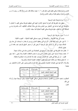 ‫ﻙ‬٣٥/١:‫ﺍﻻﻗﺘﺼﺎﺩﻴﺔ‬ ‫ﺍﻟﺠﺩﻭﻯ‬ ‫ﺩﺭﺍﺴﺎﺕ‬‫ﺍﻟﺘﺠﺎﺭﻴﺔ‬ ‫ﺍﻟﺠﺩﻭﻯ‬ ‫ﺩﺭﺍﺴﺔ‬
‫ﺍﻟﻌﺎﻟﻰ‬ ‫ﺍﻟﺘﻌﻠﻴﻡ‬ ‫ﺇﻟﻰ‬ ‫ﺍﻟﻤﺅﺩﻴﺔ‬ ‫ﺍﻟﻁﺭﻕ‬٩١
‫ﺍﻟﻤﺸﺭﻭﻉ‬)‫ﺏ‬(‫ﻗﺩﺭﻩ‬ ‫ﺩﺍﺨل‬ ‫ﻨﻘﺩﻱ‬ ‫ﺘﺩﻓﻕ‬ ‫ﺼﺎﻓﻲ‬ ‫ﻴﻘﺎﺒﻠﻪ‬١,٠١‫ﻓﺎﻟﻤـﺸﺭﻭﻉ‬ ‫ﻭﻟﺫﻟﻙ‬ ،‫ﺠﻨﻴﻪ‬)‫ﺃ‬(‫ﻤـﻥ‬ ‫ﺭﺒﺤﻴـﺔ‬ ‫ﺃﻜﺜـﺭ‬
‫ﺍﻟﻤﺸﺭﻭﻉ‬)‫ﺏ‬(‫ﺍﻟﻤﺸﺭﻭﻉ‬ ‫ﻭﺭﻓﺽ‬ ‫ﻗﺒﻭﻟﻪ‬ ‫ﻭﻴﺘﻌﻴﻥ‬ ،)‫ﺏ‬.(
٥-٤-٢‫ﺍﻟﺭﺒﺤﻴﺔ‬ ‫ﺩﻟﻴل‬ ‫ﻁﺭﻴﻘﺔ‬ ‫ﻤﺯﺍﻴﺎ‬
‫ﺍﻹﺸﺎﺭﺓ‬ ‫ﺍﻟﺴﺎﺒﻕ‬ ‫ﺍﻟﻤﺯﺍﻴﺎ‬ ‫ﻜل‬ ‫ﺍﻟﻁﺭﻴﻘﺔ‬ ‫ﻫﺫﻩ‬ ‫ﺘﺤﻘﻕ‬‫ﺇﻟﻴﻬﺎ‬‫ﻁﺭﻴﻘﺔ‬ ‫ﺘﺤﻘﻘﻬﺎ‬ ‫ﺍﻟﺘﻲ‬‫ﺍﻟﺤﺎﻟﻴـﺔ‬ ‫ﺍﻟﻘﻴﻤـﺔ‬ ‫ﺼﺎﻓﻲ‬
‫ﻭﻫـﻲ‬ ‫ﺍﻻﺴـﺘﺜﻤﺎﺭﻴﺔ‬ ‫ﺍﻟﺘﻜﺎﻟﻴﻑ‬ ‫ﺍﺨﺘﻼﻑ‬ ‫ﺤﺎﻟﺔ‬ ‫ﻓﻲ‬ ‫ﺍﻟﻤﺸﺭﻭﻋﺎﺕ‬ ‫ﺒﻴﻥ‬ ‫ﺍﻻﺨﺘﻴﺎﺭ‬ ‫ﻓﻲ‬ ‫ﺘﺴﺎﻋﺩ‬ ‫ﺃﻨﻬﺎ‬ ‫ﺇﻟﻰ‬ ‫ﺒﺎﻹﻀﺎﻓﺔ‬
‫ﺴﺒﻘ‬ ‫ﻜﻤﺎ‬ ‫ﺍﻟﺤﺎﻟﻴﺔ‬ ‫ﺍﻟﻘﻴﻤﺔ‬ ‫ﺼﺎﻓﻲ‬ ‫ﻁﺭﻴﻘﺔ‬ ‫ﻋﻠﻬﺎ‬ ‫ﺘﺘﻐﻠﺏ‬ ‫ﻟﻡ‬ ‫ﺍﻟﺘﻲ‬ ‫ﺍﻟﻤﺸﻜﻠﺔ‬‫ﺕ‬‫ﺍﻹﺸﺎﺭﺓ‬.
٥-٤-٣‫ﺍﻟﺭﺒﺤﻴﺔ‬ ‫ﺩﻟﻴل‬ ‫ﻁﺭﻴﻘﺔ‬ ‫ﻋﻴﻭﺏ‬
‫ﺍﻟﻁﺭﻴﻘﺔ‬ ‫ﻫﺫﻩ‬ ‫ﺇﻟﻰ‬ ‫ﻴﻨﺴﺏ‬-‫ﺼﺎﻓ‬ ‫ﻋﻴﻭﺏ‬ ‫ﺇﻟﻰ‬ ‫ﺒﺎﻹﻀﺎﻓﺔ‬‫ﺍﻟﺤﺎﻟﻴﺔ‬ ‫ﺍﻟﻘﻴﻤﺔ‬ ‫ﻲ‬-‫ﺍﻟﺘﺎﻟﻴﺔ‬ ‫ﺍﻟﻌﻴﻭﺏ‬:
١.‫ﺤﻘـﻭﻕ‬ ‫ﺇﻟﻰ‬ ‫ﻴﻀﺎﻑ‬ ‫ﻤﺎ‬ ‫ﻤﻘﺩﺍﺭ‬ ‫ﺜﻡ‬ ‫ﻭﻤﻥ‬ ‫ﺍﻟﻤﺸﺭﻭﻉ‬ ‫ﻴﺤﻘﻘﻬﺎ‬ ‫ﺍﻟﺘﻲ‬ ‫ﺍﻷﺭﺒﺎﺡ‬ ‫ﻤﻘﺩﺍﺭ‬ ‫ﺍﻟﺩﻗﺔ‬ ‫ﻭﺠﻪ‬ ‫ﻋﻠﻰ‬ ‫ﺘﺒﻴﻥ‬ ‫ﻻ‬
‫ﺤﻴﺙ‬ ‫ﺍﻟﻤﻼﻙ‬‫ﺇ‬‫ﺇﻟـﻰ‬ ‫ﺇﻀـﺎﻓﺘﻪ‬ ‫ﺍﻟﻭﺍﺠﺏ‬ ‫ﺍﻟﻤﺒﻠﻎ‬ ‫ﺼﻐﺭ‬ ‫ﺃﻭ‬ ‫ﻜﺒﺭ‬ ‫ﻴﻌﻨﻰ‬ ‫ﻻ‬ ‫ﺍﻟﺭﺒﺤﻴﺔ‬ ‫ﺩﻟﻴل‬ ‫ﺼﻐﺭ‬ ‫ﺃﻭ‬ ‫ﻜﺒﺭ‬ ‫ﻥ‬
‫ﺍﻟﻤﻼﻙ‬ ‫ﺤﻘﻭﻕ‬.
٢.‫ﺍﻟﻁﺭ‬ ‫ﻫﺫﻩ‬ ‫ﺘﻔﺸل‬‫ﻴ‬‫ﺍ‬ ‫ﻓﻲ‬ ‫ﺼﺤﻴﺢ‬ ‫ﻗﺭﺍﺭ‬ ‫ﺇﻋﻁﺎﺀ‬ ‫ﻓﻲ‬ ‫ﻘﺔ‬‫ﻤﻌﻴﻨﺔ‬ ‫ﺤﺎﻻﺕ‬ ‫ﻓﻲ‬ ‫ﺍﻟﻤﺸﺭﻭﻋﺎﺕ‬ ‫ﺒﻴﻥ‬ ‫ﻟﻤﻔﺎﻀﻠﺔ‬.
٣.‫ﻴﻌﻨﻲ‬ ‫ﻭﻫﺫﺍ‬ ‫ﺍﻟﻨﻘﺩﻴﺔ‬ ‫ﺍﻟﺘﺩﻓﻘﺎﺕ‬ ‫ﺨﺼﻡ‬ ‫ﺒﻪ‬ ‫ﻴﺘﻡ‬ ‫ﺍﻟﺫﻱ‬ ‫ﺍﻟﺨﺼﻡ‬ ‫ﻤﻌﺩل‬ ‫ﻋﻠﻰ‬ ‫ﺃﺴﺎﺴﻴﺔ‬ ‫ﺒﺼﻔﺔ‬ ‫ﺘﻌﺘﻤﺩ‬–‫ﺴﺒﻕ‬ ‫ﻜﻤﺎ‬
‫ﺍﻟﻘﻭل‬–‫ﺨﺎﻁﺌﺔ‬ ‫ﺍﺴﺘﺜﻤﺎﺭﻴﺔ‬ ‫ﻗﺭﺍﺭﺍﺕ‬ ‫ﺸﻙ‬ ‫ﺒﻼ‬ ‫ﻋﻠﻴﻪ‬ ‫ﺴﻴﺘﺭﺘﺏ‬ ‫ﺍﻟﻤﻌﺩل‬ ‫ﻫﺫﺍ‬ ‫ﺘﻘﺩﻴﺭ‬ ‫ﻓﻲ‬ ‫ﺨﻁﺄ‬ ‫ﺃﻱ‬ ‫ﺃﻥ‬.
٤.‫ﺍﻟﺘﺩﻓﻘﺎﺕ‬ ‫ﻟﺘﻘﺩﻴﺭ‬ ‫ﺍﻟﻤﺼﺎﺤﺒﺔ‬ ‫ﺍﻟﺘﺄﻜﺩ‬ ‫ﻋﺩﻡ‬ ‫ﻤﺸﻜﻠﺔ‬ ‫ﺘﻌﺎﻟﺞ‬ ‫ﻻ‬‫ﻭﺍﻟﺨﺎﺭﺠﺔ‬ ‫ﺍﻟﺩﺍﺨﻠﺔ‬ ‫ﺍﻟﻨﻘﺩﻴﺔ‬.
‫ﻤﺜﺎل‬)٥-٩(:‫ﺒﺎﻟﻤﺸﺭﻭﻋﻴﻥ‬ ‫ﺍﻟﺨﺎﺼﺔ‬ ‫ﺍﻟﺒﻴﺎﻨﺎﺕ‬ ‫ﻴﻠﻲ‬ ‫ﻓﻴﻤﺎ‬)‫ﺃ‬(،)‫ﺏ‬(‫ﻤﻥ‬ ‫ﻟﻼﺨﺘﻴﺎﺭ‬ ‫ﺍﻹﺩﺍﺭﺓ‬ ‫ﻋﻠﻰ‬ ‫ﻭﺍﻟﻤﻌﺭﻭﻀﻴﻥ‬
‫ﺒﻴﻨﻬﻤﺎ‬:
‫ﺒﻴﺎﻥ‬‫ﻤﺸﺭﻭﻉ‬)‫ﺃ‬(‫ﻤﺸﺭﻭﻉ‬)‫ﺏ‬(
‫ﺍﻟﻨﻘﺩﻴﺔ‬ ‫ﻟﻠﺘﺩﻓﻘﺎﺕ‬ ‫ﺍﻟﺤﺎﻟﻴﺔ‬ ‫ﺍﻟﻘﻴﻤﺔ‬١٢٠٠٠١٠٠٠٠
‫ﺍﻻﺴﺘﺜﻤﺎﺭﻴﺔ‬ ‫ﺍﻟﺘﻜﻠﻔﺔ‬٨٠٠٠٦٥٠٠
‫ﺍﻟﻤﻁﻠﻭﺏ‬:‫ﺍﻷﻓﻀ‬ ‫ﺍﻟﻤﺸﺭﻭﻉ‬ ‫ﺘﺤﺩﻴﺩ‬‫ﺭﺃﻴـﻙ‬ ‫ﹰ‬‫ﺎ‬‫ﻤﺒﻴﻨ‬ ‫ﺍﻟﺭﺒﺤﻴﺔ‬ ‫ﻭﺩﻟﻴل‬ ‫ﺍﻟﺤﺎﻟﻴﺔ‬ ‫ﺍﻟﻘﻴﻤﺔ‬ ‫ﺼﺎﻓﻲ‬ ‫ﻁﺭﻴﻘﺘﻲ‬ ‫ﺒﺎﺴﺘﺨﺩﺍﻡ‬ ‫ل‬
‫ﺫﻟﻙ‬ ‫ﻓﻲ‬.
‫ﺍﻟﺤل‬:
‫ﺒﻴﺎﻥ‬‫ﻤﺸﺭﻭﻉ‬)‫ﺃ‬(‫ﻤﺸﺭﻭﻉ‬)‫ﺏ‬(
‫ﺍﻟﻨﻘﺩﻴﺔ‬ ‫ﻟﻠﺘﺩﻓﻘﺎﺕ‬ ‫ﺍﻟﺤﺎﻟﻴﺔ‬ ‫ﺍﻟﻘﻴﻤﺔ‬١٢٠٠٠١٠٠٠٠
‫ﺍﻻﺴﺘﺜﻤﺎﺭﻴﺔ‬ ‫ﺍﻟﺘﻜﻠﻔﺔ‬٨٠٠٠٦٥٠٠
‫ﺍﻟﺤﺎﻟﻴﺔ‬ ‫ﺍﻟﻘﻴﻤﺔ‬٤٠٠٠٣٥٠٠
‫ﺍﻟﺭﺒﺤﻴﺔ‬ ‫ﺩﻟﻴل‬١,٥١,٥٤
www.alkottob.com
www.alkottob.com
 