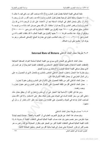 ‫ﻙ‬٣٥/١:‫ﺍﻻﻗﺘﺼﺎﺩﻴﺔ‬ ‫ﺍﻟﺠﺩﻭﻯ‬ ‫ﺩﺭﺍﺴﺎﺕ‬‫ﺍﻟﺘﺠﺎﺭﻴﺔ‬ ‫ﺍﻟﺠﺩﻭﻯ‬ ‫ﺩﺭﺍﺴﺔ‬
‫ﺍﻟﻌﺎﻟﻰ‬ ‫ﺍﻟﺘﻌﻠﻴﻡ‬ ‫ﺇﻟﻰ‬ ‫ﺍﻟﻤﺅﺩﻴﺔ‬ ‫ﺍﻟﻁﺭﻕ‬٩٢
‫ﺍﻟﺤﺎﻟﻴﺔ‬ ‫ﺍﻟﻘﻴﻤﺔ‬ ‫ﻟﺼﺎﻓﻲ‬ ‫ﹰ‬‫ﺎ‬‫ﻁﺒﻘ‬‫ﺍﻟﻤﺸﺭﻭﻉ‬ ‫ﻗﺒﻭل‬ ‫ﻴﻔﻀل‬)‫ﺃ‬(‫ﺤﺎﻟﻴـﺔ‬ ‫ﻗﻴﻤـﺔ‬ ‫ﺼـﺎﻓﻲ‬ ‫ﺃﻜﺒﺭ‬ ‫ﺼﺎﺤﺏ‬ ‫ﻷﻨﻪ‬
)٤٠٠٠‫ﺠﻨﻴﻬﺎ‬(‫ﺍﻟﻤﺸﺭﻭﻉ‬ ‫ﻗﺒﻭل‬ ‫ﻴﻔﻀل‬ ‫ﺍﻟﺭﺒﺤﻴﺔ‬ ‫ﻟﺩﻟﻴل‬ ‫ﹰ‬‫ﺎ‬‫ﻭﻁﺒﻘ‬ ،)‫ﺏ‬(‫ﺭﺒﺤﻴـﺔ‬ ‫ﺩﻟﻴـل‬ ‫ﺃﻜﺒـﺭ‬ ‫ﺼـﺎﺤﺏ‬ ‫ﻷﻨﻪ‬
)١,٥٤.(‫ﻗﺒـﻭل‬ ‫ﻓـﻲ‬ ‫ﺍﻟﺭﺒﺤﻴـﺔ‬ ‫ﺩﻟﻴـل‬ ‫ﻋﻠﻰ‬ ‫ﺍﻻﻋﺘﻤﺎﺩ‬ ‫ﺃﻥ‬ ‫ﻨﺠﺩ‬ ‫ﺍﻟﺴﺎﺒﻘﺔ‬ ‫ﺍﻟﺒﻴﺎﻨﺎﺕ‬ ‫ﻓﻲ‬ ‫ﺍﻟﻨﻅﺭ‬ ‫ﺒﺈﻤﻌﺎﻥ‬ ‫ﻭﻟﻜﻥ‬
‫ﺍﻟﻤﺸﺭﻭﻉ‬)‫ﺏ‬(‫ﺍﻟﻤﺸﺭﻭﻉ‬ ‫ﻭﺭﻓﺽ‬)‫ﺃ‬(‫ﻴﻌﺩ‬‫ﻓﺭﺼـﺔ‬ ‫ﻤـﻥ‬ ‫ﺍﻟﻤﻨـﺸﺄﺓ‬ ‫ﺤﺭﻤﺎﻥ‬ ‫ﻴﻌﻨﻲ‬ ‫ﺫﻟﻙ‬ ‫ﻷﻥ‬ ،‫ﹰ‬‫ﺎ‬‫ﺨﺎﻁﺌ‬ ‫ﹰ‬‫ﺍ‬‫ﻗﺭﺍﺭ‬
‫ﻗﺩﺭﻩ‬ ‫ﺇﻀﺎﻓﻲ‬ ‫ﻤﺒﻠﻎ‬ ‫ﺍﺴﺘﺜﻤﺎﺭ‬١٥٠٠‫ﺠﻨﻴﻪ‬)‫ﻟﻠﻤـﺸﺭﻭﻋﻴﻥ‬ ‫ﺍﻻﺴﺘﺜﻤﺎﺭﻴﺔ‬ ‫ﺍﻟﺘﻜﻠﻔﺔ‬ ‫ﺒﻴﻥ‬ ‫ﺍﻟﻔﺭﻕ‬٨٠٠٠،٦٥٠٠(
‫ﻗﺩﺭﻫﺎ‬ ‫ﻤﻜﺎﺴﺏ‬ ‫ﻋﻨﻪ‬ ‫ﻴﺘﻭﻟﺩ‬ ‫ﺃﻥ‬ ‫ﻭﻴﺘﻭﻗﻊ‬٢٠٠٠‫ﺠﻨﻴﻬﺎ‬)‫ﻓـﻲ‬ ‫ﺍﻟﻨﻘﺩﻴـﺔ‬ ‫ﻟﻠﺘـﺩﻓﻘﺎﺕ‬ ‫ﺍﻟﺤﺎﻟﻴـﺔ‬ ‫ﺍﻟﻘﻴﻤﺔ‬ ‫ﺒﻴﻥ‬ ‫ﺍﻟﻔﺭﻕ‬
‫ﺍﻟﻤﺸﺭﻭﻋﻴﻥ‬)١٢٠٠٠،١٠٠٠٠(‫ﻭﻫﺫﻩ‬ ،‫ﻤﺎ‬ ‫ﻭﻫﻭ‬ ،‫ﺍﻟﻤﺴﺘﺜﻤﺭ‬ ‫ﺍﻹﻀﺎﻓﻲ‬ ‫ﺍﻟﻤﺒﻠﻎ‬ ‫ﻤﻘﺩﺍﺭﻫﺎ‬ ‫ﻓﻲ‬ ‫ﺘﻔﻭﻕ‬ ‫ﺍﻟﻤﻜﺎﺴﺏ‬
‫ﺍﻟﻤﻼﻙ‬ ‫ﺜﺭﻭﺓ‬ ‫ﻋﻠﻰ‬ ‫ﹰ‬‫ﺎ‬‫ﻋﻜﺴﻴ‬ ‫ﹰ‬‫ﺍ‬‫ﺃﺜﺭ‬ ‫ﻴﺘﺭﻙ‬.
٥-٥‫ﺍﻟﺩﺍﺨﻠﻲ‬ ‫ﺍﻟﻌﺎﺌﺩ‬ ‫ﻤﻌﺩل‬ ‫ﻁﺭﻴﻘﺔ‬Internal Rate of Return
‫ﺍﻟﻤﺘﻭﻗﻌﺔ‬ ‫ﺍﻟﺼﺎﻓﻴﺔ‬ ‫ﺍﻟﻌﻭﺍﺌﺩ‬ ‫ﻟﺴﻠﺴﻠﺔ‬ ‫ﺍﻟﺤﺎﻟﻴﺔ‬ ‫ﺍﻟﻘﻴﻤﺔ‬ ‫ﺒﻴﻥ‬ ‫ﻴﺴﻭﻱ‬ ‫ﺍﻟﺫﻱ‬ ‫ﺍﻟﻤﻌﺩل‬ ‫ﻫﻭ‬ ‫ﺍﻟﺩﺍﺨﻠﻲ‬ ‫ﺍﻟﻌﺎﺌﺩ‬ ‫ﻤﻌﺩل‬
)‫ﺍﻟﻨﻘﺩ‬ ‫ﺍﻟﺘﺩﻓﻘﺎﺕ‬‫ﺍﻟﺩﺍﺨﻠﺔ‬ ‫ﻴﺔ‬(‫ﺍﻻﺴﺘﺜﻤﺎﺭﻱ‬ ‫ﻟﻺﻨﻔﺎﻕ‬ ‫ﺍﻟﺤﺎﻟﻴﺔ‬ ‫ﻭﺍﻟﻘﻴﻤﺔ‬)‫ﺍﻟﺨﺎﺭﺠﺔ‬ ‫ﺍﻟﻨﻘﺩﻴﺔ‬ ‫ﺍﻟﺘﺩﻓﻘﺎﺕ‬(‫ﺍﻟﻤﻌـﺩل‬ ‫ﻫﻭ‬ ‫ﺃﻭ‬
‫ﻟﻠﺼﻔﺭ‬ ‫ﻤﺴﺎﻭﻴﺎ‬ ‫ﺍﻻﺴﺘﺜﻤﺎﺭﻱ‬ ‫ﻟﻠﻤﺸﺭﻭﻉ‬ ‫ﺍﻟﺤﺎﻟﻴﺔ‬ ‫ﺍﻟﻘﻴﻤﺔ‬ ‫ﺼﺎﻓﻲ‬ ‫ﻴﺠﻌل‬ ‫ﺍﻟﺫﻱ‬.
‫ﻋﻠﻰ‬ ‫ﺒﻪ‬ ‫ﺍﻟﺤﺼﻭل‬ ‫ﺘﻡ‬ ‫ﺍﻟﺫﻱ‬ ‫ﺒﺎﻟﻤﻌﺩل‬ ‫ﺒﺎﻟﻤﺸﺭﻭﻉ‬ ‫ﺍﻟﺨﺎﺹ‬ ‫ﺍﻟﺩﺍﺨﻠﻲ‬ ‫ﺍﻟﻤﻌﺩل‬ ‫ﺒﺎﻋﺘﺒﺎﺭﻩ‬ ‫ﺍﻟﻤﻌﺩل‬ ‫ﻫﺫﺍ‬ ‫ﻤﻘﺎﺭﻨﺔ‬ ‫ﻭﻴﺘﻡ‬
‫ﺍﻟﺨﺎ‬ ‫ﺍﻟﻤﺎل‬ ‫ﺭﺃﺱ‬‫ﻜﺎﻥ‬ ‫ﻓﺈﺫﺍ‬ ‫ﺍﻷﻤﻭﺍل‬ ‫ﺘﻜﻠﻔﺔ‬ ‫ﺒﻤﻌﺩل‬ ‫ﺃﻭ‬ ‫ﺭﺠﻲ‬:
-‫ﺍﻷﻤﻭﺍل‬ ‫ﻋﻠﻰ‬ ‫ﺍﻟﺤﺼﻭل‬ ‫ﺘﻜﻠﻔﺔ‬ ‫ﻤﻥ‬ ‫ﺃﻜﺒﺭ‬ ‫ﺍﻟﺩﺍﺨﻠﻲ‬ ‫ﺍﻟﻌﺎﺌﺩ‬ ‫ﻤﻌﺩل‬‫ﻴ‬‫ﺘﺠﺎﺭ‬ ‫ﻤﻘﺒﻭﻻ‬ ‫ﻴﻜﻭﻥ‬ ‫ﺍﻟﻤﺸﺭﻭﻉ‬ ‫ﻓﺈﻥ‬‫ﺎ‬.
-‫ﺘﺠﺎﺭﻴـﺎ‬ ‫ﻤﻘﺒﻭل‬ ‫ﻏﻴﺭ‬ ‫ﺍﻟﻤﺸﺭﻭﻉ‬ ‫ﻴﻜﻭﻥ‬ ‫ﻫﻨﺎ‬ ‫ﺍﻷﻤﻭﺍل‬ ‫ﻋﻠﻰ‬ ‫ﺍﻟﺤﺼﻭل‬ ‫ﺘﻜﻠﻔﺔ‬ ‫ﻤﻥ‬ ‫ﺃﻗل‬ ‫ﺍﻟﺩﺍﺨﻠﻲ‬ ‫ﺍﻟﻌﺎﺌﺩ‬ ‫ﻤﻌﺩل‬
‫ﺭﻓﻀﻪ‬ ‫ﻭﻴﺠﺏ‬.
‫ﺍﻟ‬ ‫ﻟﻬﺫﺍ‬ ‫ﺍﻷﺴﺎﺴﻴﺔ‬ ‫ﺍﻟﻔﻜﺭﺓ‬ ‫ﻓﺈﻥ‬ ‫ﻫﻨﺎ‬ ‫ﻭﻤﻥ‬‫ﻤ‬‫ﻋﺎﺌﺩ‬ ‫ﻤﻌﺩل‬ ‫ﻴﺤﻘﻕ‬ ‫ﺃﻥ‬ ‫ﻻﺒﺩ‬ ‫ﺘﺠﺎﺭﻱ‬ ‫ﻤﺸﺭﻭﻉ‬ ‫ﺃﻱ‬ ‫ﺃﻥ‬ ‫ﻫﻲ‬ ‫ﻌﻴﺎﺭ‬
‫ﺍﻟﺴﺎ‬ ‫ﺍﻟﻔﺎﺌﺩﺓ‬ ‫ﺴﻌﺭ‬ ‫ﻤﻥ‬ ‫ﺃﻜﺒﺭ‬ ‫ﺩﺍﺨﻠﻲ‬‫ﺤﺎﻓﺯ‬ ‫ﻫﻨﺎﻙ‬ ‫ﻴﻜﻭﻥ‬ ‫ﺤﺘﻰ‬ ‫ﺍﻟﺒﻨﻭﻙ‬ ‫ﻓﻲ‬ ‫ﺌﺩ‬‫ﺍﻷﻓـﻀل‬ ‫ﻓﺈﻥ‬ ‫ﻭﺇﻻ‬ ‫ﺍﻻﺴﺘﺜﻤﺎﺭ‬ ‫ﻋﻠﻰ‬
‫ﺃﻱ‬ ‫ﺒـﺫل‬ ‫ﺃﻭ‬ ‫ﺍﻻﺴـﺘﺜﻤﺎﺭ‬ ‫ﻤﺨـﺎﻁﺭ‬ ‫ﺘﺤﻤل‬ ‫ﺩﻭﻥ‬ ‫ﺍﻟﻔﺎﺌﺩﺓ‬ ‫ﻋﻠﻰ‬ ‫ﻭﺍﻟﺤﺼﻭل‬ ‫ﺍﻟﺒﻨﻭﻙ‬ ‫ﻓﻲ‬ ‫ﺇﻴﺩﺍﻋﻪ‬ ‫ﺍﻟﻤﺎل‬ ‫ﻟﺼﺎﺤﺏ‬
‫ﻤﺠﻬﻭﺩ‬.
٥-٥-١‫ﺤﺴﺎﺏ‬‫ﻁﺭﻴﻘﺔ‬‫ﺍ‬ ‫ﻤﻌﺩل‬‫ﺍﻟﺩﺍﺨﻠﻲ‬ ‫ﻟﻌﺎﺌﺩ‬
‫ﺃﻭ‬ ‫ﺍﻟﻌﺸﻭﺍﺌﻲ‬ ‫ﺍﻟﺘﺠﺭﻴﺏ‬ ‫ﻁﺭﻴﻕ‬ ‫ﻋﻥ‬ ‫ﺍﻟﻌﺎﺌﺩ‬ ‫ﻫﺫﺍ‬ ‫ﺤﺴﺎﺏ‬ ‫ﻭﻴﺘﻡ‬"‫ﻭﺍﻟﺨﻁﺄ‬ ‫ﺍﻟﺘﺠﺭﺒﺔ‬"Trial and Error
‫ﻓـﺈﺫﺍ‬ ،‫ﺍﻟـﺴﻨﻭﻴﺔ‬ ‫ﺍﻟﻨﻘﺩﻴﺔ‬ ‫ﺍﻟﺘﺩﻓﻘﺎﺕ‬ ‫ﻟﺼﺎﻓﻲ‬ ‫ﺍﻟﺤﺎﻟﻴﺔ‬ ‫ﺍﻟﻘﻴﻤﺔ‬ ‫ﺤﺴﺎﺏ‬ ‫ﻋﻨﺩﻩ‬ ‫ﻴﺘﻡ‬ ‫ﻤﻌﻴﻥ‬ ‫ﺨﺼﻡ‬ ‫ﺴﻌﺭ‬ ‫ﻨﻔﺘﺭﺽ‬ ‫ﺤﻴﺙ‬
‫ﺍ‬ ‫ﺒﺘﻜﺭﺍﺭ‬ ‫ﻨﻘﻭﻡ‬ ‫ﺍﻟﺼﻔﺭ‬ ‫ﻤﻥ‬ ‫ﺃﻜﺒﺭ‬ ‫ﺍﻟﻨﻘﺩﻴﺔ‬ ‫ﺍﻟﺘﺩﻓﻘﺎﺕ‬ ‫ﻟﺼﺎﻓﻲ‬ ‫ﺍﻟﺤﺎﻟﻴﺔ‬ ‫ﺍﻟﻘﻴﻤﺔ‬ ‫ﻜﺎﻨﺕ‬‫ﺴـﻌﺭ‬ ‫ﺍﻓﺘـﺭﺍﺽ‬ ‫ﻤﻊ‬ ‫ﻟﻤﺤﺎﻭﻟﺔ‬
‫ﺍﻟﺘﺎﻟﻴﺔ‬ ‫ﺍﻟﻤﻌﺎﺩﻟﺔ‬ ‫ﻭﻨﻁﺒﻕ‬ ‫ﺍﻟﺼﻔﺭ‬ ‫ﻤﻥ‬ ‫ﺃﻗل‬ ‫ﺤﺎﻟﻴﺔ‬ ‫ﻗﻴﻤﺔ‬ ‫ﺇﻟﻰ‬ ‫ﻨﺼل‬ ‫ﺤﺘﻲ‬ ‫ﺍﻟﻤﺤﺎﻭﻟﺔ‬ ‫ﻨﻜﺭﺭ‬ ‫ﺜﻡ‬ ‫ﺃﻜﺒﺭ‬ ‫ﺨﺼﻡ‬:
www.alkottob.com
www.alkottob.com
 