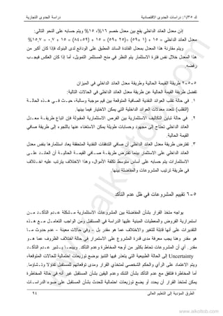 ‫ﻙ‬٣٥/١:‫ﺍﻻﻗﺘﺼﺎﺩﻴﺔ‬ ‫ﺍﻟﺠﺩﻭﻯ‬ ‫ﺩﺭﺍﺴﺎﺕ‬‫ﺍﻟﺘﺠﺎﺭﻴﺔ‬ ‫ﺍﻟﺠﺩﻭﻯ‬ ‫ﺩﺭﺍﺴﺔ‬
‫ﺍﻟﻌﺎﻟﻰ‬ ‫ﺍﻟﺘﻌﻠﻴﻡ‬ ‫ﺇﻟﻰ‬ ‫ﺍﻟﻤﺅﺩﻴﺔ‬ ‫ﺍﻟﻁﺭﻕ‬٩٤
‫ﺨﺼﻡ‬ ‫ﻤﻌﺩل‬ ‫ﺒﻴﻥ‬ ‫ﻴﻘﻊ‬ ‫ﺍﻟﺩﺍﺨﻠﻲ‬ ‫ﺍﻟﻌﺎﺌﺩ‬ ‫ﻤﻌﺩل‬ ‫ﺇﺫﻥ‬١٦%،١٥%‫ﺍﻟﺘﺎﻟﻲ‬ ‫ﺍﻟﻨﺤﻭ‬ ‫ﻋﻠﻰ‬ ‫ﺤﺴﺎﺒﻪ‬ ‫ﻭﻴﺘﻡ‬:
‫ﺍﻟﺩﺍﺨﻠﻲ‬ ‫ﺍﻟﻌﺎﺌﺩ‬ ‫ﻤﻌﺩل‬=١٥) +١×٥٩(÷)٢٥+٥٩(=١٥) +٥٩÷٨٤= (١٥+٠,٧=١٥,٧%
‫ﻤﻥ‬ ‫ﺃﻜﺒﺭ‬ ‫ﻜﺎﻥ‬ ‫ﻓﺈﺫﺍ‬ ‫ﺍﻟﺒﻨﻭﻙ‬ ‫ﻟﺩﻯ‬ ‫ﺍﻟﻭﺩﺍﺌﻊ‬ ‫ﻋﻠﻰ‬ ‫ﺍﻟﻤﻁﺒﻕ‬ ‫ﺍﻟﺴﺎﺌﺩ‬ ‫ﺍﻟﻔﺎﺌﺩﺓ‬ ‫ﺒﻤﻌﺩل‬ ‫ﺍﻟﻤﻌﺩل‬ ‫ﻫﺫﺍ‬ ‫ﻤﻘﺎﺭﻨﺔ‬ ‫ﻭﻴﺘﻡ‬
‫ﺍﻟﺘﻤﻭﻴل‬ ‫ﺍﻟﻤﺴﺘﺜﻤﺭ‬ ‫ﻤﻨﺢ‬ ‫ﻓﻲ‬ ‫ﺍﻟﻨﻅﺭ‬ ‫ﻴﺘﻡ‬ ‫ﺍﻻﺴﺘﺜﻤﺎﺭ‬ ‫ﻓﺘﺭﺓ‬ ‫ﻨﻔﺱ‬ ‫ﺨﻼل‬ ‫ﺍﻟﻤﻌﺩل‬ ‫ﻫﺫﺍ‬،‫ﻜﺎﻥ‬ ‫ﺇﺫﺍ‬ ‫ﺃﻤﺎ‬‫ﻓﻴﺠـﺏ‬ ‫ﺍﻟﻌﻜﺱ‬
‫ﺭﻓﻀﻪ‬.
٥-٥-٢‫ﺍﻟﺤﺎﻟﻴﺔ‬ ‫ﺍﻟﻘﻴﻤﺔ‬ ‫ﻁﺭﻴﻘﺔ‬‫ﻭﻁﺭﻴﻘﺔ‬‫ﺍﻟﺩﺍﺨﻠﻲ‬ ‫ﺍﻟﻌﺎﺌﺩ‬ ‫ﻤﻌﺩل‬‫ﻓﻲ‬‫ﺍﻟﻤﻴﺯﺍﻥ‬
‫ﺍﻟﺘﺎﻟﻴﺔ‬ ‫ﺍﻟﺤﺎﻻﺕ‬ ‫ﻓﻲ‬ ‫ﺍﻟﺩﺍﺨﻠﻲ‬ ‫ﺍﻟﻌﺎﺌﺩ‬ ‫ﻤﻌﺩل‬ ‫ﻁﺭﻴﻘﺔ‬ ‫ﻋﻥ‬ ‫ﺍﻟﺤﺎﻟﻴﺔ‬ ‫ﺍﻟﻘﻴﻤﺔ‬ ‫ﻁﺭﻴﻘﺔ‬ ‫ﺘﻔﻀل‬:
١.‫ﻭﺴﺎﻟﺒﺔ‬ ‫ﻤﻭﺠﺒﺔ‬ ‫ﻗﻴﻡ‬ ‫ﺒﻴﻥ‬ ‫ﺍﻟﻤﺘﻭﻗﻌﺔ‬ ‫ﺍﻟﺼﺎﻓﻴﺔ‬ ‫ﺍﻟﻨﻘﺩﻴﺔ‬ ‫ﺍﻟﻌﻭﺍﺌﺩ‬ ‫ﺘﻘﻠﺏ‬ ‫ﺤﺎﻟﺔ‬ ‫ﻓﻲ‬،‫ﺍﻟﺤﺎﻟـﺔ‬ ‫ﻫـﺫﻩ‬ ‫ﻓـﻲ‬ ‫ﺤﻴـﺙ‬
)‫ﺍﻟﺘﻘﻠﺏ‬(‫ﺒﻴﻨﻬﺎ‬ ‫ﻓﻴﻤﺎ‬ ‫ﺍﻻﺨﺘﻴﺎﺭ‬ ‫ﻴﻤﻜﻥ‬ ‫ﺍﻟﺘﻲ‬ ‫ﺍﻟﺩﺍﺨﻠﻴﺔ‬ ‫ﺍﻟﻌﻭﺍﺌﺩ‬ ‫ﻤﻌﺩﻻﺕ‬ ‫ﺘﺘﻌﺩﺩ‬.
٢.‫ﺍﻟ‬ ‫ﺘﺒﺎﻴﻥ‬ ‫ﺤﺎﻟﺔ‬ ‫ﻓﻲ‬‫ﻤﻌـﺩل‬ ‫ﻁﺭﻴﻘـﺔ‬ ‫ﺍﺘﺒﺎﻉ‬ ‫ﻓﺈﻥ‬ ‫ﺍﻟﻤﻘﺒﻭﻟﺔ‬ ‫ﺍﻻﺴﺘﺜﻤﺎﺭﻴﺔ‬ ‫ﺍﻟﻔﺭﺹ‬ ‫ﺒﻴﻥ‬ ‫ﺍﻻﺴﺘﺜﻤﺎﺭﻴﺔ‬ ‫ﺘﻜﺎﻟﻴﻑ‬
‫ﺼﺎﻓﻲ‬ ‫ﻁﺭﻴﻘﺔ‬ ‫ﺇﻟﻰ‬ ‫ﺒﺎﻟﻠﺠﻭﺀ‬ ‫ﻋﻨﻬﺎ‬ ‫ﺍﻻﺴﺘﻐﻨﺎﺀ‬ ‫ﻴﻤﻜﻥ‬ ‫ﻁﻭﻴﻠﺔ‬ ‫ﻭﺤﺴﺎﺒﺎﺕ‬ ‫ﻤﺠﻬﻭﺩ‬ ‫ﺇﻟﻰ‬ ‫ﺘﺤﺘﺎﺝ‬ ‫ﺍﻟﺩﺍﺨﻠﻲ‬ ‫ﺍﻟﻌﺎﺌﺩ‬
‫ﺍﻟﺤﺎﻟﻴﺔ‬ ‫ﺍﻟﻘﻴﻤﺔ‬.
٣.‫ﺍﺴﺘﺜﻤﺎﺭﻫﺎ‬ ‫ﻴﻌﺎﺩ‬ ‫ﺍﻟﻤﺘﺤﻘﻘﺔ‬ ‫ﺍﻟﻨﻘﺩﻴﺔ‬ ‫ﺍﻟﺘﺩﻓﻘﺎﺕ‬ ‫ﺼﺎﻓﻲ‬ ‫ﺃﻥ‬ ‫ﺍﻟﺩﺍﺨﻠﻲ‬ ‫ﺍﻟﻌﺎﺌﺩ‬ ‫ﻤﻌﺩل‬ ‫ﻁﺭﻴﻘﺔ‬ ‫ﺘﻔﺘﺭﺽ‬‫ﻤﻌﺩل‬ ‫ﺒﻨﻔﺱ‬
‫ﻋﻠـﻰ‬ ‫ﺍﻟﻌﺎﺌـﺩ‬ ‫ﺃﻥ‬ ‫ﺍﻟﺤﺎﻟﻴـﺔ‬ ‫ﺍﻟﻘﻴﻤـﺔ‬ ‫ﺼـﺎﻓﻲ‬ ‫ﻁﺭﻴﻘـﺔ‬ ‫ﺘﻔﺘﺭﺽ‬ ‫ﺒﻴﻨﻤﺎ‬ ‫ﺍﻻﺴﺘﺜﻤﺎﺭ‬ ‫ﻋﻠﻰ‬ ‫ﺍﻟﺩﺍﺨﻠﻲ‬ ‫ﺍﻟﻌﺎﺌﺩ‬
‫ﺍﺨـﺘﻼﻑ‬ ‫ﻋﻠﻴﻪ‬ ‫ﻴﺘﺭﺘﺏ‬ ‫ﺍﻻﺨﺘﻼﻑ‬ ‫ﻭﻫﺫﺍ‬ ،‫ﺍﻷﻤﻭﺍل‬ ‫ﺘﻜﻠﻔﺔ‬ ‫ﻤﺘﻭﺴﻁ‬ ‫ﺃﺴﺎﺱ‬ ‫ﻋﻠﻰ‬ ‫ﺤﺴﺎﺒﻪ‬ ‫ﻴﺘﻡ‬ ‫ﺍﻻﺴﺘﺜﻤﺎﺭﺍﺕ‬
‫ﺘﺭﺘﻴﺏ‬ ‫ﻁﺭﻴﻘﺔ‬ ‫ﻓﻲ‬‫ﺍﻟﻤﺸﺭﻭﻋﺎﺕ‬‫ﻭﺍﻟﻤﻔﺎ‬‫ﻀ‬‫ﺒﻴﻨ‬ ‫ﻠﺔ‬‫ﻬﺎ‬.
٥-٦‫ﺍﻟﺘﺄﻜﺩ‬ ‫ﻋﺩﻡ‬ ‫ﻅل‬ ‫ﻓﻲ‬ ‫ﺍﻟﻤﺸﺭﻭﻋﺎﺕ‬ ‫ﺘﻘﻴﻴﻡ‬
‫ﺒﺸ‬ ‫ﺍﻟﻘﺭﺍﺭ‬ ‫ﻤﺘﺨﺫ‬ ‫ﻴﻭﺍﺠﻪ‬‫ﺄ‬‫ﺍﻟﻤﻔ‬ ‫ﻥ‬‫ﺍﻻﺴﺘﺜﻤﺎﺭﻴﺔ‬ ‫ﺍﻟﻤﺸﺭﻭﻋﺎﺕ‬ ‫ﺒﻴﻥ‬ ‫ﺎﻀﻠﺔ‬‫ﻤـﻥ‬ ‫ﺍﻟﺘﺄﻜـﺩ‬ ‫ﻋـﺩﻡ‬ ‫ﻤـﺸﻜﻠﺔ‬
‫ﻫـﺫﻩ‬ ‫ﻤـﻊ‬ ‫ﺍﻟﺘﻌﺎﻤـل‬ ‫ﺍﻟﻭﺍﺠﺏ‬ ‫ﻭﻤﻥ‬ ‫ﺍﻟﻤﺴﺘﻘﺒل‬ ‫ﻓﻲ‬ ‫ﺍﻟﺩﺭﺍﺴﺔ‬ ‫ﻋﻠﻴﻬﺎ‬ ‫ﺍﻟﻤﺒﻨﻴﺔ‬ ‫ﻭﺍﻟﻤﻌﻁﻴﺎﺕ‬ ‫ﺍﻟﻔﺭﻭﺽ‬ ‫ﺍﺴﺘﻤﺭﺍﺭﻴﺔ‬
‫ﺒل‬ ‫ﻤﻘﺩﺭ‬ ‫ﻫﻭ‬ ‫ﻋﻤﺎ‬ ‫ﻭﺍﻻﺨﺘﻼﻑ‬ ‫ﻟﻠﺘﻐﻴﺭ‬ ‫ﻗﺎﺒﻠﺔ‬ ‫ﺃﻨﻬﺎ‬ ‫ﻋﻠﻰ‬ ‫ﺍﻟﺘﻘﺩﻴﺭﺍﺕ‬-‫ﺤﺎﻻﺕ‬ ‫ﻭﻓﻲ‬‫ﻤﻌﻴﻨﺔ‬-‫ﻤـﺎ‬ ‫ﺤﺩﻭﺙ‬ ‫ﻋﺩﻡ‬
‫ﻫ‬‫ﻫـﻭ‬ ‫ﻋﻤﺎ‬ ‫ﺍﻟﻅﺭﻭﻑ‬ ‫ﺍﺨﺘﻼﻑ‬ ‫ﺤﺎﻟﺔ‬ ‫ﻓﻲ‬ ‫ﺍﻻﺴﺘﻤﺭﺍﺭ‬ ‫ﻋﻠﻰ‬ ‫ﺍﻟﻤﺸﺭﻭﻉ‬ ‫ﻗﺩﺭﺓ‬ ‫ﻤﺩﻯ‬ ‫ﻤﻌﺭﻓﺔ‬ ‫ﻴﺠﺏ‬ ‫ﻭﻫﻨﺎ‬ ‫ﻤﻘﺩﺭ‬ ‫ﻭ‬
‫ﻤﻘﺩﺭ‬.‫ﺍﻟﺘﺄﻜﺩ‬ ‫ﻭﻋﺩﻡ‬ ‫ﺍﻟﻤﺨﺎﻁﺭﺓ‬ ‫ﺃﻭﺠﻪ‬ ‫ﻤﻥ‬ ‫ﺒﻜﺜﻴﺭ‬ ‫ﺘﺤﺎﻁ‬ ‫ﺍﻟﻤﺸﺭﻭﻋﺎﺕ‬ ‫ﺃﻥ‬ ‫ﺃﻱ‬.‫ﺍﻟﺘﺄﻜـﺩ‬ ‫ﻋـﺩﻡ‬ ‫ﻴـﺸﻴﺭ‬ ‫ﻭﺒﻴﻨﻤـﺎ‬
Uncertainty‫ﺍﻟ‬ ‫ﻟﻠﺤﺎﻻﺕ‬ ‫ﺍﺤﺘﻤﺎﻟﻴﺔ‬ ‫ﺘﻭﺯﻴﻌﺎﺕ‬ ‫ﺒﻭﻀﻊ‬ ‫ﺍﻟﺘﻨﺒﺅ‬ ‫ﻓﻴﻬﺎ‬ ‫ﻴﺘﻌﺫﺭ‬ ‫ﺍﻟﺘﻲ‬ ‫ﺍﻟﻁﺒﻴﻌﻴﺔ‬ ‫ﺍﻟﺤﺎﻟﺔ‬ ‫ﺇﻟﻰ‬،‫ﻤﺘﻭﻗﻌﺔ‬
‫ﻟﻤﺘﺨﺫ‬ ‫ﺍﻟﺸﺨﺼﻲ‬ ‫ﻭﺍﻟﺤﻜﻡ‬ ‫ﺍﻟﺭﺃﻱ‬ ‫ﻋﻠﻰ‬ ‫ﺍﻻﻋﺘﻤﺎﺩ‬ ‫ﻭﻴﺘﻡ‬‫ﻱ‬‫ﺘﻭﻗﻌﺎﺘﻬ‬ ‫ﻭﻤﺩﻯ‬ ‫ﺍﻟﻘﺭﺍﺭ‬‫ﻡ‬‫ﻭﺘـﺸﺎﺅﻤﺎ‬ ‫ﺘﻔﺎﺅﻻ‬ ‫ﻟﻠﻤﺴﺘﻘﺒل‬.
‫ﻓﺘﺘﻔﻕ‬ ‫ﺍﻟﻤﺨﺎﻁﺭﺓ‬ ‫ﺃﻤﺎ‬‫ﻤﻊ‬‫ﺍﻟﻤﺨﺎﻁﺭﺓ‬ ‫ﺤﺎﻟﺔ‬ ‫ﻓﻲ‬ ‫ﺃﻨﻪ‬ ‫ﻏﻴﺭ‬ ‫ﺍﻟﻤﺴﺘﻘﺒل‬ ‫ﺒﺸﺄﻥ‬ ‫ﺍﻟﻴﻘﻴﻥ‬ ‫ﻭﻋﺩﻡ‬ ‫ﺍﻟﺸﻙ‬ ‫ﺒﺸﺄﻥ‬ ‫ﺍﻟﺘﺄﻜﺩ‬ ‫ﻋﺩﻡ‬
‫ﺍﻟ‬ ‫ﺒﺸﺄﻥ‬ ‫ﻟﻠﺤﺩﺙ‬ ‫ﺍﺤﺘﻤﺎﻟﻴﺔ‬ ‫ﺘﻭﺯﻴﻌﺎﺕ‬ ‫ﻴﻀﻊ‬ ‫ﺃﻭ‬ ‫ﻴﺤﺩﺩ‬ ‫ﺃﻥ‬ ‫ﺍﻟﻘﺭﺍﺭ‬ ‫ﻟﻤﺘﺨﺫ‬ ‫ﻴﻤﻜﻥ‬‫ﺍﻟﺩﺭﺍﺴـﺎﺕ‬ ‫ﻀﻭﺀ‬ ‫ﻋﻠﻰ‬ ‫ﻤﺴﺘﻘﺒل‬
www.alkottob.com
www.alkottob.com
 