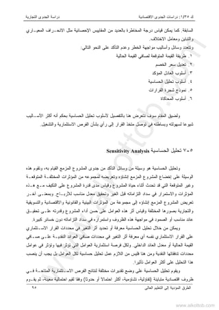 ‫ﻙ‬٣٥/١:‫ﺍﻻﻗﺘﺼﺎﺩﻴﺔ‬ ‫ﺍﻟﺠﺩﻭﻯ‬ ‫ﺩﺭﺍﺴﺎﺕ‬‫ﺍﻟﺘﺠﺎﺭﻴﺔ‬ ‫ﺍﻟﺠﺩﻭﻯ‬ ‫ﺩﺭﺍﺴﺔ‬
‫ﺍﻟﻌﺎﻟﻰ‬ ‫ﺍﻟﺘﻌﻠﻴﻡ‬ ‫ﺇﻟﻰ‬ ‫ﺍﻟﻤﺅﺩﻴﺔ‬ ‫ﺍﻟﻁﺭﻕ‬٩٥
‫ﺍﻟﺴﺎﺒﻘﺔ‬.‫ﺍﻟﻤﻌﻴـﺎﺭﻱ‬ ‫ﺍﻻﻨﺤـﺭﺍﻑ‬ ‫ﻤﺜل‬ ‫ﺍﻹﺤﺼﺎﺌﻴﺔ‬ ‫ﺍﻟﻤﻘﺎﻴﻴﺱ‬ ‫ﻤﻥ‬ ‫ﺒﺎﻟﻌﺩﻴﺩ‬ ‫ﺍﻟﻤﺨﺎﻁﺭﺓ‬ ‫ﺩﺭﺠﺔ‬ ‫ﻗﻴﺎﺱ‬ ‫ﻴﻤﻜﻥ‬ ‫ﻜﻤﺎ‬
‫ﺍﻻﺨﺘﻼﻑ‬ ‫ﻭﻤﻌﺎﻤل‬ ‫ﻭﺍﻟﺘﺒﺎﻴﻥ‬.
‫ﺍﻟﺘﺎﻟﻲ‬ ‫ﺍﻟﻨﺤﻭ‬ ‫ﻋﻠﻰ‬ ‫ﺍﻟﺘﺄﻜﺩ‬ ‫ﻭﻋﺩﻡ‬ ‫ﺍﻟﺨﻁﺭ‬ ‫ﻤﻭﺍﺠﻬﺔ‬ ‫ﻭﺃﺴﺎﻟﻴﺏ‬ ‫ﻭﺴﺎﺌل‬ ‫ﻭﺘﺘﻌﺩﺩ‬:
١.‫ﺍﻟﺤﺎﻟﻴﺔ‬ ‫ﺍﻟﻘﻴﻤﺔ‬ ‫ﻟﺼﺎﻓﻲ‬ ‫ﺍﻟﻤﺘﻭﻗﻌﺔ‬ ‫ﺍﻟﻘﻴﻤﺔ‬ ‫ﻁﺭﻴﻘﺔ‬
٢.‫ﺴﻌﺭ‬ ‫ﺘﻌﺩﻴل‬‫ﺍﻟﺨﺼﻡ‬
٣.‫ﺍﻟﻤﺅﻜﺩ‬ ‫ﺍﻟﻌﺎﺩل‬ ‫ﺃﺴﻠﻭﺏ‬
٤.‫ﺍﻟﺤﺴﺎﺴﻴﺔ‬ ‫ﺘﺤﻠﻴل‬ ‫ﺃﺴﻠﻭﺏ‬
٥.‫ﺍﻟﻘﺭﺍﺭﺍﺕ‬ ‫ﺸﺠﺭﺓ‬ ‫ﻨﻤﻭﺫﺝ‬
٦.‫ﺍﻟﻤﺤﺎﻜﺎﺓ‬ ‫ﺃﺴﻠﻭﺏ‬
‫ﺃ‬ ‫ﺒﺤﻜﻡ‬ ‫ﺍﻟﺤﺴﺎﺴﻴﺔ‬ ‫ﺘﺤﻠﻴل‬ ‫ﻷﺴﻠﻭﺏ‬ ‫ﺒﺎﻟﺘﻔﺼﻴل‬ ‫ﻫﻨﺎ‬ ‫ﻨﺘﻌﺭﺽ‬ ‫ﺴﻭﻑ‬ ‫ﺍﻟﻤﻘﺎﻡ‬ ‫ﻭﻟﻀﻴﻕ‬‫ﻨ‬‫ﺍﻷﺴـﺎﻟﻴﺏ‬ ‫ﺃﻜﺜﺭ‬ ‫ﻪ‬
‫ﻭﺍﻟﺘﺸﻐﻴل‬ ‫ﺍﻻﺴﺘﺜﻤﺎﺭﻴﺔ‬ ‫ﺍﻟﻔﺭﺹ‬ ‫ﺒﺸﺄﻥ‬ ‫ﺭﺃﻱ‬ ‫ﺇﻟﻰ‬ ‫ﺍﻟﻘﺭﺍﺭ‬ ‫ﻤﺘﺨﺫ‬ ‫ﺘﻭﺼل‬ ‫ﻓﻲ‬ ‫ﻭﺒﺴﺎﻁﺘﻪ‬ ‫ﻟﺴﻬﻭﻟﺘﻪ‬ ‫ﺸﻴﻭﻋﺎ‬.
٥-٧‫ﺘﺤﻠ‬‫ﺍﻟﺤﺴﺎﺴﻴﺔ‬ ‫ﻴل‬Sensitivity Analysis
‫ﺍﻟﻘﻴﺎ‬ ‫ﺍﻟﻤﺯﻤﻊ‬ ‫ﺍﻟﻤﺸﺭﻭﻉ‬ ‫ﺠﺩﻭﻯ‬ ‫ﻤﻥ‬ ‫ﺍﻟﺘﺄﻜﺩ‬ ‫ﻭﺴﺎﺌل‬ ‫ﻤﻥ‬ ‫ﻭﺴﻴﻠﺔ‬ ‫ﻫﻭ‬ ‫ﺍﻟﺤﺴﺎﺴﻴﺔ‬ ‫ﻭﺘﺤﻠﻴل‬‫ﻡ‬‫ﻫﺫﻩ‬ ‫ﻭﺘﻘﻭﻡ‬ ،‫ﺒﻪ‬
‫ﺇﻨﺸﺎ‬ ‫ﺍﻟﻤﺯﻤﻊ‬ ‫ﺍﻟﻤﺸﺭﻭﻉ‬ ‫ﺇﺨﻀﺎﻉ‬ ‫ﻋﻠﻰ‬ ‫ﺍﻟﻭﺴﻴﻠﺔ‬‫ﺅ‬‫ﺍﻟﻤﺘﻭﻗﻌـﺔ‬ ‫ﺍﻟﻤﺨﺘﻠﻔـﺔ‬ ‫ﺍﻟﻤﺅﺜﺭﺍﺕ‬ ‫ﻤﻥ‬ ‫ﻟﻤﺠﻤﻭﻋﻪ‬ ‫ﻭﺘﻌﺭﻴﻀﻪ‬ ‫ﻩ‬
‫ﻭﻗﻴﺎﺱ‬ ‫ﺍﻟﻤﺸﺭﻭﻉ‬ ‫ﺤﻴﺎﺓ‬ ‫ﺃﺜﻨﺎﺀ‬ ‫ﺘﺤﺩﺙ‬ ‫ﻗﺩ‬ ‫ﺍﻟﺘﻲ‬ ‫ﺍﻟﻤﺘﻭﻗﻌﺔ‬ ‫ﻭﻏﻴﺭ‬‫ﻫـﺫﻩ‬ ‫ﻤـﻊ‬ ‫ﺍﻟﺘﻜﻴﻑ‬ ‫ﻋﻠﻰ‬ ‫ﺍﻟﻤﺸﺭﻭﻉ‬ ‫ﻗﺩﺭﺓ‬ ‫ﻤﺩﻯ‬
‫ﻟﻸﺭﺒـﺎﺡ‬ ‫ﻤﻨﺎﺴﺏ‬ ‫ﻤﻌﺩل‬ ‫ﻭﺘﺤﻘﻴﻕ‬ ‫ﺍﻟﻐﻴﺭ‬ ‫ﻗﺒل‬ ‫ﺍﻟﺘﺯﺍﻤﺎﺘﻪ‬ ‫ﺴﺩﺍﺩ‬ ‫ﻓﻲ‬ ‫ﻭﺍﻻﺴﺘﻤﺭﺍﺭ‬ ‫ﺍﻟﻤﺅﺜﺭﺍﺕ‬.‫ﺁﺨـﺭ‬ ‫ﻭﺒﻤﻌﻨـﻰ‬
‫ﺇﻨﺸﺎ‬ ‫ﺍﻟﻤﺯﻤﻊ‬ ‫ﺍﻟﻤﺸﺭﻭﻉ‬ ‫ﺘﻌﺭﻴﺽ‬‫ﺅ‬‫ﻭﺍﻟﺘﺴﻭﻴﻘﻴﺔ‬ ‫ﻭﺍﻻﻗﺘﺼﺎﺩﻴﺔ‬ ‫ﻭﺍﻟﻘﺎﻨﻭﻨﻴﺔ‬ ‫ﺍﻟﺒﻴﺌﻴﺔ‬ ‫ﺍﻟﻤﺅﺜﺭﺍﺕ‬ ‫ﻤﻥ‬ ‫ﻤﺠﻤﻭﻋﺔ‬ ‫ﺇﻟﻰ‬ ‫ﻩ‬
‫ﺍ‬ ‫ﻫﺫﻩ‬ ‫ﺃﺜﺭ‬ ‫ﻭﻗﻴﺎﺱ‬ ‫ﺍﻟﻤﺨﺘﻠﻔﺔ‬ ‫ﺒﺼﻭﺭﻫﺎ‬ ‫ﻭﺍﻟﺘﺠﺎﺭﻴﺔ‬‫ﺘﺤﻘﻴـﻕ‬ ‫ﻋﻠـﻰ‬ ‫ﻭﻗﺩﺭﺘﻪ‬ ‫ﺍﻟﻤﺸﺭﻭﻉ‬ ‫ﺃﺩﺍﺀ‬ ‫ﺤﺴﻥ‬ ‫ﻋﻠﻰ‬ ‫ﻟﻌﻭﺍﻤل‬
‫ﻓ‬ ‫ﻭﺍﺴﺘﻤﺭﺍﺭﻩ‬ ‫ﺍﻟﻅﺭﻭﻑ‬ ‫ﻫﺫﻩ‬ ‫ﻤﻭﺍﺠﻬﺔ‬ ‫ﻓﻲ‬ ‫ﺍﻟﺼﻤﻭﺩ‬ ‫ﺃﻭ‬ ‫ﻤﻨﺎﺴﺏ‬ ‫ﻋﺎﺌﺩ‬‫ﻜﺒﻴﺭ‬ ‫ﺨﺴﺎﺌﺭ‬ ‫ﺩﻭﻥ‬ ‫ﺍﻟﺘﺯﺍﻤﺎﺘﻪ‬ ‫ﺴﺩﺍﺩ‬ ‫ﻲ‬‫ﺓ‬.
‫ﺍﻻﺴـﺘﺜﻤﺎﺭﻱ‬ ‫ﺍﻟﻘﺭﺍﺭ‬ ‫ﻤﺤﺩﺩﺍﺕ‬ ‫ﻓﻲ‬ ‫ﺍﻟﺘﻐﻴﺭ‬ ‫ﺃﺜﺭ‬ ‫ﺘﺤﺩﻴﺩ‬ ‫ﺃﻭ‬ ‫ﻤﻌﺭﻓﺔ‬ ‫ﺍﻟﺤﺴﺎﺴﻴﺔ‬ ‫ﺘﺤﻠﻴل‬ ‫ﺨﻼل‬ ‫ﻤﻥ‬ ‫ﻭﻴﻤﻜﻥ‬
‫ﺍ‬ ‫ﺃﺜﺭ‬ ‫ﻤﻌﺭﻓﺔ‬ ‫ﺃﻱ‬ ‫ﻨﻔﺴﻪ‬ ‫ﺍﻻﺴﺘﺜﻤﺎﺭﻱ‬ ‫ﺍﻟﻘﺭﺍﺭ‬ ‫ﻋﻠﻰ‬‫ﺼـﺎﻓﻲ‬ ‫ﻋﻠـﻰ‬ ‫ﺍﻟﻨﻘﺩﻴـﺔ‬ ‫ﺍﻟﻌﻭﺍﺌﺩ‬ ‫ﺼﺎﻓﻲ‬ ‫ﻤﺤﺩﺩﺍﺕ‬ ‫ﻓﻲ‬ ‫ﻟﺘﻐﻴﺭ‬
‫ﺍﻟﺩﺍﺨﻠﻲ‬ ‫ﺍﻟﻌﺎﺌﺩ‬ ‫ﻤﻌﺩل‬ ‫ﺃﻭ‬ ‫ﺍﻟﺤﺎﻟﻴﺔ‬ ‫ﺍﻟﻘﻴﻤﺔ‬.‫ﻭﻟﻜ‬‫ل‬‫ﻋﻭﺍﻤل‬ ‫ﻓﻲ‬ ‫ﻭﺘﺅﺜﺭ‬ ‫ﻓﻴﻬﺎ‬ ‫ﺘﺅﺜﺭ‬ ‫ﺍﻟﺘﻲ‬ ‫ﺍﻟﻌﻭﺍﻤل‬ ‫ﺍﺴﺘﺜﻤﺎﺭﻴﺔ‬ ‫ﻓﺭﺼﺔ‬
‫ﻴﻨﺼﺏ‬ ‫ﺃﻥ‬ ‫ﻴﺠﺏ‬ ‫ﺒل‬ ‫ﺍﻟﻌﻭﺍﻤل‬ ‫ﻟﻜل‬ ‫ﺤﺴﺎﺴﻴﺔ‬ ‫ﺘﺤﻠﻴل‬ ‫ﻋﻤل‬ ‫ﺍﻟﻼﺯﻡ‬ ‫ﻤﻥ‬ ‫ﻓﻠﻴﺱ‬ ‫ﻫﻨﺎ‬ ‫ﻭﻤﻥ‬ ‫ﺍﻟﻨﻘﺩﻴﺔ‬ ‫ﺘﺩﻓﻘﺎﺘﻬﺎ‬ ‫ﻤﺤﺩﺩﺍﺕ‬
‫ﺍ‬ ‫ﺃﻜﺜﺭ‬ ‫ﻋﻠﻰ‬ ‫ﺍﻟﺘﺤﻠﻴل‬ ‫ﻫﺫﺍ‬‫ﺘﺄﺜﻴﺭﺍ‬ ‫ﻟﻌﻭﺍﻤل‬.
‫ﻓـﻲ‬ ‫ﺍﻟﻤﺘﺎﺤـﺔ‬ ‫ﺍﻻﺴـﺘﺜﻤﺎﺭﻴﺔ‬ ‫ﺍﻟﻔﺭﺹ‬ ‫ﻟﻨﺘﺎﺌﺞ‬ ‫ﻤﺨﺘﻠﻔﺔ‬ ‫ﺘﻘﺩﻴﺭﺍﺕ‬ ‫ﻭﻀﻊ‬ ‫ﻋﻠﻰ‬ ‫ﺍﻟﺤﺴﺎﺴﻴﺔ‬ ‫ﺘﺤﻠﻴل‬ ‫ﻭﻴﻘﻭﻡ‬
‫ﻤﺘﺒﺎﻴﻨﺔ‬ ‫ﺍﻗﺘﺼﺎﺩﻴﺔ‬ ‫ﻅﺭﻭﻑ‬)‫ﺤﺩﻭﺜﺎ‬ ‫ﺃﻭ‬ ‫ﺍﺤﺘﻤﺎﻻ‬ ‫ﺃﻜﺜﺭ‬ ،‫ﺘﺸﺎﺅﻤﻴﺔ‬ ،‫ﺘﻔﺎﺅﻟﻴﺔ‬(‫ﻤﻌﻴﻨﺔ‬ ‫ﺍﺤﺘﻤﺎﻟﻴﺔ‬ ‫ﻟﻘﻴﻡ‬ ‫ﻭﻓﻘﺎ‬،‫ﻴﻘـﻭﻡ‬ ‫ﺜﻡ‬
www.alkottob.com
www.alkottob.com
 