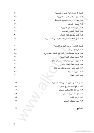 ‫ﺡ‬
‫ﺍﻟ‬ ‫ﺍﻟﻔﺼل‬‫ﺭ‬‫ﺍ‬‫ﺒﻊ‬:‫ﺍﻟﺘﻤﻭﻴﻠﻴﺔ‬ ‫ﺍﻟﺠﺩﻭﻯ‬ ‫ﺩﺭﺍﺴﺔ‬٥٥
٤-١‫ﻤ‬‫ﻔﻬﻭﻡ‬‫ﺍﻟﺘﻤ‬ ‫ﺍﻟﺩﺭﺍﺴﺔ‬ ‫ﻭﺃﻫﻤﻴﺔ‬‫ﻭﻴﻠﻴﺔ‬٥٥
٤-٢‫ﺍﻟ‬ ‫ﺍﻟﺠﺩﻭﻯ‬ ‫ﺩﺭﺍﺴﺎﺕ‬ ‫ﻤﺠﺎﻻﺕ‬‫ﺘﻤﻭﻴﻠﻴﺔ‬٥٦
٤-٣‫ﺍﻟﺘﻤﻭﻴل‬ ‫ﻤﺼﺎﺩﺭ‬٥٦
٤-٤‫ﺍﻟﺘﻤﻭﻴﻠﻴﺔ‬ ‫ﺍﻟﻤﺼﺎﺩﺭ‬ ‫ﺘﻜﺎﻟﻴﻑ‬٥٨
٤-٥‫ﺍﻟﻤﻨﺎﺴﺏ‬ ‫ﺍﻟﺘﻤﻭﻴﻠﻲ‬ ‫ﺍﻟﻬﻴﻜل‬٦٣
٤-٦‫ﺍﻷﻤﻭﺍل‬ ‫ﺘﻜﻠﻔﺔ‬ ‫ﻤﺘﻭﺴﻁ‬ ‫ﺘﻘﺩﻴﺭ‬٦٥
٤-٧‫ﻟﻠﻤﺸﺭﻭﻉ‬ ‫ﻭﺍﻟﺨﺎﺭﺠﺔ‬ ‫ﺍﻟﺩﺍﺨﻠﺔ‬ ‫ﺍﻟﻨﻘﺩﻴﺔ‬ ‫ﺍﻟﺘﺩﻓﻘﺎﺕ‬ ‫ﺘﻘﺩﻴﺭ‬٦٧
‫ﺍﻟ‬ ‫ﺍﻟﻔﺼل‬‫ﺨ‬‫ﺎ‬‫ﻤﺱ‬:‫ﺍﻟﺠﺩﻭﻯ‬ ‫ﺩﺭﺍﺴﺔ‬‫ﺍﻟﺘﺠﺎﺭﻴﺔ‬٧٥
٥-١‫ﺍﻻﺴﺘﺭﺩﺍﺩ‬ ‫ﻓﺘﺭﺓ‬٧٥
٥-٢‫ﺍﻟﻌﺎﺌﺩ‬ ‫ﻤﻌﺩل‬ ‫ﻤﺘﻭﺴﻁ‬ ‫ﻁﺭﻴﻘﺔ‬)‫ﺍﻟﻤﺤﺎﺴﺒﻲ‬ ‫ﺍﻟﻤﻌﻴﺎﺭ‬ ‫ﺃﻭ‬(٧٨
٥-٣‫ﺍﻟﺤﺎﻟﻴﺔ‬ ‫ﺍﻟﻘﻴﻤﺔ‬ ‫ﺼﺎﻓﻲ‬ ‫ﻁﺭﻴﻘﺔ‬٧٩
٥-٤‫ﺍﻟﺭﺒﺤﻴﺔ‬ ‫ﺩﻟﻴل‬ ‫ﻁﺭﻴﻘﺔ‬)‫ﺍﻟﺭﺒﺤﻴﺔ‬ ‫ﻤﻨﺴﻭﺏ‬(٨٨
٥-٥‫ﺍﻟﺩﺍﺨﻠﻲ‬ ‫ﺍﻟﻌﺎﺌﺩ‬ ‫ﻤﻌﺩل‬ ‫ﻁﺭﻴﻘﺔ‬٩٢
٥-٦‫ﺍﻟﺘﺄﻜﺩ‬ ‫ﻋﺩﻡ‬ ‫ﻅل‬ ‫ﻓﻲ‬ ‫ﺍﻟﻤﺸﺭﻭﻋﺎﺕ‬ ‫ﺘﻘﻴﻴﻡ‬٩٤
٥-٧‫ﺍﻟﺤﺴ‬ ‫ﺘﺤﻠﻴل‬‫ﺎﺴﻴﺔ‬٩٥
٥-٨‫ﺍﻟﺘﻌﺎﺩل‬ ‫ﺘﺤﻠﻴل‬٩٩
‫ﺍﻟ‬ ‫ﺍﻟﻔﺼل‬‫ﺴ‬‫ﺎ‬‫ﺩﺱ‬:‫ﺤﻭل‬‫ﺍﻟﺼﻐﻴﺭﺓ‬ ‫ﺍﻟﻤﺸﺭﻭﻋﺎﺕ‬١٠٧
٦-١‫ﺼﻐﻴﺭ‬ ‫ﻤﺸﺭﻭﻉ‬ ‫ﺇﻨﺸﺎﺀ‬ ‫ﺩﻭﺍﻓﻊ‬١٠٧
٦-٢‫ﺼﻐﻴﺭ‬ ‫ﻤﺸﺭﻭﻉ‬ ‫ﺇﻨﺸﺎﺀ‬ ‫ﻤﻌﻭﻗﺎﺕ‬١٠٨
٦-٣‫ﺍﻟﺼﻐﻴﺭ‬ ‫ﺍﻟﻤﺸﺭﻭﻉ‬ ‫ﻓﻜﺭﺓ‬١٠٩
٦-٤‫ﺍﻟﻔﻜﺭﺓ‬ ‫ﺩﺭﺍﺴﺔ‬١٠٩
٦-٥‫ﺍﻟﺼﻐﻴﺭ‬ ‫ﺍﻟﻤﺴﺘﺜﻤﺭ‬ ‫ﺩﻟﻴل‬١١١
‫ﺍﻟﻤﺭﺍﺠﻊ‬١٢١
www.alkottob.com
www.alkottob.com
 