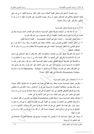 ‫ﻙ‬٣٥/١:‫ﺍﻻﻗﺘﺼﺎﺩﻴﺔ‬ ‫ﺍﻟﺠﺩﻭﻯ‬ ‫ﺩﺭﺍﺴﺎﺕ‬‫ﺍﻟﺘﺠﺎﺭﻴﺔ‬ ‫ﺍﻟﺠﺩﻭﻯ‬ ‫ﺩﺭﺍﺴﺔ‬
‫ﺍﻟﻌﺎﻟﻰ‬ ‫ﺍﻟﺘﻌﻠﻴﻡ‬ ‫ﺇﻟﻰ‬ ‫ﺍﻟﻤﺅﺩﻴﺔ‬ ‫ﺍﻟﻁﺭﻕ‬٩٨
‫ﺼـﺎﻓﻲ‬ ‫ﻓـﻲ‬ ‫ﻟﻠﺘﻐﻴﺭ‬ ‫ﺤﺴﺎﺴﻴﺔ‬ ‫ﺃﻜﺜﺭ‬ ‫ﺘﻜﻭﻥ‬ ‫ﺴﻭﻑ‬ ‫ﺍﻟﺤﺎﻟﻴﺔ‬ ‫ﺍﻟﻘﻴﻤﺔ‬ ‫ﺼﺎﻓﻲ‬ ‫ﻓﺈﻥ‬ ‫ﺍﻟﺴﺎﺒﻕ‬ ‫ﺍﻟﺠﺩﻭل‬ ‫ﻭﻤﻥ‬
‫ﻫـﺫﺍ‬ ‫ﻋـﻥ‬ ‫ﺩﻗﻴﻘـﻪ‬ ‫ﺘﻘﺩﻴﺭﺍﺕ‬ ‫ﻋﻠﻰ‬ ‫ﻟﻠﺤﺼﻭل‬ ‫ﺠﻬﻭﺩﻩ‬ ‫ﻴﺭﻜﺯ‬ ‫ﺃﻥ‬ ‫ﻴﺘﻌﻴﻥ‬ ‫ﺍﻟﻤﺴﺘﺜﻤﺭ‬ ‫ﻓﺈﻥ‬ ‫ﻭﺒﺎﻟﺘﺎﻟﻲ‬ ‫ﺍﻟﻤﺘﻭﻗﻊ‬ ‫ﺍﻟﻌﺎﺌﺩ‬
‫ﺘﺤﺴﻴﻨﻪ‬ ‫ﻭﺴﺎﺌل‬ ‫ﻋﻠﻰ‬ ‫ﻭﺍﻟﺘﺭﻜﻴﺯ‬ ‫ﺍﻟﻤﺘﻐﻴﺭ‬.
٥-٧-٢‫ﻤﺯﺍﻴﺎ‬‫ﻁﺭﻴﻘﺔ‬‫ﺍﻟﺤﺴﺎﺴﻴﺔ‬ ‫ﺘﺤﻠﻴل‬
‫ﻤﻤ‬‫ﻴﺤﻘـﻕ‬ ‫ﺍﻟﻤﺨـﺼﻭﻤﺔ‬ ‫ﺍﻟﺘﻌﺎﺩل‬ ‫ﻗﻴﻡ‬ ‫ﺒﺎﺴﺘﺨﺩﺍﻡ‬ ‫ﺍﻟﺤﺴﺎﺴﻴﺔ‬ ‫ﺘﺤﻠﻴل‬ ‫ﻁﺭﻴﻘﺔ‬ ‫ﺍﺴﺘﺨﺩﺍﻡ‬ ‫ﺃﻥ‬ ‫ﻓﻴﻪ‬ ‫ﺸﻙ‬ ‫ﻻ‬ ‫ﺎ‬
‫ﺍﻟﻤﺯﺍﻴﺎ‬ ‫ﺘﻠﻙ‬ ‫ﺃﻫﻡ‬ ‫ﻭﻤﻥ‬ ،‫ﺨﺼﻤﻬﺎ‬ ‫ﻗﺒل‬ ‫ﺃﻱ‬ ‫ﺍﻟﺘﻘﻠﻴﺩﻴﺔ‬ ‫ﺍﻟﺘﻌﺎﺩل‬ ‫ﺒﻘﻴﻡ‬ ‫ﻤﻘﺎﺭﻨﺔ‬ ‫ﺍﻟﻤﺯﺍﻴﺎ‬ ‫ﻤﻥ‬ ‫ﺍﻟﻌﺩﻴﺩ‬:
١–‫ﺍﻟﺤﺴﺎﺴﻴﺔ‬ ‫ﺘﺤﻠﻴل‬ ‫ﻴﺄﺨﺫ‬‫ـ‬‫ﺍﻟﻤﺨﺼﻭﺼﺔ‬ ‫ﺍﻟﺘﻌﺎﺩل‬ ‫ﻗﻴﻡ‬ ‫ﻋﻠﻲ‬ ‫ﹰ‬‫ﺍ‬‫ﺍﻋﺘﻤﺎﺩ‬‫ـ‬‫ﻟﻠﻨﻘﻭﺩ‬ ‫ﺍﻟﺯﻤﻨﻴﺔ‬ ‫ﺍﻟﻘﻴﻤﺔ‬.
٢–‫ﺘﺤ‬ ‫ﺇﻥ‬‫ﻭ‬ ‫ﺍﻟﻤﺘﻐﻴﺭﺍﺕ‬ ‫ﺒﻴﻥ‬ ‫ﺨﻁﻴﺔ‬ ‫ﻋﻼﻗﺎﺕ‬ ‫ﻭﺠﻭﺩ‬ ‫ﻴﻔﺘﺭﺽ‬ ‫ﺍﻟﺘﻘﻠﻴﺩﻱ‬ ‫ﺍﻟﺘﻌﺎﺩل‬ ‫ﻠﻴل‬‫ﻻ‬ ‫ﺭﺒﻤﺎ‬ ‫ﻫﺫﺍ‬‫ﻴ‬‫ﻤـﻊ‬ ‫ﺘﻔـﻕ‬
‫ﺘﻠـﻙ‬ ‫ﺘـﻭﺍﻓﺭ‬ ‫ﻀـﺭﻭﺭﺓ‬ ‫ﻴﺘﻁﻠﺏ‬ ‫ﻓﻼ‬ ‫ﻤﺨﺼﻭﻤﺔ‬ ‫ﻗﻴﻡ‬ ‫ﻋﻠﻰ‬ ‫ﹰ‬‫ﺍ‬‫ﺍﻋﺘﻤﺎﺩ‬ ‫ﺍﻟﺤﺴﺎﺴﻴﺔ‬ ‫ﺘﺤﻠﻴل‬ ‫ﺃﻤﺎ‬ ،‫ﺍﻟﻌﻠﻤﻲ‬ ‫ﺍﻟﻭﺍﻗﻊ‬
‫ﺍﻟﺨﻁﻴﺔ‬ ‫ﺍﻟﻌﻼﻗﺎﺕ‬.
٣–‫ﺘﻔﻴﺩ‬ ‫ﺃﻥ‬ ‫ﻴﻤﻜﻥ‬ ‫ﺩﻗﺔ‬ ‫ﺃﻜﺜﺭ‬ ‫ﻭﺍﻟﻤﻌﻠﻭﻤﺎﺕ‬ ‫ﺍﻟﺒﻴﺎﻨﺎﺕ‬ ‫ﻤﻥ‬ ‫ﻗﺩﺭ‬ ‫ﺒﺘﻭﻓﻴﺭ‬ ‫ﺍﻟﻁﺭﻴﻘﺔ‬ ‫ﻫﺫﻩ‬ ‫ﺘﺴﻤﺢ‬‫ﺘﺭﺸﻴﺩ‬ ‫ﻓﻲ‬ ‫ﺍﻟﻤﺴﺘﺜﻤﺭ‬
‫ﻭ‬ ‫ﺃﻫﻤﻴﺔ‬ ‫ﺍﻷﻜﺜﺭ‬ ‫ﺍﻟﻤﺘﻐﻴﺭﺍﺕ‬ ‫ﻋﻠﻰ‬ ‫ﻭﺍﻟﺘﺭﻜﻴﺯ‬ ‫ﺍﻻﺴﺘﺜﻤﺎﺭﻴﺔ‬ ‫ﻗﺭﺍﺭﺍﺘﻪ‬‫ﺍﻟﺘـﻲ‬،‫ﻤﺨﺎﻁﺭﺘﻬـﺎ‬ ‫ﺩﺭﺠـﺔ‬ ‫ﺘـﺯﺩﺍﺩ‬
‫ﻗﻴﻤـﺔ‬ ‫ﺘﻐﻴـﺭ‬ ‫ﺍﻓﺘـﺭﺍﺽ‬ ‫ﻴـﺘﻡ‬ ‫ﻓﻘﺩ‬ ،‫ﺍﻟﺤﺴﺎﺴﻴﺔ‬ ‫ﺘﺤﻠﻴل‬ ‫ﺃﺴﻠﻭﺏ‬ ‫ﻟﺘﻁﺒﻴﻕ‬ ‫ﺍﻟﺴﺎﺒﻘﺔ‬ ‫ﺍﻟﻁﺭﻴﻘﺔ‬ ‫ﺇﻟﻰ‬ ‫ﻭﺒﺎﻹﻀﺎﻓﺔ‬
‫ﺍ‬‫ﻭﻗ‬ ،‫ﺍﻟﻤﺭﻏﻭﺏ‬ ‫ﻏﻴﺭ‬ ‫ﺍﻻﺘﺠﺎﻩ‬ ‫ﻭﻓﻲ‬ ‫ﺤﺩﻩ‬ ‫ﻋﻠﻰ‬ ‫ﻜل‬ ‫ﻤﺘﺴﺎﻭﻴﺔ‬ ‫ﺒﻨﺴﺏ‬ ‫ﺍﻟﺭﺌﻴﺴﻴﺔ‬ ‫ﻟﻤﺘﻐﻴﺭﺍﺕ‬‫ﻋﺩﺩ‬ ‫ﻭﻀﻊ‬ ‫ﻴﺘﻡ‬ ‫ﺩ‬
‫ﺘﻔﺎﺅﻟﻴـﺔ‬ ‫ﻗـﻴﻡ‬ ،‫ﻤﺘﺒﺎﻴﻨﺔ‬ ‫ﻅﺭﻭﻑ‬ ‫ﻓﻲ‬ ‫ﻤﺘﻐﻴﺭ‬ ‫ﻟﻜل‬ ‫ﺍﻟﻘﻴﻡ‬ ‫ﻤﻥ‬Optimistic Values‫ﺘـﺸﺎﻭﻤﻴﺔ‬ ‫ﻭﻗـﻴﻡ‬
Pessimistic Values‫ﹰ‬‫ﻻ‬‫ﺍﺤﺘﻤﺎ‬ ‫ﺍﻷﻜﺜﺭ‬ ‫ﺍﻟﻘﻴﻡ‬ ‫ﺇﻟﻰ‬ ‫ﺒﺎﻹﻀﺎﻓﺔ‬.
٥-٧-٣‫ﻤﻼﺤﻅ‬‫ﺎﺕ‬‫ﺍﻟﺤﺴﺎﺴﻴﺔ‬ ‫ﺘﺤﻠﻴل‬ ‫ﻋﻠﻰ‬
١–‫ﻗﻴﻤﺘﻬ‬ ‫ﻋﻨﺩ‬ ‫ﺍﻟﻤﺘﻐﻴﺭﺍﺕ‬ ‫ﺃﺤﺩ‬ ‫ﻗﻴﻤﺔ‬ ‫ﻓﻲ‬ ‫ﻓﻘﻁ‬ ‫ﻭﺍﺤﺩ‬ ‫ﺨﻁﺄ‬ ‫ﺤﺩﻭﺙ‬ ‫ﺍﻟﺤﺴﺎﺴﻴﺔ‬ ‫ﺘﺤﻠﻴل‬ ‫ﻴﻔﺘﺭﺽ‬،‫ﺤﺩﻭﺜﺎ‬ ‫ﺍﻷﻜﺜﺭ‬ ‫ﺎ‬
‫ﻴﺘﻨﺎ‬ ‫ﻗﺩ‬ ‫ﺍﻻﻓﺘﺭﺍﺽ‬ ‫ﻭﻫﺫﺍ‬ ،‫ﺍﻻﺴﺘﺜﻤﺎﺭ‬ ‫ﻗﺭﺍﺭ‬ ‫ﻋﻠﻰ‬ ‫ﺍﻟﺭﺌﻴﺴﻴﺔ‬ ‫ﺍﻟﻤﺘﻐﻴﺭﺍﺕ‬ ‫ﺍﺴﺘﻘﻼﻟﻴﺔ‬ ‫ﻴﻔﺘﺭﺽ‬ ‫ﺒﺫﻟﻙ‬ ‫ﻭﻫﻭ‬‫ﻗ‬‫ﺽ‬
‫ﺤـﺩﻭﺙ‬ ‫ﺇﻟـﻰ‬ ‫ﻴﺅﺩﻱ‬ ‫ﻗﺩ‬ ‫ﻤﻌﻴﻨﺔ‬ ‫ﺯﻤﻨﻴﺔ‬ ‫ﻓﺘﺭﺓ‬ ‫ﻓﻲ‬ ‫ﺍﻟﻤﺘﻐﻴﺭﺍﺕ‬ ‫ﺃﺤﺩ‬ ‫ﻓﻲ‬ ‫ﻓﺎﻟﺘﻐﻴﻴﺭ‬ ‫ﺍﻟﺘﻁﺒﻴﻘﻲ‬ ‫ﺍﻟﻭﺍﻗﻊ‬ ‫ﻤﻊ‬ ‫ﺒﺸﺩﺓ‬
‫ﻋﻜﺴﻪ‬ ‫ﻓﻲ‬ ‫ﺃﻭ‬ ‫ﺍﻻﺘﺠﺎﻩ‬ ‫ﻨﻔﺱ‬ ‫ﻓﻲ‬ ‫ﺴﻭﺍﺀ‬ ‫ﺍﻟﻭﻗﺕ‬ ‫ﻨﻔﺱ‬ ‫ﻭﻓﻲ‬ ‫ﺁﺨﺭ‬ ‫ﻤﺘﻐﻴﺭ‬ ‫ﻓﻲ‬ ‫ﺘﻐﻴﻴﺭ‬.
٢–‫ﺘﻠﻘﺎﺌﻲ‬ ‫ﺍﺭﺘﺒﺎﻁ‬ ‫ﻭﺠﻭﺩ‬ ‫ﺍﻟﺤﺴﺎﺴﻴﺔ‬ ‫ﺘﺤﻠﻴل‬ ‫ﻴﺘﺠﺎﻫل‬Auto Correlation‫ﻤﺎ‬ ‫ﻟﻤﺘﻐﻴﺭ‬ ‫ﺃﻜﺜﺭ‬ ‫ﺃﻭ‬ ‫ﺘﻘﺩﻴﺭﻴﻥ‬ ‫ﺒﻴﻥ‬
‫ﻤﻌﻴﻨـﺔ‬ ‫ﻓﺘـﺭﺓ‬ ‫ﻓﻲ‬ ‫ﻤﺎ‬ ‫ﻟﻤﺘﻐﻴﺭ‬ ‫ﺘﻘﺩﻴﺭﻫﺎ‬ ‫ﻴﺘﻡ‬ ‫ﺍﻟﺘﻲ‬ ‫ﺍﻟﻘﻴﻤﺔ‬ ‫ﺃﻥ‬ ‫ﻴﺘﻀﻤﻥ‬ ‫ﺍﻟﻤﺘﻐﻴﺭﺍﺕ‬ ‫ﺒﻴﻥ‬ ‫ﺍﻟﺘﻠﻘﺎﺌﻲ‬ ‫ﻭﺍﻻﺭﺘﺒﺎﻁ‬
‫ﺍﻹﻨﺘ‬ ‫ﺍﻟﻤـﺩﺨﻼﺕ‬ ‫ﺃﺴﻌﺎﺭ‬ ‫ﻓﺎﺭﺘﻔﺎﻉ‬ ،‫ﻗﺎﺩﻤﺔ‬ ‫ﻓﺘﺭﺍﺕ‬ ‫ﻓﻲ‬ ‫ﺍﻟﻤﺘﻐﻴﺭ‬ ‫ﻫﺫﺍ‬ ‫ﻗﻴﻤﺔ‬ ‫ﻋﻠﻰ‬ ‫ﺘﺅﺜﺭ‬ ‫ﺴﻭﻑ‬‫ﻤـﻥ‬ ‫ﺎﺠﻴـﺔ‬
‫ﻓـﻲ‬ ‫ﺃﻭ‬ ‫ﺍﻟﻔﺘـﺭﺓ‬ ‫ﻨﻔـﺱ‬ ‫ﻓﻲ‬ ‫ﺴﻭﺍﺀ‬ ‫ﺃﻗل‬ ‫ﺃﻭ‬ ‫ﺃﻜﺒﺭ‬ ‫ﺒﻨﺴﺒﺔ‬ ‫ﺍﻟﻤﺒﻴﻌﺎﺕ‬ ‫ﺃﺴﻌﺎﺭ‬ ‫ﺍﺭﺘﻔﺎﻉ‬ ‫ﺇﻟﻰ‬ ‫ﻴﺅﺩﻱ‬ ‫ﺃﻥ‬ ‫ﺍﻟﻤﺘﻭﻗﻊ‬
‫ﻤﻘﺒﻠﺔ‬ ‫ﻓﺘﺭﺍﺕ‬.
٣–‫ﻓﻲ‬ ‫ﺍﻟﻤﺤﺘﻤﻠﺔ‬ ‫ﻟﻠﺘﻐﻴﺭﺍﺕ‬ ‫ﺍﺤﺘﻤﺎﻟﻴﺔ‬ ‫ﻗﻴﻡ‬ ‫ﻟﻭﻀﻊ‬ ‫ﻤﻌﻠﻭﻤﺎﺕ‬ ‫ﺃﻴﺔ‬ ‫ﻴﺘﻀﻤﻥ‬ ‫ﻻ‬ ‫ﺃﻨﻪ‬ ‫ﺍﻟﺤﺴﺎﺴﻴﺔ‬ ‫ﺘﺤﻠﻴل‬ ‫ﻋﻠﻰ‬ ‫ﻴﺅﺨﺫ‬
‫ﺍﻟﺭﺌﻴﺴﻴﺔ‬ ‫ﺍﻟﻤﺘﻐﻴﺭﺍﺕ‬ ‫ﻗﻴﻡ‬.
www.alkottob.com
www.alkottob.com
 