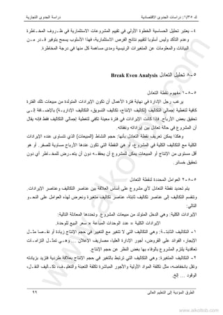 ‫ﻙ‬٣٥/١:‫ﺍﻻﻗﺘﺼﺎﺩﻴﺔ‬ ‫ﺍﻟﺠﺩﻭﻯ‬ ‫ﺩﺭﺍﺴﺎﺕ‬‫ﺍﻟﺘﺠﺎﺭﻴﺔ‬ ‫ﺍﻟﺠﺩﻭﻯ‬ ‫ﺩﺭﺍﺴﺔ‬
‫ﺍﻟﻌﺎﻟﻰ‬ ‫ﺍﻟﺘﻌﻠﻴﻡ‬ ‫ﺇﻟﻰ‬ ‫ﺍﻟﻤﺅﺩﻴﺔ‬ ‫ﺍﻟﻁﺭﻕ‬٩٩
٤–‫ﺍﻷ‬ ‫ﺍﻟﺨﻁﻭﺓ‬ ‫ﺍﻟﺤﺴﺎﺴﻴﺔ‬ ‫ﺘﺤﻠﻴل‬ ‫ﻴﻌﺘﺒﺭ‬‫ﺍﻟﻤﺨـﺎﻁﺭﺓ‬ ‫ﻅـﺭﻭﻑ‬ ‫ﻓﻲ‬ ‫ﺍﻻﺴﺘﺜﻤﺎﺭﻴﺔ‬ ‫ﺍﻟﻤﺸﺭﻭﻋﺎﺕ‬ ‫ﺘﻘﻴﻴﻡ‬ ‫ﻓﻲ‬ ‫ﻭﻟﻲ‬
‫ﻤـﻥ‬ ‫ﻗـﺩﺭ‬ ‫ﺒﺘﻭﻓﻴﺭ‬ ‫ﻴﺴﻤﺢ‬ ‫ﺍﻷﺴﻠﻭﺏ‬ ‫ﻓﻬﺫﺍ‬ ،‫ﺍﻻﺴﺘﺜﻤﺎﺭﻴﺔ‬ ‫ﺍﻟﻔﺭﺹ‬ ‫ﻨﺘﺎﺌﺞ‬ ‫ﻟﺘﻘﻴﻴﻡ‬ ‫ﹰ‬‫ﺎ‬‫ﺃﺴﻠﻭﺒ‬ ‫ﻭﻟﻴﺱ‬ ‫ﺍﻟﺘﺄﻜﺩ‬ ‫ﻭﻋﺩﻡ‬
‫ﺍﻟﻤﺨﺎﻁﺭﺓ‬ ‫ﺩﺭﺠﺔ‬ ‫ﻓﻲ‬ ‫ﻤﻨﻬﺎ‬ ‫ﻜل‬ ‫ﻤﺴﺎﻫﻤﺔ‬ ‫ﻭﻤﺩﻯ‬ ‫ﺍﻟﺭﺌﻴﺴﻴﺔ‬ ‫ﺍﻟﻤﺘﻐﻴﺭﺍﺕ‬ ‫ﻋﻥ‬ ‫ﻭﺍﻟﻤﻌﻠﻭﻤﺎﺕ‬ ‫ﺍﻟﺒﻴﺎﻨﺎﺕ‬.
٥-٨‫ﺍﻟﺘﻌﺎﺩل‬ ‫ﺘﺤﻠﻴل‬Break Even Analysis
٥-٨-١‫ﺍﻟﺘﻌﺎﺩل‬ ‫ﻨﻘﻁﺔ‬ ‫ﻤﻔﻬﻭﻡ‬
‫ﺍﻟﻔﺘﺭﺓ‬ ‫ﺘﻠﻙ‬ ‫ﻤﺒﻴﻌﺎﺕ‬ ‫ﻤﻥ‬ ‫ﺍﻟﻤﺘﻭﻟﺩﺓ‬ ‫ﺍﻹﻴﺭﺍﺩﺍﺕ‬ ‫ﺘﻜﻭﻥ‬ ‫ﺃﻥ‬ ‫ﺍﻷﻋﻤﺎل‬ ‫ﻓﺘﺭﺓ‬ ‫ﻨﻬﺎﻴﺔ‬ ‫ﻓﻲ‬ ‫ﺍﻹﺩﺍﺭﺓ‬ ‫ﺭﺠل‬ ‫ﻴﺭﻏﺏ‬
‫ﺍﻟﺘﻜﺎﻟﻴﻑ‬ ‫ﺇﺠﻤﺎﻟﻲ‬ ‫ﻟﺘﻐﻁﻴﺔ‬ ‫ﻜﺎﻓﻴﺔ‬)‫ﺍﻹﺩﺍﺭﻴـﺔ‬ ‫ﺍﻟﺘﻜﺎﻟﻴﻑ‬ ،‫ﺍﻟﺘﺴﻭﻴﻕ‬ ‫ﺘﻜﺎﻟﻴﻑ‬ ،‫ﺍﻹﻨﺘﺎﺝ‬ ‫ﺘﻜﺎﻟﻴﻑ‬(‫ﺇﻟـﻰ‬ ‫ﺒﺎﻹﻀـﺎﻓﺔ‬
‫ﺍﻷﺭﺒﺎﺡ‬ ‫ﺒﻌﺽ‬ ‫ﺘﺤﻘﻴﻕ‬.‫ﻓﻲ‬ ‫ﺍﻹﻴﺭﺍﺩﺍﺕ‬ ‫ﻜﺎﻨﺕ‬ ‫ﻓﺈﺫﺍ‬‫ﻴﻘﺎل‬ ‫ﻓﺈﻨﻪ‬ ‫ﻓﻘﻁ‬ ‫ﺍﻟﺘﻜﺎﻟﻴﻑ‬ ‫ﺇﺠﻤﺎﻟﻲ‬ ‫ﻟﺘﻐﻁﻴﺔ‬ ‫ﺘﻜﻔﻲ‬ ‫ﻤﻌﻴﻨﺔ‬ ‫ﻓﺘﺭﺓ‬
‫ﻭﻨﻔﻘﺎﺘﻪ‬ ‫ﺇﻴﺭﺍﺩﺍﺘﻪ‬ ‫ﺒﻴﻥ‬ ‫ﺘﻌﺎﺩل‬ ‫ﺤﺎﻟﺔ‬ ‫ﻓﻲ‬ ‫ﺍﻟﻤﺸﺭﻭﻉ‬ ‫ﺃﻥ‬.
‫ﺒﺄﻨﻬﺎ‬ ‫ﺍﻟﺘﻌﺎﺩل‬ ‫ﻨﻘﻁﺔ‬ ‫ﺘﻌﺭﻴﻑ‬ ‫ﻴﻤﻜﻥ‬ ‫ﻭﻫﻜﺫﺍ‬:‫ﺍﻟﻨﺸﺎﻁ‬ ‫ﺤﺠﻡ‬)‫ﺍﻟﻤﺒﻴﻌﺎﺕ‬(‫ﺍﻹﻴﺭﺍﺩﺍﺕ‬ ‫ﻋﻨﺩﻩ‬ ‫ﺘﺘﺴﺎﻭﻯ‬ ‫ﺍﻟﺫﻱ‬
‫ﺍ‬ ‫ﻋﻨﺩﻫﺎ‬ ‫ﺘﻜﻭﻥ‬ ‫ﺍﻟﺘﻲ‬ ‫ﺍﻟﻨﻘﻁﺔ‬ ‫ﻫﻲ‬ ‫ﺃﻭ‬ ،‫ﺍﻟﻤﺸﺭﻭﻉ‬ ‫ﻓﻲ‬ ‫ﺍﻟﻜﻠﻴﺔ‬ ‫ﺍﻟﺘﻜﺎﻟﻴﻑ‬ ‫ﻤﻊ‬ ‫ﺍﻟﻜﻠﻴﺔ‬‫ﻟﻠﺼﻔﺭ‬ ‫ﻤﺴﺎﻭﻴﺔ‬ ‫ﻷﺭﺒﺎﺡ‬.‫ﻫﻭ‬ ‫ﺃﻭ‬
‫ﺩﻭﻥ‬ ‫ﺃﻱ‬ ‫ﻟﻠﻤﺨـﺎﻁﺭ‬ ‫ﻴﺘﻌـﺭﺽ‬ ‫ﺃﻥ‬ ‫ﺩﻭﻥ‬ ‫ﻴﺤﻘﻘـﻪ‬ ‫ﺃﻥ‬ ‫ﻟﻠﻤﺸﺭﻭﻉ‬ ‫ﻴﻤﻜﻥ‬ ‫ﺍﻟﻤﺒﻴﻌﺎﺕ‬ ‫ﺃﻭ‬ ‫ﺍﻹﻨﺘﺎﺝ‬ ‫ﻤﻥ‬ ‫ﻤﺴﺘﻭﻯ‬ ‫ﺃﻗل‬
‫ﺨﺴﺎﺌﺭ‬ ‫ﺘﺤﻘﻴﻕ‬.
٥-٨-٢‫ﺍﻟﺘﻌﺎﺩل‬ ‫ﻟﻨﻘﻁﺔ‬ ‫ﺍﻟﻤﺤﺩﺩﺓ‬ ‫ﺍﻟﻌﻭﺍﻤل‬
‫ﺍﻹﻴﺭﺍﺩﺍﺕ‬ ‫ﻭﻋﻨﺎﺼﺭ‬ ‫ﺍﻟﺘﻜﺎﻟﻴﻑ‬ ‫ﻋﻨﺎﺼﺭ‬ ‫ﺒﻴﻥ‬ ‫ﺍﻟﻌﻼﻗﺔ‬ ‫ﺃﺴﺎﺱ‬ ‫ﻋﻠﻰ‬ ‫ﻤﺸﺭﻭﻉ‬ ‫ﻷﻱ‬ ‫ﺍﻟﺘﻌﺎﺩل‬ ‫ﻨﻘﻁﺔ‬ ‫ﺘﺤﺩﻴﺩ‬ ‫ﻴﺘﻡ‬.
‫ﺍ‬ ‫ﻭﺘﻨﻘﺴﻡ‬‫ﺍﻟﻨﺤـﻭ‬ ‫ﻋﻠﻰ‬ ‫ﺍﻟﻌﻭﺍﻤل‬ ‫ﻟﻬﺫﻩ‬ ‫ﻭﻨﻌﺭﺽ‬ ‫ﻤﺘﻐﻴﺭﺓ‬ ‫ﺘﻜﺎﻟﻴﻑ‬ ‫ﻋﻨﺎﺼﺭ‬ ،‫ﺜﺎﺒﺘﺔ‬ ‫ﺘﻜﺎﻟﻴﻑ‬ ‫ﻋﻨﺎﺼﺭ‬ ‫ﺇﻟﻰ‬ ‫ﻟﺘﻜﺎﻟﻴﻑ‬
‫ﺍﻟﺘﺎﻟﻲ‬:
‫ﺍﻟﻜﻠﻴﺔ‬ ‫ﺍﻹﻴﺭﺍﺩﺍﺕ‬:‫ﺍﻟﻤﺸﺭﻭﻉ‬ ‫ﻤﺒﻴﻌﺎﺕ‬ ‫ﻤﻥ‬ ‫ﺍﻟﻤﺘﻭﻟﺩ‬ ‫ﺍﻟﺩﺨل‬ ‫ﻭﻫﻲ‬.‫ﺍﻟﺘﺎﻟﻴﺔ‬ ‫ﺍﻟﻤﻌﺎﺩﻟﺔ‬ ‫ﻭﺘﺤﺩﺩﻫﺎ‬:
‫ﺍﻟﻜﻠﻴﺔ‬ ‫ﺍﻹﻴﺭﺍﺩﺍﺕ‬=‫ﺍﻟﻤﺒﺎﻋﺔ‬ ‫ﺍﻟﻭﺤﺩﺍﺕ‬ ‫ﻋﺩﺩ‬×‫ﻟﻠﻭﺤﺩﺓ‬ ‫ﺍﻟﺒﻴﻊ‬ ‫ﺴﻌﺭ‬.
١-‫ﺍﻟﺜﺎﺒﺘـﺔ‬ ‫ﺍﻟﺘﻜﺎﻟﻴﻑ‬:‫ﻭﻫﻲ‬‫ﻤﺜـل‬ ‫ﻨﻘـﺼﺎ‬ ‫ﺃﻭ‬ ‫ﺯﻴﺎﺩﺓ‬ ‫ﺍﻹﻨﺘﺎﺝ‬ ‫ﺤﺠﻡ‬ ‫ﻓﻲ‬ ‫ﺍﻟﺘﻐﻴﻴﺭ‬ ‫ﻤﻊ‬ ‫ﺘﺘﻐﻴﺭ‬ ‫ﻻ‬ ‫ﺍﻟﺘﻲ‬ ‫ﺍﻟﺘﻜﺎﻟﻴﻑ‬
‫ﺍﻟﻌﻠﻴﺎ‬ ‫ﺍﻹﺩﺍﺭﺓ‬ ‫ﺃﺠﻭﺭ‬ ،‫ﺍﻟﻘﺭﻭﺽ‬ ‫ﻋﻠﻰ‬ ‫ﺍﻟﻔﻭﺍﺌﺩ‬ ،‫ﺍﻹﻴﺠﺎﺭ‬،‫ﺍﻹﻋﻼﻥ‬ ‫ﻤﺼﺎﺭﻴﻑ‬...‫ﺍﻟﺘﺯﺍﻤـﺎﺕ‬ ‫ﺘﻤﺜـل‬ ‫ﻭﻫـﻲ‬
‫ﺍﻹﻨﺘﺎﺝ‬ ‫ﺤﺠﻡ‬ ‫ﻋﻥ‬ ‫ﺍﻟﻨﻅﺭ‬ ‫ﺒﻐﺽ‬ ‫ﺒﻬﺎ‬ ‫ﺒﺎﻟﻭﻓﺎﺀ‬ ‫ﺍﻟﻤﺸﺭﻭﻉ‬ ‫ﻴﻠﺘﺯﻡ‬ ‫ﺘﻌﺎﻗﺩﻴﺔ‬.
٢-‫ﺍﻟﻤﺘﻐﻴﺭﺓ‬ ‫ﺍﻟﺘﻜﺎﻟﻴﻑ‬:‫ﺘ‬ ‫ﺍﻟﺘﻲ‬ ‫ﺍﻟﺘﻜﺎﻟﻴﻑ‬ ‫ﻭﻫﻲ‬‫ﺒﺯﻴﺎﺩﺘﻪ‬ ‫ﻓﺘﺯﻴﺩ‬ ‫ﻁﺭﺩﻴﺔ‬ ‫ﺒﻌﻼﻗﺔ‬ ‫ﺍﻹﻨﺘﺎﺝ‬ ‫ﺤﺠﻡ‬ ‫ﻓﻲ‬ ‫ﺒﺎﻟﺘﻐﻴﺭ‬ ‫ﺭﺘﺒﻁ‬
،‫ﺍﻟﻨﻘـل‬ ‫ﺘﻜـﺎﻟﻴﻑ‬ ،‫ﻭﺍﻟﺘﻐﻠﻴـﻑ‬ ‫ﺍﻟﺘﻌﺒﺌﺔ‬ ‫ﺘﻜﻠﻔﺔ‬ ‫ﺍﻟﻤﺒﺎﺸﺭﺓ‬ ‫ﻭﺍﻷﺠﻭﺭ‬ ‫ﺍﻷﻭﻟﻴﺔ‬ ‫ﺍﻟﻤﻭﺍﺩ‬ ‫ﺘﻜﻠﻔﺔ‬ ‫ﻤﺜل‬ ،‫ﺒﺎﻨﺨﻔﺎﻀﻪ‬ ‫ﻭﺘﻘل‬
‫ﺍﻟﻭﻗﻭﺩ‬...‫ﺇﻟﺦ‬.
www.alkottob.com
www.alkottob.com
 