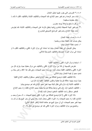 ‫ﻙ‬٣٥/١:‫ﺍﻻﻗﺘﺼﺎﺩﻴﺔ‬ ‫ﺍﻟﺠﺩﻭﻯ‬ ‫ﺩﺭﺍﺴﺎﺕ‬‫ﺍﻟﺘﺠﺎﺭﻴﺔ‬ ‫ﺍﻟﺠﺩﻭﻯ‬ ‫ﺩﺭﺍﺴﺔ‬
‫ﺍﻟﻌﺎﻟﻰ‬ ‫ﺍﻟﺘﻌﻠﻴﻡ‬ ‫ﺇﻟﻰ‬ ‫ﺍﻟﻤﺅﺩﻴﺔ‬ ‫ﺍﻟﻁﺭﻕ‬١٠٠
٥-٨-٣‫ﺍﻟﻔﺭﻭﺽ‬‫ﺍﻟﺘﻌﺎﺩل‬ ‫ﺘﺤﻠﻴل‬ ‫ﻋﻠﻴﻬﺎ‬ ‫ﻴﻘﻭﻡ‬ ‫ﺍﻟﺘﻲ‬
١.‫ﺍﻟﻤﺒ‬ ‫ﻜﻤﺎ‬ ،‫ﺍﻹﻨﺘﺎﺝ‬ ‫ﺤﺠﻡ‬ ‫ﺘﻐﻴﺭ‬ ‫ﺭﻏﻡ‬ ‫ﺍﻟﻭﺤﺩﺓ‬ ‫ﺴﻌﺭ‬ ‫ﺜﺒﺎﺕ‬‫ﺘﺄﺨـﺫ‬ ‫ﺍﻟﻜﻠﻴـﺔ‬ ‫ﻭﺍﻟﺘﻜﺎﻟﻴﻑ‬ ‫ﺍﻟﺜﺎﺒﺘﺔ‬ ‫ﻭﺍﻟﺘﻜﺎﻟﻴﻑ‬ ‫ﻴﻌﺎﺕ‬
‫ﻤﺴﺘﻘﻴﻤﺔ‬ ‫ﺨﻁﻭﻁ‬ ‫ﺸﻜل‬.
٢.‫ﻤﺨﺯﻭﻥ‬ ‫ﻴﻭﺠﺩ‬ ‫ﻓﻼ‬ ‫ﻴﺒﺎﻉ‬ ‫ﻴﻨﺘﺞ‬ ‫ﻤﺎ‬ ‫ﻜل‬ ‫ﺃﻥ‬
٣.‫ﻴﻔﺘﺭﺽ‬ ‫ﻜﻤﺎ‬ ،‫ﺍﻟﺜﺎﺒﺘﺔ‬ ‫ﻭﺍﻟﺘﻜﺎﻟﻴﻑ‬ ‫ﺍﻟﻤﺒﻴﻌﺎﺕ‬ ‫ﻋﻠﻰ‬ ‫ﺒﺄﺜﺭﻫﺎ‬ ‫ﻴﺘﻌﻠﻕ‬ ‫ﻓﻴﻤﺎ‬ ‫ﺒﺎﻟﻤﺸﺭﻭﻉ‬ ‫ﺍﻟﻤﺤﻴﻁﺔ‬ ‫ﺍﻟﺒﻴﺌﺔ‬ ‫ﺘﻐﻴﺭ‬ ‫ﻋﺩﻡ‬
‫ﻟﻠﻤﺸﺭﻭﻉ‬ ‫ﺍﻟﺘﺴﻭﻴﻘﻲ‬ ‫ﺍﻟﺒﺭﻨﺎﻤﺞ‬ ‫ﺘﻐﻴﺭ‬ ‫ﻭﻋﺩﻡ‬ ‫ﺍﻹﻨﺘﺎﺝ‬ ‫ﺨﻁﺔ‬ ‫ﺜﺒﺎﺕ‬.
٥-٨-٤‫ﺤﺴﺎﺏ‬‫ﺍﻟﺘﻌﺎﺩل‬ ‫ﻨﻘﻁﺔ‬
‫ﻭﺭﻴﺎﻀﻴﺎ‬ ‫ﺒﻴﺎﻨﻴﺎ‬ ‫ﺍﻟﻨﻘﻁﺔ‬ ‫ﻫﺫﻩ‬ ‫ﺤﺴﺎﺏ‬ ‫ﻴﻤﻜﻥ‬:
١-‫ﺒﻴﺎﻨﻴﺎ‬ ‫ﺍﻟﺘﻌﺎﺩل‬ ‫ﻨﻘﻁﺔ‬ ‫ﺘﺤﺩﻴﺩ‬
‫ﺃﻭ‬ ‫ﺍﻟﻜﻠﻴـﺔ‬ ‫ﻭﺍﻟﺘﻜﺎﻟﻴﻑ‬ ،‫ﺍﻟﻜﻠﻲ‬ ‫ﺍﻹﻴﺭﺍﺩ‬ ‫ﺩﻭﺍل‬ ‫ﺇﻟﻰ‬ ‫ﹰ‬‫ﺍ‬‫ﺍﺴﺘﻨﺎﺩ‬ ‫ﺇﻤﺎ‬ ‫ﺒﻴﺎﻨﻴﺎ‬ ‫ﺍﻟﺘﻌﺎﺩل‬ ‫ﻨﻘﻁﺔ‬ ‫ﺇﻟﻰ‬ ‫ﺍﻟﺘﻭﺼل‬ ‫ﻴﻤﻜﻥ‬
‫ﻜﺎﻵﺘﻲ‬ ‫ﺍﻟﻤﺘﻭﺴﻁﺔ‬ ‫ﻭﺍﻟﺘﻜﺎﻟﻴﻑ‬ ‫ﺍﻟﻤﺘﻭﺴﻁ‬ ‫ﺍﻹﻴﺭﺍﺩ‬ ‫ﺩﻭﺍل‬ ‫ﺇﻟﻰ‬ ‫ﹰ‬‫ﺍ‬‫ﺍﺴﺘﻨﺎﺩ‬:
‫ﺃ‬-‫ﺍﻹﻴ‬ ‫ﺩﻭﺍل‬ ‫ﺍﺴﺘﺨﺩﺍﻡ‬‫ﺍﻟﻜﻠﻴﺔ‬ ‫ﻭﺍﻟﺘﻜﺎﻟﻴﻑ‬ ‫ﺍﻟﻜﻠﻲ‬ ‫ﺭﺍﺩ‬
‫ﻤﻥ‬ ‫ﻜل‬ ‫ﻴﺘﺯﺍﻴﺩ‬ ‫ﺤﻴﺙ‬ ‫ﺨﻁﻴﺔ‬ ‫ﺩﻭﺍل‬ ‫ﻫﻲ‬ ‫ﻭﺍﻟﺘﻜﺎﻟﻴﻑ‬ ‫ﺍﻟﻜﻠﻲ‬ ‫ﺍﻹﻴﺭﺍﺩ‬ ‫ﺩﻭﺍل‬ ‫ﻤﻥ‬ ‫ﻜﻼ‬ ‫ﺃﻥ‬ ‫ﻟﻠﺘﺒﺴﻴﻁ‬ ‫ﻨﻔﺘﺭﺽ‬
‫ﻴﻤﻜـﻥ‬ ‫ﺍﻻﻓﺘـﺭﺍﺽ‬ ‫ﻫﺫﺍ‬ ‫ﻅل‬ ‫ﻭﻓﻲ‬ ،‫ﺍﻟﻤﺒﻴﻌﺎﺕ‬ ‫ﺤﺠﻡ‬ ‫ﺯﻴﺎﺩﺓ‬ ‫ﻤﻊ‬ ‫ﺜﺎﺒﺕ‬ ‫ﺒﻤﻌﺩل‬ ‫ﺍﻟﻜﻠﻴﺔ‬ ‫ﻭﺍﻟﺘﻜﺎﻟﻴﻑ‬ ‫ﺍﻟﻜﻠﻲ‬ ‫ﺍﻹﻴﺭﺍﺩ‬
‫ﻜﺎﻷﺘﻲ‬ ‫ﺒﻴﺎﻨﻴﺎ‬ ‫ﺍﻟﺘﻌﺎﺩل‬ ‫ﻗﻴﻤﺔ‬ ‫ﺃﻭ‬ ‫ﺤﺠﻡ‬ ‫ﺘﺤﺩﻴﺩ‬:
‫ﺍ‬ ‫ﺍﻟﺘﻜﺎﻟﻴﻑ‬ ‫ﺩﺍﻟﺔ‬‫ﺍﻹﻨﺘﺎﺝ‬ ‫ﺤﺠﻡ‬ ‫ﺒﻴﻥ‬ ‫ﺍﻟﻌﻼﻗﺔ‬ ‫ﺘﻭﻀﺢ‬ ،‫ﻟﻜﻠﻴﺔ‬)‫ﻤﺴﺘﻘل‬ ‫ﻤﺘﻐﻴﺭ‬(‫ﺍﻟﻜﻠﻴﺔ‬ ‫ﺍﻹﻨﺘﺎﺝ‬ ‫ﻭﺘﻜﺎﻟﻴﻑ‬
‫ﺍﻟﻜﻠﻴﺔ‬ ‫ﺍﻟﺘﻜﺎﻟﻴﻑ‬ ‫ﻭﺘﺘﻜﻭﻥ‬ ‫ﺨﻁﻴﺔ‬ ‫ﻁﺭﺩﻴﺔ‬ ‫ﻋﻼﻗﺔ‬ ‫ﺒﻴﻨﻬﻤﺎ‬ ‫ﺘﻭﺠﺩ‬ ‫ﺤﻴﺙ‬)‫ﻙ‬ ‫ﺕ‬(‫ﻤﻥ‬:
-‫ﺍﻟﺜﺎﺒﺘﺔ‬ ‫ﺍﻟﺘﻜﺎﻟﻴﻑ‬)‫ﺙ‬ ‫ﺕ‬(‫ﺒﻴﺎﻨﻴﺎ‬ ‫ﻤﻭﻀﺢ‬ ‫ﻫﻭ‬ ‫ﻜﻤﺎ‬ ‫ﺍﻹﻨﺘﺎﺝ‬ ‫ﺤﺠﻡ‬ ‫ﺘﻐﻴﺭ‬ ‫ﻤﻬﻤﺎ‬ ‫ﺜﺎﺒﺘﺔ‬ ‫ﺘﻅل‬ ‫ﻭﺍﻟﺘﻲ‬.
-‫ﺍﻟﻤﺘﻐﻴﺭﺓ‬ ‫ﺍﻟﺘﻜﺎﻟﻴﻑ‬)‫ﻍ‬ ‫ﺕ‬(‫ﻭﺍﻟﺘﻲ‬‫ﺍﻹﻨﺘﺎﺝ‬ ‫ﺤﺠﻡ‬ ‫ﺯﺍﺩ‬ ‫ﻓﻜﻠﻤﺎ‬ ،‫ﺍﻹﻨﺘﺎﺝ‬ ‫ﺒﺤﺠﻡ‬ ‫ﺨﻁﻴﺔ‬ ‫ﻁﺭﺩﻴﺔ‬ ‫ﺒﻌﻼﻗﺔ‬ ‫ﺘﺭﺘﺒﻁ‬
‫ﺜﺎﺒﺕ‬ ‫ﺒﻤﻌﺩل‬ ‫ﺍﻟﻤﺘﻐﻴﺭﺓ‬ ‫ﺍﻟﺘﻜﺎﻟﻴﻑ‬ ‫ﺯﺍﺩﺕ‬ ‫ﻤﺴﺘﻘل‬ ‫ﻜﻤﺘﻐﻴﺭ‬)‫ﻟﻤﺎﺫﺍ‬.(
‫ﺍﻟﻜﻠﻲ‬ ‫ﺍﻹﻴﺭﺍﺩ‬ ‫ﺩﺍﻟﺔ‬)‫ﻙ‬ ‫ﺃ‬(‫ﺍﻟﻜﻠﻲ‬ ‫ﺍﻹﻴﺭﺍﺩ‬ ‫ﺒﻴﻥ‬ ‫ﺍﻟﻌﻼﻗﺔ‬ ‫ﺘﻭﻀﺢ‬)‫ﺍﻟﻤﺒﻴﻌﺎﺕ‬ ‫ﺤﺠﻡ‬×‫ﺍﻟـﺴﻌﺭ‬(‫ﻭﺤﺠـﻡ‬
‫ﺒﻤﻌﺩل‬ ‫ﺍﻟﻜﻠﻲ‬ ‫ﺍﻹﻴﺭﺍﺩ‬ ‫ﺯﺍﺩ‬ ‫ﺍﻟﻤﺒﻴﻌﺎﺕ‬ ‫ﺤﺠﻡ‬ ‫ﺯﺍﺩ‬ ‫ﻜﻠﻤﺎ‬ ،‫ﺍﻹﻨﺘﺎﺝ‬‫ﺜﺎﺒـﺕ‬ ‫ﻴﻅـل‬ ‫ﺍﻟﺒﻴﻊ‬ ‫ﺴﻌﺭ‬ ‫ﺃﻥ‬ ‫ﻴﻌﻨﻲ‬ ‫ﻭﻫﺫﺍ‬ ‫ﺜﺎﺒﺕ‬
‫ﻜﺎﻤﻠﺔ‬ ‫ﻤﻨﺎﻓﺴﺔ‬ ‫ﻫﻭ‬ ‫ﺍﻟﺒﻴﻊ‬ ‫ﺴﻭﻕ‬ ‫ﺃﻥ‬ ‫ﺃﻱ‬ ،‫ﺍﻟﻤﺒﻴﻌﺎﺕ‬ ‫ﺤﺠﻡ‬ ‫ﺘﻐﻴﺭ‬ ‫ﻤﻬﻤﺎ‬.)‫ﺍﻟﺘﺎﻟﻲ‬ ‫ﺍﻟﺸﻜل‬ ‫ﺃﻨﻅﺭ‬(
‫ﺸﻜل‬ ‫ﻓﻲ‬ ‫ﻤﻭﻀﺢ‬ ‫ﻫﻭ‬ ‫ﻜﻤﺎ‬ ‫ﺍﻟﻜﻠﻲ‬ ‫ﺍﻹﻴﺭﺍﺩ‬ ‫ﻭﺩﻭﺍل‬ ‫ﺍﻟﺘﻜﺎﻟﻴﻑ‬ ‫ﺩﻭﺍل‬ ‫ﺒﻴﻥ‬ ‫ﻭﺒﺎﻟﺠﻤﻊ‬)٥-١.(
www.alkottob.com
www.alkottob.com
 