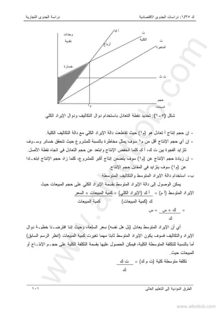 ‫ﻙ‬٣٥/١:‫ﺍﻻﻗﺘﺼﺎﺩﻴﺔ‬ ‫ﺍﻟﺠﺩﻭﻯ‬ ‫ﺩﺭﺍﺴﺎﺕ‬‫ﺍﻟﺘﺠﺎﺭﻴﺔ‬ ‫ﺍﻟﺠﺩﻭﻯ‬ ‫ﺩﺭﺍﺴﺔ‬
‫ﺍﻟﻌﺎﻟﻰ‬ ‫ﺍﻟﺘﻌﻠﻴﻡ‬ ‫ﺇﻟﻰ‬ ‫ﺍﻟﻤﺅﺩﻴﺔ‬ ‫ﺍﻟﻁﺭﻕ‬١٠١
‫ﺸﻜل‬)٥-١:(‫ﺒﺎﺴﺘﺨﺩﺍﻡ‬ ‫ﺍﻟﺘﻌﺎﺩل‬ ‫ﻨﻘﻁﺔ‬ ‫ﺘﺤﺩﻴﺩ‬‫ﺩﻭ‬‫ﺍﻟﻜﻠﻲ‬ ‫ﺍﻹﻴﺭﺍﺩ‬ ‫ﻭﺩﻭﺍل‬ ‫ﺍﻟﺘﻜﺎﻟﻴﻑ‬ ‫ﺍل‬
-‫ﻫﻭ‬ ‫ﺘﻌﺎﺩل‬ ‫ﺃ‬ ‫ﺇﻨﺘﺎﺝ‬ ‫ﺤﺠﻡ‬ ‫ﺇﻥ‬)‫ﻡ‬١(‫ﺍﻟﻜﻠﻴﺔ‬ ‫ﺍﻟﺘﻜﺎﻟﻴﻑ‬ ‫ﺩﺍﻟﺔ‬ ‫ﻤﻊ‬ ‫ﺍﻟﻜﻠﻲ‬ ‫ﺍﻹﻴﺭﺍﺩ‬ ‫ﺩﺍﻟﺔ‬ ‫ﺘﻘﺎﻁﻌﺕ‬ ‫ﺤﻴﺙ‬.
-‫ﺇ‬‫ﻡ‬ ‫ﻤﻥ‬ ‫ﺃﻗل‬ ‫ﺍﻹﻨﺘﺎﺝ‬ ‫ﺤﺠﻡ‬ ‫ﺃﻱ‬ ‫ﻥ‬١‫ﻭﺴـﻭﻑ‬ ‫ﺨﺴﺎﺌﺭ‬ ‫ﺘﺘﺤﻘﻕ‬ ‫ﺤﻴﺙ‬ ‫ﻟﻠﻤﺸﺭﻭﻉ‬ ‫ﺒﺎﻟﻨﺴﺒﺔ‬ ‫ﻤﺨﺎﻁﺭﺓ‬ ‫ﻴﻤﺜل‬ ‫ﺴﻭﻑ‬
‫ﻭﺍﺒﺘﻌﺩ‬ ‫ﺍﻹﻨﺘﺎﺝ‬ ‫ﺍﻨﺨﻔﺽ‬ ‫ﻜﻠﻤﺎ‬ ‫ﻙ‬ ‫ﺃ‬ ،‫ﻙ‬ ‫ﺕ‬ ‫ﺒﻴﻥ‬ ‫ﺍﻟﻔﺠﻭﺓ‬ ‫ﺘﺘﺯﺍﻴﺩ‬‫ﺍﻷﺼل‬ ‫ﻨﻘﻁﺔ‬ ‫ﺍﺘﺠﺎﻩ‬ ‫ﻓﻲ‬ ‫ﺍﻟﺘﻌﺎﺩل‬ ‫ﺤﺠﻡ‬ ‫ﻋﻥ‬.
-‫ﺇ‬‫ﻋﻥ‬ ‫ﺍﻹﻨﺘﺎﺝ‬ ‫ﺤﺠﻡ‬ ‫ﺯﻴﺎﺩﺓ‬ ‫ﻥ‬)‫ﻡ‬١(‫ﺍﺒﺘﻌـﺎﺩ‬ ‫ﺍﻹﻨﺘﺎﺝ‬ ‫ﺤﺠﻡ‬ ‫ﺯﺍﺩ‬ ‫ﻜﻠﻤﺎ‬ ،‫ﻟﻠﻤﺸﺭﻭﻉ‬ ‫ﺃﻜﺒﺭ‬ ‫ﺇﻨﺘﺎﺝ‬ ‫ﻴﺘﻀﻤﻥ‬ ‫ﺴﻭﻑ‬‫ﺍ‬
‫ﻋﻥ‬)‫ﻡ‬١(‫ﺍﻹﻨﺘﺎﺝ‬ ‫ﺤﺠﻡ‬ ‫ﺍﻟﻤﻘﺎﺒل‬ ‫ﻓﻲ‬ ‫ﻴﺘﺯﺍﻴﺩ‬ ‫ﺴﻭﻑ‬.
‫ﺏ‬-‫ﺍﻟﻤﺘﻭﺴﻁﺔ‬ ‫ﻭﺍﻟﺘﻜﺎﻟﻴﻑ‬ ‫ﺍﻟﻤﺘﻭﺴﻁ‬ ‫ﺍﻹﻴﺭﺍﺩ‬ ‫ﺩﺍﻟﺔ‬ ‫ﺍﺴﺘﺨﺩﺍﻡ‬
‫ﺍﻟﻤ‬ ‫ﺍﻹﻴﺭﺍﺩ‬ ‫ﺩﺍﻟﺔ‬ ‫ﺇﻟﻰ‬ ‫ﺍﻟﻭﺼﻭل‬ ‫ﻴﻤﻜﻥ‬‫ﺤﻴﺙ‬ ‫ﺍﻟﻤﺒﻴﻌﺎﺕ‬ ‫ﺤﺠﻡ‬ ‫ﻋﻠﻰ‬ ‫ﺍﻟﻜﻠﻲ‬ ‫ﺍﻹﻴﺭﺍﺩ‬ ‫ﺒﻘﺴﻤﺔ‬ ‫ﺘﻭﺴﻁ‬
‫ﺍﻟﻤﺘﻭﺴﻁ‬ ‫ﺍﻹﻴﺭﺍﺩ‬)‫ﻡ‬ ‫ﺃ‬= (‫ﻙ‬ ‫ﺃ‬)‫ﺍﻟﻜﻠﻲ‬ ‫ﺍﻹﻴﺭﺍﺩ‬(،=‫ﺍﻟﻤﺒﻴﻌﺎﺕ‬ ‫ﻜﻤﻴﺔ‬×‫ﺍﻟﺴﻌﺭ‬
‫ﻙ‬)‫ﺍ‬ ‫ﻜﻤﻴﺔ‬‫ﻟﻤﺒﻴﻌﺎﺕ‬(،‫ﺍﻟﻤﺒﻴﻌﺎﺕ‬ ‫ﻜﻤﻴﺔ‬،
=‫ﻙ‬×‫ﺱ‬،=‫ﺱ‬،
‫ﻙ‬
‫ﻴﻌﺎﺩل‬ ‫ﺍﻟﻤﺘﻭﺴﻁ‬ ‫ﺍﻹﻴﺭﺍﺩ‬ ‫ﺃﻥ‬ ‫ﺃﻱ‬)‫ﻨﻔﺴﻪ‬ ‫ﻫل‬ ‫ﺒل‬(‫ﻭﺤﻴﺙ‬ ،‫ﺍﻟﺴﻠﻌﺔ‬ ‫ﺴﻌﺭ‬‫ﺇ‬‫ﺩﻭﺍل‬ ‫ﺨﻁﻴـﺔ‬ ‫ﺍﻓﺘﺭﻀـﻨﺎ‬ ‫ﻨﻨﺎ‬
‫ﺍﻟﻤﺒﻴﻌﺎﺕ‬ ‫ﻜﻤﻴﺔ‬ ‫ﺘﻐﻴﺭﺕ‬ ‫ﻤﻬﻤﺎ‬ ‫ﺜﺎﺒﺘﺎ‬ ‫ﺍﻟﻤﺘﻭﺴﻁ‬ ‫ﺍﻹﻴﺭﺍﺩ‬ ‫ﻴﻜﻭﻥ‬ ‫ﻓﺴﻭﻑ‬ ‫ﻭﺍﻟﺘﻜﺎﻟﻴﻑ‬ ‫ﺍﻹﻴﺭﺍﺩ‬)‫ﺍ‬‫ﺍﻟﺭﺴﻡ‬ ‫ﻨﻅﺭ‬‫ﺍﻟﺴﺎﺒﻕ‬(
‫ﻋ‬ ‫ﺍﻟﻜﻠﻴﺔ‬ ‫ﺍﻟﺘﻜﻠﻔﺔ‬ ‫ﺒﻘﺴﻤﺔ‬ ‫ﻋﻠﻴﻬﺎ‬ ‫ﺍﻟﺤﺼﻭل‬ ‫ﻓﻴﻤﻜﻥ‬ ،‫ﺍﻟﻜﻠﻴﺔ‬ ‫ﺍﻟﻤﺘﻭﺴﻁﺔ‬ ‫ﻟﻠﺘﻜﻠﻔﺔ‬ ‫ﺒﺎﻟﻨﺴﺒﺔ‬ ‫ﺃﻤﺎ‬‫ﺃﻭ‬ ‫ﺍﻹﻨﺘـﺎﺝ‬ ‫ﺤﺠـﻡ‬ ‫ﻠﻰ‬
‫ﺤﻴﺙ‬ ‫ﺍﻟﻤﺒﻴﻌﺎﺕ‬.
‫ﻜﻠﻴﺔ‬ ‫ﻤﺘﻭﺴﻁﺔ‬ ‫ﺘﻜﻠﻔﺔ‬)‫ﻙ‬ ‫ﻡ‬ ‫ﺕ‬(=‫ﻙ‬ ‫ﺕ‬،
‫ﻙ‬
‫ﺕ‬
‫ﺍﻟﻜﻠﻴﺔ‬ ‫ﺕ‬
‫ﺍﻟﻤﺘﻐﻴﺭﺓ‬
‫ﺙ‬ ‫ﺕ‬
‫ﺤﺠﻡ‬
‫ﺍﻟﻤﺒﻴﻌﺎ‬‫ﺕ‬
‫ﺃﺭﺒﺎﺡ‬
‫ﻙ‬ ‫ﺃ‬
‫ﻭﺤﺩﺍﺕ‬
‫ﻨﻘﺩﻴﺔ‬
‫ﺨﺴﺎﺭﺓ‬
‫ﻡ‬١
www.alkottob.com
www.alkottob.com
 