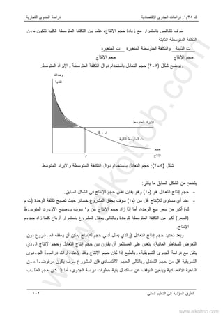 ‫ﻙ‬٣٥/١:‫ﺍﻻﻗﺘﺼﺎﺩﻴﺔ‬ ‫ﺍﻟﺠﺩﻭﻯ‬ ‫ﺩﺭﺍﺴﺎﺕ‬‫ﺍﻟﺘﺠﺎﺭﻴﺔ‬ ‫ﺍﻟﺠﺩﻭﻯ‬ ‫ﺩﺭﺍﺴﺔ‬
‫ﺍﻟﻌﺎﻟﻰ‬ ‫ﺍﻟﺘﻌﻠﻴﻡ‬ ‫ﺇﻟﻰ‬ ‫ﺍﻟﻤﺅﺩﻴﺔ‬ ‫ﺍﻟﻁﺭﻕ‬١٠٢
‫ﺒﺎﺴﺘ‬ ‫ﺘﺘﻨﺎﻗﺹ‬ ‫ﺴﻭﻑ‬،‫ﺍﻹﻨﺘﺎﺝ‬ ‫ﺤﺠﻡ‬ ‫ﺯﻴﺎﺩﺓ‬ ‫ﻤﻊ‬ ‫ﻤﺭﺍﺭ‬‫ﻋﻠﻤﺎ‬‫ﻤـﻥ‬ ‫ﺘﺘﻜﻭﻥ‬ ‫ﺍﻟﻜﻠﻴﺔ‬ ‫ﺍﻟﻤﺘﻭﺴﻁﺔ‬ ‫ﺍﻟﺘﻜﻠﻔﺔ‬ ‫ﺒﺄﻥ‬
‫ﺍﻟﺜﺎﺒﺘﺔ‬ ‫ﺍﻟﻤﺘﻭﺴﻁﺔ‬ ‫ﺍﻟﺘﻜﻠﻔﺔ‬
‫ﺍﻟﺜﺎﺒﺘﺔ‬ ‫ﺕ‬،‫ﺍﻟﻤﺘﻐﻴﺭﺓ‬ ‫ﺍﻟﻤﺘﻭﺴﻁﺔ‬ ‫ﻭﺍﻟﺘﻜﻠﻔﺔ‬‫ﺍﻟﻤﺘﻐﻴﺭﺓ‬ ‫ﺕ‬
‫ﺍﻹ‬ ‫ﺤﺠﻡ‬‫ﻨﺘﺎﺝ‬‫ﺍﻹﻨﺘﺎﺝ‬ ‫ﺤﺠﻡ‬
‫ﺸﻜل‬ ‫ﻭﻴﻭﻀﺢ‬)٥-٢(‫ﺍﻟﻤﺘﻭﺴﻁ‬ ‫ﻭﺍﻹﻴﺭﺍﺩ‬ ‫ﺍﻟﻤﺘﻭﺴﻁﺔ‬ ‫ﺍﻟﺘﻜﻠﻔﺔ‬ ‫ﺩﻭﺍل‬ ‫ﺒﺎﺴﺘﺨﺩﺍﻡ‬ ‫ﺍﻟﺘﻌﺎﺩل‬ ‫ﺤﺠﻡ‬.
‫ﺸﻜل‬)٥-٢:(‫ﺤﺠﻡ‬‫ﺍﻟﻤﺘﻭﺴﻁ‬ ‫ﻭﺍﻹﻴﺭﺍﺩ‬ ‫ﺍﻟﻤﺘﻭﺴﻁﺔ‬ ‫ﺍﻟﺘﻜﻠﻔﺔ‬ ‫ﺩﻭﺍل‬ ‫ﺒﺎﺴﺘﺨﺩﺍﻡ‬ ‫ﺍﻟﺘﻌﺎﺩل‬
‫ﻴﺄﺘﻲ‬ ‫ﻤﺎ‬ ‫ﺍﻟﺴﺎﺒﻕ‬ ‫ﺍﻟﺸﻜل‬ ‫ﻤﻥ‬ ‫ﻴﺘﻀﺢ‬:
-‫ﺤ‬‫ﻫﻭ‬ ‫ﺍﻟﺘﻌﺎﺩل‬ ‫ﺇﻨﺘﺎﺝ‬ ‫ﺠﻡ‬)‫ﻡ‬١(‫ﺍﻟﺴﺎﺒﻕ‬ ‫ﺍﻟﺸﻜل‬ ‫ﻓﻲ‬ ‫ﺍﻹﻨﺘﺎﺝ‬ ‫ﺤﺠﻡ‬ ‫ﻨﻔﺱ‬ ‫ﻴﻘﺎﺒل‬ ‫ﻭﻫﻭ‬.
-‫ﻤﻥ‬ ‫ﺃﻗل‬ ‫ﻟﻺﻨﺘﺎﺝ‬ ‫ﻤﺴﺘﻭﻯ‬ ‫ﺃﻱ‬ ‫ﻋﻨﺩ‬)‫ﻡ‬١(‫ﺍﻟﻭﺤﺩﺓ‬ ‫ﺘﻜﻠﻔﺔ‬ ‫ﺘﺼﺒﺢ‬ ‫ﺤﻴﺙ‬ ‫ﺨﺴﺎﺌﺭ‬ ‫ﺍﻟﻤﺸﺭﻭﻉ‬ ‫ﻴﺤﻘﻕ‬ ‫ﺴﻭﻑ‬)‫ﺕ‬‫ﻡ‬
‫ﻙ‬(‫ﻡ‬ ‫ﻋﻥ‬ ‫ﺍﻹﻨﺘﺎﺝ‬ ‫ﺤﺠﻡ‬ ‫ﺯﺍﺩ‬ ‫ﺇﺫﺍ‬ ‫ﺃﻤﺎ‬ ،‫ﺍﻟﻭﺤﺩﺓ‬ ‫ﺒﻴﻊ‬ ‫ﺴﻌﺭ‬ ‫ﻤﻥ‬ ‫ﺃﻜﺒﺭ‬١‫ﺍﻟﻤﺘﻭﺴـﻁ‬ ‫ﺍﻹﻴـﺭﺍﺩ‬ ‫ﻴـﺼﺒﺢ‬ ‫ﺴﻭﻑ‬
)‫ﺍﻟﺴﻌﺭ‬(‫ﺍﻟﺘﻜﻠﻔﺔ‬ ‫ﻤﻥ‬ ‫ﺃﻜﺒﺭ‬‫ﺤﺠـﻡ‬ ‫ﺯﺍﺩ‬ ‫ﻜﻠﻤﺎ‬ ‫ﺃﺭﺒﺎﺡ‬ ‫ﺒﺎﺴﺘﻤﺭﺍﺭ‬ ‫ﺍﻟﻤﺸﺭﻭﻉ‬ ‫ﻴﺤﻘﻕ‬ ‫ﻭﺒﺎﻟﺘﺎﻟﻲ‬ ‫ﻟﻠﻭﺤﺩﺓ‬ ‫ﺍﻟﻤﺘﻭﺴﻁﺔ‬
‫ﺍﻹﻨﺘﺎﺝ‬.
‫ﺍﻟﺘﻌﺎﺩل‬ ‫ﺇﻨﺘﺎﺝ‬ ‫ﺤﺠﻡ‬ ‫ﺘﺤﺩﻴﺩ‬ ‫ﻭﺒﻌﺩ‬)‫ﺩﻭﻥ‬ ‫ﺍﻟﻤـﺸﺭﻭﻉ‬ ‫ﻴﺤﻘﻘﻪ‬ ‫ﺃﻥ‬ ‫ﻴﻤﻜﻥ‬ ‫ﻟﻺﻨﺘﺎﺝ‬ ‫ﺤﺠﻡ‬ ‫ﺃﺩﻨﻲ‬ ‫ﻴﻤﺜل‬ ‫ﻭﺍﻟﺫﻱ‬
‫ﺍﻟﻤﺎﻟﻴﺔ‬ ‫ﻟﻠﻤﺨﺎﻁﺭ‬ ‫ﺍﻟﺘﻌﺭﺽ‬(‫ﺍﻟـﺫﻱ‬ ‫ﺍﻹﻨﺘﺎﺝ‬ ‫ﻭﺤﺠﻡ‬ ‫ﺍﻟﺘﻌﺎﺩل‬ ‫ﺇﻨﺘﺎﺝ‬ ‫ﺤﺠﻡ‬ ‫ﺒﻴﻥ‬ ‫ﻴﻘﺎﺭﻥ‬ ‫ﺃﻥ‬ ‫ﺍﻟﻤﺴﺘﺜﻤﺭ‬ ‫ﻋﻠﻰ‬ ‫ﻴﺘﻌﻴﻥ‬ ،
‫ﻴﺘ‬‫ﺍﻟﺠـﺩﻭﻯ‬ ‫ﺩﺭﺍﺴـﺔ‬ ‫ﻻﻋﺘﺒـﺎﺭﺍﺕ‬ ‫ﻭﻓﻘﺎ‬ ‫ﺍﻹﻨﺘﺎﺝ‬ ‫ﺤﺠﻡ‬ ‫ﻜﺎﻥ‬ ‫ﺇﺫﺍ‬ ‫ﻭﺒﺎﻟﻁﺒﻊ‬ ،‫ﺍﻟﺘﺴﻭﻴﻘﻴﺔ‬ ‫ﺍﻟﺠﺩﻭﻯ‬ ‫ﺩﺭﺍﺴﺔ‬ ‫ﻤﻊ‬ ‫ﻔﻕ‬
‫ﻤـﻥ‬ ‫ﹰ‬‫ﺎ‬‫ﻤﺭﻓﻭﻀـ‬ ‫ﻴﻜﻭﻥ‬ ‫ﺴﻭﻑ‬ ‫ﺍﻟﻤﺸﺭﻭﻉ‬ ‫ﻓﺈﻥ‬ ‫ﺍﻻﻗﺘﺼﺎﺩﻱ‬ ‫ﺍﻟﺤﺠﻡ‬ ‫ﻭﺒﺎﻟﺘﺎﻟﻲ‬ ‫ﺍﻟﺘﻌﺎﺩل‬ ‫ﺤﺠﻡ‬ ‫ﻤﻥ‬ ‫ﺃﻗل‬ ‫ﺍﻟﺘﺴﻭﻴﻘﻴﺔ‬
‫ﺤﺠﻡ‬ ‫ﻜﺎﻥ‬ ‫ﺇﺫﺍ‬ ‫ﺃﻤﺎ‬ ،‫ﺍﻟﺠﺩﻭﻯ‬ ‫ﺩﺭﺍﺴﺔ‬ ‫ﺨﻁﻭﺍﺕ‬ ‫ﺒﻘﻴﺔ‬ ‫ﺍﺴﺘﻜﻤﺎل‬ ‫ﻋﻥ‬ ‫ﺍﻟﺘﻭﻗﻑ‬ ‫ﻭﻴﺘﻌﻴﻥ‬ ‫ﺍﻻﻗﺘﺼﺎﺩﻴﺔ‬ ‫ﺍﻟﻨﺎﺤﻴﺔ‬‫ﺍﻟﻁﻠـﺏ‬
‫ﺍﻟﻤﺘﻭﺴﻁ‬ ‫ﺍﻹﻴﺭﺍﺩ‬
‫ﺤﺠﻡ‬
‫ﺍﻹﻨﺘﺎﺝ‬
‫ﻭﺤﺩﺍﺕ‬
‫ﻨﻘﺩﻴﺔ‬
‫ﻡ‬١
‫ﺍﻟﻜﻠﻴﺔ‬ ‫ﺍﻟﻤﺘﻭﺴﻁ‬ ‫ﺕ‬
‫ﺭ‬.‫ﻉ‬
www.alkottob.com
www.alkottob.com
 