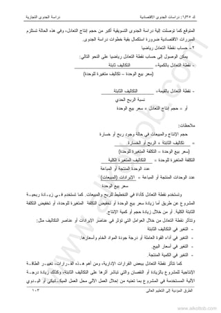 ‫ﻙ‬٣٥/١:‫ﺍﻻﻗﺘﺼﺎﺩﻴﺔ‬ ‫ﺍﻟﺠﺩﻭﻯ‬ ‫ﺩﺭﺍﺴﺎﺕ‬‫ﺍﻟﺘﺠﺎﺭﻴﺔ‬ ‫ﺍﻟﺠﺩﻭﻯ‬ ‫ﺩﺭﺍﺴﺔ‬
‫ﺍﻟﻌﺎﻟﻰ‬ ‫ﺍﻟﺘﻌﻠﻴﻡ‬ ‫ﺇﻟﻰ‬ ‫ﺍﻟﻤﺅﺩﻴﺔ‬ ‫ﺍﻟﻁﺭﻕ‬١٠٣
‫ﺍﻟﺘﺴ‬ ‫ﺍﻟﺠﺩﻭﻯ‬ ‫ﺩﺭﺍﺴﺔ‬ ‫ﺇﻟﻴﺔ‬ ‫ﺘﻭﺼﻠﺕ‬ ‫ﻜﻤﺎ‬ ‫ﺍﻟﻤﺘﻭﻗﻊ‬‫ﺍﻟﺘﻌﺎﺩل‬ ‫ﺇﻨﺘﺎﺝ‬ ‫ﺤﺠﻡ‬ ‫ﻤﻥ‬ ‫ﺃﻜﺒﺭ‬ ‫ﻭﻴﻘﻴﺔ‬‫ﻭ‬ ،‫ﺍﻟﺤﺎﻟﺔ‬ ‫ﻫﺫﻩ‬ ‫ﻓﻲ‬‫ﺘﺴﺘﻠﺯﻡ‬
‫ﺍﻟﺠﺩﻭﻯ‬ ‫ﺩﺭﺍﺴﺔ‬ ‫ﺨﻁﻭﺍﺕ‬ ‫ﺒﻘﻴﺔ‬ ‫ﺍﺴﺘﻜﻤﺎل‬ ‫ﻀﺭﻭﺭﺓ‬ ‫ﺍﻻﻗﺘﺼﺎﺩﻴﺔ‬ ‫ﺍﻟﻤﺒﺭﺭﺍﺕ‬.
٢-‫ﺭ‬ ‫ﺍﻟﺘﻌﺎﺩل‬ ‫ﻨﻘﻁﺔ‬ ‫ﺤﺴﺎﺏ‬‫ﻴ‬‫ﻴﺎﻀ‬‫ﺎ‬
‫ﺍﻟﺘﺎﻟﻲ‬ ‫ﺍﻟﻨﺤﻭ‬ ‫ﻋﻠﻰ‬ ‫ﹰ‬‫ﺎ‬‫ﺭﻴﺎﻀﻴ‬ ‫ﺍﻟﺘﻌﺎﺩل‬ ‫ﻨﻘﻁﺔ‬ ‫ﺤﺴﺎﺏ‬ ‫ﺇﻟﻰ‬ ‫ﺍﻟﻭﺼﻭل‬ ‫ﻴﻤﻜﻥ‬:
-‫ﻨﻘﻁ‬‫ﺒﺎﻟﻜﻤﻴﺔ‬ ‫ﺍﻟﺘﻌﺎﺩل‬ ‫ﺔ‬=‫ﺜﺎﺒﺘﺔ‬ ‫ﺍﻟﺘﻜﺎﻟﻴﻑ‬
)‫ﺍﻟﻭﺤﺩﺓ‬ ‫ﺒﻴﻊ‬ ‫ﺴﻌﺭ‬–‫ﻟﻠﻭﺤﺩﺓ‬ ‫ﻤﺘﻐﻴﺭﺓ‬ ‫ﺘﻜﺎﻟﻴﻑ‬(
-‫ﺒﺎﻟﻘﻴﻤﺔ‬ ‫ﺍﻟﺘﻌﺎﺩل‬ ‫ﻨﻘﻁﺔ‬=‫ﺍﻟﺜﺎﺒﺘﺔ‬ ‫ﺍﻟﺘﻜﺎﻟﻴﻑ‬
‫ﺍﻟﺤﺩﻱ‬ ‫ﺍﻟﺭﺒﺢ‬ ‫ﻨﺴﺒﺔ‬
‫ﺃﻭ‬=‫ﺍﻟﺘﻌﺎﺩل‬ ‫ﺇﻨﺘﺎﺝ‬ ‫ﺤﺠﻡ‬×‫ﺍﻟﻭﺤﺩﺓ‬ ‫ﺒﻴﻊ‬ ‫ﺴﻌﺭ‬
‫ﻤﻼﺤﻅﺎﺕ‬:
‫ﺨﺴﺎﺭﺓ‬ ‫ﺃﻭ‬ ‫ﺭﺒﺢ‬ ‫ﻭﺠﻭﺩ‬ ‫ﺤﺎﻟﺔ‬ ‫ﻓﻲ‬ ‫ﻭﺍﻟﻤﺒﻴﻌﺎﺕ‬ ‫ﺍﻹﻨﺘﺎﺝ‬ ‫ﺤﺠﻡ‬
=‫ﺍﻟﺜﺎﺒﺘﺔ‬ ‫ﺘﻜﺎﻟﻴﻑ‬+‫ﺍﻟﺨﺴﺎﺭﺓ‬ ‫ﺃﻭ‬ ‫ﺍﻟﺭﺒﺢ‬
)‫ﺍﻟﻭﺤﺩﺓ‬ ‫ﺒﻴﻊ‬ ‫ﺴﻌﺭ‬–‫ﻟﻠﻭﺤﺩﺓ‬ ‫ﺍﻟﻤﺘﻐﻴﺭﺓ‬ ‫ﺍﻟﺘﻜﻠﻔﺔ‬(
‫ﻟﻠﻭﺤﺩﺓ‬ ‫ﺍﻟﻤﺘﻐﻴﺭﺓ‬ ‫ﺍﻟﺘﻜﻠﻔﺔ‬=‫ﺍﻟﻜﻠﻴﺔ‬ ‫ﺍﻟﻤﺘﻐﻴﺭﺓ‬ ‫ﺍﻟﺘﻜﺎﻟﻴﻑ‬
‫ﺍﻟﻤﺒﺎﻋﺔ‬ ‫ﺃﻭ‬ ‫ﺍﻟﻤﻨﺘﺠﺔ‬ ‫ﺍﻟﻭﺤﺩﺓ‬ ‫ﻋﺩﺩ‬
‫ﻋﺩﺩ‬‫ﺍﻟﻤﺒﺎﻋﺔ‬ ‫ﺃﻭ‬ ‫ﺍﻟﻤﻨﺘﺠﺔ‬ ‫ﺍﻟﻭﺤﺩﺍﺕ‬=،‫ﺍﻹﻴﺭﺍﺩﺍﺕ‬)‫ﺍﻟﻤﺒﻴﻌﺎﺕ‬(
‫ﺍﻟﻭﺤﺩﺓ‬ ‫ﺒﻴﻊ‬ ‫ﺴﻌﺭ‬
‫ﻭﺍﻟﻤﺒﻴﻌﺎﺕ‬ ‫ﻟﻠﺭﺒﺢ‬ ‫ﺍﻟﺘﺨﻁﻴﻁ‬ ‫ﻓﻲ‬ ‫ﻜﺄﺩﺍﺓ‬ ‫ﺍﻟﺘﻌﺎﺩل‬ ‫ﻨﻘﻁﺔ‬ ‫ﻭﺘﺴﺘﺨﺩﻡ‬.‫ﺘﺴﺘﺨﺩﻡ‬ ‫ﻜﻤﺎ‬‫ﺭﺒﺤﻴـﺔ‬ ‫ﺯﻴـﺎﺩﺓ‬ ‫ﻓـﻲ‬
‫ﺍﻟﺘﻜﻠﻔﺔ‬ ‫ﺘﺨﻔﻴﺽ‬ ‫ﺃﻭ‬ ،‫ﻟﻠﻭﺤﺩﺓ‬ ‫ﺍﻟﻤﺘﻐﻴﺭﺓ‬ ‫ﺍﻟﺘﻜﻠﻔﺔ‬ ‫ﺘﺨﻔﻴﺽ‬ ‫ﺃﻭ‬ ‫ﺍﻟﻭﺤﺩﺓ‬ ‫ﺒﻴﻊ‬ ‫ﺴﻌﺭ‬ ‫ﺯﻴﺎﺩﺓ‬ ‫ﺃﻤﺎ‬ ‫ﻁﺭﻴﻕ‬ ‫ﻋﻥ‬ ‫ﺍﻟﻤﺸﺭﻭﻉ‬
‫ﺍﻟﺜ‬‫ﺍﻟﻜﻠﻴﺔ‬ ‫ﺎﺒﺘﺔ‬.‫ﺍﻹﻨﺘﺎﺝ‬ ‫ﻜﻤﻴﺔ‬ ‫ﺃﻭ‬ ‫ﺤﺠﻡ‬ ‫ﺯﻴﺎﺩﺓ‬ ‫ﺨﻼل‬ ‫ﻤﻥ‬ ‫ﺃﻭ‬.
‫ﻤﺜل‬ ‫ﺍﻟﺘﻜﺎﻟﻴﻑ‬ ‫ﻋﻨﺎﺼﺭ‬ ‫ﺃﻭ‬ ‫ﺍﻹﻴﺭﺍﺩﺍﺕ‬ ‫ﻋﻨﺎﺼﺭ‬ ‫ﻓﻲ‬ ‫ﺘﺅﺜﺭ‬ ‫ﺍﻟﺘﻲ‬ ‫ﺍﻟﻌﻭﺍﻤل‬ ‫ﺨﻼل‬ ‫ﻤﻥ‬ ‫ﺍﻟﺘﻌﺎﺩل‬ ‫ﻨﻘﻁﺔ‬ ‫ﻭﺘﺘﺄﺜﺭ‬:
-‫ﺍﻟﺜﺎﺒﺘﺔ‬ ‫ﺍﻟﺘﻜﺎﻟﻴﻑ‬ ‫ﻓﻲ‬ ‫ﺍﻟﺘﻐﻴﺭ‬
-‫ﻭﺃﺴﻌﺎﺭﻫﺎ‬ ‫ﺍﻟﺨﺎﻡ‬ ‫ﺍﻟﻤﻭﺍﺩ‬ ‫ﺠﻭﺩﺓ‬ ‫ﺩﺭﺠﺔ‬ ‫ﺃﻭ‬ ‫ﺍﻟﻌﺎﻤﻠﺔ‬ ‫ﺍﻟﻘﻭﺓ‬ ‫ﺃﺩﺍﺀ‬ ‫ﻓﻲ‬ ‫ﺍﻟﺘﻐﻴﺭ‬.
-‫ﺍﻟﺒﻴﻊ‬ ‫ﺃﺴﻌﺎﺭ‬ ‫ﻓﻲ‬ ‫ﺍﻟﺘﻐﻴﺭ‬.
-‫ﺍ‬‫ﺍﻟﻤﻨﺘﺠﺔ‬ ‫ﺍﻟﻜﻤﻴﺔ‬ ‫ﻓﻲ‬ ‫ﻟﺘﻐﻴﺭ‬.
‫ﺍﻟﺘﻌﺎﺩل‬ ‫ﻨﻘﻁﺔ‬ ‫ﺘﺘﺄﺜﺭ‬ ‫ﻜﻤﺎ‬‫ﺍﻟﻘﺭﺍﺭﺍﺕ‬ ‫ﺒﺒﻌﺽ‬‫ﺍﻟﻁﺎﻗـﺔ‬ ‫ﺘﻐﻴﻴـﺭ‬ ،‫ﺍﻟﻘـﺭﺍﺭﺍﺕ‬ ‫ﻫـﺫﻩ‬ ‫ﺃﻫﻡ‬ ‫ﻭﻤﻥ‬ ،‫ﺍﻹﺩﺍﺭﻴﺔ‬
‫ﺍﻟﻨﻘﺼ‬ ‫ﺃﻭ‬ ‫ﺒﺎﻟﺯﻴﺎﺩﺓ‬ ‫ﻟﻠﻤﺸﺭﻭﻉ‬ ‫ﺍﻹﻨﺘﺎﺠﻴﺔ‬‫ﺎﻥ‬‫ﺯﻴﺎﺩﺓ‬ ‫ﻭﻜﺫﻟﻙ‬ ،‫ﺍﻟﺜﺎﺒﺘﺔ‬ ‫ﺍﻟﺘﻜﺎﻟﻴﻑ‬ ‫ﻋﻠﻰ‬ ‫ﺃﺜﺭﻫﺎ‬ ‫ﺘﺒﺎﺸﺭ‬ ‫ﻭﺍﻟﺘﻲ‬‫ﺩﺭﺠـﺔ‬
‫ﺇﺤﻼل‬ ‫ﻤﻥ‬ ‫ﺘﻌﻨﻴﻪ‬ ‫ﺒﻤﺎ‬ ‫ﺍﻟﻤﺸﺭﻭﻉ‬ ‫ﻓﻲ‬ ‫ﺍﻟﻤﺴﺘﺨﺩﻤﺔ‬ ‫ﺍﻵﻟﻴﺔ‬‫ﺍ‬ ‫ﺍﻟﻌﻤل‬‫ﺍﻟﻴـﺩﻭﻱ‬ ‫ﺃﻭ‬ ‫ﺍﻟﻤﻴﻜـﺎﻨﻴﻜﻲ‬ ‫ﺍﻟﻌﻤل‬ ‫ﻤﺤل‬ ‫ﻵﻟﻲ‬
www.alkottob.com
www.alkottob.com
 