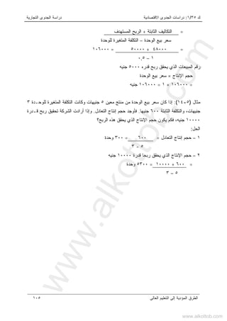 ‫ﻙ‬٣٥/١:‫ﺍﻻﻗﺘﺼﺎﺩﻴﺔ‬ ‫ﺍﻟﺠﺩﻭﻯ‬ ‫ﺩﺭﺍﺴﺎﺕ‬‫ﺍﻟﺘﺠﺎﺭﻴﺔ‬ ‫ﺍﻟﺠﺩﻭﻯ‬ ‫ﺩﺭﺍﺴﺔ‬
‫ﺍﻟﻌﺎﻟﻰ‬ ‫ﺍﻟﺘﻌﻠﻴﻡ‬ ‫ﺇﻟﻰ‬ ‫ﺍﻟﻤﺅﺩﻴﺔ‬ ‫ﺍﻟﻁﺭﻕ‬١٠٥
=‫ﺍﻟﺜﺎﺒﺘﺔ‬ ‫ﺍﻟﺘﻜﺎﻟﻴﻑ‬+‫ﺍﻟﻤﺴﺘﻬﺩﻑ‬ ‫ﺍﻟﺭﺒﺢ‬
‫ﺍﻟﻭﺤﺩﺓ‬ ‫ﺒﻴﻊ‬ ‫ﺴﻌﺭ‬–‫ﻟﻠﻭﺤﺩﺓ‬ ‫ﺍﻟﻤﺘﻐﻴﺭﺓ‬ ‫ﺍﻟﺘﻜﻠﻔﺔ‬
=٤٨٠٠٠+٥٠٠٠٠،=٠٠٠١٠٦
١–٠,٥
‫ﻗﺩﺭﻩ‬ ‫ﺭﺒﺢ‬ ‫ﻴﺤﻘﻕ‬ ‫ﺍﻟﺫﻱ‬ ‫ﺍﻟﻤﺒﻴﻌﺎﺕ‬ ‫ﺭﻗﻡ‬٥٠٠٠‫ﺠﻨﻴ‬‫ﻪ‬
‫ﺍﻹﻨﺘﺎﺝ‬ ‫ﺤﺠﻡ‬×‫ﺍﻟﻭﺤﺩﺓ‬ ‫ﺒﻴﻊ‬ ‫ﺴﻌﺭ‬
=١٠٦٠٠٠×١=١٠٦٠٠٠‫ﺠﻨﻴﻪ‬
‫ﻤﺜﺎل‬)٥-١٤(:‫ﻤﻌﻴﻥ‬ ‫ﻤﻨﺘﺞ‬ ‫ﻤﻥ‬ ‫ﺍﻟﻭﺤﺩﺓ‬ ‫ﺒﻴﻊ‬ ‫ﺴﻌﺭ‬ ‫ﻜﺎﻥ‬ ‫ﺇﺫﺍ‬٥‫ﻟﻠﻭﺤـﺩﺓ‬ ‫ﺍﻟﻤﺘﻐﻴﺭﺓ‬ ‫ﺍﻟﺘﻜﻠﻔﺔ‬ ‫ﻭﻜﺎﻨﺕ‬ ‫ﺠﻨﻴﻬﺎﺕ‬٣
،‫ﺠﻨﻴﻬﺎﺕ‬‫ﺍﻟﺜﺎﺒﺘﺔ‬ ‫ﻭﺍﻟﺘﻜﻠﻔﺔ‬٦٠٠‫ﺠﻨﻴﻬﺎ‬.‫ﺇﻨﺘ‬ ‫ﺤﺠﻡ‬ ‫ﻓﺄﻭﺠﺩ‬‫ﺍﻟﺘﻌﺎﺩل‬ ‫ﺎﺝ‬.‫ﻗـﺩﺭﺓ‬ ‫ﺭﺒﺢ‬ ‫ﺘﺤﻘﻴﻕ‬ ‫ﺍﻟﺸﺭﻜﺔ‬ ‫ﺃﺭﺍﺩﺕ‬ ‫ﻭﺇﺫﺍ‬
١٠٠٠٠‫ﺠﻨﻴﻪ‬،‫ﺍﻟﺭﺒﺢ؟‬ ‫ﻫﺫﻩ‬ ‫ﻴﺤﻘﻕ‬ ‫ﺍﻟﺫﻱ‬ ‫ﺍﻹﻨﺘﺎﺝ‬ ‫ﺤﺠﻡ‬ ‫ﻴﻜﻭﻥ‬ ‫ﻓﻜﻡ‬
‫ﺍﻟﺤل‬:
١–‫ﺍﻟﺘﻌﺎﺩل‬ ‫ﺇﻨﺘﺎﺝ‬ ‫ﺤﺠﻡ‬=،٦٠٠=٣٠٠‫ﻭﺤﺩﺓ‬
٥-٣
٢–‫ﻗﺩﺭﺓ‬ ‫ﺭﺒﺤﺎ‬ ‫ﻴﺤﻘﻕ‬ ‫ﺍﻟﺫﻱ‬ ‫ﺍﻹﻨﺘﺎﺝ‬ ‫ﺤﺠﻡ‬١٠٠٠٠‫ﺠﻨﻴﻪ‬
=،٦٠٠+١٠٠٠٠=٥٣٠٠‫ﻭﺤﺩﺓ‬
٥–٣
www.alkottob.com
www.alkottob.com
 