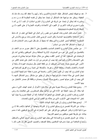 ‫ﻙ‬٣٥/١:‫ﺍﻻﻗﺘﺼﺎﺩﻴﺔ‬ ‫ﺍﻟﺠﺩﻭﻯ‬ ‫ﺩﺭﺍﺴﺎﺕ‬‫ﺍﻟﺼﻐﻴﺭﺓ‬ ‫ﺍﻟﻤﺸﺭﻭﻋﺎﺕ‬ ‫ﺤﻭل‬
‫ﺍﻟﻌﺎﻟﻰ‬ ‫ﺍﻟﺘﻌﻠﻴﻡ‬ ‫ﺇﻟﻰ‬ ‫ﺍﻟﻤﺅﺩﻴﺔ‬ ‫ﺍﻟﻁﺭﻕ‬١١٣
٩.‫ﻭ‬ ‫ﻟﻶﺨﺭﻴﻥ‬ ‫ﺍﻻﺴﺘﻤﺎﻉ‬ ‫ﻋﻠﻴﻙ‬ ‫ﺍﻟﻤﺸﺎﻜل‬ ‫ﻟﺒﻌﺽ‬ ‫ﻤﻭﺍﺠﻬﺘﻙ‬ ‫ﻋﻨﺩ‬‫ﺘﻤﻠـﻙ‬ ‫ﻭﺤـﺩﻙ‬ ‫ﺃﻨﻙ‬ ‫ﺘﻌﺘﻘﺩ‬ ‫ﻭﻻ‬ ‫ﺭﺃﻴﻬﻡ‬ ‫ﺃﺨﺫ‬
‫ﺩﻋـﻡ‬ ‫ﻤـﻥ‬ ‫ﻟﻙ‬ ‫ﺍﻟﺤﻜﻭﻤﺔ‬ ‫ﺘﻘﺩﻤﻪ‬ ‫ﺃﻥ‬ ‫ﻴﻤﻜﻥ‬ ‫ﻋﻤﺎ‬ ‫ﺘﺒﺤﺙ‬ ‫ﺃﻥ‬ ‫ﺍﻟﻤﺸﺎﻜل‬ ‫ﻫﺫﻩ‬ ‫ﻤﻭﺍﺠﻬﺔ‬ ‫ﻋﻨﺩ‬ ‫ﻭﻴﻤﻜﻥ‬ ،‫ﺍﻟﺤﻘﻴﻘﺔ‬
‫ﻭﻤﺸﻭﺭﺓ‬،‫ﺃﺨـﺫ‬ ‫ﺇﻟـﻰ‬ ‫ﺘﻠﺠـﺄ‬ ‫ﺃﻭ‬ ‫ﺍﺴﺘﺸﺎﺭﺓ‬ ‫ﺘﺸﺘﺭﻱ‬ ‫ﺃﻭ‬ ‫ﺍﻟﻤﺸﺭﻭﻉ‬ ‫ﻓﻲ‬ ‫ﺸﺭﻴﻙ‬ ‫ﻋﻥ‬ ‫ﺘﺒﺤﺙ‬ ‫ﺃﻥ‬ ‫ﻴﻤﻜﻥ‬ ‫ﻜﻤﺎ‬
‫ﺍﻟﺘﺠﺎﺭ‬ ‫ﻭﺍﻟﻐﺭﻑ‬ ‫ﺍﻻﺘﺤﺎﺩﺍﺕ‬ ‫ﺇﻟﻰ‬ ‫ﺍﻟﻠﺠﻭﺀ‬ ‫ﺃﻭ‬ ،‫ﺍﻷﺨﺭﻯ‬ ‫ﺸﺭﻜﺎﺕ‬ ‫ﻤﺩﻴﺭﻱ‬ ‫ﻤﺸﻭﺭﺓ‬‫ﺇﻟـﻰ‬ ‫ﺍﻟﻠﺠﻭﺀ‬ ‫ﺤﺘﻰ‬ ‫ﺃﻭ‬ ‫ﻴﺔ‬
‫ﻟﻠﻤﻌﻠﻭﻤﺎﺕ‬ ‫ﺍﻟﺩﻭﻟﻴﺔ‬ ‫ﺍﻟﺸﺒﻜﺔ‬Internet.
١٠.‫ﺍﻟﻨـﺸﺎﻁ‬ ‫ﺍﺨﺘﻴـﺎﺭ‬ ‫ﻓﻲ‬ ‫ﺍﻟﺨﻁﺄ‬ ‫ﺇﻟﻰ‬ ‫ﺍﻟﻤﺎل‬ ‫ﺭﺃﺱ‬ ‫ﻨﻘﺹ‬ ‫ﻤﻥ‬ ‫ﺍﻟﺼﻐﻴﺭﺓ‬ ‫ﺍﻟﻤﺸﺭﻭﻋﺎﺕ‬ ‫ﻓﺸل‬ ‫ﺃﺴﺒﺎﺏ‬ ‫ﺘﺘﻌﺩﺩ‬
‫ﺇﻟﻰ‬ ‫ﺒﺎﻷﺴﺎﺱ‬ ‫ﻴﺭﺠﻊ‬ ‫ﺍﻟﻤﺸﺭﻭﻋﺎﺕ‬ ‫ﻟﻔﺸل‬ ‫ﺍﻟﺭﺌﻴﺴﻲ‬ ‫ﺍﻟﺴﺒﺏ‬ ‫ﻭﻟﻜﻥ‬ ‫ﺍﻟﻤﻨﺎﺴﺒﺔ‬ ‫ﺒﺎﻟﺘﻜﻨﻭﻟﻭﺠﻴﺎ‬ ‫ﺍﻻﺴﺘﻌﺎﻨﺔ‬ ‫ﻭﻋﺩﻡ‬
‫ﺍﻟ‬ ‫ﺍﻟﻤﺸﺭﻭﻉ‬ ‫ﻟﻤﺩﻴﺭ‬ ‫ﺍﻻﻨﻐﻼﻗﻴﺔ‬ ‫ﺍﻟﺸﺨﺼﻴﺔ‬‫ﺸ‬ ‫ﺒﻜل‬ ‫ﻤﻠﻡ‬ ‫ﺃﻭ‬ ‫ﻤﺤﻴﻁ‬ ‫ﺃﻨﻪ‬ ‫ﻴﻌﺘﻘﺩ‬ ‫ﺫﻱ‬‫ﻴﺊ‬‫ﻗﺒـل‬ ‫ﺍﻻﺴﺘﺸﺎﺭﺓ‬ ‫ﻭﻋﺩﻡ‬
‫ﺍﻟﻤﺸﺎﻜل‬ ‫ﺒﻪ‬ ‫ﺘﺤﻴﻁ‬ ‫ﺃﻥ‬"‫ﺍﺴﺘﺸﺎﺭ‬ ‫ﻤﻥ‬ ‫ﺨﺎﺏ‬ ‫ﻓﻼ‬."
١١.‫ﺍﻻﻫﺘﻤـﺎﻡ‬ ‫ﻋـﺩﻡ‬ ‫ﻋﺩﻭﻯ‬ ‫ﺘﻨﺘﻘل‬ ‫ﻻ‬ ‫ﺤﺘﻰ‬ ‫ﺒﺎﻟﺘﻔﺎﺼﻴل‬ ‫ﺍﻟﻤﻨﺎﺴﺏ‬ ‫ﺍﻻﻫﺘﻤﺎﻡ‬ ‫ﺍﻟﻤﺸﺭﻭﻉ‬ ‫ﻨﺠﺎﺡ‬ ‫ﻋﻨﺎﺼﺭ‬ ‫ﻤﻥ‬
‫ﺃ‬ ‫ﻭﻟﺘﻔﺎﺩﻱ‬ ‫ﺍﻟﻤﻭﻅﻔﻴﻥ‬ ‫ﻭﺴﺎﺌﺭ‬ ‫ﺍﻟﻤﺨﺘﻠﻔﺔ‬ ‫ﺍﻹﺩﺍﺭﻴﺔ‬ ‫ﺍﻟﻤﺴﺘﻭﻴﺎﺕ‬ ‫ﻤﻥ‬ ‫ﻏﻴﺭﻩ‬ ‫ﺇﻟﻰ‬ ‫ﺍﻟﻤﺩﻴﺭ‬ ‫ﻤﻥ‬ ‫ﺒﺎﻟﺘﻔﺎﺼﻴل‬‫ﻋﻨـﺎﻕ‬
‫ﺍﻟﻤﺴﺘﻘﺒل‬ ‫ﻓﻲ‬ ‫ﺍﻟﺯﺠﺎﺠﺎﺕ‬.‫ﻓـﺎﺤﺭﺹ‬ ‫ﻴﺤﺘﺫﻱ‬ ‫ﻨﻤﻭﺫﺠﺎ‬ ‫ﺴﻠﻭﻜﻪ‬ ‫ﺨﻼل‬ ‫ﻤﻥ‬ ‫ﻴﻌﻁﻲ‬ ‫ﺍﻟﻜﻑﺀ‬ ‫ﺍﻟﻤﺩﻴﺭ‬ ‫ﺃﻥ‬ ‫ﻜﻤﺎ‬
‫ﻤﻥ‬ ‫ﺍﻟﻜﺜﻴﺭ‬ ‫ﺘﺤﺩﻴﺩ‬ ‫ﻋﻠﻰ‬ ‫ﺍﻟﻌﻤل‬ ‫ﺒﺩﺀ‬ ‫ﺃﻭل‬ ‫ﻤﻥ‬ ‫ﺘﺤﺭﺹ‬ ‫ﺃﻥ‬ ‫ﻴﺠﺏ‬ ‫ﻜﻤﺎ‬ ،‫ﺒﺎﻟﻤﻭﺍﻋﻴﺩ‬ ‫ﻭﺍﻻﻟﺘﺯﺍﻡ‬ ‫ﺍﻻﻨﻀﺒﺎﻁ‬ ‫ﻋﻠﻰ‬
‫ﻟﻠـﺴﻠﻌﺔ‬ ‫ﺍﻟﺠﻭﺩﺓ‬ ‫ﻤﺴﺘﻭﻴﺎﺕ‬ ‫ﻤﺜل‬ ‫ﺍﻟﻌﻤل‬ ‫ﺜﻘﺎﻓﺔ‬ ‫ﻤﻥ‬ ‫ﺃﻭ‬ ‫ﺍﻟﻤﻭﻅﻑ‬ ‫ﻟﺩﻯ‬ ‫ﻋﺎﺩﻴﺎ‬ ‫ﺴﻠﻭﻜﺎ‬ ‫ﺘﺼﺒﺢ‬ ‫ﺍﻟﺘﻲ‬ ‫ﺍﻷﻤﻭﺭ‬‫ﺃﻭ‬
‫ﻭﻏﻴﺭﻫﺎ‬ ‫ﺍﻟﻤﻜﺎﻥ‬ ‫ﻭﻨﻅﺎﻓﺔ‬ ‫ﺒﺎﻟﻌﻤﻼﺀ‬ ‫ﻭﺍﻻﻫﺘﻤﺎﻡ‬ ‫ﺍﻟﺨﺩﻤﺔ‬.‫ﻓﻲ‬ ‫ﻟﻠﻤﺴﺎﻫﻤﺔ‬ ‫ﺍﻟﻔﺭﻴﻕ‬ ‫ﺭﻭﺡ‬ ‫ﺘﻨﻤﻴﺔ‬ ‫ﺇﻟﻰ‬ ‫ﺒﺎﻹﻀﺎﻓﺔ‬
‫ﺍﻟﻤﺸﺭﻭﻉ‬ ‫ﻨﺠﺎﺡ‬.‫ﺃﻥ‬ ‫ﻴﺠﺏ‬ ‫ﻜﻤﺎ‬‫ﺘ‬‫ﻟﻠﻤﺸﺭﻭﻉ‬ ‫ﺍﺴﺘﺭﺍﺘﻴﺠﻴﺔ‬ ‫ﺨﻁﺔ‬ ‫ﺼﻭﺭﺓ‬ ‫ﻓﻲ‬ ‫ﻭﺍﻀﺤﺔ‬ ‫ﺍﻷﻤﻭﺭ‬ ‫ﺒﻌﺽ‬ ‫ﻜﻭﻥ‬
‫ﻤﺸﺎﻜل‬ ‫ﻤﻥ‬ ‫ﻴﻅﻬﺭ‬ ‫ﺃﻥ‬ ‫ﻴﻤﻜﻥ‬ ‫ﻤﺎ‬ ‫ﻟﻤﻭﺍﺠﻬﺔ‬ ‫ﺩﺍﺌﻡ‬ ‫ﺍﺴﺘﻌﺩﺍﺩ‬ ‫ﺤﺎﻟﺔ‬ ‫ﻓﻲ‬ ‫ﺍﻟﻤﺩﻴﺭ‬ ‫ﺘﺠﻌل‬.‫ﺍﻟﻤﻬﻤـﺔ‬ ‫ﺍﻟﻤﺸﺎﻜل‬ ‫ﻭﻤﻥ‬
‫ﻤﻥ‬ ‫ﻟﻼﺨﺘﻴﺎﺭ‬ ‫ﻤﺼﺩﺭ‬ ‫ﻜل‬ ‫ﻭﺘﻜﻠﻔﺔ‬ ‫ﻭﻤﺼﺎﺩﺭﻩ‬ ‫ﺍﻟﺘﻤﻭﻴل‬ ‫ﻤﺴﺄﻟﺔ‬ ‫ﻭﺍﻀﺢ‬ ‫ﺘﺼﻭﺭ‬ ‫ﺤﻭﻟﻬﺎ‬ ‫ﺘﻜﻭﻥ‬ ‫ﺃﻥ‬ ‫ﻴﺠﺏ‬ ‫ﺍﻟﺘﻲ‬
‫ﺍﻷﻨﺴﺏ‬ ‫ﺒﻴﻨﻬﺎ‬.
١٢.‫ﺘـﺴﻌﻰ‬ ‫ﺍﻟﺫﻱ‬ ‫ﺍﻟﻬﺩﻑ‬ ‫ﺘﺤﺩﻴﺩ‬ ‫ﺃﻭ‬ ‫ﺍﻷﻤﻭﺍل‬ ‫ﻭﻓﺭﺓ‬ ‫ﺤﺎﻟﺔ‬ ‫ﻓﻲ‬ ‫ﺤﺘﻰ‬ ‫ﺤﻴﻭﻴﺔ‬ ‫ﻤﺴﺎﻟﺔ‬ ‫ﻟﻠﻤﺸﺭﻭﻉ‬ ‫ﺨﻁﺔ‬ ‫ﻭﻀﻊ‬
‫ﻭ‬ ‫ﺇﻤﻜﺎﻨﻴﺎﺕ‬ ‫ﻋﻠﻰ‬ ‫ﺍﻟﻤﺴﺘﺜﻤﺭﻭﻥ‬ ‫ﻴﺤﻜﻡ‬ ‫ﺨﻼﻟﻬﺎ‬ ‫ﻤﻥ‬ ‫ﺍﻟﺘﻲ‬ ‫ﺍﻷﺩﺍﺓ‬ ‫ﻫﻭ‬ ‫ﺍﻟﺨﻁﺔ‬ ‫ﻭﺠﻭﺩ‬ ‫ﻷﻥ‬ ،‫ﺒﺩﻗﺔ‬ ‫ﺇﻟﻴﻪ‬‫ﻓـﺭﺹ‬
‫ﺃﻨﻬﺎ‬ ‫ﺤﻴﺙ‬ ‫ﻀﺭﻭﺭﻴﺔ‬ ‫ﺍﻟﺨﻁﺔ‬ ‫ﺃﻥ‬ ‫ﻜﻤﺎ‬ ،‫ﺍﻟﺤﺎﻜﻤﺔ‬ ‫ﺍﻟﻤﺘﻐﻴﺭﺍﺕ‬ ‫ﻤﻊ‬ ‫ﺍﻟﺘﻌﺎﻤل‬ ‫ﻋﻠﻰ‬ ‫ﺍﻟﻤﺸﺭﻭﻉ‬ ‫ﻭﻗﺩﺭﺓ‬ ‫ﺍﻟﻤﺸﺭﻭﻉ‬
‫ﻭﺍﻟﺨﺩﻤﺎﺕ‬ ‫ﻟﻠﺴﻠﻊ‬ ‫ﺍﻟﺭﺴﻤﻲ‬ ‫ﺍﻟﺘﻘﺩﻴﻡ‬ ‫ﻴﺘﻡ‬ ‫ﺨﻼﻟﻪ‬ ‫ﻤﻥ‬ ‫ﺍﻟﺫﻱ‬ ‫ﺍﻷﺴﻠﻭﺏ‬ ‫ﻓﻬﻲ‬ ‫ﺍﻟﻤﺒﻴﻌﺎﺕ‬ ‫ﺃﺩﺍﺓ‬ ‫ﺘﻌﺘﺒﺭ‬.
١٣.‫ﺍﻟﺘﺎﻟﻴﺔ‬ ‫ﺍﻟﺒﻴﺎﻨﺎﺕ‬ ‫ﻟﺩﻴﻙ‬ ‫ﺘﻜﻭﻥ‬ ‫ﺃﻥ‬ ‫ﻴﻠﺯﻡ‬ ‫ﻟﻠﻤﺸﺭﻭﻉ‬ ‫ﺨﻁﺔ‬ ‫ﻟﻭﻀﻊ‬:
-‫ﻭﻤﻭﻗﻊ‬ ‫ﻨﻭﻉ‬ ‫ﺘﺘﻀﻤﻥ‬ ‫ﺍﻟﺸﺭﻜﺔ‬ ‫ﻋﻥ‬ ‫ﺒﻴﺎﻨﺎﺕ‬‫ﺇﻟـﻰ‬ ‫ﺒﺎﻹﻀـﺎﻓﺔ‬ ‫ﺃﻫﺩﺍﻓﻬﺎ‬ ‫ﺃﻭ‬ ‫ﻭﻤﻬﻤﺘﻬﺎ‬ ‫ﺍﻟﺸﺭﻜﺔ‬ ‫ﺃﻭ‬ ‫ﺍﻟﻤﺸﺭﻭﻉ‬
‫ﺘـﻀﻡ‬ ‫ﻜﻤﺎ‬ ،‫ﺍﻟﻭﻅﻴﻔﻲ‬ ‫ﺍﻟﺘﺎﺭﻴﺦ‬ ‫ﻓﻲ‬ ‫ﺍﻹﻨﺠﺎﺯﺍﺕ‬ ‫ﺃﻫﻡ‬ ‫ﻋﻠﻰ‬ ‫ﺍﻟﺘﺭﻜﻴﺯ‬ ‫ﻤﻊ‬ ‫ﺍﻟﻤﻭﻅﻔﻴﻥ‬ ‫ﻭﻜﺒﺎﺭ‬ ‫ﻟﻺﺩﺍﺭﺓ‬ ‫ﺫﺍﺘﻴﺔ‬ ‫ﺴﻴﺭﺓ‬
‫ﺍﻟﺘﺩﺭﻴﺒﻴﺔ‬ ‫ﻭﺒﺭﺍﻤﺠﻬﻡ‬ ‫ﻤﻭﻅﻔﻴﻥ‬ ‫ﺘﻌﻴﻴﻥ‬ ‫ﻁﺭﻴﻘﺔ‬ ‫ﻋﻥ‬ ‫ﺒﻴﺎﻨﺎﺕ‬.
-‫ﺍﻟ‬ ‫ﻭﺤﺠﻡ‬ ‫ﺍﻟﻤﺸﺭﻭﻉ‬ ‫ﻓﻴﻬﺎ‬ ‫ﻴﻌﻤل‬ ‫ﺍﻟﺘﻲ‬ ‫ﺍﻟﺼﻨﺎﻋﺔ‬ ‫ﻨﻭﻉ‬ ‫ﺘﺘﻀﻤﻥ‬ ‫ﺍﻟﺴﻭﻕ‬ ‫ﻋﻥ‬ ‫ﺒﻴﺎﻨﺎﺕ‬‫ﻭﺍﻟﻤﺴﺘﻘﺒل‬ ‫ﺍﻟﺤﺎﻟﻲ‬ ‫ﺴﻭﻕ‬
‫ﻜﻤـﺎ‬ ،‫ﻤﻨـﺎﻓﺱ‬ ‫ﻟﻜل‬ ‫ﺍﻟﻨﺴﺒﻲ‬ ‫ﻭﺍﻟﻨﺼﻴﺏ‬ ‫ﺍﻟﻀﻌﻑ‬ ‫ﻭﻨﻘﺎﻁ‬ ‫ﺍﻟﻤﻨﺎﻓﺴﻴﻥ‬ ‫ﻗﻭﺓ‬ ‫ﻤﺩﻯ‬ ‫ﺤﻴﺙ‬ ‫ﻤﻥ‬ ‫ﺍﻟﻤﻨﺎﻓﺴﺔ‬ ‫ﻭﺃﻭﻀﺎﻉ‬
www.alkottob.com
www.alkottob.com
 