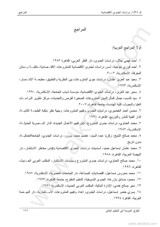 ‫ﻙ‬٣٥/١:‫ﺍﻻﻗﺘﺼﺎﺩﻴﺔ‬ ‫ﺍﻟﺠﺩﻭﻯ‬ ‫ﺩﺭﺍﺴﺎﺕ‬‫ﺍﻟﻤﺭﺍﺠﻊ‬
‫ﺍﻟﻌﺎﻟﻰ‬ ‫ﺍﻟﺘﻌﻠﻴﻡ‬ ‫ﺇﻟﻰ‬ ‫ﺍﻟﻤﺅﺩﻴﺔ‬ ‫ﺍﻟﻁﺭﻕ‬١٢١
‫ﺍﻟﻤﺭﺍﺠﻊ‬
‫ﺍﻟﻌﺭﺒﻴﺔ‬ ‫ﺍﻟﻤﺭﺍﺠﻊ‬ ‫ﺃﻭﻻ‬:
١.‫ﺍﻟﻌﺭﺒﻲ‬ ‫ﺍﻟﻔﻜﺭ‬ ‫ﺩﺍﺭ‬ ،‫ﺍﻟﺠﺩﻭﻯ‬ ‫ﺩﺭﺍﺴﺎﺕ‬ ،‫ﺠﻼل‬ ‫ﻓﻬﻤﻲ‬ ‫ﺃﺤﻤﺩ‬‫ﺍﻟﻘﺎﻫﺭﺓ‬ ،١٩٨٢.
٢.‫ﺒـﺴﺘﺎﻥ‬ ‫ﻤﻜﺘﺒـﺔ‬ ،‫ﺍﻻﻗﺘـﺼﺎﺩﻴﺔ‬ ‫ﻟﻠﻤﺸﺭﻭﻋﺎﺕ‬ ‫ﺍﻻﻗﺘﺼﺎﺩﻴﺔ‬ ‫ﻟﺠﺩﻭﻯ‬ ‫ﺩﺭﺍﺴﺎﺕ‬ ‫ﺃﺴﺱ‬ ،‫ﻤﻠﻭﺨﻴﺔ‬ ‫ﻓﻭﺯﻱ‬ ‫ﺃﺤﻤﺩ‬
،‫ﺍﻹﺴﻜﻨﺩﺭﻴﺔ‬ ،‫ﺍﻟﻤﻌﺭﻓﺔ‬٢٠٠٢.
٣.،‫ﺍﻻﻨﺘـﺼﺎﺭ‬ ‫ﻤﻁﺒﻌـﺔ‬ ،‫ﻭﺍﻟﺘﻁﺒﻴﻕ‬ ‫ﺍﻟﻨﻅﺭﻴﺔ‬ ‫ﺒﻴﻥ‬ ‫ﺍﻟﻤﺸﺭﻭﻋﺎﺕ‬ ‫ﺠﻭﻯ‬ ‫ﺩﺭﺍﺴﺎﺕ‬ ،‫ﻋﺜﻤﺎﻥ‬ ‫ﺍﻟﻌﺯﻴﺯ‬ ‫ﻋﺒﺩ‬ ‫ﺴﻌﻴﺩ‬
،‫ﺍﻹﺴﻜﻨﺩﺭﻴﺔ‬١٩٩٣.
٤.‫ﺩﺭﺍﺴﺎﺕ‬ ،‫ﺍﻟﻌﺯﻴﺯ‬ ‫ﻋﺒﺩ‬ ‫ﺴﻤﻴﺭ‬،‫ﺍﻹﺴﻜﻨﺩﺭﻴﺔ‬ ،‫ﺍﻟﺠﺎﻤﻌﺔ‬ ‫ﺸﺒﺎﺏ‬ ‫ﻤﺅﺴﺴﺔ‬ ،‫ﺍﻻﻗﺘﺼﺎﺩﻴﺔ‬ ‫ﺍﻟﺠﺩﻭﻯ‬١٩٩٠.
٥.‫ﺍﻟﺩﺭﺍﺴـﺎﺕ‬ ‫ﺘﻁﻭﻴﺭ‬ ‫ﻤﺭﻜﺯ‬ ،‫ﻭﺍﻟﺘﺤﺩﻴﺎﺕ‬ ‫ﺍﻟﻔﺭﺹ‬ ‫ﺍﻟﺼﻐﻴﺭﺓ‬ ‫ﺍﻟﻤﺸﺭﻭﻋﺎﺕ‬ ‫ﺍﻟﺩﻴﻨﻥ‬ ‫ﻜﻤﺎل‬ ‫ﺠﻤﺎل‬ ،‫ﻜﺎﺴﺏ‬ ‫ﺴﻴﺩ‬
،‫ﻟﻘﺎﻫﺭﺓ‬ ‫ﺠﺎﻤﻌﺔ‬ ،‫ﺍﻟﻬﻨﺩﺴﺔ‬ ‫ﻜﻠﻴﺔ‬ ،‫ﻭﺍﻟﺒﺤﻭﺙ‬ ‫ﺍﻟﻌﻠﻴﺎ‬٢٠٠٧.
٦.‫ﻤﺤﺴﻥ‬‫ﺃ‬‫ﻭ‬ ‫ﺍﻟﺠﺩﻭﻯ‬ ‫ﺩﺭﺍﺴﺎﺕ‬ ،‫ﺍﻟﺨﻀﻴﺭﻱ‬ ‫ﺤﻤﺩ‬‫ﺍﻟﻤﺸﺭﻭﻋﺎﺕ‬ ‫ﺘﻘﻴﻴﻡ‬:‫ﺒ‬ ‫ﻨﻅﺭ‬ ‫ﻭﺠﻬﺔ‬‫ﻨﻜﻴﺔ‬،‫ﺍﻟﺜﺎﻨﻴـﺔ‬ ‫ﺍﻟﻁﺒﻌـﺔ‬
‫ﺍﻟﻘﺎﻫﺭﺓ‬ ،‫ﻭﺍﻟﺘﻭﺯﻴﻊ‬ ‫ﻟﻠﻨﺸﺭ‬ ‫ﺍﻟﻔﻨﻴﺔ‬ ‫ﺍﻟﺩﺍﺭ‬،١٩٩١.
٧.‫ﺍﻟﺠﺩﻴﺩﺓ‬ ‫ﺍﻷﻋﻤﺎل‬ ‫ﺘﻘﻴﻴﻡ‬ ‫ﺩﻟﻴل‬ ،‫ﺍﻟﻤﺸﺭﻭﻉ‬ ‫ﺠﺩﻭﻯ‬ ‫ﺩﺭﺍﺴﺎﺕ‬ ،‫ﺍﻟﺤﻨﺎﻭﻱ‬ ‫ﻤﺤﻤﺩ‬،،‫ﺍﻟﺤﺩﻴﺜـﺔ‬ ‫ﺍﻟﻤـﺼﺭﻴﺔ‬ ‫ﺍﻟﺩﺍﺭ‬
،‫ﺍﻹﺴﻜﻨﺩﺭﻴﺔ‬١٩٨٢.
٨.‫ﺍﻟﺠﺎﻤﻌﺔﺍﻟﻌﻤﺎﻟﻴـﺔ‬ ،‫ﺍﻟﺠﺩﻭﻱ‬ ‫ﺩﺭﺍﺴﺎﺕ‬ ،‫ﺴﺭﻭﺭ‬ ‫ﻤﺤﻤﺩ‬ ‫ﻋﺎﺼﻡ‬ ،‫ﺍﻟﺴﻴﺩ‬ ‫ﻋﺒﺩﻩ‬ ‫ﺯﻜﺭﻴﺎ‬ ،‫ﺍﻟﺸﻴﺦ‬ ‫ﺼﺎﻟﺢ‬ ‫ﻤﺤﻤﺩ‬،
‫ﺘﺎﺭﻴﺦ‬ ‫ﺒﺩﻭﻥ‬.
٩.‫ﺩﺍﺭ‬ ،‫ﺍﻻﺴﺘﺜﻤﺎﺭ‬ ‫ﻤﺨﺎﻁﺭ‬ ‫ﻭﻗﻴﺎﺱ‬ ‫ﺍﻻﻗﺘﺼﺎﺩﻴﺔ‬ ‫ﺍﻟﺠﺩﻭﻯ‬ ‫ﺩﺭﺍﺴﺎﺕ‬ ‫ﺃﺴﺎﺴﻴﺎﺕ‬ ،‫ﺤﻤﻴﺩ‬ ‫ﺇﺴﻤﺎﻋﻴل‬ ‫ﻋﺜﻤﺎﻥ‬ ‫ﻤﺤﻤﺩ‬
،‫ﺍﻟﻘﺎﻫﺭﺓ‬ ،‫ﺍﻟﻌﺭﺒﻴﺔ‬ ‫ﺍﻟﻨﻬﻀﺔ‬١٩٨٨.
١٠.،‫ﺍﻟﺤـﺩﻴﺙ‬ ‫ﺍﻟﻌﺭﺒﻲ‬ ‫ﺍﻟﻤﻜﺘﺏ‬ ،‫ﺍﻻﺴﺘﺜﻤﺎﺭ‬ ‫ﻭﺴﻴﺎﺴﺎﺕ‬ ‫ﺍﻟﻤﺸﺭﻭﻉ‬ ‫ﺠﺩﻭﻯ‬ ‫ﺩﺭﺍﺴﺎﺕ‬ ،‫ﺍﻟﺤﻨﺎﻭﻱ‬ ‫ﺼﺎﻟﺢ‬ ‫ﻤﺤﻤﺩ‬
،‫ﺍﻟﻘﺎﻫﺭﺓ‬١٩٩٦.
١١.،‫ﺇﺴﻤﺎﻋﻴل‬ ‫ﻤﺤﺭﻭﺱ‬ ‫ﻤﺤﻤﺩ‬،‫ﺍﻹﺴﻜﻨﺩﺭﻴﺔ‬ ،‫ﺍﻟﻤﺼﺭﻴﺔ‬ ‫ﺍﻟﺠﺎﻤﻌﺎﺕ‬ ‫ﺩﺍﺭ‬ ،‫ﺍﻟﺼﻨﺎﻋﺔ‬ ‫ﺍﻗﺘﺼﺎﺩﻴﺎﺕ‬١٩٨٧.
١٢.‫ﺍﻟﻤﻔﺘﻭﺡ‬ ‫ﺍﻟﺘﻌﻠﻴﻡ‬ ،‫ﺍﻟﺘﺴﻭﻴﻘﻴﺔ‬ ‫ﺍﻟﺠﺩﻭﻯ‬ ،‫ﺒﺎﺯﺭﻋﺔ‬ ‫ﺼﺎﺩﻕ‬ ‫ﻤﺤﻤﻭﺩ‬،،‫ﺍﻟﻘﺎﻫﺭﺓ‬ ‫ﺠﺎﻤﻌﺔ‬١٩٩٣.
١٣.‫ﺍﻹﺴﻜﻨﺩﺭﻴﺔ‬ ،‫ﺍﻟﺤﺩﻴﺙ‬ ‫ﺍﻟﻌﺭﺒﻲ‬ ‫ﺍﻟﻤﻜﺘﺏ‬ ،‫ﺍﻟﻤﺎﻟﻴﺔ‬ ‫ﺍﻹﺩﺍﺭﺓ‬ ،‫ﻫﻨﺩﻱ‬ ‫ﺼﺎﻟﺢ‬ ‫ﻤﻨﻴﺭ‬١٩٩١.
١٤.‫ﺍﻟﺠﺩﻭ‬ ‫ﺩﺭﺍﺴﺎﺕ‬ ،‫ﺇﺴﻤﺎﻋﻴل‬ ‫ﺨﻀﺭ‬ ‫ﻴﺴﺭﻱ‬‫ﻯ‬‫ﺇﻋﺩﺍ‬ ،‫ﺍﻟﻨﻬـﻀﺔ‬ ‫ﺩﺍﺭ‬ ،‫ﺍﻻﺴـﺘﺜﻤﺎﺭﻴﺔ‬ ‫ﺍﻟﻤﺸﺭﻭﻋﺎﺕ‬ ‫ﻭﺘﻘﻴﻴﻡ‬ ‫ﺩ‬
‫ﺍﻟﻘﺎﻫﺭﺓ‬ ،‫ﺍﻟﻌﺭﺒﻴﺔ‬١٩٩٤.
www.alkottob.com
www.alkottob.com
 