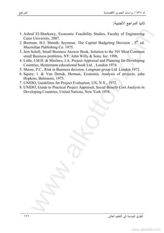 ‫ﻙ‬٣٥/١:‫ﺍﻻﻗﺘﺼﺎﺩﻴﺔ‬ ‫ﺍﻟﺠﺩﻭﻯ‬ ‫ﺩﺭﺍﺴﺎﺕ‬‫ﺍﻟﻤﺭﺍﺠﻊ‬
‫ﺍﻟﻌﺎﻟﻰ‬ ‫ﺍﻟﺘﻌﻠﻴﻡ‬ ‫ﺇﻟﻰ‬ ‫ﺍﻟﻤﺅﺩﻴﺔ‬ ‫ﺍﻟﻁﺭﻕ‬١٢٢
‫ﺍﻷﺠﻨﺒﻴﺔ‬ ‫ﺍﻟﻤﺭﺍﺠﻊ‬ ‫ﺜﺎﻨﻴﺎ‬:
1. Ashraf El-Sharkawy, Economic Feasibility Studies, Faculty of Engineering
Cairo University, 2007.
2. Bierman, H.J. Shmidt, Seymour, The Capital Budgeting Decision , 5th
ed.
Macmillan Publishing Co. 1975.
3. Jem Schell, Small Business Answer Book, Solution to the 101 Most Common
small Business problems, NY: John Willy & Sons, Inc. 1996.
4. Little, I.M.D. & Mirrlees, J.A. Project Appraisal and Planning for Developing
Countries, Heinemann educational book Ltd. , London 1974.
5. Moore, P.C., Risk in Business decision, Longman group Ltd. London 1972.
6. Squire, l. & Van Dertak, Herman, Economic Analysis of projects, john
Hopkins, Baltimore, 1975.
7. UNIDO, Guidelines for Project Evaluation, UN, N.Y., 1972.
8. UNIDO, Guide to Practical Project Appraisal, Social Benefit Cost Analysis in
Developing Countries, United Nations, New York 1978.
www.alkottob.com
www.alkottob.com
 