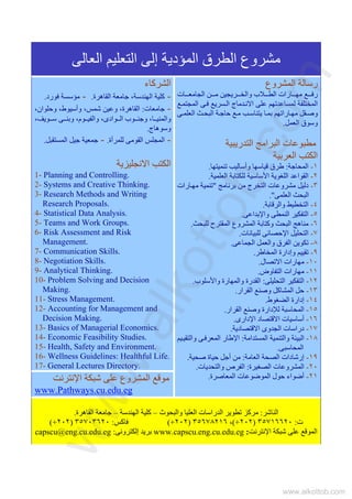 ‫اﻟﻌﺎﻟﻰ‬ ‫اﻟﺘﻌﻠﻴﻢ‬ ‫إﻟﻰ‬ ‫اﻟﻤﺆدﻳﺔ‬ ‫اﻟﻄﺮق‬ ‫ﻣﺸﺮوع‬
‫اﻟﺸﺮآﺎء‬
-‫اﻟﻘﺎهﺮة‬ ‫ﺟﺎﻣﻌﺔ‬ ،‫اﻟﻬﻨﺪﺳﺔ‬ ‫آﻠﻴﺔ‬.-‫ﻓﻮرد‬ ‫ﻣﺆﺳﺴﺔ‬.
-‫ﺟﺎﻣﻌﺎت‬:،‫وﺣﻠﻮان‬ ،‫وأﺳﻴﻮط‬ ،‫ﺷﻤﺲ‬ ‫وﻋﻴﻦ‬ ،‫اﻟﻘﺎهﺮة‬
‫ﻮﻳﻒ‬ ‫ﺳ‬ ‫ﻰ‬ ‫وﺑﻨ‬ ،‫ﻮم‬ ‫واﻟﻔﻴ‬ ،‫ﻮادى‬ ‫اﻟ‬ ‫ﻮب‬ ‫وﺟﻨ‬ ،‫ﺎ‬ ‫واﻟﻤﻨﻴ‬،
‫وﺳﻮهﺎج‬.
-‫ﻟﻠﻤﺮأة‬ ‫اﻟﻘﻮﻣﻰ‬ ‫اﻟﻤﺠﻠﺲ‬.-‫اﻟﻤﺴﺘﻘﺒﻞ‬ ‫ﺟﻴﻞ‬ ‫ﺟﻤﻌﻴﺔ‬.
‫اﻻﻧﺠﻠﻴﺰﻳﺔ‬ ‫اﻟﻜﺘﺐ‬
1- Planning and Controlling.
2- Systems and Creative Thinking.
3- Research Methods and Writing
Research Proposals.
4- Statistical Data Analysis.
5- Teams and Work Groups.
6- Risk Assessment and Risk
Management.
7- Communication Skills.
8- Negotiation Skills.
9- Analytical Thinking.
10- Problem Solving and Decision
Making.
11- Stress Management.
12- Accounting for Management and
Decision Making.
13- Basics of Managerial Economics.
14- Economic Feasibility Studies.
15- Health, Safety and Environment.
16- Wellness Guidelines: Healthful Life.
17- General Lectures Directory.
‫اﻟﻤﺸﺮوع‬ ‫رﺳﺎﻟﺔ‬
‫ﺎت‬ ‫اﻟﺠﺎﻣﻌ‬ ‫ﻦ‬ ‫ﻣ‬ ‫ﺮﻳﺠﻴﻦ‬ ‫واﻟﺨ‬ ‫ﻼب‬ ‫اﻟﻄ‬ ‫ﺎرات‬ ‫ﻣﻬ‬ ‫ﻊ‬ ‫رﻓ‬
‫اﻟﻤﺨ‬‫ﻊ‬‫اﻟﻤﺠﺘﻤ‬ ‫ﻰ‬‫ﻓ‬ ‫ﺴﺮﻳﻊ‬‫اﻟ‬ ‫ﺪﻣﺎج‬‫اﻻﻧ‬ ‫ﻋﻠﻰ‬ ‫ﻟﻤﺴﺎﻋﺪﺗﻬﻢ‬ ‫ﺘﻠﻔﺔ‬
‫ﻰ‬‫اﻟﻌﻠﻤ‬ ‫ﺚ‬‫اﻟﺒﺤ‬ ‫ﺔ‬‫ﺣﺎﺟ‬ ‫ﻊ‬‫ﻣ‬ ‫ﺐ‬‫ﻳﺘﻨﺎﺳ‬ ‫ﺎ‬‫ﺑﻤ‬ ‫ﺎراﺗﻬﻢ‬‫ﻣﻬ‬ ‫ﻘﻞ‬‫وﺻ‬
‫اﻟﻌﻤﻞ‬ ‫وﺳﻮق‬.
‫اﻟﺘﺪرﻳﺒﻴﺔ‬ ‫اﻟﺒﺮاﻣﺞ‬ ‫ﻣﻄﺒﻮﻋﺎت‬
‫اﻟﻌﺮﺑﻴﺔ‬ ‫اﻟﻜﺘﺐ‬
١-‫اﻟﻤﺤﺎﺟﺔ‬:‫ﺗﻨﻤﻴﺘﻬﺎ‬ ‫وأﺳﺎﻟﻴﺐ‬ ‫ﻗﻴﺎﺳﻬﺎ‬ ‫ﻃﺮق‬.
٢-‫اﻟﻌﻠﻤﻴﺔ‬ ‫ﻟﻠﻜﺘﺎﺑﺔ‬ ‫اﻷﺳﺎﺳﻴﺔ‬ ‫اﻟﻠﻐﻮﻳﺔ‬ ‫اﻟﻘﻮاﻋﺪ‬.
٣-‫ﻣﻦ‬ ‫اﻟﺘﺨﺮج‬ ‫ﻣﺸﺮوﻋﺎت‬ ‫دﻟﻴﻞ‬‫ﺑﺮﻧﺎﻣﺞ‬"‫ﺎرات‬‫ﻣﻬ‬ ‫ﺗﻨﻤﻴﺔ‬
‫اﻟﻌﻠﻤﻰ‬ ‫اﻟﺒﺤﺚ‬."
٤-‫واﻟﺮﻗﺎﺑﺔ‬ ‫اﻟﺘﺨﻄﻴﻂ‬.
٥-‫واﻹﺑﺪاﻋﻰ‬ ‫اﻟﻨﻤﻄﻰ‬ ‫اﻟﺘﻔﻜﻴﺮ‬.
٦-‫ﻟﻠﺒﺤﺚ‬ ‫اﻟﻤﻘﺘﺮح‬ ‫اﻟﻤﺸﺮوع‬ ‫وآﺘﺎﺑﺔ‬ ‫اﻟﺒﺤﺚ‬ ‫ﻣﻨﺎهﺞ‬.
٧-‫ﻟﻠﺒﻴﺎﻧﺎت‬ ‫اﻹﺣﺼﺎﺋﻰ‬ ‫اﻟﺘﺤﻠﻴﻞ‬.
٨-‫اﻟﺠﻤﺎﻋﻰ‬ ‫واﻟﻌﻤﻞ‬ ‫اﻟﻔﺮق‬ ‫ﺗﻜﻮﻳﻦ‬.
٩-‫اﻟﻤﺨﺎﻃﺮ‬ ‫وإدارة‬ ‫ﺗﻘﻴﻴﻢ‬.
١٠-‫اﻻﺗﺼﺎل‬ ‫ﻣﻬﺎرات‬.
١١-‫اﻟﺘﻔﺎوض‬ ‫ﻣﻬﺎرات‬.
١٢-‫اﻟﺘﺤﻠﻴﻠﻰ‬ ‫اﻟﺘﻔﻜﻴﺮ‬:‫وا‬ ‫واﻟﻤﻬﺎرة‬ ‫اﻟﻘﺪرة‬‫ﻷ‬‫ﺳﻠﻮب‬.
١٣-‫اﻟﻘﺮار‬ ‫وﺻﻨﻊ‬ ‫اﻟﻤﺸﺎآﻞ‬ ‫ﺣﻞ‬.
١٤-‫اﻟﻀﻐﻮط‬ ‫إدارة‬.
١٥-‫اﻟﻘﺮار‬ ‫وﺻﻨﻊ‬ ‫ﻟﻺدارة‬ ‫اﻟﻤﺤﺎﺳﺒﺔ‬.
١٦-‫اﻹدارى‬ ‫اﻻﻗﺘﺼﺎد‬ ‫أﺳﺎﺳﻴﺎت‬.
١٧-‫اﻻﻗﺘﺼﺎدﻳﺔ‬ ‫اﻟﺠﺪوى‬ ‫دراﺳﺎت‬.
١٨-‫اﻟﻤﺴﺘﺪاﻣﺔ‬ ‫واﻟﺘﻨﻤﻴﺔ‬ ‫اﻟﺒﻴﺌﺔ‬:‫ﻴﻢ‬‫واﻟﺘﻘﻴ‬ ‫ﻰ‬‫اﻟﻤﻌﺮﻓ‬ ‫اﻹﻃﺎر‬
‫اﻟﻤﺤﺎﺳﺒﻰ‬.
١٩-‫اﻟﻌﺎﻣﺔ‬ ‫اﻟﺼﺤﺔ‬ ‫إرﺷﺎدات‬:‫ﺻﺤﻴﺔ‬ ‫ﺣﻴﺎة‬ ‫أﺟﻞ‬ ‫ﻣﻦ‬.
٢٠-‫اﻟﺼﻐﻴﺮة‬ ‫اﻟﻤﺸﺮوﻋﺎت‬:‫ا‬‫واﻟﺘﺤﺪﻳﺎت‬ ‫ﻟﻔﺮص‬.
٢١-‫اﻟﻤﻌﺎﺻﺮة‬ ‫اﻟﻤﻮﺿﻮﻋﺎت‬ ‫ﺣﻮل‬ ‫أﺿﻮاء‬.‫اﻹﻧﺘﺮﻧﺖ‬ ‫ﺷﺒﻜﺔ‬ ‫ﻋﻠﻰ‬ ‫اﻟﻤﺸﺮوع‬ ‫ﻣﻮﻗﻊ‬
www.Pathways.cu.edu.eg
‫اﻟﻨﺎﺷﺮ‬:‫ﻣﺮآ‬‫واﻟﺒﺤﻮث‬ ‫اﻟﻌﻠﻴﺎ‬ ‫اﻟﺪراﺳﺎت‬ ‫ﺗﻄﻮﻳﺮ‬ ‫ﺰ‬–‫اﻟﻬﻨﺪﺳﺔ‬ ‫آﻠﻴﺔ‬–‫اﻟﻘﺎهﺮة‬ ‫ﺟﺎﻣﻌﺔ‬.
‫ت‬:٣٥٧١٦٦٢٠)٢٠٢(+،٣٥٦٧٨٢١٦)٢٠٢(+‫ﻓﺎآﺲ‬:٣٥٧٠٣٦٢٠)٢٠٢(+
‫اﻹﻧﺘﺮﻧﺖ‬ ‫ﺷﺒﻜﺔ‬ ‫ﻋﻠﻰ‬ ‫اﻟﻤﻮﻗﻊ‬:www.capscu.eng.cu.edu.eg‫إﻟﻜﺘﺮوﻧﻰ‬ ‫ﺑﺮﻳﺪ‬:capscu@eng.cu.edu.eg
www.alkottob.com
www.alkottob.com
 