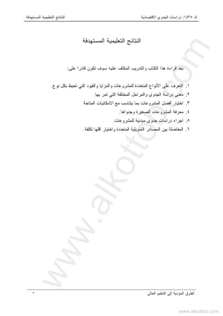 ‫ﻙ‬٣٥/١:‫ﺍﻻﻗﺘﺼﺎﺩﻴﺔ‬ ‫ﺍﻟﺠﺩﻭﻯ‬ ‫ﺩﺭﺍﺴﺎﺕ‬‫ﺍﻟﻤﺴﺘﻬﺩﻓﺔ‬ ‫ﺍﻟﺘﻌﻠﻴﻤﻴﺔ‬ ‫ﺍﻟﻨﺘﺎﺌﺞ‬
‫ﺍﻟﻌﺎﻟﻰ‬ ‫ﺍﻟﺘﻌﻠﻴﻡ‬ ‫ﺇﻟﻰ‬ ‫ﺍﻟﻤﺅﺩﻴﺔ‬ ‫ﺍﻟﻁﺭﻕ‬١
‫ﺍﻟﻤﺴﺘﻬﺩﻓﺔ‬ ‫ﺍﻟﺘﻌﻠﻴﻤﻴﺔ‬ ‫ﺍﻟﻨﺘﺎﺌﺞ‬
‫ﺍﻟﻜﺘﺎﺏ‬ ‫ﻫﺫﺍ‬ ‫ﻗﺭﺍﺀﺓ‬ ‫ﺒﻌﺩ‬‫ﻭ‬‫ﻋﻠﻴﻪ‬ ‫ﺍﻟﻤﻜﺜﻑ‬ ‫ﺍﻟﺘﺩﺭﻴﺏ‬‫ﻋﻠﻰ‬ ‫ﹰ‬‫ﺍ‬‫ﻗﺎﺩﺭ‬ ‫ﺘﻜﻭﻥ‬ ‫ﺴﻭﻑ‬:
١.‫ﻋﻠﻰ‬ ‫ﺍﻟﺘﻌﺭﻑ‬‫ﺍﻟﻤ‬ ‫ﺍﻷﻨﻭﺍﻉ‬‫ﺘﻌﺩﺩﺓ‬‫ﻨﻭﻉ‬ ‫ﺒﻜل‬ ‫ﺘﺤﻴﻁ‬ ‫ﺍﻟﺘﻲ‬ ‫ﻭﺍﻟﻘﻴﻭﺩ‬ ‫ﻭﺍﻟﻤﺯﺍﻴﺎ‬ ‫ﻟﻠﻤﺸﺭﻭﻋﺎﺕ‬.
٢.‫ﻭﺍﻟ‬ ‫ﺍﻟﺠﺩﻭﻯ‬ ‫ﺩﺭﺍﺴﺔ‬ ‫ﻤﻌﻨﻰ‬‫ﺒﻬ‬ ‫ﺘﻤﺭ‬ ‫ﺍﻟﺘﻲ‬ ‫ﺍﻟﻤﺨﺘﻠﻔﺔ‬ ‫ﻤﺭﺍﺤل‬‫ﺎ‬.
٣.‫ﺍﻟﻤﺘﺎﺤﺔ‬ ‫ﺍﻻﻤﻜﺎﻨﻴﺎﺕ‬ ‫ﻤﻊ‬ ‫ﻴﺘﻨﺎﺴﺏ‬ ‫ﺒﻤﺎ‬ ‫ﺍﻟﻤﺸﺭﻭﻋﺎﺕ‬ ‫ﺃﻓﻀل‬ ‫ﺍﺨﺘﻴﺎﺭ‬.
٤.‫ﻭﺠﺩﻭﺍﻫﺎ‬ ‫ﺍﻟﺼﻐﻴﺭﺓ‬ ‫ﺍﻟﻤﺸﺭﻭﻋﺎﺕ‬ ‫ﻤﻌﺭﻓﺔ‬.
٥.‫ﻟﻠﻤﺸﺭﻭﻋﺎﺕ‬ ‫ﻤﺒﺩﺌﻴﺔ‬ ‫ﺠﺩﻭﻯ‬ ‫ﺩﺭﺍﺴﺎﺕ‬ ‫ﺍﺠﺭﺍﺀ‬.
٦.‫ﺘﻜﻠﻔﺔ‬ ‫ﺃﻗﻠﻬﺎ‬ ‫ﻭﺍﺨﺘﻴﺎﺭ‬ ‫ﺍﻟﻤﺘﻌﺩﺩﺓ‬ ‫ﺍﻟﺘﻤﻭﻴﻠﻴﺔ‬ ‫ﺍﻟﻤﺼﺎﺩﺭ‬ ‫ﺒﻴﻥ‬ ‫ﺍﻟﻤﻔﺎﻀﻠﺔ‬.
www.alkottob.com
www.alkottob.com
 