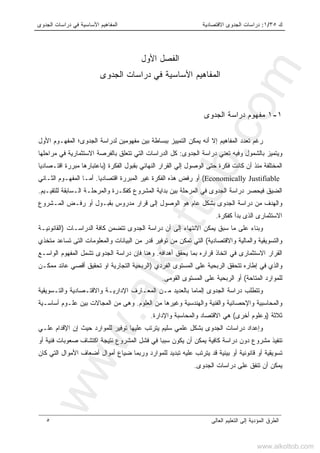 ‫ﻙ‬٣٥/١:‫ﺍﻻﻗﺘﺼﺎﺩﻴ‬ ‫ﺍﻟﺠﺩﻭﻯ‬ ‫ﺩﺭﺍﺴﺎﺕ‬‫ﺔ‬‫ﺍﻟﺠﺩﻭﻯ‬ ‫ﺩﺭﺍﺴﺎﺕ‬ ‫ﻓﻲ‬ ‫ﺍﻷﺴﺎﺴﻴﺔ‬ ‫ﺍﻟﻤﻔﺎﻫﻴﻡ‬
‫ﺍﻟﻌﺎﻟﻰ‬ ‫ﺍﻟﺘﻌﻠﻴﻡ‬ ‫ﺇﻟﻰ‬ ‫ﺍﻟﻤﺅﺩﻴﺔ‬ ‫ﺍﻟﻁﺭﻕ‬٥
‫ﺍﻷﻭل‬ ‫ﺍﻟﻔﺼل‬
‫ﺍﻟﺠﺩﻭﻯ‬ ‫ﺩﺭﺍﺴﺎﺕ‬ ‫ﻓﻲ‬ ‫ﺍﻷﺴﺎﺴﻴﺔ‬ ‫ﺍﻟﻤﻔﺎﻫﻴﻡ‬
١-١‫ﻤ‬‫ﻔﻬﻭﻡ‬‫ﺍﻟﺠﺩﻭﻯ‬ ‫ﺩﺭﺍﺴﺔ‬
‫ﺒ‬ ‫ﺍﻟﺘﻤﻴﻴﺯ‬ ‫ﻴﻤﻜﻥ‬ ‫ﺃﻨﻪ‬ ‫ﺇﻻ‬ ‫ﺍﻟﻤﻔﺎﻫﻴﻡ‬ ‫ﺘﻌﺩﺩ‬ ‫ﺭﻏﻡ‬‫ﺍﻟﺠﺩﻭﻯ؛‬ ‫ﻟﺩﺭﺍﺴﺔ‬ ‫ﻤﻔﻬﻭﻤﻴﻥ‬ ‫ﺒﻴﻥ‬ ‫ﺒﺴﺎﻁﺔ‬‫ﺍﻷﻭل‬ ‫ﺍﻟﻤﻔﻬـﻭﻡ‬
‫ﺍﻟﺠﺩﻭﻯ‬ ‫ﺩﺭﺍﺴﺔ‬ ‫ﺘﻌﻨﻲ‬ ‫ﻭﻓﻴﻪ‬ ‫ﺒﺎﻟﺸﻤﻭل‬ ‫ﻭﻴﺘﻤﻴﺯ‬:‫ﺒﺎﻟﻔﺭﺼ‬ ‫ﺘﺘﻌﻠﻕ‬ ‫ﺍﻟﺘﻲ‬ ‫ﺍﻟﺩﺭﺍﺴﺎﺕ‬ ‫ﻜل‬‫ﻤﺭﺍﺤﻠﻬﺎ‬ ‫ﻓﻲ‬ ‫ﺍﻻﺴﺘﺜﻤﺎﺭﻴﺔ‬ ‫ﺔ‬
‫ﺤﺘ‬ ‫ﻓﻜﺭﺓ‬ ‫ﻜﺎﻨﺕ‬ ‫ﺃﻥ‬ ‫ﻤﻨﺫ‬ ‫ﺍﻟﻤﺨﺘﻠﻔﺔ‬‫ﻰ‬‫ﺍﻟﻔﻜﺭﺓ‬ ‫ﺒﻘﺒﻭل‬ ‫ﺍﻟﻨﻬﺎﺌﻲ‬ ‫ﺍﻟﻘﺭﺍﺭ‬ ‫ﺇﻟﻲ‬ ‫ﺍﻟﻭﺼﻭل‬)‫ﺭ‬‫ﻤﺒ‬ ‫ﺒﺎﻋﺘﺒﺎﺭﻫﺎ‬‫ﺍﻗﺘـﺼﺎﺩﻴﺎ‬ ‫ﺭﺓ‬
Economically Justifiable(‫ﺍﻗﺘﺼﺎﺩﻴﺎ‬ ‫ﺍﻟﻤﺒﺭﺭﺓ‬ ‫ﻏﻴﺭ‬ ‫ﺍﻟﻔﻜﺭﺓ‬ ‫ﻫﺫﻩ‬ ‫ﺭﻓﺽ‬ ‫ﺃﻭ‬.‫ﺍﻟﺜـﺎﻨﻲ‬ ‫ﺍﻟﻤﻔﻬـﻭﻡ‬ ‫ﺃﻤـﺎ‬
‫ﺍﻟ‬ ‫ﺒﺩﺍﻴﺔ‬ ‫ﺒﻴﻥ‬ ‫ﺍﻟﻤﺭﺤﻠﺔ‬ ‫ﻓﻲ‬ ‫ﺍﻟﺠﺩﻭﻯ‬ ‫ﺩﺭﺍﺴﺔ‬ ‫ﻓﻴﺤﺼﺭ‬ ‫ﺍﻟﻀﻴﻕ‬‫ﻟﻠﺘﻘﻴـﻴﻡ‬ ‫ﺍﻟـﺴﺎﺒﻘﺔ‬ ‫ﻭﺍﻟﻤﺭﺤﻠـﺔ‬ ‫ﻜﻔﻜـﺭﺓ‬ ‫ﻤﺸﺭﻭﻉ‬.
‫ﺍﻟﻤـﺸﺭﻭﻉ‬ ‫ﺭﻓـﺽ‬ ‫ﺃﻭ‬ ‫ﺒﻘﺒـﻭل‬ ‫ﻤﺩﺭﻭﺱ‬ ‫ﻗﺭﺍﺭ‬ ‫ﺇﻟﻰ‬ ‫ﺍﻟﻭﺼﻭل‬ ‫ﻫﻭ‬ ‫ﻋﺎﻡ‬ ‫ﺒﺸﻜل‬ ‫ﺍﻟﺠﺩﻭﻯ‬ ‫ﺩﺭﺍﺴﺔ‬ ‫ﻤﻥ‬ ‫ﻭﺍﻟﻬﺩﻑ‬
‫ﻜﻔﻜﺭﺓ‬ ‫ﺒﺩﺃ‬ ‫ﺍﻟﺫﻯ‬ ‫ﺍﻻﺴﺘﺜﻤﺎﺭﻯ‬.
‫ﺍﻟﺩﺭﺍﺴـﺎﺕ‬ ‫ﻜﺎﻓﺔ‬ ‫ﺘﺘﻀﻤﻥ‬ ‫ﺍﻟﺠﺩﻭﻯ‬ ‫ﺩﺭﺍﺴﺔ‬ ‫ﺃﻥ‬ ‫ﺇﻟﻰ‬ ‫ﺍﻻﻨﺘﻬﺎﺀ‬ ‫ﻴﻤﻜﻥ‬ ‫ﺴﺒﻕ‬ ‫ﻤﺎ‬ ‫ﻋﻠﻰ‬ ‫ﻭﺒﻨﺎﺀ‬)‫ﺍﻟﻘﺎﻨﻭﻨﻴـﺔ‬
‫ﻭﺍﻻﻗﺘﺼﺎﺩﻴﺔ‬ ‫ﻭﺍﻟﻤﺎﻟﻴﺔ‬ ‫ﻭﺍﻟﺘﺴﻭﻴﻘﻴﺔ‬(‫ﺍﻟ‬ ‫ﻭﺍﻟﻤﻌﻠﻭﻤﺎﺕ‬ ‫ﺍﻟﺒﻴﺎﻨﺎﺕ‬ ‫ﻤﻥ‬ ‫ﻗﺩﺭ‬ ‫ﺘﻭﻓﻴﺭ‬ ‫ﻤﻥ‬ ‫ﺘﻤﻜﻥ‬ ‫ﺍﻟﺘﻲ‬‫ﺘ‬ ‫ﺘﻰ‬‫ﻤﺘﺨﺫﻱ‬ ‫ﺴﺎﻋﺩ‬
‫ﺃﻫﺩﺍﻓﻪ‬ ‫ﻴﺤﻘﻕ‬ ‫ﺒﻤﺎ‬ ‫ﻗﺭﺍﺭﻩ‬ ‫ﺍﺘﺨﺎﺫ‬ ‫ﻓﻲ‬ ‫ﺍﻻﺴﺘﺜﻤﺎﺭﻯ‬ ‫ﺍﻟﻘﺭﺍﺭ‬.‫ﺍﻟﻭﺍﺴـﻊ‬ ‫ﺍﻟﻤﻔﻬﻭﻡ‬ ‫ﺘﺸﻤل‬ ‫ﺍﻟﺠﺩﻭﻯ‬ ‫ﺩﺭﺍﺴﺔ‬ ‫ﻓﺈﻥ‬ ‫ﻭﻫﻨﺎ‬
‫ﺍﻟﻔﺭﺩﻱ‬ ‫ﺍﻟﻤﺴﺘﻭﻯ‬ ‫ﻋﻠﻰ‬ ‫ﺍﻟﺭﺒﺤﻴﺔ‬ ‫ﺘﺘﺤﻘﻕ‬ ‫ﺇﻁﺎﺭﻩ‬ ‫ﻓﻲ‬ ‫ﻭﺍﻟﺫﻱ‬)‫ﻤﻤﻜـﻥ‬ ‫ﻋﺎﺌﺩ‬ ‫ﺃﻗﺼﻲ‬ ‫ﺘﺤﻘﻴﻕ‬ ‫ﺍﻭ‬ ‫ﺍﻟﺘﺠﺎﺭﻴﺔ‬ ‫ﺍﻟﺭﺒﺤﻴﺔ‬
‫ﺍ‬ ‫ﻟﻠﻤﻭﺍﺭﺩ‬‫ﻟﻤﺘﺎﺤﺔ‬(‫ﺍﻟﻘﻭﻤﻰ‬ ‫ﺍﻟﻤﺴﺘﻭﻯ‬ ‫ﻋﻠﻰ‬ ‫ﺍﻟﺭﺒﺤﻴﺔ‬ ‫ﺃﻭ‬.
‫ﻭﺍﻟﺘـﺴﻭﻴﻘﻴﺔ‬ ‫ﻭﺍﻻﻗﺘـﺼﺎﺩﻴﺔ‬ ‫ﺍﻹﺩﺍﺭﻴـﺔ‬ ‫ﺍﻟﻤﻌـﺎﺭﻑ‬ ‫ﻤـﻥ‬ ‫ﺒﺎﻟﻌﺩﻴﺩ‬ ‫ﺇﻟﻤﺎﻤﺎ‬ ‫ﺍﻟﺠﺩﻭﻯ‬ ‫ﺩﺭﺍﺴﺔ‬ ‫ﻭﺘﺘﻁﻠﺏ‬
‫ﺍﻟﻌﻠﻭﻡ‬ ‫ﻤﻥ‬ ‫ﻭﻏﻴﺭﻫﺎ‬ ‫ﻭﺍﻟﻬﻨﺩﺴﻴﺔ‬ ‫ﻭﺍﻟﻔﻨﻴﺔ‬ ‫ﻭﺍﻹﺤﺼﺎﺌﻴﺔ‬ ‫ﻭﺍﻟﻤﺤﺎﺴﺒﻴﺔ‬.‫ﺃﺴﺎﺴـﻴﺔ‬ ‫ﻋﻠـﻭﻡ‬ ‫ﺒﻴﻥ‬ ‫ﺍﻟﻤﺠﺎﻻﺕ‬ ‫ﻤﻥ‬ ‫ﻭﻫﻰ‬
‫ﺜﻼﺜﺔ‬)‫ﺃﺨﺭﻯ‬ ‫ﻭﻋﻠﻭﻡ‬(‫ﻭﺍﻹﺩﺍﺭﺓ‬ ‫ﻭﺍﻟﻤﺤﺎﺴﺒﺔ‬ ‫ﺍﻻﻗﺘﺼﺎﺩ‬ ‫ﻫﻲ‬.
‫ﺤﻴﺙ‬ ‫ﻟﻠﻤﻭﺍﺭﺩ‬ ‫ﺘﻭﻓﻴﺭ‬ ‫ﻋﻠﻴﻬﺎ‬ ‫ﻴﺘﺭﺘﺏ‬ ‫ﺴﻠﻴﻡ‬ ‫ﻋﻠﻤﻲ‬ ‫ﺒﺸﻜل‬ ‫ﺍﻟﺠﺩﻭﻯ‬ ‫ﺩﺭﺍﺴﺎﺕ‬ ‫ﻭﺇﻋﺩﺍﺩ‬‫ﺇ‬‫ﻋﻠـﻲ‬ ‫ﺍﻹﻗﺩﺍﻡ‬ ‫ﻥ‬
‫ﺃﻭ‬ ‫ﻓﻨﻴﺔ‬ ‫ﺼﻌﻭﺒﺎﺕ‬ ‫ﺍﻜﺘﺸﺎﻑ‬ ‫ﻨﺘﻴﺠﺔ‬ ‫ﺍﻟﻤﺸﺭﻭﻉ‬ ‫ﻓﺸل‬ ‫ﻓﻲ‬ ‫ﺴﺒﺒﺎ‬ ‫ﻴﻜﻭﻥ‬ ‫ﺃﻥ‬ ‫ﻴﻤﻜﻥ‬ ‫ﻜﺎﻓﻴﺔ‬ ‫ﺩﺭﺍﺴﺔ‬ ‫ﺩﻭﻥ‬ ‫ﻤﺸﺭﻭﻉ‬ ‫ﺘﻨﻔﻴﺫ‬
‫ﺒﻴﺌﻴﺔ‬ ‫ﺃﻭ‬ ‫ﻗﺎﻨﻭﻨﻴﺔ‬ ‫ﺃﻭ‬ ‫ﺘﺴﻭﻴﻘﻴﺔ‬‫ﻗﺩ‬‫ﺍﻷﻤﻭ‬ ‫ﺃﻀﻌﺎﻑ‬ ‫ﺃﻤﻭﺍل‬ ‫ﻀﻴﺎﻉ‬ ‫ﻭﺭﺒﻤﺎ‬ ‫ﻟﻠﻤﻭﺍﺭﺩ‬ ‫ﺘﺒﺩﻴﺩ‬ ‫ﻋﻠﻴﻪ‬ ‫ﻴﺘﺭﺘﺏ‬‫ﻜﺎﻥ‬ ‫ﺍﻟﺘﻲ‬ ‫ﺍل‬
‫ﺍﻟﺠﺩﻭﻯ‬ ‫ﺩﺭﺍﺴﺎﺕ‬ ‫ﻋﻠﻰ‬ ‫ﺘﻨﻔﻕ‬ ‫ﺃﻥ‬ ‫ﻴﻤﻜﻥ‬.
www.alkottob.com
www.alkottob.com
 