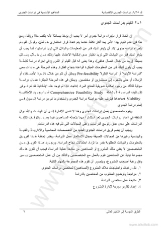 ‫ﻙ‬٣٥/١:‫ﺍﻻﻗﺘﺼﺎﺩﻴ‬ ‫ﺍﻟﺠﺩﻭﻯ‬ ‫ﺩﺭﺍﺴﺎﺕ‬‫ﺔ‬‫ﺍﻟﺠﺩﻭﻯ‬ ‫ﺩﺭﺍﺴﺎﺕ‬ ‫ﻓﻲ‬ ‫ﺍﻷﺴﺎﺴﻴﺔ‬ ‫ﺍﻟﻤﻔﺎﻫﻴﻡ‬
‫ﺍﻟﻌﺎﻟﻰ‬ ‫ﺍﻟﺘﻌﻠﻴﻡ‬ ‫ﺇﻟﻰ‬ ‫ﺍﻟﻤﺅﺩﻴﺔ‬ ‫ﺍﻟﻁﺭﻕ‬٦
١-٢‫ﺍﻟﺠﺩﻭﻯ‬ ‫ﺒﺩﺭﺍﺴﺎﺕ‬ ‫ﺍﻟﻘﻴﺎﻡ‬
‫ﺇﻥ‬‫ﺍ‬‫ﻴﺠﺏ‬ ‫ﻻ‬ ‫ﺃﻤﺭ‬ ‫ﺠﺩﻭﻯ‬ ‫ﺩﺭﺍﺴﺔ‬ ‫ﺒﺈﺠﺭﺍﺀ‬ ‫ﻗﺭﺍﺭ‬ ‫ﺘﺨﺎﺫ‬‫ﺃ‬‫ﻭﻤﻊ‬ ،‫ﻭﻭﻗﺘﺎ‬ ‫ﻤﺎﻻ‬ ‫ﻴﻜﻠﻑ‬ ‫ﻷﻨﻪ‬ ‫ﺒﺒﺴﺎﻁﺔ‬ ‫ﻴﺅﺨﺫ‬ ‫ﻥ‬
‫ﻴﻌﺩ‬ ‫ﺍﻷﻤﺭ‬ ‫ﺒﻬﺫﺍ‬ ‫ﺍﻟﻘﻴﺎﻡ‬ ‫ﻋﺩﻡ‬ ‫ﻓﺈﻥ‬ ‫ﻫﺫﺍ‬‫ﺃ‬‫ﺍﻟﻘﻴـﺎﻡ‬ ‫ﻭﻗﺒـل‬ ،‫ﺨـﺎﻁﺊ‬ ‫ﺍﺴﺘﺜﻤﺎﺭﻱ‬ ‫ﻗﺭﺍﺭ‬ ‫ﺍﺘﺨﺎﺫ‬ ‫ﻴﺘﻡ‬ ‫ﻋﻨﺩﻤﺎ‬ ‫ﺘﻜﻠﻔﺔ‬ ‫ﻜﺜﺭ‬
‫ﺒﺈﺠﺭﺍ‬‫ﺃﻥ‬ ‫ﻴﺠﺏ‬ ‫ﻜﻤﺎ‬ ،‫ﺩﺭﺍﺴﺘﻬﺎ‬ ‫ﺘﺭﻴﺩ‬ ‫ﺍﻟﺘﻲ‬ ‫ﻭﺍﻟﺒﺩﺍﺌل‬ ‫ﺍﻟﻤﻌﻠﻭﻤﺎﺕ‬ ‫ﻤﻥ‬ ‫ﻗﺩﺭ‬ ‫ﻟﺩﻴﻙ‬ ‫ﻴﺘﻭﻓﺭ‬ ‫ﺃﻥ‬ ‫ﻻﺒﺩ‬ ‫ﺠﺩﻭﻯ‬ ‫ﺩﺭﺍﺴﺔ‬ ‫ﺀ‬
‫ﻤﻥ‬ ‫ﻗﺩﺭ‬ ‫ﻟﺩﻴﻙ‬ ‫ﻴﺘﻭﻓﺭ‬‫ﻤﺩﻯ‬ ‫ﺍﺨﺘﺒﺎﺭ‬ ‫ﺘﺭﻴﺩ‬ ‫ﺍﻟﺘﻰ‬ ‫ﺍﻟﺒﻴﺎﻨﺎﺕ‬‫ﺇ‬‫ﻭﺴـﺎﺌل‬ ‫ﺨـﻼل‬ ‫ﻤـﻥ‬ ‫ﻭﺫﻟﻙ‬ ‫ﻋﻠﻴﻬﺎ‬ ‫ﺍﻻﻋﺘﻤﺎﺩ‬ ‫ﻤﻜﺎﻨﻴﺔ‬
‫ﺒﺴﻴﻁﺔ‬)‫ﻫﺎﺘﻔﻲ‬ ‫ﺍﺘﺼﺎل‬ ‫ﺨﻼل‬ ‫ﻤﻥ‬ ‫ﺭﺒﻤﺎ‬(‫ﺇﺠﺭﺍﺀ‬ ‫ﻓﻲ‬ ‫ﺍﻟﺸﺭﻭﻉ‬ ‫ﺃﻭ‬ ‫ﺍﻟﻘﻴﺎﻡ‬ ‫ﻗﺒل‬ ‫ﺃﻨﻪ‬ ‫ﻴﻌﻨﻰ‬ ‫ﻭﻫﺫﺍ‬ ،‫ﻜﺎﻤﻠـﺔ‬ ‫ﺩﺭﺍﺴﺔ‬
‫ﺍﻟﻔﻜﺭﺓ‬ ‫ﺒﻨﺠﺎﺡ‬ ‫ﺍﻟﻭﺍﻋﺩﺓ‬ ‫ﺍﻟﻤﺒﻜﺭﺓ‬ ‫ﺍﻟﻤﻌﻠﻭﻤﺎﺕ‬ ‫ﻤﻥ‬ ‫ﻗﺩﺭ‬ ‫ﻟﺩﻴﻙ‬ ‫ﻴﻜﻭﻥ‬ ‫ﺃﻥ‬ ‫ﻴﺠﺏ‬.‫ﻫﻰ‬ ‫ﺍﻟﻤﺭﺤﻠﺔ‬ ‫ﻭﻫﺫﻩ‬‫ﻤـﺎ‬‫ﹸـ‬‫ﺘ‬‫ﺴﻤﻰ‬
"‫ﺍﻷﻭﻟﻴﺔ‬ ‫ﺍﻟﺩﺭﺍﺴﺔ‬"‫ﺃﻭ‬"‫ﺍﻟﻔﻜﺭﺓ‬ ‫ﺩﺭﺍﺴﺔ‬"Pre-feasibility‫ﺍﻷ‬ ‫ﺩﺍﺌـﺭﺓ‬ ‫ﺨﻼل‬ ‫ﻤﻥ‬ ‫ﺘﺘﻡ‬ ‫ﺃﻥ‬ ‫ﻭﻴﻤﻜﻥ‬‫ﺃﻭ‬ ‫ﺼـﺩﻗﺎﺀ‬
‫ﻤﺨﺘﺼﻴﻥ‬ ‫ﺃﻭ‬ ‫ﻤﺴﺘﺸﺎﺭﻴﻥ‬ ‫ﺇﻟﻰ‬ ‫ﺒﺎﻟﻠﺠﻭﺀ‬ ‫ﺤﺘﻰ‬ ‫ﺃﻭ‬ ‫ﺍﻟﺯﻤﻼﺀ‬.‫ﺍﻟﻤﺭ‬ ‫ﻫﺫﻩ‬ ‫ﻓﻲ‬ ‫ﻭﻴﻤﻜﻥ‬‫ﺩﺭﺍﺴـﺔ‬ ‫ﻋﻤـل‬ ‫ﺍﻟﻤﺒﻜﺭﺓ‬ ‫ﺤﻠﺔ‬
‫ﻭﺠﻭﺩ‬ ‫ﻤﻥ‬ ‫ﻟﻠﺘﺄﻜﺩ‬ ‫ﺴﻭﻗﻴﺔ‬‫ﺇ‬‫ﺘـﻭﻓﻴﺭ‬ ‫ﺘﻡ‬ ‫ﻓﻘﺩ‬ ‫ﺍﻹﻤﻜﺎﻨﻴﺔ‬ ‫ﻫﺫﻩ‬ ‫ﺘﻭﺠﺩ‬ ‫ﻟﻡ‬ ‫ﻓﺈﺫﺍ‬ ،‫ﺇﻨﺘﺎﺠﻪ‬ ‫ﺍﻟﻤﺭﺍﺩ‬ ‫ﻟﻠﻤﻨﺘﺞ‬ ‫ﺘﺴﻭﻴﻘﻴﺔ‬ ‫ﻤﻜﺎﻨﻴﺔ‬
‫ـﺸﺎﻤﻠﺔ‬‫ـ‬‫ﺍﻟ‬ ‫ـﺔ‬‫ـ‬‫ﺍﻟﺩﺭﺍﺴ‬ ‫ـﺎﻟﻴﻑ‬‫ـ‬‫ﺘﻜ‬Comprehensive Feasibility Study‫ـﺔ‬‫ـ‬‫ﺍﻹﻤﻜﺎﻨﻴ‬ ‫ـﻭﺩ‬‫ـ‬‫ﻭﺠ‬ ‫ـﺎ‬‫ـ‬‫ﺃﻤ‬
Market Viability‫ﻭﺍﺴﺘ‬ ‫ﺍﻟﺠﺩﻭﻯ‬ ‫ﺩﺭﺍﺴﺔ‬ ‫ﻤﻭﺍﺼﻠﺔ‬ ‫ﻋﻠﻴﻪ‬ ‫ﻓﻴﺘﺭﺘﺏ‬‫ﻓـﻰ‬ ‫ﺍﻟـﺴﻭﻕ‬ ‫ﺩﺭﺍﺴﺔ‬ ‫ﻤﻥ‬ ‫ﺘﻡ‬ ‫ﻤﺎ‬ ‫ﺨﺩﺍﻡ‬
‫ﺇ‬‫ﺍﻟﺠﺩﻭﻯ‬ ‫ﺩﺭﺍﺴﺔ‬ ‫ﺘﻤﺎﻡ‬.
‫ﻭﺍﻷﻤـﻭﺍل‬ ‫ﺍﻟﻭﻗـﺕ‬ ‫ﺃﻥ‬ ‫ﺇﻟـﻰ‬ ‫ﺍﻹﺸﺎﺭﺓ‬ ‫ﻨﻨﺴﻰ‬ ‫ﻻ‬ ‫ﻭﻫﻨﺎ‬ ‫ﺍﻟﺠﺩﻭﻯ‬ ‫ﺩﺭﺍﺴﺎﺕ‬ ‫ﺒﻌﻤل‬ ‫ﻤﺘﺨﺼﺼﻭﻥ‬ ‫ﻭﻴﻘﻭﻡ‬
‫ﺒﻌـﺩ‬ ‫ﻓﻴﻤﺎ‬ ‫ﺍﻟﻤﺴﺎﻫﻤﻭﻥ‬ ‫ﻴﺘﺤﻤﻠﻪ‬ ‫ﻤﻬﻤﺎ‬ ‫ﺍﺴﺘﺜﻤﺎﺭﺍ‬ ‫ﺘﻌﺩ‬ ‫ﺍﻟﺠﺩﻭﻯ‬ ‫ﺩﺭﺍﺴﺎﺕ‬ ‫ﺇﻋﺩﺍﺩ‬ ‫ﻓﻲ‬ ‫ﺍﻟﻤﻨﻔﻘﺔ‬.‫ﺘﻜﻠﻔـﺔ‬ ‫ﻭﺘﺘﻭﻗـﻑ‬
‫ﺍ‬ ‫ﻭﻋﻠﻰ‬ ‫ﺍﻟﺩﺭﺍﺴﺎﺕ‬ ‫ﻭﺘﻭﺴﻊ‬ ‫ﻋﻤﻕ‬ ‫ﻤﺩﻯ‬ ‫ﻋﻠﻰ‬ ‫ﺍﻟﺩﺭﺍﺴﺎﺕ‬‫ﺍﻟﺩﺭﺍﺴﺎﺕ‬ ‫ﻫﺫﻩ‬ ‫ﻓﻴﻪ‬ ‫ﺘﺘﻡ‬ ‫ﺍﻟﺘﻰ‬ ‫ﻟﻤﺠﺎﻻﺕ‬.
‫ﻭﺍﻟﻔﻨﻴـﺔ‬ ‫ﻭﺍﻹﺩﺍﺭﻴـﺔ‬ ‫ﺍﻟﻤﺤﺎﺴﺒﻴﺔ‬ ‫ﺍﻟﺘﺨﺼﺼﺎﺕ‬ ‫ﻤﻥ‬ ‫ﺍﻟﻌﺩﻴﺩ‬ ‫ﺍﻟﺠﺩﻭﻯ‬ ‫ﺩﺭﺍﺴﺎﺕ‬ ‫ﻓﺭﻴﻕ‬ ‫ﻴﻀﻡ‬ ‫ﺃﻥ‬ ‫ﻭﻴﺠﺏ‬
‫ﺍﻟﻔﺭﻴـﻕ‬ ‫ﻫـﺫﺍ‬ ‫ﺇﺤﺎﻁﺔ‬ ‫ﻭﺒﻘﺩﺭ‬ ،‫ﺍﻟﺩﺭﺍﺴﺔ‬ ‫ﻤﺤل‬ ‫ﺍﻻﺴﺘﺜﻤﺎﺭ‬ ‫ﺒﻤﺠﺎل‬ ‫ﺍﻟﻠﺼﻴﻘﺔ‬ ‫ﺍﻟﻤﺠﺎﻻﺕ‬ ‫ﻤﻥ‬ ‫ﻭﻏﻴﺭﻫﺎ‬ ‫ﻭﺍﻟﻬﻨﺩﺴﻴﺔ‬
‫ﻨ‬ ‫ﺍﺤﺘﻤﺎﻻﺕ‬ ‫ﺘﺯﺩﺍﺩ‬ ‫ﻤﺎ‬ ‫ﺒﻘﺩﺭ‬ ‫ﺍﻟﻤﻁﻠﻭﺒﺔ‬ ‫ﻭﺍﻟﺒﻴﺎﻨﺎﺕ‬ ‫ﺒﺎﻟﻤﻌﻠﻭﻤﺎﺕ‬‫ﺍﻟﺩﺭﺍﺴﺔ‬ ‫ﺠﺎﺡ‬.‫ﻤـﻥ‬ ‫ﺍﻟﻔﺭﻴـﻕ‬ ‫ﻫـﺫﺍ‬ ‫ﻭﻭﺠـﻭﺩ‬
‫ﺍﻟﺩﺭﺍﺴﺔ‬ ‫ﻋﻤﻠﻴﺔ‬ ‫ﻤﺘﺎﺒﻌﺔ‬ ‫ﻤﻥ‬ ‫ﺍﻟﻤﺴﺎﻫﻤﻴﻥ‬ ‫ﺃﻭ‬ ‫ﺍﻟﻤﺸﺭﻭﻉ‬ ‫ﻤﺎﻟﻙ‬ ‫ﻴﻌﻔﻲ‬ ‫ﻻ‬ ‫ﺍﻟﻤﺘﺨﺼﺼﻴﻥ‬،‫ﻫﻨـﺎﻙ‬ ‫ﺘﻜﻭﻥ‬ ‫ﺃﻥ‬ ‫ﻓﻴﺠﺏ‬
‫ﻴـﺴﻴﺭ‬ ‫ﺍﻟﻤﺘﺨﺼﺼﻴﻥ‬ ‫ﻋﻤل‬ ‫ﺃﻥ‬ ‫ﻤﻥ‬ ‫ﻭﺍﻟﺘﺄﻜﺩ‬ ‫ﺍﻟﻤﺘﺨﺼﺼﻴﻥ‬ ‫ﻤﻊ‬ ‫ﺒﺎﻟﻌﻤل‬ ‫ﺘﻘﻭﻡ‬ ‫ﺍﻟﻤﺴﺎﻫﻤﻴﻥ‬ ‫ﻋﻥ‬ ‫ﻨﻴﺎﺒﺔ‬ ‫ﻤﺠﻤﻭﻋﺔ‬
‫ﺍﻟﻤﺠﻤﻭﻋﺔ‬ ‫ﻫﺫﻩ‬ ‫ﺘﻘﻭﻡ‬ ‫ﺃﻥ‬ ‫ﻭﻴﺘﺼﻭﺭ‬ ،‫ﺍﻟﻤﺸﺭﻭﻉ‬ ‫ﺃﺼﺤﺎﺏ‬ ‫ﺭﻏﺒﺔ‬ ‫ﻭﻓﻕ‬‫ﺍﻟﺘﺎﻟﻴﺔ‬ ‫ﺒﺎﻟﻤﻬﺎﻡ‬:
١.‫ﺍﻟﻤﺸﺭﻭﻉ‬ ‫ﻤﻼﻙ‬ ‫ﻭﺍﺤﺘﻴﺎﺠﺎﺕ‬ ‫ﺭﻏﺒﺎﺕ‬ ‫ﻨﻘل‬)‫ﺍﻟﻤﺴﺎﻫﻤﻴﻥ‬(‫ﺍﻟﺠﺩﻭﻯ‬ ‫ﺩﺭﺍﺴﺎﺕ‬ ‫ﻟﻤﺨﺘﺼﻲ‬
٢.‫ﺒﺎﻟﺩﺭﺍﺴﺔ‬ ‫ﺍﻟﻤﺨﺘﺼﻴﻥ‬ ‫ﻤﻥ‬ ‫ﺍﻟﻤﻁﻠﻭﺏ‬ ‫ﻭﺘﻭﻀﻴﺢ‬ ‫ﻤﺭﺍﺠﻌﺔ‬
٣.‫ﺍﻟﺩﺭﺍﺴﺔ‬ ‫ﻤﺨﺘﺼﻲ‬ ‫ﻋﻤل‬ ‫ﻤﺘﺎﺒﻌﺔ‬
٤.‫ﺍﻟﻤﺸﺭﻭﻉ‬ ‫ﻹﺩﺍﺭﺓ‬ ‫ﺩﻭﺭﻴﺔ‬ ‫ﺘﻘﺎﺭﻴﺭ‬ ‫ﺇﻋﺩﺍﺩ‬
www.alkottob.com
www.alkottob.com
 