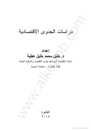 ‫ﺍﻻﻗﺘﺼﺎﺩﻴﺔ‬ ‫ﺍﻟﺠﺩﻭﻯ‬ ‫ﺩﺭﺍﺴﺎﺕ‬
‫إﻋﺪاد‬
‫د‬.‫ﻋﻄﻴ‬ ‫ﺧﻠﻴﻞ‬ ‫ﻣﺤﻤﺪ‬ ‫ﺧﻠﻴﻞ‬‫ﺔ‬
‫ﺍﻻﻗﺘﺼ‬ ‫ﺒﻘﺴﻡ‬ ‫ﺍﻟﻤﺴﺎﻋﺩ‬ ‫ﺍﻻﻗﺘﺼﺎﺩ‬ ‫ﺃﺴﺘﺎﺫ‬‫ﺍﻟﻌﺎﻤﺔ‬ ‫ﻭﺍﻟﻤﺎﻟﻴﺔ‬ ‫ﺎﺩ‬
‫ﺍﻟﺘ‬ ‫ﻜﻠﻴﺔ‬‫ﺠﺎ‬‫ﺠﺎﻤﻌﺔ‬ ‫ـ‬ ‫ﺭﺓ‬‫ﺃﺴﻴﻭﻁ‬
‫اﻟﻘﺎهﺮة‬
٢٠٠٨
www.alkottob.com
www.alkottob.com
 