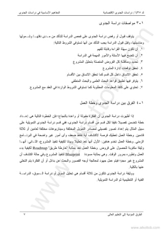 ‫ﻙ‬٣٥/١:‫ﺍﻻﻗﺘﺼﺎﺩﻴ‬ ‫ﺍﻟﺠﺩﻭﻯ‬ ‫ﺩﺭﺍﺴﺎﺕ‬‫ﺔ‬‫ﺍﻟﺠﺩﻭﻯ‬ ‫ﺩﺭﺍﺴﺎﺕ‬ ‫ﻓﻲ‬ ‫ﺍﻷﺴﺎﺴﻴﺔ‬ ‫ﺍﻟﻤﻔﺎﻫﻴﻡ‬
‫ﺍﻟﻌﺎﻟﻰ‬ ‫ﺍﻟﺘﻌﻠﻴﻡ‬ ‫ﺇﻟﻰ‬ ‫ﺍﻟﻤﺅﺩﻴﺔ‬ ‫ﺍﻟﻁﺭﻕ‬٧
١-٣‫ﺍﻟﺠﺩﻭﻯ‬ ‫ﺩﺭﺍﺴﺔ‬ ‫ﻤﻭﺍﺼﻔﺎﺕ‬
‫ﺍﻟﺠﺩﻭﻯ‬ ‫ﺩﺭﺍﺴﺔ‬ ‫ﺭﻓﺽ‬ ‫ﺃﻭ‬ ‫ﻗﺒﻭل‬ ‫ﻴﺘﻭﻗﻑ‬‫ﻋﻠﻰ‬‫ﺍﻟﺩ‬ ‫ﻓﺤﺹ‬‫ﻭﺸـﻤﻭﻟﻬﺎ‬ ‫ﺩﻗﺘﻬـﺎ‬ ‫ﻤـﺩﻯ‬ ‫ﻤﻥ‬ ‫ﻟﻠﺘﺄﻜﺩ‬ ‫ﺭﺍﺴﺔ‬
‫ﺍﻟﺘﺎﻟﻴﺔ‬ ‫ﺍﻟﺸﺭﻭﻁ‬ ‫ﺘﺴﺘﻭﻓﻲ‬ ‫ﺃﻨﻬﺎ‬ ‫ﻤﻥ‬ ‫ﺍﻟﺘﺄﻜﺩ‬ ‫ﻴﺠﺏ‬ ‫ﺍﻟﺩﺭﺍﺴﺔ‬ ‫ﻗﺒﻭل‬ ‫ﻭﻗﺒل‬ ،‫ﻭﻤﻨﺎﺴﺒﺘﻬﺎ‬:
١.‫ﻟﻠﻔﻬﻡ‬ ‫ﻭﻗﺎﺒﻠﺔ‬ ‫ﺍﻟﻘﺭﺍﺀﺓ‬ ‫ﺴﻬﻠﺔ‬ ‫ﺘﻜﻭﻥ‬ ‫ﺃﻥ‬
٢.‫ﺍﻟﺩﺭﺍﺴﺔ‬ ‫ﻓﻲ‬ ‫ﺍﻟﻤﻬﻤﺔ‬ ‫ﻭﺍﻷﻤﻭﺭ‬ ‫ﺍﻷﺴﺌﻠﺔ‬ ‫ﻓﻴﻬﺎ‬ ‫ﺘﺘﻀﺢ‬ ‫ﺃﻥ‬
٣.‫ﺍﻟﻤﺸﺭﻭﻉ‬ ‫ﺒﺘﺤﻠﻴل‬ ‫ﺍﻟﻤﺘﺼﻠﺔ‬ ‫ﺍﻟﻔﺭﻭﺽ‬ ‫ﻜل‬ ‫ﻭﻤﻨﺎﻗﺸﺔ‬ ‫ﺘﺤﺩﻴﺩ‬
٤.‫ﺍﻟﻤﺸﺭﻭ‬ ‫ﺇﺩﺍﺭﺓ‬ ‫ﺘﻭﻗﻌﺎﺕ‬ ‫ﺘﺤﻘﻕ‬‫ﻉ‬
٥.‫ﺍﻻ‬ ‫ﺘﺤﻘﻕ‬‫ﺍﻷﻗﺴﺎﻡ‬ ‫ﺒﻴﻥ‬ ‫ﺍﻻﺘﺴﺎﻕ‬ ‫ﺘﺤﻘﻕ‬ ‫ﻜﻤﺎ‬ ‫ﻗﺴﻡ‬ ‫ﻜل‬ ‫ﺩﺍﺨل‬ ‫ﺘﺴﺎﻕ‬
٦.‫ﺍﻟﻤﻨﻁﻘﻲ‬ ‫ﻭﺍﻟﺒﺤﺙ‬ ‫ﺍﻟﻌﻠﻤﻰ‬ ‫ﺍﻟﺒﺤﺙ‬ ‫ﻗﻭﺍﻋﺩ‬ ‫ﺘﻁﺒﻴﻕ‬ ‫ﻓﻴﻬﺎ‬ ‫ﻴﺘﻭﻓﺭ‬
٧.‫ﺍﻟﻤﺸﺭﻭﻉ‬ ‫ﻤﻊ‬ ‫ﺍﻟﻌﻘﺩ‬ ‫ﻓﻲ‬ ‫ﺍﻟﻭﺍﺭﺩﺓ‬ ‫ﺍﻟﺸﺭﻭﻁ‬ ‫ﺘﺴﺘﻭﻓﻲ‬ ‫ﻜﻤﺎ‬ ‫ﺍﻟﻤﻁﻠﻭﺒﺔ‬ ‫ﺍﻟﻤﻌﻠﻭﻤﺎﺕ‬ ‫ﻜﺎﻓﺔ‬ ‫ﻋﻠﻰ‬ ‫ﺘﺤﺘﻭﻱ‬.
١-٤‫ﺍﻟ‬‫ﺍﻟﻌﻤل‬ ‫ﻭﺨﻁﺔ‬ ‫ﺍﻟﺠﺩﻭﻯ‬ ‫ﺩﺭﺍﺴﺔ‬ ‫ﺒﻴﻥ‬ ‫ﻔﺭﻕ‬
‫ﺍ‬ ‫ﺃﻥ‬ ‫ﺍﻟﺠﺩﻭﻯ‬ ‫ﺩﺭﺍﺴﺔ‬ ‫ﺃﻅﻬﺭﺕ‬ ‫ﺇﺫﺍ‬‫ﺒﺎﻟﻨﺠﺎﺡ‬ ‫ﻭﺍﻋﺩﺓ‬ ‫ﺃﻭ‬ ‫ﻤﻘﺒﻭﻟﺔ‬ ‫ﻟﻔﻜﺭﺓ‬‫؛‬‫ﺇﻋـﺩﺍﺩ‬ ‫ﻫﻰ‬ ‫ﺍﻟﺘﺎﻟﻴﺔ‬ ‫ﺍﻟﺨﻁﻭﺓ‬ ‫ﻓﺈﻥ‬
‫ﻋﻠﻰ‬ ‫ﺍﻟﺘﻤﻭﻴﻠﻴﺔ‬ ‫ﺍﻟﺠﺩﻭﻯ‬ ‫ﺩﺭﺍﺴﺔ‬ ‫ﻗﺴﻡ‬ ‫ﻓﻔﻲ‬ ،‫ﺍﻟﺠﺩﻭﻯ‬ ‫ﺩﺭﺍﺴﺔ‬ ‫ﺃﻗﺴﺎﻡ‬ ‫ﻤﻥ‬ ‫ﻗﺴﻡ‬ ‫ﻟﻜل‬ ‫ﺩﻗﻴﻘﺎ‬ ‫ﺘﻔﺼﻴﻼ‬ ‫ﺘﺘﻀﻤﻥ‬ ‫ﺨﻁﺔ‬
‫ﺜﻼﺜﺔ‬ ‫ﺃﻭ‬ ‫ﻟﻌﺎﻤﻴﻥ‬ ‫ﻤﺨﺘﻠﻔﺔ‬ ‫ﻭﺴﻴﻨﺎﺭﻴﻭﻫﺎﺕ‬ ‫ﺍﻟﻤﺨﺘﻠﻔﺔ‬ ‫ﺍﻟﺘﻤﻭﻴل‬ ‫ﻟﻤﺼﺎﺩﺭ‬ ‫ﺘﻔﺼﻴﻠﻲ‬ ‫ﺘﺼﻭﺭ‬ ‫ﺇﻋﺩﺍﺩ‬ ‫ﻴﺘﻡ‬ ‫ﺍﻟﻤﺜﺎل‬ ‫ﺴﺒﻴل‬
‫ﻗﺎﺩﻤﻴﻥ‬.‫ﺍﻟ‬ ‫ﻭﺨﻁﺔ‬‫ﺃ‬ ‫ﻻﻜﺘﺸﺎﻑ‬ ‫ﻓﺭﺼﺔ‬ ‫ﺘﻌﻁﻴﻙ‬ ‫ﻌﻤل‬‫ﻴﺔ‬‫ﺃ‬ ‫ﻭﺃﻯ‬ ‫ﻀﻌﻑ‬ ‫ﻨﻘﺎﻁ‬‫ﻤﻭﺭ‬‫ﺍﻟﺒﺭﻨـﺎﻤﺞ‬ ‫ﻓﻲ‬ ‫ﻭﺍﻀﺤﺔ‬ ‫ﻏﻴﺭ‬
‫ﺍﻟﺯﻤﻨﻲ‬.‫ﻫﺩﻓﻴﻥ‬ ‫ﺘﺨﺩﻡ‬ ‫ﺍﻟﻌﻤل‬ ‫ﻭﺨﻁﺔ‬:‫ﺍﻟﺜـﺎﻨﻲ‬ ،‫ﺍﻟﻤﺸﺭﻭﻉ‬ ‫ﺘﻨﻔﻴﺫ‬ ‫ﻟﻜﻴﻔﻴﺔ‬ ‫ﻭﺒﻴﺎﻨﺎ‬ ‫ﺘﺤﻠﻴﻼ‬ ‫ﺘﻌﺩ‬ ‫ﺃﻨﻬﺎ‬ ‫ﺍﻷﻭل‬:‫ﺃﻨﻬـﺎ‬
‫ﻗﺭﻭﺽ‬ ‫ﻋﻠﻰ‬ ‫ﻟﻠﺤﺼﻭل‬ ‫ﻤﻜﺘﻭﺒﺔ‬ ‫ﻭﺜﻴﻘﺔ‬.‫ﺒﻤﺜﺎﺒﺔ‬ ‫ﺘﻌﺩ‬ ‫ﺍﻟﻌﻤل‬ ‫ﻭﺨﻁﺔ‬"‫ﻁﺭﻴﻕ‬ ‫ﺨﺎﺭﻁﺔ‬"Roadmap‫ﺒﺩﺀ‬ ‫ﻟﻜﻴﻔﻴﺔ‬
‫ﻭﺘﻁﻭ‬ ‫ﺍﻟﻌﻤل‬‫ﺍﻟﻭﻗﺕ‬ ‫ﺒﻤﺭﻭﺭ‬ ‫ﺭﻩ‬.‫ﻤﺴﻭﺩﺓ‬ ‫ﺒﻤﺜﺎﺒﺔ‬ ‫ﻭﻫﻰ‬Blueprint‫ﺃﻥ‬ ‫ﺍﻜﺘﺸﺎﻑ‬ ‫ﺤﺎﻟﺔ‬ ‫ﻭﻓﻲ‬ ‫ﺍﻟﻤﺸﺭﻭﻉ‬ ‫ﻟﺘﻨﻔﻴﺫ‬
ٍ‫ﺩ‬‫ﻤﺠ‬ ‫ﻏﻴﺭ‬ ‫ﺍﻟﻤﺸﺭﻭﻉ‬‫؛‬‫ﺒﺩﺍﺌل‬ ‫ﻋﻥ‬ ‫ﻭﺍﻟﺒﺤﺙ‬ ‫ﺍﻟﻘﺼﻭﺭ‬ ‫ﺃﻭﺠﻪ‬ ‫ﻟﻤﻌﺎﻟﺠﺔ‬ ‫ﺠﻬﻭﺩ‬ ‫ﻋﻤل‬ ‫ﻓﻴﺘﻡ‬‫ﺃ‬‫ﺍﻟﺘﺨﻠﻲ‬ ‫ﻴﺘﻡ‬ ‫ﺍﻟﻔﻜﺭﺓ‬ ‫ﺃﻥ‬ ‫ﻭ‬
‫ﺒﺎﻟﻜﻠﻴﺔ‬ ‫ﻋﻨﻬﺎ‬.
،‫ﺍﻟـﺴﻭﻕ‬ ‫ﺩﺭﺍﺴﺔ‬ ‫ﺃﻭ‬ ‫ﺍﻟﺴﻭﻕ‬ ‫ﺘﺤﻠﻴل‬ ‫ﻫﻰ‬ ‫ﺃﻗﺴﺎﻡ‬ ‫ﺜﻼﺜﺔ‬ ‫ﻤﻥ‬ ‫ﺘﺘﻜﻭﻥ‬ ‫ﺍﻟﺠﺩﻭﻯ‬ ‫ﺩﺭﺍﺴﺔ‬ ‫ﻭﻭﺜﻴﻘﺔ‬‫ﺍﻟﺩﺭﺍﺴـﺔ‬
‫ﺍﻟﺘﻤﻭﻴﻠﻴﺔ‬ ‫ﺍﻟﺩﺭﺍﺴﺔ‬ ‫ﺜﻡ‬ ‫ﺍﻟﺘﻨﻅﻴﻤﻴﺔ‬ ‫ﺃﻭ‬ ‫ﺍﻟﻔﻨﻴﺔ‬.
www.alkottob.com
www.alkottob.com
 