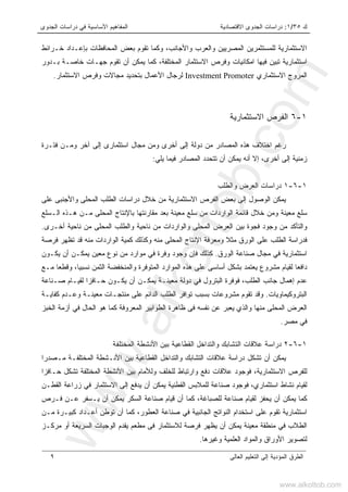‫ﻙ‬٣٥/١:‫ﺍﻻﻗﺘﺼﺎﺩﻴ‬ ‫ﺍﻟﺠﺩﻭﻯ‬ ‫ﺩﺭﺍﺴﺎﺕ‬‫ﺔ‬‫ﺍﻟﺠﺩﻭﻯ‬ ‫ﺩﺭﺍﺴﺎﺕ‬ ‫ﻓﻲ‬ ‫ﺍﻷﺴﺎﺴﻴﺔ‬ ‫ﺍﻟﻤﻔﺎﻫﻴﻡ‬
‫ﺍﻟﻌﺎﻟﻰ‬ ‫ﺍﻟﺘﻌﻠﻴﻡ‬ ‫ﺇﻟﻰ‬ ‫ﺍﻟﻤﺅﺩﻴﺔ‬ ‫ﺍﻟﻁﺭﻕ‬٩
‫ﺨـﺭﺍﺌﻁ‬ ‫ﺒﺈﻋـﺩﺍﺩ‬ ‫ﺍﻟﻤﺤﺎﻓﻅﺎﺕ‬ ‫ﺒﻌﺽ‬ ‫ﺘﻘﻭﻡ‬ ‫ﻭﻜﻤﺎ‬ ،‫ﻭﺍﻷﺠﺎﻨﺏ‬ ‫ﻭﺍﻟﻌﺭﺏ‬ ‫ﺍﻟﻤﺼﺭﻴﻴﻥ‬ ‫ﻟﻠﻤﺴﺘﺜﻤﺭﻴﻥ‬ ‫ﺍﻻﺴﺘﺜﻤﺎﺭﻴﺔ‬
‫ﺍﻻﺴﺘﺜ‬ ‫ﻭﻓﺭﺹ‬ ‫ﺍﻤﻜﺎﻨﻴﺎﺕ‬ ‫ﻓﻴﻬﺎ‬ ‫ﺘﺒﻴﻥ‬ ‫ﺍﺴﺘﺜﻤﺎﺭﻴﺔ‬‫ﻤ‬‫ﺒـﺩﻭﺭ‬ ‫ﺨﺎﺼـﺔ‬ ‫ﺠﻬـﺎﺕ‬ ‫ﺘﻘﻭﻡ‬ ‫ﺃﻥ‬ ‫ﻴﻤﻜﻥ‬ ‫ﻜﻤﺎ‬ ،‫ﺍﻟﻤﺨﺘﻠﻔﺔ‬ ‫ﺎﺭ‬
‫ﺍﻻﺴﺘﺜﻤﺎﺭﻱ‬ ‫ﺍﻟﻤﺭﻭﺝ‬Investment Promoter‫ﺍﻻﺴﺘﺜﻤﺎﺭ‬ ‫ﻭﻓﺭﺹ‬ ‫ﻤﺠﺎﻻﺕ‬ ‫ﺒﺘﺤﺩﻴﺩ‬ ‫ﺍﻷﻋﻤﺎل‬ ‫ﻟﺭﺠﺎل‬.
١-٦‫ﺍﻻﺴﺘﺜﻤﺎﺭﻴﺔ‬ ‫ﺍﻟﻔﺭﺹ‬
‫ﻤﺠﺎل‬ ‫ﻭﻤﻥ‬ ‫ﺃﺨﺭﻯ‬ ‫ﺇﻟﻰ‬ ‫ﺩﻭﻟﺔ‬ ‫ﻤﻥ‬ ‫ﺍﻟﻤﺼﺎﺩﺭ‬ ‫ﻫﺫﻩ‬ ‫ﺍﺨﺘﻼﻑ‬ ‫ﺭﻏﻡ‬‫ﺍ‬‫ﻓﺘـﺭﺓ‬ ‫ﻭﻤـﻥ‬ ‫ﺁﺨﺭ‬ ‫ﺇﻟﻰ‬ ‫ﺴﺘﺜﻤﺎﺭﻯ‬
‫ﻴﻠﻲ‬ ‫ﻓﻴﻤﺎ‬ ‫ﺍﻟﻤﺼﺎﺩﺭ‬ ‫ﺘﺘﺤﺩﺩ‬ ‫ﺃﻥ‬ ‫ﻴﻤﻜﻥ‬ ‫ﺃﻨﻪ‬ ‫ﺇﻻ‬ ،‫ﺃﺨﺭﻯ‬ ‫ﺇﻟﻰ‬ ‫ﺯﻤﻨﻴﺔ‬:
١-٦-١‫ﻭﺍﻟﻁﻠﺏ‬ ‫ﺍﻟﻌﺭﺽ‬ ‫ﺩﺭﺍﺴﺎﺕ‬
‫ﻭﺍﻷﺠﻨﺒ‬ ‫ﺍﻟﻤﺤﻠﻰ‬ ‫ﺍﻟﻁﻠﺏ‬ ‫ﺩﺭﺍﺴﺎﺕ‬ ‫ﺨﻼل‬ ‫ﻤﻥ‬ ‫ﺍﻻﺴﺘﺜﻤﺎﺭﻴﺔ‬ ‫ﺍﻟﻔﺭﺹ‬ ‫ﺒﻌﺽ‬ ‫ﺇﻟﻰ‬ ‫ﺍﻟﻭﺼﻭل‬ ‫ﻴﻤﻜﻥ‬‫ﻋﻠﻰ‬ ‫ﻰ‬
‫ﺍﻟـﺴﻠﻊ‬ ‫ﻫـﺫﻩ‬ ‫ﻤـﻥ‬ ‫ﺍﻟﻤﺤﻠﻰ‬ ‫ﺒﺎﻹﻨﺘﺎﺝ‬ ‫ﻤﻘﺎﺭﻨﺘﻬﺎ‬ ‫ﺒﻌﺩ‬ ‫ﻤﻌﻴﻨﺔ‬ ‫ﺴﻠﻊ‬ ‫ﻤﻥ‬ ‫ﺍﻟﻭﺍﺭﺩﺍﺕ‬ ‫ﻗﺎﺌﻤﺔ‬ ‫ﺨﻼل‬ ‫ﻭﻤﻥ‬ ‫ﻤﻌﻴﻨﺔ‬ ‫ﺴﻠﻊ‬
‫ﺃﺨـﺭﻯ‬ ‫ﻨﺎﺤﻴﺔ‬ ‫ﻤﻥ‬ ‫ﺍﻟﻤﺤﻠﻰ‬ ‫ﻭﺍﻟﻁﻠﺏ‬ ‫ﻨﺎﺤﻴﺔ‬ ‫ﻤﻥ‬ ‫ﻭﺍﻟﻭﺍﺭﺩﺍﺕ‬ ‫ﺍﻟﻤﺤﻠﻰ‬ ‫ﺍﻟﻌﺭﺽ‬ ‫ﺒﻴﻥ‬ ‫ﻓﺠﻭﺓ‬ ‫ﻭﺠﻭﺩ‬ ‫ﻤﻥ‬ ‫ﻭﺍﻟﺘﺄﻜﺩ‬.
‫ﻤ‬ ‫ﺍﻟﻭﺍﺭﺩﺍﺕ‬ ‫ﻜﻤﻴﺔ‬ ‫ﻭﻜﺫﻟﻙ‬ ‫ﻤﻨﻪ‬ ‫ﺍﻟﻤﺤﻠﻰ‬ ‫ﺍﻹﻨﺘﺎﺝ‬ ‫ﻭﻤﻌﺭﻓﺔ‬ ‫ﻤﺜﻼ‬ ‫ﺍﻟﻭﺭﻕ‬ ‫ﻋﻠﻰ‬ ‫ﺍﻟﻁﻠﺏ‬ ‫ﻓﺩﺭﺍﺴﺔ‬‫ﻓﺭﺼﺔ‬ ‫ﺘﻅﻬﺭ‬ ‫ﻗﺩ‬ ‫ﻨﻪ‬
‫ﺍﻟﻭﺭﻕ‬ ‫ﺼﻨﺎﻋﺔ‬ ‫ﻤﺠﺎل‬ ‫ﻓﻲ‬ ‫ﺍﺴﺘﺜﻤﺎﺭﻴﺔ‬.‫ﻴﻜـﻭﻥ‬ ‫ﺃﻥ‬ ‫ﻴﻤﻜـﻥ‬ ‫ﻤﻌﻴﻥ‬ ‫ﻨﻭﻉ‬ ‫ﻤﻥ‬ ‫ﻤﻭﺍﺭﺩ‬ ‫ﻓﻲ‬ ‫ﻭﻓﺭﺓ‬ ‫ﻭﺠﻭﺩ‬ ‫ﻓﺈﻥ‬ ‫ﻜﺫﻟﻙ‬
‫ﻤـﻊ‬ ‫ﻭﻗﻁﻌﺎ‬ ،‫ﻨﺴﺒﻴﺎ‬ ‫ﺍﻟﺜﻤﻥ‬ ‫ﻭﺍﻟﻤﻨﺨﻔﻀﺔ‬ ‫ﺍﻟﻤﺘﻭﻓﺭﺓ‬ ‫ﺍﻟﻤﻭﺍﺭﺩ‬ ‫ﻫﺫﻩ‬ ‫ﻋﻠﻰ‬ ‫ﺃﺴﺎﺴﻰ‬ ‫ﺒﺸﻜل‬ ‫ﻴﻌﺘﻤﺩ‬ ‫ﻤﺸﺭﻭﻉ‬ ‫ﻟﻘﻴﺎﻡ‬ ‫ﺩﺍﻓﻌﺎ‬
‫ﺤـ‬ ‫ﻴﻜـﻭﻥ‬ ‫ﺃﻥ‬ ‫ﻴﻤﻜـﻥ‬ ‫ﻤﻌﻴﻨـﺔ‬ ‫ﺩﻭﻟﺔ‬ ‫ﻓﻲ‬ ‫ﺍﻟﺒﺘﺭﻭل‬ ‫ﻓﻭﻓﺭﺓ‬ ،‫ﺍﻟﻁﻠﺏ‬ ‫ﺠﺎﻨﺏ‬ ‫ﺇﻫﻤﺎل‬ ‫ﻋﺩﻡ‬‫ﺎ‬‫ﺯ‬‫ﻓ‬‫ﺼـﻨﺎﻋﺔ‬ ‫ﻟﻘﻴـﺎﻡ‬ ‫ﺍ‬
‫ﺍﻟﺒﺘﺭﻭﻜﻴﻤﺎﻭﻴﺎﺕ‬.‫ﻜﻔﺎﻴـﺔ‬ ‫ﻭﻋـﺩﻡ‬ ‫ﻤﻌﻴﻨـﺔ‬ ‫ﻤﻨﺘﺠـﺎﺕ‬ ‫ﻋﻠﻰ‬ ‫ﺍﻟﺩﺍﺌﻡ‬ ‫ﺍﻟﻁﻠﺏ‬ ‫ﺘﻭﺍﻓﺭ‬ ‫ﺒﺴﺒﺏ‬ ‫ﻤﺸﺭﻭﻋﺎﺕ‬ ‫ﺘﻘﻭﻡ‬ ‫ﻭﻗﺩ‬
‫ﻓﻲ‬ ‫ﺍﻟﺤﺎل‬ ‫ﻫﻭ‬ ‫ﻜﻤﺎ‬ ‫ﺍﻟﻤﻌﺭﻭﻓﺔ‬ ‫ﺍﻟﻁﻭﺍﺒﻴﺭ‬ ‫ﻅﺎﻫﺭﺓ‬ ‫ﻓﻰ‬ ‫ﻨﻔﺴﻪ‬ ‫ﻋﻥ‬ ‫ﻴﻌﺒﺭ‬ ‫ﻭﺍﻟﺫﻱ‬ ‫ﻤﻨﻬﺎ‬ ‫ﺍﻟﻤﺤﻠﻰ‬ ‫ﺍﻟﻌﺭﺽ‬‫ﺃﺯﻤﺔ‬‫ﺍﻟﺨﺒﺯ‬
‫ﻤﺼﺭ‬ ‫ﻓﻲ‬.
١-٦-٢‫ﺍﻷﻨ‬ ‫ﺒﻴﻥ‬ ‫ﺍﻟﻘﻁﺎﻋﻴﺔ‬ ‫ﻭﺍﻟﺘﺩﺍﺨل‬ ‫ﺍﻟﺘﺸﺎﺒﻙ‬ ‫ﻋﻼﻗﺎﺕ‬ ‫ﺩﺭﺍﺴﺔ‬‫ﺍﻟﻤﺨﺘﻠﻔﺔ‬ ‫ﺸﻁﺔ‬
‫ﻤـﺼﺩﺭﺍ‬ ‫ﺍﻟﻤﺨﺘﻠﻔـﺔ‬ ‫ﺍﻷﻨـﺸﻁﺔ‬ ‫ﺒﻴﻥ‬ ‫ﺍﻟﻘﻁﺎﻋﻴﺔ‬ ‫ﻭﺍﻟﺘﺩﺍﺨل‬ ‫ﺍﻟﺘﺸﺎﺒﻙ‬ ‫ﻋﻼﻗﺎﺕ‬ ‫ﺩﺭﺍﺴﺔ‬ ‫ﺘﺸﻜل‬ ‫ﺃﻥ‬ ‫ﻴﻤﻜﻥ‬
‫ﻟﻠﻔﺭﺹ‬‫ﻭ‬ ‫ﺩﻓﻊ‬ ‫ﻋﻼﻗﺎﺕ‬ ‫ﻓﻭﺠﻭﺩ‬ ،‫ﺍﻻﺴﺘﺜﻤﺎﺭﻴﺔ‬‫ﺍ‬‫ﺤـﺎﻓﺯﺍ‬ ‫ﺘﺸﻜل‬ ‫ﺍﻟﻤﺨﺘﻠﻔﺔ‬ ‫ﺍﻷﻨﺸﻁﺔ‬ ‫ﺒﻴﻥ‬ ‫ﻭﻟﻸﻤﺎﻡ‬ ‫ﻟﻠﺨﻠﻑ‬ ‫ﺭﺘﺒﺎﻁ‬
‫ﺍﻻﺴﺘﺜ‬ ‫ﺇﻟﻰ‬ ‫ﻴﺩﻓﻊ‬ ‫ﺃﻥ‬ ‫ﻴﻤﻜﻥ‬ ‫ﺍﻟﻘﻁﻨﻴﺔ‬ ‫ﻟﻠﻤﻼﺒﺱ‬ ‫ﺼﻨﺎﻋﺔ‬ ‫ﻓﻭﺠﻭﺩ‬ ،‫ﺍﺴﺘﺜﻤﺎﺭﻱ‬ ‫ﻨﺸﺎﻁ‬ ‫ﻟﻘﻴﺎﻡ‬‫ﺍﻟﻘﻁـﻥ‬ ‫ﺯﺭﺍﻋﺔ‬ ‫ﻓﻲ‬ ‫ﻤﺎﺭ‬
‫ﻓـﺭﺹ‬ ‫ﻋـﻥ‬ ‫ﻴـﺴﻔﺭ‬ ‫ﺃﻥ‬ ‫ﻴﻤﻜﻥ‬ ‫ﺍﻟﺴﻜﺭ‬ ‫ﺼﻨﺎﻋﺔ‬ ‫ﻗﻴﺎﻡ‬ ‫ﺃﻥ‬ ‫ﻜﻤﺎ‬ ،‫ﻟﻠﺼﺒﺎﻏﺔ‬ ‫ﺼﻨﺎﻋﺔ‬ ‫ﻟﻘﻴﺎﻡ‬ ‫ﻴﺤﻔﺯ‬ ‫ﺃﻥ‬ ‫ﻴﻤﻜﻥ‬ ‫ﻜﻤﺎ‬
‫ﻤـﻥ‬ ‫ﻜﺒﻴـﺭﺓ‬ ‫ﺃﻋـﺩﺍﺩ‬ ‫ﺘﻭﻁﻥ‬ ‫ﺃﻥ‬ ‫ﻜﻤﺎ‬ ،‫ﺍﻟﻌﻁﻭﺭ‬ ‫ﺼﻨﺎﻋﺔ‬ ‫ﻓﻲ‬ ‫ﺍﻟﺠﺎﻨﺒﻴﺔ‬ ‫ﺍﻟﻨﻭﺍﺘﺞ‬ ‫ﺍﺴﺘﺨﺩﺍﻡ‬ ‫ﻋﻠﻰ‬ ‫ﺘﻘﻭﻡ‬ ‫ﺍﺴﺘﺜﻤﺎﺭﻴﺔ‬
‫ﺍﻟﻭﺠ‬ ‫ﻴﻘﺩﻡ‬ ‫ﻤﻁﻌﻡ‬ ‫ﻓﻰ‬ ‫ﻟﻼﺴﺘﺜﻤﺎﺭ‬ ‫ﻓﺭﺼﺔ‬ ‫ﻴﻅﻬﺭ‬ ‫ﺃﻥ‬ ‫ﻴﻤﻜﻥ‬ ‫ﻤﻌﻴﻨﺔ‬ ‫ﻤﻨﻁﻘﺔ‬ ‫ﻓﻲ‬ ‫ﺍﻟﻁﻼﺏ‬‫ﻤﺭﻜـﺯ‬ ‫ﺃﻭ‬ ‫ﺍﻟﺴﺭﻴﻌﺔ‬ ‫ﺒﺎﺕ‬
‫ﻭﻏﻴﺭﻫﺎ‬ ‫ﺍﻟﻌﻠﻤﻴﺔ‬ ‫ﻭﺍﻟﻤﻭﺍﺩ‬ ‫ﺍﻷﻭﺭﺍﻕ‬ ‫ﻟﺘﺼﻭﻴﺭ‬.
www.alkottob.com
www.alkottob.com
 