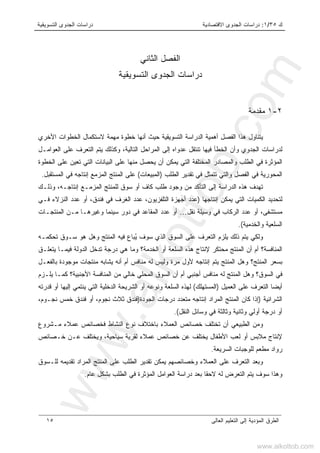 ‫ﻙ‬٣٥/١:‫ﺍﻻﻗﺘﺼﺎﺩﻴﺔ‬ ‫ﺍﻟﺠﺩﻭﻯ‬ ‫ﺩﺭﺍﺴﺎﺕ‬‫ﺍﻟﺘﺴﻭﻴﻘﻴﺔ‬ ‫ﺍﻟﺠﺩﻭﻯ‬ ‫ﺩﺭﺍﺴﺎﺕ‬
‫ﺍﻟﻌﺎﻟﻰ‬ ‫ﺍﻟﺘﻌﻠﻴﻡ‬ ‫ﺇﻟﻰ‬ ‫ﺍﻟﻤﺅﺩﻴﺔ‬ ‫ﺍﻟﻁﺭﻕ‬١٥
‫ﺍﻟﺜﺎﻨﻲ‬ ‫ﺍﻟﻔﺼل‬
‫ﺍﻟﺘﺴﻭﻴﻘﻴﺔ‬ ‫ﺍﻟﺠﺩﻭﻯ‬ ‫ﺩﺭﺍﺴﺎﺕ‬
٢-١‫ﻤﻘﺩﻤﺔ‬
‫ﻴﺘﻨﺎﻭل‬‫ﺍﻟﺘﺴﻭﻴﻘﻴﺔ‬ ‫ﺍﻟﺩﺭﺍﺴﺔ‬ ‫ﺃﻫﻤﻴﺔ‬ ‫ﺍﻟﻔﺼل‬ ‫ﻫﺫﺍ‬‫ﺤﻴﺙ‬‫ﺍﻷﺨﺭﻱ‬ ‫ﺍﻟﺨﻁﻭﺍﺕ‬ ‫ﻻﺴﺘﻜﻤﺎل‬ ‫ﻤﻬﻤﺔ‬ ‫ﺨﻁﻭﺓ‬ ‫ﺃﻨﻬﺎ‬
،‫ﺍﻟﺘﺎﻟﻴﺔ‬ ‫ﺍﻟﻤﺭﺍﺤل‬ ‫ﺇﻟﻰ‬ ‫ﻋﺩﻭﺍﻩ‬ ‫ﺘﻨﺘﻘل‬ ‫ﻓﻴﻬﺎ‬ ‫ﺍﻟﺨﻁﺄ‬ ‫ﻭﺃﻥ‬ ‫ﺍﻟﺠﺩﻭﻱ‬ ‫ﻟﺩﺭﺍﺴﺎﺕ‬‫ﻭ‬‫ﻜ‬‫ﺍﻟ‬ ‫ﻴﺘﻡ‬ ‫ﺫﻟﻙ‬‫ﻋﻠﻰ‬ ‫ﺘﻌﺭﻑ‬‫ﺍﻟﻌﻭﺍﻤـل‬
‫ﺍﻟﺨﻁﻭﺓ‬ ‫ﻋﻠﻰ‬ ‫ﺘﻌﻴﻥ‬ ‫ﺍﻟﺘﻲ‬ ‫ﺍﻟﺒﻴﺎﻨﺎﺕ‬ ‫ﻋﻠﻰ‬ ‫ﻤﻨﻬﺎ‬ ‫ﻴﺤﺼل‬ ‫ﺃﻥ‬ ‫ﻴﻤﻜﻥ‬ ‫ﺍﻟﺘﻲ‬ ‫ﺍﻟﻤﺨﺘﻠﻔﺔ‬ ‫ﻭﺍﻟﻤﺼﺎﺩﺭ‬ ‫ﺍﻟﻁﻠﺏ‬ ‫ﻓﻲ‬ ‫ﺍﻟﻤﺅﺜﺭﺓ‬
‫ﺍﻟﻁﻠﺏ‬ ‫ﺘﻘﺩﻴﺭ‬ ‫ﻓﻲ‬ ‫ﺘﺘﻤﺜل‬ ‫ﻭﺍﻟﺘﻲ‬ ‫ﺍﻟﻔﺼل‬ ‫ﻓﻲ‬ ‫ﺍﻟﻤﺤﻭﺭﻴﺔ‬)‫ﺍﻟﻤﺒﻴﻌﺎﺕ‬(‫ﺍﻟﻤﺴﺘﻘﺒل‬ ‫ﻓﻲ‬ ‫ﺇﻨﺘﺎﺠﻪ‬ ‫ﺍﻟﻤﺯﻤﻊ‬ ‫ﺍﻟﻤﻨﺘﺞ‬ ‫ﻋﻠﻰ‬.
‫ﻟﻠ‬ ‫ﺴﻭﻕ‬ ‫ﺃﻭ‬ ‫ﻜﺎﻑ‬ ‫ﻁﻠﺏ‬ ‫ﻭﺠﻭﺩ‬ ‫ﻤﻥ‬ ‫ﺍﻟﺘﺄﻜﺩ‬ ‫ﺇﻟﻰ‬ ‫ﺍﻟﺩﺭﺍﺴﺔ‬ ‫ﻫﺫﻩ‬ ‫ﺘﻬﺩﻑ‬‫ﻭﺫﻟـﻙ‬ ،‫ﺇﻨﺘﺎﺠـﻪ‬ ‫ﺍﻟﻤﺯﻤـﻊ‬ ‫ﻤﻨﺘﺞ‬
‫ﺇﻨﺘﺎﺠﻬﺎ‬ ‫ﻴﻤﻜﻥ‬ ‫ﺍﻟﺘﻲ‬ ‫ﺍﻟﻜﻤﻴﺎﺕ‬ ‫ﻟﺘﺤﺩﻴﺩ‬)،‫ﻓﻨﺩﻕ‬ ‫ﻓﻲ‬ ‫ﺍﻟﻐﺭﻑ‬ ‫ﻋﺩﺩ‬ ،‫ﺍﻟﺘﻠﻔﺯﻴﻭﻥ‬ ‫ﺃﺠﻬﺯﺓ‬ ‫ﻋﺩﺩ‬‫ﺃﻭ‬‫ﻓـﻲ‬ ‫ﺍﻟﻨﺯﻻﺀ‬ ‫ﻋﺩﺩ‬
،‫ﻤﺴﺘﺸﻔﻰ‬‫ﺃﻭ‬‫ﻨﻘل‬ ‫ﻭﺴﻴﻠﺔ‬ ‫ﻓﻲ‬ ‫ﺍﻟﺭﻜﺎﺏ‬ ‫ﻋﺩﺩ‬…‫ﺍﻟﻤﻨﺘﺠـﺎﺕ‬ ‫ﻤـﻥ‬ ‫ﻭﻏﻴﺭﻫـﺎ‬ ‫ﺴﻴﻨﻤﺎ‬ ‫ﺩﻭﺭ‬ ‫ﻓﻲ‬ ‫ﺍﻟﻤﻘﺎﻋﺩ‬ ‫ﻋﺩﺩ‬ ‫ﺃﻭ‬
‫ﻭﺍﻟﺨﺩﻤﻴﺔ‬ ‫ﺍﻟﺴﻠﻌﻴﺔ‬.(
‫ﺍﻟﺘﻌﺭﻑ‬ ‫ﻴﻠﺯﻡ‬ ‫ﺫﻟﻙ‬ ‫ﻴﺘﻡ‬ ‫ﻭﻟﻜﻲ‬‫ﻋﻠﻰ‬‫ﺍﻟ‬ ‫ﺍﻟﺴﻭﻕ‬ُ‫ﻴ‬ ‫ﺴﻭﻑ‬ ‫ﺫﻱ‬‫ﺘﺤﻜﻤـﻪ‬ ‫ﺴـﻭﻕ‬ ‫ﻫﻭ‬ ‫ﻭﻫل‬ ‫ﺍﻟﻤﻨﺘﺞ‬ ‫ﻓﻴﻪ‬ ‫ﺒﺎﻉ‬
‫ﺃ‬ ‫ﺍﻟﻤﻨﺎﻓﺴﺔ؟‬‫ﻡ‬‫ﻴﺘﻌﻠـﻕ‬ ‫ﻓﻴﻤـﺎ‬ ‫ﺍﻟﺩﻭﻟﺔ‬ ‫ﺘﺩﺨل‬ ‫ﺩﺭﺠﺔ‬ ‫ﻫﻲ‬ ‫ﻭﻤﺎ‬ ‫ﺍﻟﺨﺩﻤﺔ؟‬ ‫ﺃﻭ‬ ‫ﺍﻟﺴﻠﻌﺔ‬ ‫ﻫﺫﻩ‬ ‫ﻹﻨﺘﺎﺝ‬ ‫ﻤﺤﺘﻜﺭ‬ ‫ﺍﻟﻤﻨﺘﺞ‬ ‫ﺃﻥ‬
‫ﺒﺎﻟﻔﻌـل‬ ‫ﻤﻭﺠﻭﺩﺓ‬ ‫ﻤﻨﺘﺠﺎﺕ‬ ‫ﻴﺸﺎﺒﻪ‬ ‫ﺃﻨﻪ‬ ‫ﺃﻡ‬ ‫ﻤﻨﺎﻓﺱ‬ ‫ﻟﻪ‬ ‫ﻭﻟﻴﺱ‬ ‫ﻤﺭﺓ‬ ‫ﻷﻭل‬ ‫ﺇﻨﺘﺎﺠﻪ‬ ‫ﻴﺘﻡ‬ ‫ﺍﻟﻤﻨﺘﺞ‬ ‫ﻭﻫل‬ ‫ﺍﻟﻤﻨﺘﺞ؟‬ ‫ﺒﺴﻌﺭ‬
‫ﻤﻨﺎﻓﺱ‬ ‫ﻟﻪ‬ ‫ﺍﻟﻤﻨﺘﺞ‬ ‫ﻭﻫل‬ ‫ﺍﻟﺴﻭﻕ؟‬ ‫ﻓﻲ‬‫ﻴﻠـﺯﻡ‬ ‫ﻜﻤـﺎ‬ ‫ﺍﻷﺠﻨﺒﻴﺔ؟‬ ‫ﺍﻟﻤﻨﺎﻓﺴﺔ‬ ‫ﻤﻥ‬ ‫ﺨﺎﻟﻲ‬ ‫ﺍﻟﻤﺤﻠﻲ‬ ‫ﺍﻟﺴﻭﻕ‬ ‫ﺃﻥ‬ ‫ﺃﻡ‬ ‫ﺃﺠﻨﺒﻲ‬
‫ﺍﻟﻌﻤﻴل‬ ‫ﻋﻠﻰ‬ ‫ﺍﻟﺘﻌﺭﻑ‬ ‫ﺃﻴﻀﺎ‬)‫ﺍﻟﻤﺴﺘﻬﻠﻙ‬(‫ﻗﺩﺭﺘﻪ‬ ‫ﺃﻭ‬ ‫ﺇﻟﻴﻬﺎ‬ ‫ﻴﻨﺘﻤﻲ‬ ‫ﺍﻟﺘﻲ‬ ‫ﺍﻟﺩﺨﻠﻴﺔ‬ ‫ﺍﻟﺸﺭﻴﺤﺔ‬ ‫ﺃﻭ‬ ‫ﻭﻨﻭﻋﻪ‬ ‫ﺍﻟﺴﻠﻌﺔ‬ ‫ﻟﻬﺫﻩ‬
‫ﺍﻟﺸﺭﺍﺌﻴﺔ‬)‫ﺍﻟﺠﻭﺩﺓ‬ ‫ﺩﺭﺠﺎﺕ‬ ‫ﻤﺘﻌﺩﺩ‬ ‫ﺇﻨﺘﺎﺠﻪ‬ ‫ﺍﻟﻤﺭﺍﺩ‬ ‫ﺍﻟﻤﻨﺘﺞ‬ ‫ﻜﺎﻥ‬ ‫ﺇﺫﺍ‬)،‫ﻨﺠـﻭﻡ‬ ‫ﺨﻤﺱ‬ ‫ﻓﻨﺩﻕ‬ ‫ﺃﻭ‬ ،‫ﻨﺠﻭﻡ‬ ‫ﺜﻼﺙ‬ ‫ﻓﻨﺩﻕ‬
‫ﺩﺭﺠ‬ ‫ﺃﻭ‬‫ﺍﻟﻨﻘل‬ ‫ﻭﺴﺎﺌل‬ ‫ﻓﻲ‬ ‫ﻭﺜﺎﻟﺜﺔ‬ ‫ﻭﺜﺎﻨﻴﺔ‬ ‫ﺃﻭﻟﻲ‬ ‫ﺔ‬.(
‫ﻤـﺸﺭﻭﻉ‬ ‫ﻋﻤﻼﺀ‬ ‫ﻓﺨﺼﺎﺌﺹ‬ ‫ﺍﻟﻨﺸﺎﻁ‬ ‫ﻨﻭﻉ‬ ‫ﺒﺎﺨﺘﻼﻑ‬ ‫ﺍﻟﻌﻤﻼﺀ‬ ‫ﺨﺼﺎﺌﺹ‬ ‫ﺘﺨﺘﻠﻑ‬ ‫ﺃﻥ‬ ‫ﺍﻟﻁﺒﻴﻌﻲ‬ ‫ﻭﻤﻥ‬
‫ﺨـﺼﺎﺌﺹ‬ ‫ﻋـﻥ‬ ‫ﻭﻴﺨﺘﻠﻑ‬ ،‫ﺴﻴﺎﺤﻴﺔ‬ ‫ﻟﻘﺭﻴﺔ‬ ‫ﻋﻤﻼﺀ‬ ‫ﺨﺼﺎﺌﺹ‬ ‫ﻋﻥ‬ ‫ﻴﺨﺘﻠﻑ‬ ‫ﺍﻷﻁﻔﺎل‬ ‫ﻟﻌﺏ‬ ‫ﺃﻭ‬ ‫ﻤﻼﺒﺱ‬ ‫ﻹﻨﺘﺎﺝ‬
‫ﺍﻟﺴﺭﻴﻌﺔ‬ ‫ﻟﻠﻭﺠﺒﺎﺕ‬ ‫ﻤﻁﻌﻡ‬ ‫ﺭﻭﺍﺩ‬.
‫ﺘ‬ ‫ﻴﻤﻜﻥ‬ ‫ﻭﺨﺼﺎﺌﺼﻬﻡ‬ ‫ﺍﻟﻌﻤﻼﺀ‬ ‫ﻋﻠﻰ‬ ‫ﺍﻟﺘﻌﺭﻑ‬ ‫ﻭﺒﻌﺩ‬‫ﻟﻠـﺴﻭﻕ‬ ‫ﺘﻘﺩﻴﻤﻪ‬ ‫ﺍﻟﻤﺭﺍﺩ‬ ‫ﺍﻟﻤﻨﺘﺞ‬ ‫ﻋﻠﻰ‬ ‫ﺍﻟﻁﻠﺏ‬ ‫ﻘﺩﻴﺭ‬
‫ﻋﺎﻡ‬ ‫ﺒﺸﻜل‬ ‫ﺍﻟﻁﻠﺏ‬ ‫ﻓﻲ‬ ‫ﺍﻟﻤﺅﺜﺭﺓ‬ ‫ﺍﻟﻌﻭﺍﻤل‬ ‫ﺩﺭﺍﺴﺔ‬ ‫ﺒﻌﺩ‬ ‫ﻻﺤﻘﺎ‬ ‫ﻟﻪ‬ ‫ﺍﻟﺘﻌﺭﺽ‬ ‫ﻴﺘﻡ‬ ‫ﺴﻭﻑ‬ ‫ﻭﻫﺫﺍ‬.
www.alkottob.com
www.alkottob.com
 