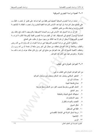 ‫ﻙ‬٣٥/١:‫ﺍﻻﻗﺘﺼﺎﺩﻴﺔ‬ ‫ﺍﻟﺠﺩﻭﻯ‬ ‫ﺩﺭﺍﺴﺎﺕ‬‫ﺍﻟﺘﺴﻭﻴﻘﻴﺔ‬ ‫ﺍﻟﺠﺩﻭﻯ‬ ‫ﺩﺭﺍﺴﺎﺕ‬
‫ﺍﻟﻌﺎﻟﻰ‬ ‫ﺍﻟﺘﻌﻠﻴﻡ‬ ‫ﺇﻟﻰ‬ ‫ﺍﻟﻤﺅﺩﻴﺔ‬ ‫ﺍﻟﻁﺭﻕ‬١٦
٢-٢‫ﺍﻟﺴﻭﻗﻴﺔ‬ ‫ﺍﻟﺠﺩﻭﻯ‬ ‫ﺩﺭﺍﺴﺔ‬ ‫ﺃﻫﻤﻴﺔ‬
‫ﺍﻟﻁﻠـﺏ‬ ‫ﺘﺤﺩﻴـﺩ‬ ‫ﺃﻭ‬ ‫ﺘﻘﺩﻴﺭ‬ ‫ﻋﻠﻰ‬ ‫ﺘﺴﺎﻋﺩ‬ ‫ﺃﻨﻬﺎ‬ ‫ﻤﻥ‬ ‫ﻓﻘﻁ‬ ‫ﻟﻴﺱ‬ ‫ﺃﻫﻤﻴﺘﻬﺎ‬ ‫ﺍﻟﺴﻭﻗﻴﺔ‬ ‫ﺍﻟﺠﺩﻭﻯ‬ ‫ﺩﺭﺍﺴﺔ‬ ‫ﺘﺴﺘﻤﺩ‬
،‫ﺍﻟﺩﺭﺍﺴﺔ‬ ‫ﻤﺤل‬ ‫ﺍﻟﻤﻨﺘﺞ‬ ‫ﻋﻠﻰ‬‫ﺍﻹﻨﺘﺎﺠﻴـﺔ‬ ‫ﺍﻟﻁﺎﻗـﺔ‬ ‫ﺘﺤﺩﻴـﺩ‬ ‫ﺃﻭ‬ ‫ﻟﻠﻤﺸﺭﻭﻉ‬ ‫ﺍﻟﻔﻨﻴﺔ‬ ‫ﻟﻠﺩﺭﺍﺴﺔ‬ ‫ﺍﻷﺴﺎﺱ‬ ‫ﺘﻌﺩ‬ ‫ﺃﻨﻬﺎ‬ ‫ﺒل‬
‫ﻟﻠﺘﻜﺎﻟﻴﻑ‬ ‫ﺘﻘﺩﻴﺭ‬ ‫ﻤﻥ‬ ‫ﺒﺫﻟﻙ‬ ‫ﻴﺭﺘﺒﻁ‬ ‫ﻭﻤﺎ‬ ‫ﻟﻠﻤﺸﺭﻭﻉ‬.
‫ﻭﺍﻟﻁـﺭﻕ‬ ‫ﻟﻠﻤﻨـﺘﺞ‬ ‫ﻭﺍﻟﺘﺭﻭﻴﺠﻴـﺔ‬ ‫ﺍﻟﺘﺴﻭﻴﻘﻴﺔ‬ ‫ﺍﻟﺴﻴﺎﺴﺔ‬ ‫ﺭﺴﻡ‬ ‫ﻓﻲ‬ ‫ﺍﻷﺴﺎﺱ‬ ‫ﺘﻌﺩ‬ ‫ﺍﻟﺴﻭﻕ‬ ‫ﺩﺭﺍﺴﺔ‬ ‫ﺃﻥ‬ ‫ﻜﻤﺎ‬
‫ﺍﻟﻤﺴﺘﻬﻠﻙ‬ ‫ﺇﻟﻰ‬ ‫ﺍﻟﻤﻨﺘﺞ‬ ‫ﻟﻭﺼﻭل‬ ‫ﺍﻟﻤﻨﺎﺴﺒﺔ‬.‫ﺍﻟ‬ ‫ﺍﻟﺠﺩﻭﻯ‬ ‫ﺒﺩﺭﺍﺴﺔ‬ ‫ﺍﻟﻘﻴﺎﻡ‬ ‫ﺃﻥ‬ ‫ﻜﻤﺎ‬‫ﻔﻨﻴﺔ‬)‫ﻟﺩﺭﺍﺴـﺔ‬ ‫ﺍﻟﺘﺎﻟﻴـﺔ‬ ‫ﺍﻟﻤﺭﺤﻠﺔ‬
‫ﺍﻟﺘﺴﻭﻴﻘﻴﺔ‬ ‫ﺍﻟﺠﺩﻭﻯ‬(‫ﺍﻟﻤﻨﺘﺞ‬ ‫ﻋﻠﻰ‬ ‫ﻁﻠﺏ‬ ‫ﺃﻭ‬ ‫ﺴﻭﻕ‬ ‫ﻭﺠﻭﺩ‬ ‫ﻤﻥ‬ ‫ﺍﻟﺘﺄﻜﺩ‬ ‫ﺒﻌﺩ‬ ‫ﺇﻻ‬ ‫ﺘﺘﻡ‬ ‫ﺃﻥ‬ ‫ﻴﻤﻜﻥ‬ ‫ﻻ‬.
‫ﺍﻟﻌـﺭﺽ‬ ‫ﻓـﻲ‬ ‫ﺍﻟﻤـﺅﺜﺭﺓ‬ ‫ﺍﻟﻌﻭﺍﻤـل‬ ‫ﺩﺭﺍﺴﺔ‬ ‫ﻫﻲ‬ ‫ﺍﻟﺘﺴﻭﻴﻘﻴﺔ‬ ‫ﺍﻟﺠﺩﻭﻯ‬ ‫ﺩﺭﺍﺴﺔ‬ ‫ﻓﻲ‬ ‫ﺍﻷﻭﻟﻲ‬ ‫ﻭﺍﻟﺨﻁﻭﺓ‬
‫ﻭﺍﻟﻁﻠﺏ‬.‫ﺇﻟـﻰ‬ ‫ﺨﺩﻤﺔ‬ ‫ﺃﻭ‬ ‫ﺴﻠﻌﺔ‬ ‫ﻭﻤﻥ‬ ‫ﺁﺨﺭ‬ ‫ﺇﻟﻰ‬ ‫ﻤﺠﺎل‬ ‫ﻤﻥ‬ ‫ﺘﺨﺘﻠﻑ‬ ‫ﺍﻟﻌﻭﺍﻤل‬ ‫ﻫﺫﻩ‬ ‫ﺃﻥ‬ ‫ﻭﻴﻼﺤﻅ‬‫ﺒـل‬ ‫ﺃﺨـﺭﻯ‬
‫ﻗﺎﺴـﻤﺎ‬ ‫ﺘﻌـﺩ‬ ‫ﻋﻭﺍﻤـل‬ ‫ﻫﻨﺎﻙ‬ ‫ﻜﺎﻥ‬ ‫ﻭﺇﻥ‬ ‫ﺁﺨﺭ‬ ‫ﺇﻟﻰ‬ ‫ﻤﻨﺘﺞ‬ ‫ﻤﻥ‬ ‫ﺍﻟﻌﻭﺍﻤل‬ ‫ﻫﺫﻩ‬ ‫ﻟﺘـﺄﺜﻴﺭ‬ ‫ﺍﻟﻨﺴﺒﻴﺔ‬ ‫ﺍﻷﻫﻤﻴﺔ‬ ‫ﻭﺘﺨﺘﻠﻑ‬
‫ﻤﺸﺘﺭﻜﺎ‬.‫ﺍﻟﻌﻭﺍﻤل‬ ‫ﻫﺫﻩ‬ ‫ﻷﻫﻡ‬ ‫ﻴﻠﻲ‬ ‫ﻓﻴﻤﺎ‬ ‫ﻭﻨﺘﻌﺭﺽ‬.
٢-٣‫ﺍﻟﻁﻠﺏ‬ ‫ﻓﻲ‬ ‫ﺍﻟﻤﺅﺜﺭﺓ‬ ‫ﺍﻟﻌﻭﺍﻤل‬
‫ﻴﻠﻲ‬ ‫ﻤﺎ‬ ‫ﺍﻟﻁﻠﺏ‬ ‫ﻓﻲ‬ ‫ﺍﻟﻤﺅﺜﺭﺓ‬ ‫ﺍﻟﻌﻭﺍﻤل‬ ‫ﺃﻫﻡ‬ ‫ﻤﻥ‬:
١.‫ﻭﻤ‬ ‫ﻨﻤﻭﻩ‬ ‫ﻭﻤﻌﺩل‬ ‫ﺍﻟﺴﻜﺎﻥ‬ ‫ﻋﺩﺩ‬ ‫ﻭﻴﺸﻤل‬ ‫ﺍﻟﺴﻜﺎﻨﻲ‬ ‫ﺍﻟﻤﺘﻐﻴﺭ‬‫ﺍﻟﻤﻭﺍﻟﻴﺩ‬ ‫ﻌﺩل‬
٢.‫ﺍﻟﺯﻭﺍﺝ‬ ‫ﻤﻌﺩﻻﺕ‬
٣.‫ﺍﻟﺤﻴﺎﺓ‬ ‫ﻓﻠﺴﻔﺔ‬ ‫ﻨﻤﺎﺫﺝ‬
٤.‫ﺘﻭﺯﻴﻌﻪ‬ ‫ﻭﻨﻤﻁ‬ ‫ﺍﻟﺩﺨل‬ ‫ﻤﻥ‬ ‫ﺍﻟﻔﺭﺩ‬ ‫ﻨﺼﻴﺏ‬ ‫ﻭﻤﺘﻭﺴﻁ‬ ‫ﺍﻟﻘﻭﻤﻲ‬ ‫ﺍﻟﺩﺨل‬
٥.‫ﺍﻟﻤﻨﺘﺞ‬ ‫ﺴﻌﺭ‬
٦.‫ﻭﺍﻟﻤﻜﻤﻠﺔ‬ ‫ﺍﻟﺒﺩﻴﻠﺔ‬ ‫ﺍﻟﺴﻠﻊ‬ ‫ﺍﺴﺘﻬﻼﻙ‬
٧.‫ﺍﻻﺴﺘﺜﻤﺎﺭﺍﺕ‬ ‫ﺤﺠﻡ‬
٨.‫ﻭﺍﻟﻁﺭﺍﺯ‬ ‫ﻭﺍﻟﻤﻭﺩﺓ‬ ‫ﺍﻟﺘﺠﺩﻴﺩ‬
٩.‫ﺍﻟﺴﻭﻕ‬ ‫ﺸﻜل‬
١٠.‫ﺍﻟﻤﺴﺘﻘﺒل‬ ‫ﻓﻲ‬ ‫ﺍﻟﺜﻘﺔ‬
١١.‫ﺍﻻﻗﺘﺼﺎﺩﻱ‬ ‫ﺍﻟﻨﺸﺎﻁ‬ ‫ﻓﻲ‬ ‫ﺍﻟﺩﻭﻟﺔ‬ ‫ﺘﺩﺨل‬ ‫ﺩﺭﺠﺔ‬
١٢.‫ﺍﻹﻨﺘﺎﺠﻴﺔ‬
١٣.‫ﺍ‬‫ﻟﺯﻤﻥ‬
www.alkottob.com
www.alkottob.com
 