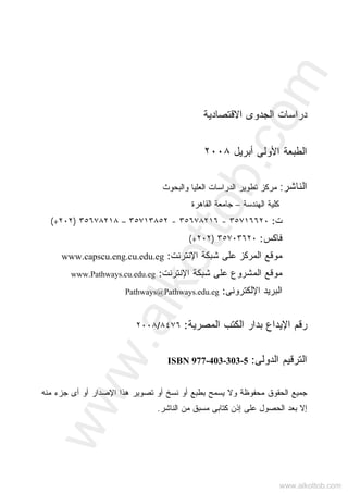 ‫ﺍﻻﻗﺘﺼﺎﺩﻴﺔ‬ ‫ﺍﻟﺠﺩﻭﻯ‬ ‫ﺩﺭﺍﺴﺎﺕ‬
‫ﺍﻷﻭﻟﻰ‬ ‫ﺍﻟﻁﺒﻌﺔ‬‫ﺃﺒﺭﻴل‬٢٠٠٨
‫ﺍﻟﻨﺎﺸﺭ‬:‫ﻭﺍﻟﺒﺤﻭﺙ‬ ‫ﺍﻟﻌﻠﻴﺎ‬ ‫ﺍﻟﺩﺭﺍﺴﺎﺕ‬ ‫ﺘﻁﻭﻴﺭ‬ ‫ﻤﺭﻜﺯ‬
‫ﺍﻟﻬﻨﺩﺴﺔ‬ ‫ﻜﻠﻴﺔ‬–‫ﺍﻟﻘﺎﻫﺭﺓ‬ ‫ﺠﺎﻤﻌﺔ‬
‫ﺕ‬:٣٥٧١٦٦٢٠-٣٥٦٧٨٢١٦-٣٥٧١٣٨٥٢–٣٥٦٧٨٢١٨)٢٠٢(+
‫ﻓﺎﻜ‬‫ﺱ‬:٣٥٧٠٣٦٢٠)٢٠٢(+
‫ﺍﻹﻨﺘﺭﻨﺕ‬ ‫ﺸﺒﻜﺔ‬ ‫ﻋﻠﻰ‬ ‫ﺍﻟﻤﺭﻜﺯ‬ ‫ﻤﻭﻗﻊ‬:www.capscu.eng.cu.edu.eg
‫ﺍﻹﻨﺘﺭﻨﺕ‬ ‫ﺸﺒﻜﺔ‬ ‫ﻋﻠﻰ‬ ‫ﺍﻟﻤﺸﺭﻭﻉ‬ ‫ﻤﻭﻗﻊ‬:www.Pathways.cu.edu.eg
‫ﺍﻟ‬‫ﺒﺭﻴﺩ‬‫ﺍﻹ‬‫ﻟﻜﺘﺭﻭﻨﻰ‬:Pathways@Pathways.edu.eg
‫ﺍﻟﻤﺼﺭﻴﺔ‬ ‫ﺍﻟﻜﺘﺏ‬ ‫ﺒﺩﺍﺭ‬ ‫ﺍﻹﻴﺩﺍﻉ‬ ‫ﺭﻗﻡ‬:٨٤٧٦/٢٠٠٨
‫ﺍﻟﺩﻭﻟﻰ‬ ‫ﺍﻟﺘﺭﻗﻴﻡ‬:ISBN 977-403-303-5
‫ﻤﺤﻔﻭﻅﺔ‬ ‫ﺍﻟﺤﻘﻭﻕ‬ ‫ﺠﻤﻴﻊ‬‫ﻭ‬‫ﻤﻨﻪ‬ ‫ﺠﺯﺀ‬ ‫ﺃﻯ‬ ‫ﺃﻭ‬ ‫ﺍﻹﺼﺩﺍﺭ‬ ‫ﻫﺫﺍ‬ ‫ﺘﺼﻭﻴﺭ‬ ‫ﺃﻭ‬ ‫ﻨﺴﺦ‬ ‫ﺃﻭ‬ ‫ﺒﻁﺒﻊ‬ ‫ﻴﺴﻤﺢ‬ ‫ﻻ‬
‫ﺍﻟﻨﺎﺸﺭ‬ ‫ﻤﻥ‬ ‫ﻤﺴﺒﻕ‬ ‫ﻜﺘﺎﺒﻰ‬ ‫ﺇﺫﻥ‬ ‫ﻋﻠﻰ‬ ‫ﺍﻟﺤﺼﻭل‬ ‫ﺒﻌﺩ‬ ‫ﺇﻻ‬.
www.alkottob.com
www.alkottob.com
 