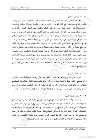 ‫ﻙ‬٣٥/١:‫ﺍﻻﻗﺘﺼﺎﺩﻴﺔ‬ ‫ﺍﻟﺠﺩﻭﻯ‬ ‫ﺩﺭﺍﺴﺎﺕ‬‫ﺍﻟﺘﺴﻭﻴﻘﻴﺔ‬ ‫ﺍﻟﺠﺩﻭﻯ‬ ‫ﺩﺭﺍﺴﺎﺕ‬
‫ﺍﻟﻌﺎﻟﻰ‬ ‫ﺍﻟﺘﻌﻠﻴﻡ‬ ‫ﺇﻟﻰ‬ ‫ﺍﻟﻤﺅﺩﻴﺔ‬ ‫ﺍﻟﻁﺭﻕ‬١٧
٢-٣-١‫ﺍﻟﺴﻜﺎﻨﻲ‬ ‫ﺍﻟﻤﺘﻐﻴﺭ‬
‫ﺯﻴـﺎﺩﺓ‬ ‫ﺇﻟـﻰ‬ ‫ﺘـﺅﺩﻯ‬ ‫ﺍﻟﺴﻜﺎﻥ‬ ‫ﻓﺯﻴﺎﺩﺓ‬ ،‫ﺍﻟﻬﺎﻤﺔ‬ ‫ﺍﻟﻤﺤﺩﺩﺍﺕ‬ ‫ﻤﻥ‬ ‫ﺍﻟﺴﻜﺎﻥ‬ ‫ﻨﻤﻭ‬ ‫ﻭﻤﻌﺩل‬ ‫ﺍﻟﺴﻜﺎﻥ‬ ‫ﻋﺩﺩ‬ ‫ﻴﻌﺩ‬
‫ﺍﻟﺴﻭﻕ‬ ‫ﺤﺠﻡ‬ ‫ﻭﺍﺘﺴﺎﻉ‬ ‫ﺍﻟﻁﻠﺏ‬)‫ﺤﺎﻟﻬـﺎ‬ ‫ﻋﻠـﻰ‬ ‫ﺍﻷﺨـﺭﻯ‬ ‫ﺍﻟﻌﻭﺍﻤـل‬ ‫ﺜﺒﺎﺕ‬ ‫ﻤﻊ‬Holding Other Things
Constant(‫ﻜﻤـﺎ‬ ،‫ﺍﻟﺴﻭﻕ‬ ‫ﺤﺠﻡ‬ ‫ﻭﺍﻨﻜﻤﺎﺵ‬ ‫ﺍﻟﻁﻠﺏ‬ ‫ﻨﻘﺹ‬ ‫ﺇﻟﻰ‬ ‫ﻴﺅﺩﻯ‬ ‫ﺍﻟﺴﻜﺎﻥ‬ ‫ﻨﻘﺹ‬ ‫ﺃﻥ‬ ‫ﻜﻤﺎ‬‫ﺍﻟﺘﺭﻜﻴـﺏ‬ ‫ﺃﻥ‬
‫ﻓﻬـﺫﺍ‬ ‫ﺩﻭﻟﺔ‬ ‫ﺍﻟﻌﻤﺭﻱ‬ ‫ﺍﻟﺘﺭﻜﻴﺏ‬ ‫ﻋﻠﻰ‬ ‫ﺍﻟﺸﺒﺎﺏ‬ ‫ﻏﻠﺏ‬ ‫ﻓﺈﺫﺍ‬ ‫ﺍﻟﻁﻠﺏ‬ ‫ﺘﺤﺩﻴﺩ‬ ‫ﻓﻲ‬ ‫ﻜﺒﻴﺭﺍ‬ ‫ﺩﻭﺭﺍ‬ ‫ﻴﻠﻌﺏ‬ ‫ﻟﻠﺴﻜﺎﻥ‬ ‫ﺍﻟﻌﻤﺭﻱ‬
‫ﺍﻟﺴﻜﺎﻨﻲ‬ ‫ﺍﻟﻬﺭﻡ‬ ‫ﺍﻨﻘﻼﺏ‬ ‫ﺤﺎﻟﺔ‬ ‫ﻓﻲ‬ ‫ﺍﻟﺤﺎل‬ ‫ﺒﻌﻜﺱ‬ ،‫ﻤﺭﺒﺤﺎ‬ ‫ﻴﺼﺒﺢ‬ ‫ﺃﻥ‬ ‫ﻴﻤﻜﻥ‬ ‫ﺍﻟﺸﺒﺎﺏ‬ ‫ﺘﻨﺎﺴﺏ‬ ‫ﺴﻠﻊ‬ ‫ﺇﻨﺘﺎﺝ‬ ‫ﺃﻥ‬ ‫ﻤﻌﻨﺎﻩ‬
‫ﺍﻟﻌﺸﺭﻴﻥ‬ ‫ﺍﻟﻘﺭﻥ‬ ‫ﻤﻥ‬ ‫ﺍﻟﺜﻤﺎﻨﻴﻨﺎﺕ‬ ‫ﻓﺘﺭﺓ‬ ‫ﻓﻲ‬ ‫ﺍﻟﻐﺭﺒﻴﺔ‬ ‫ﺃﻭﺭﺒﺎ‬ ‫ﻓﻲ‬ ‫ﺍﻟﺤﺎل‬ ‫ﻜﻤﺎ‬‫ﻫﻨـﺎ‬ ‫ﺍﻟﻨﺴل‬ ‫ﺘﺤﺩﻴﺩ‬ ‫ﻓﻲ‬ ‫ﺍﻟﻤﺒﺎﻟﻐﺔ‬ ‫ﻨﺘﻴﺠﺔ‬
‫ﺍﻟﻜﺒﺎﺭ‬ ‫ﺘﻨﺎﺴﺏ‬ ‫ﺍﻟﺘﻲ‬ ‫ﺍﻷﻨﺸﻁﺔ‬ ‫ﺒﺎﻟﺭﺒﺢ‬ ‫ﻭﺍﻋﺩﺍ‬ ‫ﻴﺼﺒﺢ‬.‫ﺍﻟﻁﻠﺏ‬ ‫ﺘﺯﺍﻴﺩ‬ ‫ﻋﻠﻴﻪ‬ ‫ﻴﺘﺭﺘﺏ‬ ‫ﺍﻟﻤﻭﺍﻟﻴﺩ‬ ‫ﻤﻌﺩل‬ ‫ﺘﺯﺍﻴﺩ‬ ‫ﺃﻥ‬ ‫ﻜﻤﺎ‬
‫ﻭﺍﻋﺩﺓ‬ ‫ﺍﺴﺘﺜﻤﺎﺭﻴﺔ‬ ‫ﻓﺭﺹ‬ ‫ﺘﺸﻜل‬ ‫ﻤﻤﺎ‬ ‫ﻭﻏﻴﺭﻫﺎ‬ ‫ﺍﻷﻁﻔﺎل‬ ‫ﻭﻟﻌﺏ‬ ‫ﺍﻷﻁﻔﺎل‬ ‫ﻭﻤﻼﺒﺱ‬ ‫ﺍﻷﻟﺒﺎﻥ‬ ‫ﻫﻲ‬ ‫ﻤﻌﻴﻨﺔ‬ ‫ﺴﻠﻊ‬ ‫ﻋﻠﻰ‬
‫ﻋﻠﻰ‬ ‫ﺃﻴﻀﺎ‬ ‫ﺍﻟﻁﻠﺏ‬ ‫ﻴﺯﺩﺍﺩ‬ ‫ﻜﻤﺎ‬ ،‫ﺭﺍﺌﺠﺔ‬ ‫ﻭﺴﻭﻕ‬‫ﻤﻼﺒـﺱ‬ ‫ﻋﻠـﻰ‬ ‫ﻭﺍﻟﻁﻠـﺏ‬ ‫ﻟﻠﺴﻴﺩﺍﺕ‬ ‫ﺍﻟﺼﺤﻴﺔ‬ ‫ﺍﻟﺭﻋﺎﻴﺔ‬ ‫ﻤﺭﺍﻜﺯ‬
‫ﻤﻌﻴﻨﺔ‬ ‫ﻭﺃﺩﻭﻴﺔ‬ ‫ﻤﻌﻴﻨﺔ‬.‫ﻻﺨـﺘﻼﻑ‬ ‫ﻨﻅـﺭﺍ‬ ‫ﺍﻟﻁﻠـﺏ‬ ‫ﻋﻠﻰ‬ ‫ﻴﺅﺜﺭ‬ ‫ﻭﺤﻀﺭ‬ ‫ﺭﻴﻑ‬ ‫ﺒﻴﻥ‬ ‫ﺍﻟﺴﻜﺎﻥ‬ ‫ﺘﻭﺯﻴﻊ‬ ‫ﻓﺈﻥ‬ ‫ﻜﺫﻟﻙ‬
‫ﺍﻟﺠﻨﺱ‬ ‫ﺃﺴﺎﺱ‬ ‫ﻋﻠﻰ‬ ‫ﻟﻠﺴﻜﺎﻥ‬ ‫ﺍﻟﻨﻅﺭ‬ ‫ﻋﻨﺩ‬ ‫ﻴﻨﻁﺒﻕ‬ ‫ﺍﻟﺸﻲﺀ‬ ‫ﻭﻨﻔﺱ‬ ‫ﻓﺭﻴﻕ‬ ‫ﻟﻜل‬ ‫ﺍﻻﺴﺘﻬﻼﻜﻴﺔ‬ ‫ﺍﻷﻨﻤﺎﻁ‬.‫ﺫﻟـﻙ‬ ‫ﻭﻋﻠﻰ‬
‫ﺍﻟﺘﺼﻨﻴﻔ‬ ‫ﻋﻠﻰ‬ ‫ﺒﻨﺎﺀ‬ ‫ﺍﻟﺴﻜﺎﻨﻴﺔ‬ ‫ﺍﻹﺤﺼﺎﺀﺍﺕ‬ ‫ﻓﺈﻥ‬‫ﺍﻟﺴﻭﻕ‬ ‫ﺤﺠﻡ‬ ‫ﺘﺒﻴﻥ‬ ‫ﺘﺴﻭﻴﻘﻴﺔ‬ ‫ﺨﻁﺔ‬ ‫ﻟﻌﻤل‬ ‫ﺃﺴﺎﺴﺎ‬ ‫ﺘﻌﺩ‬ ‫ﺍﻟﺴﺎﺒﻘﺔ‬ ‫ﺎﺕ‬
‫ﺍﻟﻤﺨﺘﻠﻔﺔ‬ ‫ﻟﻠﺴﻠﻊ‬ ‫ﺍﻟﻤﺘﻭﻗﻊ‬.
٢-٣-٢‫ﺍﻟﺯﻭﺍﺝ‬ ‫ﻤﻌﺩﻻﺕ‬
‫ﺃﻥ‬ ‫ﻜﻤـﺎ‬ ،‫ﺠﺩﻴﺩﺓ‬ ‫ﺍﺴﺘﻬﻼﻜﻴﺔ‬ ‫ﻭﺤﺩﺍﺕ‬ ‫ﺨﻠﻕ‬ ‫ﻨﺘﻴﺠﺔ‬ ‫ﺍﻹﻨﻔﺎﻕ‬ ‫ﻭﺠﻭﻩ‬ ‫ﻭﺘﻌﺩﺩ‬ ‫ﻭﺯﻴﺎﺩﺓ‬ ‫ﺍﻟﺯﻭﺍﺝ‬ ‫ﻋﻠﻰ‬ ‫ﻴﺘﺭﺘﺏ‬
‫ﺍﻨﺘﺸﺎﺭ‬ ‫ﺒﻴﻨﻤﺎ‬ ،‫ﺍﻟﻁﻠﺏ‬ ‫ﺯﻴﺎﺩﺓ‬ ‫ﺇﻟﻰ‬ ‫ﻴﺅﺩﻯ‬ ‫ﻤﻌﻴﻨﺔ‬ ‫ﻗﻴﻤﻴﺔ‬ ‫ﻤﻨﻅﻭﻤﺔ‬ ‫ﻭﺍﻨﺘﺸﺎﺭ‬ ‫ﺍﻟﻤﺠﺘﻤﻊ‬ ‫ﺜﺭﺍﺀ‬‫ﺍﻟﻤﺠﺘﻤـﻊ‬ ‫ﺃﺨﻼﻗﻴـﺎﺕ‬
‫ﺍﻟﻁﻠـﺏ‬ ‫ﻋﻠﻰ‬ ‫ﺃﺜﺭﻩ‬ ‫ﻴﻌﻜﺱ‬ ‫ﺃﻥ‬ ‫ﻻﺒﺩ‬ ‫ﻫﺫﺍ‬ ‫ﻭﻜل‬ ‫ﺍﻟﺯﻭﺍﺝ‬ ‫ﺴﻥ‬ ‫ﺘﺄﺨﻴﺭ‬ ‫ﺸﺄﻨﻬﺎ‬ ‫ﻤﻥ‬ ‫ﺍﻟﺼﻨﺎﻋﻲ‬.‫ﻫـﺫﺍ‬ ‫ﺃﻥ‬ ‫ﻭﻴﻼﺤـﻅ‬
‫ﻭﺍﻋﺩﺓ‬ ‫ﺍﺴﺘﺜﻤﺎﺭﻴﺔ‬ ‫ﻓﺭﺼﺎ‬ ‫ﻴﺸﻜل‬ ‫ﻤﻤﺎ‬ ‫ﻟﻠﺯﻭﺍﺝ‬ ‫ﺍﻹﻋﺩﺍﺩ‬ ‫ﻓﺘﺭﺓ‬ ‫ﻓﻲ‬ ‫ﻤﻌﻴﻨﺔ‬ ‫ﻤﻨﺘﺠﺎﺕ‬ ‫ﻋﻠﻰ‬ ‫ﺃﺜﺭﻩ‬ ‫ﻴﺒﺎﺸﺭ‬ ‫ﺍﻟﻤﺘﻐﻴﺭ‬.
٢-٣-٣‫ﺍﻟﺤﻴﺎﺓ‬ ‫ﻓﻠﺴﻔﺔ‬ ‫ﻨﻤﺎﺫﺝ‬
‫ﻭﻓﻠﺴﻔﺘﻬﻡ‬ ‫ﺍﻷﻓﺭﺍﺩ‬ ‫ﺒﺴﻠﻭﻙ‬ ‫ﺍﻻﺴﺘﻬﻼﻙ‬ ‫ﻴﺘﺄﺜﺭ‬‫ﺘﻘﻠﻴل‬ ‫ﺇﻟﻰ‬ ‫ﻤﻌﻴﻥ‬ ‫ﻤﺠﺘﻤﻊ‬ ‫ﻓﻲ‬ ‫ﺍﻷﻓﺭﺍﺩ‬ ‫ﻤﻴل‬ ‫ﻤﺜل‬ ‫ﺍﻟﺤﻴﺎﺓ‬ ‫ﻓﻲ‬
‫ﺍﻻﺩﺨﺎﺭ‬ ‫ﻟﺼﺎﻟﺢ‬ ‫ﺃﻭ‬ ‫ﻟﺤﺴﺎﺏ‬ ‫ﺍﻻﺴﺘﻬﻼﻙ‬)‫ﺁﺴﻴﺎ‬ ‫ﺸﺭﻕ‬ ‫ﺩﻭل‬ ‫ﻤﻌﻅﻡ‬ ‫ﻓﻲ‬ ‫ﺍﻟﺤﺎل‬ ‫ﻫﻭ‬ ‫ﻜﻤﺎ‬(‫ﺘﻘﻠﻴـل‬ ‫ﻋﻠﻴـﻪ‬ ‫ﻴﺘﺭﺘﺏ‬
‫ﺍﻟﻔـﺭﺩ‬ ‫ﻟـﺴﻠﻭﻙ‬ ‫ﻭﺘﻭﺠﻴﻬﻬـﺎ‬ ‫ﺍﻟﻌﺎﺠﻠـﺔ‬ ‫ﺍﻟﻤﺘـﻊ‬ ‫ﺴﻴﻁﺭﺓ‬ ‫ﺤﺎﻟﺔ‬ ‫ﻓﻲ‬ ‫ﺍﻟﻭﻀﻊ‬ ‫ﺒﻌﻜﺱ‬ ‫ﻭﺫﻟﻙ‬ ،‫ﺍﻟﺤﺎﻟﻲ‬ ‫ﺍﻻﺴﺘﻬﻼﻙ‬
‫ﺍﻟﻔﺭﺩ‬ ‫ﺍﻟﻨﺯﻋﺔ‬ ‫ﺴﻴﻁﺭﺓ‬ ‫ﺃﻥ‬ ‫ﻜﻤﺎ‬ ،‫ﺍﻻﺴﺘﻬﻼﻜﻲ‬‫ﻴﺴﻭﺩ‬ ‫ﺍﻟﺫﻱ‬ ‫ﺫﻟﻙ‬ ‫ﻋﻥ‬ ‫ﻴﺨﺘﻠﻑ‬ ‫ﻟﻠﻁﻠﺏ‬ ‫ﻫﻴﻜﻼ‬ ‫ﺘﺸﻜل‬ ‫ﺍﻟﻤﺠﺘﻤﻊ‬ ‫ﻓﻲ‬ ‫ﻴﺔ‬
‫ﺩﻭﻟـﺔ‬ ‫ﻓﻲ‬ ‫ﺍﻻﻗﺘﺼﺎﺩﻱ‬ ‫ﺒﺎﻷﻤﺎﻥ‬ ‫ﺍﻟﻔﺭﺩ‬ ‫ﺇﺤﺴﺎﺱ‬ ‫ﺃﻥ‬ ‫ﻜﻤﺎ‬ ،‫ﺍﻟﻌﺎﺌﻠﻲ‬ ‫ﻭﺍﻟﺘﺭﺍﺒﻁ‬ ‫ﺍﻷﺴﺭﺓ‬ ‫ﻗﻴﻤﺔ‬ ‫ﻤﻥ‬ ‫ﻴﻌﻠﻰ‬ ‫ﻤﺠﺘﻤﻊ‬ ‫ﻓﻲ‬
‫ﺍﻻﺴﺘﻬﻼﻜﻲ‬ ‫ﺍﻟﻨﻤﻁ‬ ‫ﻋﻠﻰ‬ ‫ﻴﺅﺜﺭ‬ ‫ﺜﻡ‬ ‫ﻭﻤﻥ‬ ‫ﺒﺎﻷﺠل‬ ‫ﺍﻟﺸﺭﺍﺀ‬ ‫ﺃﻭ‬ ‫ﺍﻻﺴﺘﺩﺍﻨﺔ‬ ‫ﻟﻪ‬ ‫ﻴﺴﻬل‬ ‫ﺃﻥ‬ ‫ﻴﻤﻜﻥ‬.
www.alkottob.com
www.alkottob.com
 