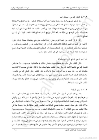 ‫ﻙ‬٣٥/١:‫ﺍﻻﻗﺘﺼﺎﺩﻴﺔ‬ ‫ﺍﻟﺠﺩﻭﻯ‬ ‫ﺩﺭﺍﺴﺎﺕ‬‫ﺍﻟﺘﺴﻭﻴﻘﻴﺔ‬ ‫ﺍﻟﺠﺩﻭﻯ‬ ‫ﺩﺭﺍﺴﺎﺕ‬
‫ﺍﻟﻌﺎﻟﻰ‬ ‫ﺍﻟﺘﻌﻠﻴﻡ‬ ‫ﺇﻟﻰ‬ ‫ﺍﻟﻤﺅﺩﻴﺔ‬ ‫ﺍﻟﻁﺭﻕ‬١٨
٢-٣-٤‫ﺘﻭﺯﻴﻌﻪ‬ ‫ﻭﻨﻤﻁ‬ ‫ﺍﻟﻘﻭﻤﻲ‬ ‫ﺍﻟﺩﺨل‬
‫ﺒﺎﻻﺴﺘﻬﻼﻙ‬ ‫ﺍﻟﺩﺨل‬ ‫ﻭﺘﺭﺒﻁ‬ ،‫ﻟﻠﻁﻠﺏ‬ ‫ﺍﻟﻤﺤﺩﺩﺍﺕ‬ ‫ﺃﻫﻡ‬ ‫ﻤﻥ‬ ‫ﺘﻭﺯﻴﻌﻪ‬ ‫ﻭﻨﻤﻁ‬ ‫ﻭﺍﻟﻤﺘﻭﺴﻁ‬ ‫ﺍﻟﻘﻭﻤﻲ‬ ‫ﺍﻟﺩﺨل‬ ‫ﻴﻌﺩ‬
‫ﺍﻟﻔﻘﺭﺍﺀ‬ ‫ﻨﺼﻴﺏ‬ ‫ﻭﺯﻴﺎﺩﺓ‬ ‫ﺍﻟﺩﺨل‬ ‫ﺘﻭﺯﻴﻊ‬ ‫ﻓﻲ‬ ‫ﺍﻟﻌﺩﺍﻟﺔ‬ ‫ﺃﻥ‬ ‫ﻜﻤﺎ‬ ،‫ﻁﺭﺩﻴﺔ‬ ‫ﻋﻼﻗﺔ‬ ‫ﺍﻟﻁﻠﺏ‬ ‫ﺃﻭ‬)‫ﺍﻟـﺩﺨل‬ ‫ﻤﺤﺩﻭﺩﻱ‬ ‫ﺃﻭ‬(
‫ﻟ‬ ‫ﺍﻟﺴﻜﺎﻥ‬ ‫ﻤﻥ‬ ‫ﺍﻟﻔﺌﺔ‬ ‫ﻫﺫﻩ‬ ‫ﻤﻁﺎﻟﺏ‬ ‫ﺃﻏﻠﺏ‬ ‫ﺃﻥ‬ ‫ﺤﻴﺙ‬ ‫ﺍﻻﺴﺘﻬﻼﻙ‬ ‫ﺯﻴﺎﺩﺓ‬ ‫ﻟﺼﺎﻟﺢ‬ ‫ﻴﻜﻭﻥ‬ ‫ﺍﻟﻘﻭﻤﻲ‬ ‫ﺍﻟﺩﺨل‬ ‫ﻤﻥ‬‫ﺘـﺸﺒﻊ‬ ‫ﻡ‬
‫ﻴﻜـﻭﻥ‬ ‫ﻭﺍﻟـﺫﻱ‬ ‫ﺍﻟﻐﻨﻴـﺔ‬ ‫ﺍﻟﻔﺌﺎﺕ‬ ‫ﻟﺼﺎﻟﺢ‬ ‫ﺍﻟﺩﺨل‬ ‫ﺘﻭﺯﻴﻊ‬ ‫ﺃﻭ‬ ‫ﺍﻟﻌﺩﺍﻟﺔ‬ ‫ﻋﺩﻡ‬ ‫ﺤﺎﻟﺔ‬ ‫ﻓﻲ‬ ‫ﺍﻟﻭﻀﻊ‬ ‫ﺒﻌﻜﺱ‬ ‫ﻭﺫﻟﻙ‬ ،‫ﺒﻌﺩ‬
‫ﺍﻻﺩﺨﺎﺭ‬ ‫ﻟﺼﺎﻟﺢ‬.
‫ﺩﺨﻭل‬ ‫ﻓﺯﻴﺎﺩﺓ‬ ‫ﻤﻌﻴﻨﺔ‬ ‫ﻭﺨﺩﻤﺎﺕ‬ ‫ﺴﻠﻊ‬ ‫ﻋﻠﻰ‬ ‫ﺍﻟﻁﻠﺏ‬ ‫ﺯﻴﺎﺩﺓ‬ ‫ﻴﻌﻨﻲ‬ ‫ﺃﺨﺭﻱ‬ ‫ﻨﺎﺤﻴﺔ‬ ‫ﻤﻥ‬ ‫ﺍﻟﺩﺨل‬ ‫ﺘﺭﻜﺯ‬ ‫ﻭﻟﻜﻥ‬
‫ﻟﻠﻨﻅﺭ‬ ‫ﻻﻓﺕ‬ ‫ﺒﺸﻜل‬ ‫ﺍﻷﺨﻴﺭﺓ‬ ‫ﺍﻟﺴﻨﻭﺍﺕ‬ ‫ﻓﻲ‬ ‫ﺍﻷﻏﻨﻴﺎﺀ‬‫ﻗﺩ‬‫ﺍﻟﻁﻠﺏ‬ ‫ﺯﻴﺎﺩﺓ‬ ‫ﺇﻟﻰ‬ ‫ﺃﺩﻯ‬‫ﻭﺍﻟﻘـﺭﻯ‬ ‫ﺍﻟﻤﻨﺘﺠﻌـﺎﺕ‬ ‫ﻋﻠـﻰ‬
‫ﺘﻭﺯﻴـﻊ‬ ‫ﻓﻲ‬ ‫ﺍﻟﻨﺴﺒﻴﺔ‬ ‫ﺒﺎﻟﻌﺩﺍﻟﺔ‬ ‫ﻴﺘﺴﻡ‬ ‫ﺍﻟﺫﻱ‬ ‫ﺍﻟﻤﺠﺘﻤﻊ‬ ‫ﺃﻤﺎ‬ ،‫ﻤﺭﺒﺤﺎ‬ ‫ﺍﻟﻤﺠﺎل‬ ‫ﻫﺫﺍ‬ ‫ﻓﻲ‬ ‫ﺍﻻﺴﺘﺜﻤﺎﺭ‬ ‫ﺠﻌل‬ ‫ﻤﻤﺎ‬ ‫ﺍﻟﺴﻴﺎﺤﻴﺔ‬
‫ﺃﺴﺎﺴﻴﺔ‬ ‫ﺴﻠﻊ‬ ‫ﺍﻟﻐﺎﻟﺏ‬ ‫ﻓﻲ‬ ‫ﻫﻲ‬ ‫ﻤﻌﻴﻨﺔ‬ ‫ﺴﻠﻊ‬ ‫ﺇﻟﻰ‬ ‫ﻴﺘﻭﺠﻪ‬ ‫ﻁﻠﺒﻪ‬ ‫ﻓﻨﻤﻁ‬ ‫ﺍﻟﺩﺨل‬.
٢-٣-٥‫ﻭﺍﻟﻤﻜﻤﻠﺔ‬ ‫ﺍﻟﺒﺩﻴﻠﺔ‬ ‫ﺍﻟﺴﻠﻊ‬ ‫ﺃﺴﻌﺎﺭ‬
‫ﺴﻠﻌﺔ‬ ‫ﻋﻠﻰ‬ ‫ﺍﻟﻁﻠﺏ‬ ‫ﻴﺘﺄﺜﺭ‬)‫ﺨﺩﻤﺔ‬ ‫ﺃﻭ‬(‫ﺒﺄﺴﻌﺎ‬ ‫ﻤﻌﻴﻨﺔ‬‫ﻤﻨـﺎﻓﺱ‬ ‫ﺒـﺩﻴل‬ ‫ﻓﻭﺠـﻭﺩ‬ ،‫ﻤﻜﻤﻼﺘﻬﺎ‬ ‫ﺃﻭ‬ ‫ﺒﺩﺍﺌﻠﻬﺎ‬ ‫ﺭ‬
‫ﺘﻨﺎﻓـﺴﻪ‬ ‫ﻻ‬ ‫ﺠﺩﻴـﺩﺍ‬ ‫ﺍﻟﻤﻨـﺘﺞ‬ ‫ﻜﺎﻥ‬ ‫ﺇﺫﺍ‬ ‫ﻤﺎ‬ ‫ﺒﻌﻜﺱ‬ ‫ﻋﻠﻴﻬﺎ‬ ‫ﺍﻟﻁﻠﺏ‬ ‫ﻋﻠﻰ‬ ‫ﻴﺅﺜﺭ‬ ‫ﺃﻨﻪ‬ ‫ﻻﺸﻙ‬ ‫ﺇﻨﺘﺎﺠﻬﺎ‬ ‫ﺍﻟﻤﺯﻤﻊ‬ ‫ﻟﻠﺴﻠﻌﺔ‬
‫ﺍﻟﻁﻠﺏ‬ ‫ﻋﻠﻰ‬ ‫ﻭﺃﺜﺭﻫﺎ‬ ‫ﻭﺃﺴﻌﺎﺭﻫﺎ‬ ‫ﺍﻟﺒﺩﺍﺌل‬ ‫ﺩﺭﺍﺴﺔ‬ ‫ﻴﺤﺘﻡ‬ ‫ﻭﻫﺫﺍ‬ ،‫ﺃﺨﺭﻯ‬ ‫ﻤﻨﺘﺠﺎﺕ‬‫ﻭ‬‫ﺇﻨﺘﺎﺠـﻪ‬ ‫ﺍﻟﻤﺯﻤﻊ‬ ‫ﺍﻟﻤﻨﺘﺞ‬ ‫ﻋﻠﻰ‬.
‫ﻓﻴ‬ ‫ﺇﻨﺘﺎﺠﻬﺎ‬ ‫ﺍﻟﻤﺭﺍﺩ‬ ‫ﺍﻟﺴﻠﻌﺔ‬ ‫ﻤﻜﻤﻼﺕ‬ ‫ﺃﻤﺎ‬‫ﺯﻴﺎﺩﺓ‬ ‫ﻤﻊ‬ ‫ﻋﻠﻴﻬﺎ‬ ‫ﺍﻟﻁﻠﺏ‬ ‫ﺯﻴﺩ‬‫ﺍﻹﻗﺒﺎل‬‫ﻓﺯﻴـﺎﺩﺓ‬ ،‫ﺍﻷﺼـﻠﻴﺔ‬ ‫ﺍﻟﺴﻠﻌﺔ‬ ‫ﻋﻠﻰ‬
‫ﻭﻜـﺫﻟﻙ‬ ‫ﺍﻟﻘﻁﻥ‬ ‫ﺯﺭﺍﻋﺔ‬ ‫ﻋﻠﻰ‬ ‫ﺍﻟﻁﻠﺏ‬ ‫ﺯﻴﺎﺩﺓ‬ ‫ﺇﻟﻰ‬ ‫ﻴﺅﺩﻱ‬ ‫ﺃﻥ‬ ‫ﻴﺘﻭﻗﻊ‬ ‫ﺍﻟﻘﻁﻨﻴﺔ‬ ‫ﺍﻟﻤﻨﺴﻭﺠﺎﺕ‬ ‫ﻋﻠﻰ‬ ‫ﺍﻟﻁﻠﺏ‬‫ﺯﻴـﺎﺩﺓ‬
‫ﺍﻟﺼﺒﺎﻏﺔ‬ ‫ﻤﻭﺍﺩ‬ ‫ﻋﻠﻰ‬ ‫ﺍﻟﻁﻠﺏ‬.
٢-٣-٦‫ﺍﻟﺴﻠﻌﺔ‬ ‫ﺴﻌﺭ‬
‫ﺍ‬ ‫ﺒﻴﻥ‬ ‫ﻋﻜﺴﻴﺔ‬ ‫ﻋﻼﻗﺔ‬ ‫ﺘﻭﺠﺩ‬ ‫ﻭﻋﻤﻭﻤﺎ‬ ،‫ﺍﻟﻁﻠﺏ‬ ‫ﻋﻠﻰ‬ ‫ﺍﻟﻤﺅﺜﺭﺓ‬ ‫ﺍﻟﻌﻭﺍﻤل‬ ‫ﺃﻫﻡ‬ ‫ﻤﻥ‬ ‫ﻴﻌﺩ‬‫ﺴـﻠﻌﺔ‬ ‫ﻋﻠﻰ‬ ‫ﻟﻁﻠﺏ‬
‫ﻭﺴﻌﺭﻫﺎ‬)‫ﻭﺃﺫﻭﺍﻕ‬ ‫ﺍﻷﺨـﺭﻯ‬ ‫ﺍﻟـﺴﻠﻊ‬ ‫ﻭﺃﺴﻌﺎﺭ‬ ‫ﺍﻟﺩﺨل‬ ‫ﻤﺜل‬ ‫ﺍﻟﻁﻠﺏ‬ ‫ﻋﻠﻰ‬ ‫ﺍﻟﻤﺅﺜﺭﺓ‬ ‫ﺍﻷﺨﺭﻯ‬ ‫ﺍﻟﻌﻭﺍﻤل‬ ‫ﺜﺒﺎﺕ‬ ‫ﻤﻊ‬
‫ﻟﻠﻤﺴﺘﻬﻠﻙ‬ ‫ﺍﻟﺴﻠﻌﺔ‬ ‫ﺃﻫﻤﻴﺔ‬ ‫ﻭﻤﺩﻯ‬ ‫ﺍﻟﻤﺴﺘﻬﻠﻜﻴﻥ‬(‫ﻭﻫﻲ‬ ‫ﺍﻻﺴﺘﺜﻨﺎﺌﻴﺔ‬ ‫ﺍﻟﻁﻠﺏ‬ ‫ﺤﺎﻻﺕ‬ ‫ﺘﺴﻤﻲ‬ ‫ﺨﺎﺼﺔ‬ ‫ﺤﺎﻻﺕ‬ ‫ﻓﻲ‬ ‫ﺇﻻ‬
‫ﻋﻼ‬ ‫ﻭﺍﻟﺴﻌﺭ‬ ‫ﺍﻟﻁﻠﺏ‬ ‫ﺒﻴﻥ‬ ‫ﺍﻟﻌﻼﻗﺔ‬ ‫ﺘﺼﺒﺢ‬ ‫ﻭﻓﻴﻬﺎ‬ ،‫ﺍﻟﺤﺼﺭ‬ ‫ﺴﺒﻴل‬ ‫ﻋﻠﻰ‬ ‫ﺘﺫﻜﺭ‬ ‫ﺤﺎﻻﺕ‬‫ﻓﻲ‬ ‫ﻫﺫﺍ‬ ‫ﻭﻴﺤﺩﺙ‬ ‫ﻁﺭﺩﻴﺔ‬ ‫ﻗﺔ‬
‫ﺍﻟﻤﻅﻬـﺭﻱ‬ ‫ﺒﺎﻻﺴﺘﻬﻼﻙ‬ ‫ﻴﺴﻤﻲ‬ ‫ﻤﺎ‬ ‫ﺃﻭ‬ ‫ﺍﻟﺘﻅﺎﻫﺭ‬ ‫ﺴﻠﻊ‬ ‫ﻋﻠﻰ‬ ‫ﺍﻟﻁﻠﺏ‬ ‫ﺤﺎﻟﺔ‬Conspicuous Consumption
‫ﻓﺌـﺔ‬ ‫ﺇﻟـﻰ‬ ‫ﺍﻻﻨﺘﻤﺎﺀ‬ ‫ﻤﺜل‬ ‫ﻟﻠﻐﻴﺭ‬ ‫ﺃﺨﺭﻯ‬ ‫ﺭﺴﺎﻟﺔ‬ ‫ﻨﻘل‬ ‫ﻴﺭﻴﺩ‬ ‫ﻤﺎ‬ ‫ﺒﻘﺩﺭ‬ ‫ﺤﺎﺠﺔ‬ ‫ﻹﺸﺒﺎﻉ‬ ‫ﺍﻟﻁﻠﺏ‬ ‫ﻓﻴﻪ‬ ‫ﻴﻜﻭﻥ‬ ‫ﻻ‬ ‫ﻭﺍﻟﺫﻱ‬
‫ﻤﻌﻴﻨﺔ‬ ‫ﺴﻠﻊ‬ ‫ﺒﺎﺴﺘﻬﻼﻙ‬ ‫ﺍﻟﺘﻔﺭﺩ‬ ‫ﺇﻅﻬﺎﺭ‬ ‫ﺃﻭ‬ ‫ﻤﻌﻴﻨﺔ‬ ‫ﺩﺨﻠﻴﺔ‬.‫ﺍﻟﺨﺭ‬ ‫ﻴﻨﻁﺒﻕ‬ ‫ﻜﻤﺎ‬‫ﺘﻭﻗـﻊ‬ ‫ﺤـﺎﻻﺕ‬ ‫ﻓﻲ‬ ‫ﻗﺎﻨﻭﻥ‬ ‫ﻋﻠﻰ‬ ‫ﻭﺝ‬
‫ﺃﻭ‬ ‫ﺍﻟﻁﻠـﺏ‬ ‫ﺯﻴﺎﺩﺓ‬ ‫ﺇﻟﻰ‬ ‫ﺍﻟﻤﺴﺘﻘﺒل‬ ‫ﻓﻲ‬ ‫ﺍﻟﺴﻌﺭ‬ ‫ﺍﺭﺘﻔﺎﻉ‬ ‫ﺘﻭﻗﻊ‬ ‫ﻴﺩﻓﻊ‬ ‫ﺤﻴﺙ‬ ،‫ﺍﻟﺴﻌﺭ‬ ‫ﺍﻨﺨﻔﺎﺽ‬ ‫ﺃﻭ‬ ‫ﺍﺭﺘﻔﺎﻉ‬ ‫ﺍﺴﺘﻤﺭﺍﺭ‬
‫ﺍﻟﻨـﺎﺱ‬ ‫ﻴﻘـﺩﻡ‬ ‫ﺤﻴﺙ‬ ‫ﺍﻟﻌﻘﺎﺭﺍﺕ‬ ‫ﻗﻁﺎﻉ‬ ‫ﻓﻲ‬ ‫ﻤﻠﻤﻭﺱ‬ ‫ﻭﻫﺫﺍ‬ ‫ﺍﻷﺴﻌﺎﺭ‬ ‫ﺍﺭﺘﻔﺎﻉ‬ ‫ﻤﻥ‬ ‫ﺍﻟﻤﺯﻴﺩ‬ ‫ﺘﻭﻗﻊ‬ ‫ﻤﻥ‬ ‫ﺨﻭﻓﺎ‬ ‫ﺍﻟﺸﺭﺍﺀ‬
www.alkottob.com
www.alkottob.com
 