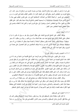 ‫ﻙ‬٣٥/١:‫ﺍﻻﻗﺘﺼﺎﺩﻴﺔ‬ ‫ﺍﻟﺠﺩﻭﻯ‬ ‫ﺩﺭﺍﺴﺎﺕ‬‫ﺍﻟﺘﺴﻭﻴﻘﻴﺔ‬ ‫ﺍﻟﺠﺩﻭﻯ‬ ‫ﺩﺭﺍﺴﺎﺕ‬
‫ﺍﻟﻌﺎﻟﻰ‬ ‫ﺍﻟﺘﻌﻠﻴﻡ‬ ‫ﺇﻟﻰ‬ ‫ﺍﻟﻤﺅﺩﻴﺔ‬ ‫ﺍﻟﻁﺭﻕ‬١٩
‫ﺤﺩﻭ‬ ‫ﻤﻥ‬ ‫ﺨﻭﻓﺎ‬ ‫ﺍﻷﺴﻌﺎﺭ‬ ‫ﺍﺭﺘﻔﺎﻉ‬ ‫ﺭﻏﻡ‬ ‫ﺸﻘﻕ‬ ‫ﺃﻭ‬ ‫ﺃﺭﺍﺽ‬ ‫ﺸﺭﺍﺀ‬ ‫ﻋﻠﻰ‬‫ﺍﻟـﺴﻌﺭ‬ ‫ﺍﺭﺘﻔﺎﻉ‬ ‫ﻤﻥ‬ ‫ﺍﻟﻤﺯﻴﺩ‬ ‫ﺙ‬.‫ﺃﻥ‬ ‫ﻜﻤـﺎ‬
‫ﻤـﻥ‬ ‫ﺍﻟﻤﺯﻴـﺩ‬ ‫ﻓﻲ‬ ‫ﻁﻤﻌﺎ‬ ‫ﺍﻟﻁﻠﺏ‬ ‫ﺇﻨﻘﺎﺹ‬ ‫ﺃﻭ‬ ‫ﺍﻟﺸﺭﺍﺀ‬ ‫ﺘﺄﺠﻴل‬ ‫ﺇﻟﻰ‬ ‫ﺍﻟﻔﺭﺩ‬ ‫ﻴﺩﻓﻊ‬ ‫ﺍﻟﺴﻌﺭ‬ ‫ﺍﻨﺨﻔﺎﺽ‬ ‫ﻤﻥ‬ ‫ﺍﻟﻤﺯﻴﺩ‬ ‫ﺘﻭﻗﻊ‬
‫ﺍﻟﺴﻌﺭ‬ ‫ﻓﻲ‬ ‫ﺍﻻﻨﺨﻔﺎﺽ‬.‫ﺤﺎﻟـﺔ‬ ‫ﻓﻬﻲ‬ ‫ﺍﻟﻁﻠﺏ‬ ‫ﻗﺎﻨﻭﻥ‬ ‫ﻋﻠﻰ‬ ‫ﺘﺭﺩ‬ ‫ﺍﻟﺘﻲ‬ ‫ﺍﻻﺴﺘﺜﻨﺎﺌﻴﺔ‬ ‫ﺍﻟﺤﺎﻻﺕ‬ ‫ﻤﻥ‬ ‫ﺍﻟﺜﺎﻟﺜﺔ‬ ‫ﺍﻟﺤﺎﻟﺔ‬ ‫ﺃﻡ‬
‫ﻤﻨﺯﻟﺔ‬ ‫ﺍﻷﺩﻨﻰ‬ ‫ﺍﻟﺴﻠﻊ‬Inferior Goods‫ﻤﺎ‬ ‫ﺃﻭ‬‫ﺘﻘﻠﻴل‬ ‫ﻋﻠﻰ‬ ‫ﺍﻟﻔﺭﺩ‬ ‫ﻴﻘﺩﻡ‬ ‫ﺤﻴﺙ‬ ،‫ﺍﻟﺭﺩﻴﺌﺔ‬ ‫ﺒﺎﻟﺴﻠﻊ‬ ‫ﺍﻟﺒﻌﺽ‬ ‫ﻴﺴﻤﻴﻬﺎ‬
‫ﻓﻲ‬ ‫ﺒﺘﺤﺴﻥ‬ ‫ﻻﻋﺘﻘﺎﺩﻩ‬ ‫ﺜﻤﻨﺎ‬ ‫ﻭﺃﻏﻠﻰ‬ ‫ﺃﺠﻭﺩ‬ ‫ﺃﺨﺭﻯ‬ ‫ﺴﻠﻊ‬ ‫ﺇﻟﻰ‬ ‫ﻭﻴﺘﺤﻭل‬ ‫ﺃﺴﻌﺎﺭﻩ‬ ‫ﺍﻨﺨﻔﺎﺽ‬ ‫ﻤﻊ‬ ‫ﻤﺜﻼ‬ ‫ﺍﻟﺨﺒﺯ‬ ‫ﻤﻥ‬ ‫ﻁﻠﺒﻪ‬
‫ﻨ‬ ‫ﺍﻟﺤﻘﻴﻘﻲ‬ ‫ﺩﺨﻠﻪ‬‫ﺘﻴ‬‫ﺠ‬‫ﺔ‬‫ﺍﻟﺨﺒﺯ‬ ‫ﺴﻌﺭ‬ ‫ﺍﻨﺨﻔﺎﺽ‬.
٢-٣-٧‫ﺍﻟﺴﻭﻕ‬ ‫ﻫﻴﻜل‬
‫ﻫ‬ ‫ﻭﻫل‬ ‫ﺍﻟﺴﻭﻕ‬ ‫ﻫﻴﻜل‬ ‫ﻋﻠﻰ‬ ‫ﺇﻨﺘﺎﺠﻪ‬ ‫ﺍﻟﻤﺯﻤﻊ‬ ‫ﺍﻟﻤﻨﺘﺞ‬ ‫ﻋﻠﻰ‬ ‫ﺍﻟﻁﻠﺏ‬ ‫ﻴﺘﻭﻗﻑ‬‫ﺃﻡ‬ ‫ﺘـﺎﻡ‬ ‫ﺘﻨـﺎﻓﺱ‬ ‫ﺴـﻭﻕ‬ ‫ﻭ‬
‫ﻟﻠـﺴﻌﺭ‬ ‫ﻤﺘﻠﻘﻴـﺎ‬ ‫ﻭﻴﻜـﻭﻥ‬ ‫ﺍﻟﻐﻴـﺭ‬ ‫ﻤـﻊ‬ ‫ﺍﻟﻤﻨﺎﻓـﺴﺔ‬ ‫ﻀـﻐﻁ‬ ‫ﺘﺤﺕ‬ ‫ﺍﻟﻤﻨﺘﺞ‬ ‫ﻴﻘﻊ‬ ‫ﺍﻷﻭﻟﻲ‬ ‫ﺍﻟﺤﺎﻟﺔ‬ ‫ﻓﻔﻲ‬ ،‫ﺍﺤﺘﻜﺎﺭ‬
Price Taker‫ﺍﻟـﺴﻌﺭ‬ ‫ﻓـﻲ‬ ‫ﺍﻟـﺘﺤﻜﻡ‬ ‫ﻴﻤﻜﻥ‬ ‫ﺤﻴﺙ‬ ‫ﻟﺨﺩﻤﺔ‬ ‫ﺃﻭ‬ ‫ﻟﺴﻠﻌﺔ‬ ‫ﻤﺤﺘﻜﺭﺍ‬ ‫ﻴﻜﻭﻥ‬ ‫ﻋﻨﺩﻤﺎ‬ ‫ﺍﻟﺤﺎل‬ ‫ﺒﻌﻜﺱ‬
Price Maker،‫ﺃ‬ ‫ﻤﻥ‬ ‫ﺍﻟﻤﻨﺎﻓﺴﻴﻥ‬ ‫ﻤﻭﻗﻑ‬ ‫ﺩﺭﺍﺴﺔ‬ ‫ﻤﻥ‬ ‫ﻻﺒﺩ‬ ‫ﺍﻷﻭﻟﻰ‬ ‫ﺍﻟﺤﺎﻟﺔ‬ ‫ﻭﻓﻲ‬‫ﻤﻥ‬ ‫ﺤﺼﺔ‬ ‫ﻋﻠﻰ‬ ‫ﺍﻟﺤﺼﻭل‬ ‫ﺠل‬
‫ﺍﻻﺤﺘﻜﺎﺭ‬ ‫ﺤﺎﻟﺔ‬ ‫ﻓﻲ‬ ‫ﺍﻷﻤﺭ‬ ‫ﻫﺫﺍ‬ ‫ﺃﻫﻤﻴﺔ‬ ‫ﻭﺘﻘل‬ ،‫ﺍﻟﺴﻭﻕ‬.
٢-٣-٨‫ﺍﻟﻔﺭﺍﻍ‬ ‫ﻭﺃﻭﻗﺎﺕ‬ ‫ﻭﺍﻟﻤﻭﺩﺓ‬ ‫ﺍﻟﺘﺠﺩﻴﺩ‬
‫ﻓـﻲ‬ ‫ﻭﺭﻏﺒـﺔ‬ ‫ﻨﺎﺤﻴﺔ‬ ‫ﻤﻥ‬ ‫ﺍﻟﻘﺩﻴﻤﺔ‬ ‫ﺍﻟﺴﻠﻊ‬ ‫ﻋﻥ‬ ‫ﺍﻟﺭﻀﺎ‬ ‫ﻋﺩﻡ‬ ‫ﻤﻥ‬ ‫ﺤﺎﻟﺔ‬ ‫ﺠﺩﻴﺩﺓ‬ ‫ﺴﻠﻊ‬ ‫ﻅﻬﻭﺭ‬ ‫ﻋﻠﻰ‬ ‫ﻴﺘﺭﺘﺏ‬
‫ﺍﻟﺴﻠ‬ ‫ﻫﺫﻩ‬ ‫ﻋﻠﻰ‬ ‫ﺍﻟﻁﻠﺏ‬ ‫ﺯﻴﺎﺩﺓ‬ ‫ﻴﺒﻴﻥ‬ ‫ﻭﻫﺫﺍ‬ ،‫ﺃﺨﺭﻱ‬ ‫ﻨﺎﺤﻴﺔ‬ ‫ﻤﻥ‬ ‫ﺍﻟﺠﺩﻴﺩﺓ‬ ‫ﺍﻟﺴﻠﻊ‬ ‫ﻫﺫﻩ‬ ‫ﺍﻗﺘﻨﺎﺀ‬‫ﻓﺭﺹ‬ ‫ﺨﻠﻕ‬ ‫ﺜﻡ‬ ‫ﻭﻤﻥ‬ ‫ﻊ‬
‫ﻭﺍﻟﺘﻁـﻭﺭ‬ ‫ﻟﻠﺘﻘـﺎﺩﻡ‬ ‫ﺘﺨـﻀﻊ‬ ‫ﺍﻟﺘﻲ‬ ‫ﺍﻟﺴﻠﻊ‬ ‫ﻓﻲ‬ ‫ﻟﻠﻁﻠﺏ‬ ‫ﻜﻤﺤﺩﺩ‬ ‫ﺍﻟﻌﺎﻤل‬ ‫ﻫﺫﺍ‬ ‫ﺃﻫﻤﻴﺔ‬ ‫ﻭﺘﻅﻬﺭ‬ ،‫ﺠﺩﻴﺩﺓ‬ ‫ﺍﺴﺘﺜﻤﺎﺭﻴﺔ‬
‫ﻭﺍﻹﻟﻜﺘﺭﻭﻨﻴﺔ‬ ‫ﺍﻟﻜﻬﺭﺒﺎﺌﻴﺔ‬ ‫ﺍﻟﺴﻠﻊ‬ ‫ﻤﺜل‬ ‫ﺍﻟﺴﺭﻴﻊ‬.‫ﺍﻟﺘﻠﻔﺯﻴـﻭﻨﻲ‬ ‫ﻟﻺﺭﺴﺎل‬ ‫ﻭﺍﻟﻤﺴﺘﻘﺒﻼﺕ‬ ‫ﺍﻟﻬﻭﺍﺌﻴﺔ‬ ‫ﺍﻷﻁﺒﺎﻕ‬ ‫ﻓﻅﻬﻭﺭ‬
‫ﺍﻟﻔﻴﺩﻴﻭ‬ ‫ﺃﺠﻬﺯﺓ‬ ‫ﻋﻠﻰ‬ ‫ﺍﻟﻁﻠﺏ‬ ‫ﻋﻠﻰ‬ ‫ﻭﻻﺸﻙ‬ ‫ﺃﺜﺭ‬.‫ﺍﻟﻤ‬ ‫ﺘﻐﻴﺭ‬ ‫ﻓﺈﻥ‬ ‫ﻜﺫﻟﻙ‬‫ﺍﻟﻤﺭﺘﻔـﻊ‬ ‫ﺍﻟﺩﺨل‬ ‫ﺫﻭﻱ‬ ‫ﻤﻥ‬ ‫ﻭﻤﻼﺤﻘﺘﻬﺎ‬ ‫ﻭﺩﺓ‬
‫ﺴـﻠﻊ‬ ‫ﻋﻠﻰ‬ ‫ﺍﻟﻁﻠﺏ‬ ‫ﻨﻘﺹ‬ ‫ﺇﻟﻰ‬ ‫ﻭﻴﺅﺩﻯ‬ ‫ﺍﻟﺠﺩﻴﺩﺓ‬ ‫ﺍﻟﺴﻠﻊ‬ ‫ﻋﻠﻰ‬ ‫ﻁﻠﺒﺎ‬ ‫ﻓﻴﺨﻠﻕ‬ ‫ﺍﻟﻁﻠﺏ‬ ‫ﻋﻠﻰ‬ ‫ﺃﺜﺭﻩ‬ ‫ﻴﺒﺎﺸﺭ‬ ‫ﺍﻟﻨﺴﺎﺀ‬ ‫ﻭﻤﻥ‬
‫ﺃﺨﺭﻯ‬)‫ﺍﻟﻤﻭﺩﺓ‬ ‫ﺘﺴﺎﻴﺭ‬ ‫ﺘﻌﺩ‬ ‫ﻟﻡ‬(‫ﺍﻟﻤﻅﻬﺭﻱ‬ ‫ﺍﻻﺴﺘﻬﻼﻙ‬ ‫ﺘﺤﺕ‬ ‫ﻴﺩﺨل‬ ‫ﻤﺎ‬ ‫ﺃﻭ‬ ‫ﺍﻟﻔﺎﺨﺭﺓ‬ ‫ﺍﻟﺴﻠﻊ‬ ‫ﻓﻲ‬ ‫ﻫﺫﺍ‬ ‫ﻭﻴﻅﻬﺭ‬ ،.
‫ﺘﺨﺘﻠﻑ‬ ‫ﻭﺍﺠﺘﻤﺎﻋﻴﺔ‬ ‫ﻨﻔﺴﻴﺔ‬ ‫ﺒﻌﻭﺍﻤل‬ ‫ﺍﻟﻁﻠﺏ‬ ‫ﻭﻴﺘﺄﺜﺭ‬‫ﺃﺨـﺭﻯ‬ ‫ﺇﻟـﻰ‬ ‫ﻁﺒﻘﺔ‬ ‫ﻭﻤﻥ‬ ‫ﺁﺨﺭ‬ ‫ﺇﻟﻰ‬ ‫ﻤﺠﺘﻤﻊ‬ ‫ﻤﻥ‬.
‫ﺴـﻠﻊ‬ ‫ﻋﻠـﻰ‬ ‫ﻁﻠﺒﺎ‬ ‫ﻴﺸﻜل‬ ‫ﻭﻫﺫﺍ‬ ‫ﺍﻟﺘﺭﻓﻴﻪ‬ ‫ﻓﻲ‬ ‫ﺍﺴﺘﺜﻤﺎﺭﻩ‬ ‫ﻓﻲ‬ ‫ﻴﻔﻜﺭ‬ ‫ﺍﻟﻤﺭﺀ‬ ‫ﻴﺠﻌل‬ ‫ﻟﻠﻔﺭﺍﻍ‬ ‫ﻭﻗﺕ‬ ‫ﻭﺠﻭﺩ‬ ‫ﻓﺈﻥ‬ ‫ﻜﺫﻟﻙ‬
‫ﻴﺨﻁﻁ‬ ‫ﺍﻟﺘﻲ‬ ‫ﺍﻟﻤﺘﻘﺩﻤﺔ‬ ‫ﺍﻟﺩﻭل‬ ‫ﻓﻲ‬ ‫ﺍﻟﻌﺎﻤل‬ ‫ﻫﺫﺍ‬ ‫ﺃﻫﻤﻴﺔ‬ ‫ﻭﺘﺒﺭﺯ‬ ‫ﻭﻏﻴﺭﻫﺎ‬ ‫ﻭﺍﻟﻤﺸﺎﺘﻲ‬ ‫ﻭﺍﻟﻤﺼﺎﻴﻑ‬ ‫ﺍﻟﺴﻔﺭ‬ ‫ﻤﺜل‬ ‫ﻤﻌﻴﻨﺔ‬
‫ﺍﻷ‬ ‫ﻓﺭﺍﻏﻬﻡ‬ ‫ﺃﻭﻗﺎﺕ‬ ‫ﻟﻘﻀﺎﺀ‬ ‫ﻤﻘﺩﻤﺎ‬ ‫ﺍﻷﻓﺭﺍﺩ‬ ‫ﻓﻴﻬﺎ‬‫ﺍﻟﻤﻨﺘﻅﻡ‬ ‫ﺍﻟﺸﺎﻕ‬ ‫ﺍﻟﻌﻤل‬ ‫ﻤﻥ‬ ‫ﻟﻠﺭﺍﺤﺔ‬ ‫ﻁﻠﺒﺎ‬ ‫ﺍﻟﺴﻨﻭﻴﺔ‬ ‫ﺃﻭ‬ ‫ﺴﺒﻭﻋﻴﺔ‬.
٢-٣-٩‫ﺍﻟﻤﺴﺘﻘﺒل‬ ‫ﺇﻟﻰ‬ ‫ﺍﻟﻨﻅﺭﺓ‬
‫ﺍﻟﺤـﺎل‬ ‫ﺒﻌﻜﺱ‬ ‫ﺍﻻﺴﺘﻬﻼﻙ‬ ‫ﻟﺯﻴﺎﺩﺓ‬ ‫ﻋﺎﻤﻼ‬ ‫ﻴﻜﻭﻥ‬ ‫ﺭﺒﻤﺎ‬ ‫ﻫﺫﺍ‬ ‫ﻓﺈﻥ‬ ‫ﺍﻟﻤﺴﺘﻘﺒل‬ ‫ﺒﺸﺄﻥ‬ ‫ﻤﺘﻔﺎﺌﻼ‬ ‫ﺍﻟﻔﺭﺩ‬ ‫ﻜﺎﻥ‬ ‫ﺇﺫﺍ‬
‫ﻋـﺎﻤﻼ‬ ‫ﻴﻜـﻭﻥ‬ ‫ﺭﺒﻤﺎ‬ ‫ﻫﺫﺍ‬ ‫ﻓﺈﻥ‬ ‫ﺍﻻﻗﺘﺼﺎﺩﻱ‬ ‫ﺍﻷﻤﺎﻥ‬ ‫ﺒﻌﺩﻡ‬ ‫ﻭﺍﻹﺤﺴﺎﺱ‬ ‫ﺍﻟﻤﺴﺘﻘﺒل‬ ‫ﺒﺸﺄﻥ‬ ‫ﺍﻹﻨﺴﺎﻥ‬ ‫ﻗﻠﻕ‬ ‫ﺤﺎﻟﺔ‬ ‫ﻓﻲ‬
www.alkottob.com
www.alkottob.com
 
