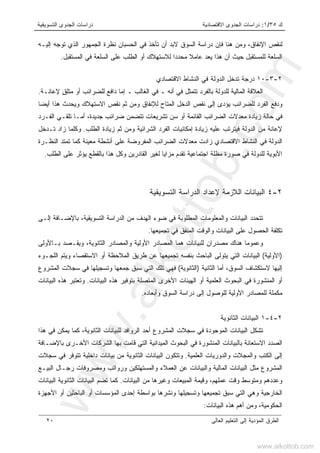 ‫ﻙ‬٣٥/١:‫ﺍﻻﻗﺘﺼﺎﺩﻴﺔ‬ ‫ﺍﻟﺠﺩﻭﻯ‬ ‫ﺩﺭﺍﺴﺎﺕ‬‫ﺍﻟﺘﺴﻭﻴﻘﻴﺔ‬ ‫ﺍﻟﺠﺩﻭﻯ‬ ‫ﺩﺭﺍﺴﺎﺕ‬
‫ﺍﻟﻌﺎﻟﻰ‬ ‫ﺍﻟﺘﻌﻠﻴﻡ‬ ‫ﺇﻟﻰ‬ ‫ﺍﻟﻤﺅﺩﻴﺔ‬ ‫ﺍﻟﻁﺭﻕ‬٢٠
‫ﺇﻟﻴـﻪ‬ ‫ﺘﻭﺠﻪ‬ ‫ﺍﻟﺫﻱ‬ ‫ﺍﻟﺠﻤﻬﻭﺭ‬ ‫ﻨﻅﺭﺓ‬ ‫ﺍﻟﺤﺴﺒﺎﻥ‬ ‫ﻓﻲ‬ ‫ﺘﺄﺨﺫ‬ ‫ﺃﻥ‬ ‫ﻻﺒﺩ‬ ‫ﺍﻟﺴﻭﻕ‬ ‫ﺩﺭﺍﺴﺔ‬ ‫ﻓﺈﻥ‬ ‫ﻫﻨﺎ‬ ‫ﻭﻤﻥ‬ ،‫ﺍﻹﻨﻔﺎﻕ‬ ‫ﻟﻨﻘﺹ‬
‫ﺍﻟﻤﺴﺘﻘﺒل‬ ‫ﻓﻲ‬ ‫ﺍﻟﺴﻠﻌﺔ‬ ‫ﻋﻠﻰ‬ ‫ﺍﻟﻁﻠﺏ‬ ‫ﺃﻭ‬ ‫ﻟﻼﺴﺘﻬﻼﻙ‬ ‫ﻤﺤﺩﺩﺍ‬ ‫ﻋﺎﻤﻼ‬ ‫ﻴﻌﺩ‬ ‫ﻫﺫﺍ‬ ‫ﺃﻥ‬ ‫ﺤﻴﺙ‬ ‫ﻟﻠﻤﺴﺘﻘﺒل‬ ‫ﺍﻟﺴﻠﻌﺔ‬.
٢-٣-١٠‫ﺍﻻﻗﺘﺼﺎﺩﻱ‬ ‫ﺍﻟﻨﺸﺎﻁ‬ ‫ﻓﻲ‬ ‫ﺍﻟﺩﻭﻟﺔ‬ ‫ﺘﺩﺨل‬ ‫ﺩﺭﺠﺔ‬
‫ﺘﺘﻤ‬ ‫ﺒﺎﻟﻔﺭﺩ‬ ‫ﻟﻠﺩﻭﻟﺔ‬ ‫ﺍﻟﻤﺎﻟﻴﺔ‬ ‫ﺍﻟﻌﻼﻗﺔ‬ٍ‫ﻕ‬‫ﻤﺘﻠ‬ ‫ﺃﻭ‬ ‫ﻟﻠﻀﺭﺍﺌﺏ‬ ‫ﺩﺍﻓﻊ‬ ‫ﺇﻤﺎ‬ ‫ـ‬ ‫ﺍﻟﻐﺎﻟﺏ‬ ‫ﻓﻲ‬ ‫ـ‬ ‫ﺃﻨﻪ‬ ‫ﻓﻲ‬ ‫ﺜل‬‫ﻹﻋﺎﻨـﺔ‬.
‫ﺃﻴﻀﺎ‬ ‫ﻫﺫﺍ‬ ‫ﻭﻴﺤﺩﺙ‬ ‫ﺍﻻﺴﺘﻬﻼﻙ‬ ‫ﻨﻘﺹ‬ ‫ﺜﻡ‬ ‫ﻭﻤﻥ‬ ‫ﻟﻺﻨﻔﺎﻕ‬ ‫ﺍﻟﻤﺘﺎﺡ‬ ‫ﺍﻟﺩﺨل‬ ‫ﻨﻘﺹ‬ ‫ﺇﻟﻰ‬ ‫ﻴﺅﺩﻯ‬ ‫ﻟﻠﻀﺭﺍﺌﺏ‬ ‫ﺍﻟﻔﺭﺩ‬ ‫ﻭﺩﻓﻊ‬
‫ﺍﻟﻔـﺭﺩ‬ ‫ﺘﻠﻘـﻲ‬ ‫ﺃﻤـﺎ‬ ،‫ﺠﺩﻴﺩﺓ‬ ‫ﻀﺭﺍﺌﺏ‬ ‫ﺘﺘﻀﻤﻥ‬ ‫ﺘﺸﺭﻴﻌﺎﺕ‬ ‫ﺴﻥ‬ ‫ﺃﻭ‬ ‫ﺍﻟﻘﺎﺌﻤﺔ‬ ‫ﺍﻟﻀﺭﺍﺌﺏ‬ ‫ﻤﻌﺩﻻﺕ‬ ‫ﺯﻴﺎﺩﺓ‬ ‫ﺤﺎﻟﺔ‬ ‫ﻓﻲ‬
‫ﻓﻴﺘﺭﺘﺏ‬ ‫ﺍﻟﺩﻭﻟﺔ‬ ‫ﻤﻥ‬ ‫ﻹﻋﺎﻨﺔ‬‫ﺍﻟﻁﻠﺏ‬ ‫ﺯﻴﺎﺩﺓ‬ ‫ﺜﻡ‬ ‫ﻭﻤﻥ‬ ‫ﺍﻟﺸﺭﺍﺌﻴﺔ‬ ‫ﺍﻟﻔﺭﺩ‬ ‫ﺇﻤﻜﺎﻨﻴﺎﺕ‬ ‫ﺯﻴﺎﺩﺓ‬ ‫ﻋﻠﻴﻪ‬.‫ﺘـﺩﺨل‬ ‫ﺯﺍﺩ‬ ‫ﻭﻜﻠﻤﺎ‬
‫ﺍﻟﻨﻅـﺭﺓ‬ ‫ﺘﻤﺘﺩ‬ ‫ﻜﻤﺎ‬ ‫ﻤﻌﻴﻨﺔ‬ ‫ﺃﻨﺸﻁﺔ‬ ‫ﻋﻠﻰ‬ ‫ﺍﻟﻤﻔﺭﻭﻀﺔ‬ ‫ﺍﻟﻀﺭﺍﺌﺏ‬ ‫ﻤﻌﺩﻻﺕ‬ ‫ﺯﺍﺩﺕ‬ ‫ﺍﻻﻗﺘﺼﺎﺩﻱ‬ ‫ﺍﻟﻨﺸﺎﻁ‬ ‫ﻓﻲ‬ ‫ﺍﻟﺩﻭﻟﺔ‬
‫ﺍﻟﻁﻠﺏ‬ ‫ﻋﻠﻰ‬ ‫ﻴﺅﺜﺭ‬ ‫ﺒﺎﻟﻘﻁﻊ‬ ‫ﻫﺫﺍ‬ ‫ﻭﻜل‬ ‫ﺍﻟﻘﺎﺩﺭﻴﻥ‬ ‫ﻟﻐﻴﺭ‬ ‫ﻤﺯﺍﻴﺎ‬ ‫ﺘﻘﺩﻡ‬ ‫ﺍﺠﺘﻤﺎﻋﻴﺔ‬ ‫ﻤﻅﻠﺔ‬ ‫ﺼﻭﺭﺓ‬ ‫ﻓﻲ‬ ‫ﻟﻠﺩﻭﻟﺔ‬ ‫ﺍﻷﺒﻭﻴﺔ‬.
٢-٤‫ﺍﻟ‬ ‫ﺍﻟﺩﺭﺍﺴﺔ‬ ‫ﻹﻋﺩﺍﺩ‬ ‫ﺍﻟﻼﺯﻤﺔ‬ ‫ﺍﻟﺒﻴﺎﻨﺎﺕ‬‫ﺘ‬‫ﺴﻭ‬‫ﻴ‬‫ﻘﻴﺔ‬
‫ﺇﻟـﻰ‬ ‫ﺒﺎﻹﻀـﺎﻓﺔ‬ ،‫ﺍﻟﺘﺴﻭﻴﻘﻴﺔ‬ ‫ﺍﻟﺩﺭﺍﺴﺔ‬ ‫ﻤﻥ‬ ‫ﺍﻟﻬﺩﻑ‬ ‫ﻀﻭﺀ‬ ‫ﻓﻲ‬ ‫ﺍﻟﻤﻁﻠﻭﺒﺔ‬ ‫ﻭﺍﻟﻤﻌﻠﻭﻤﺎﺕ‬ ‫ﺍﻟﺒﻴﺎﻨﺎﺕ‬ ‫ﺘﺘﺤﺩﺩ‬
‫ﺘﺠﻤﻴﻌﻬﺎ‬ ‫ﻓﻲ‬ ‫ﺍﻟﻤﻨﻔﻕ‬ ‫ﻭﺍﻟﻭﻗﺕ‬ ‫ﺍﻟﺒﻴﺎﻨﺎﺕ‬ ‫ﻋﻠﻰ‬ ‫ﺍﻟﺤﺼﻭل‬ ‫ﺘﻜﻠﻔﺔ‬.
‫ﺒـﺎﻷ‬ ‫ﻭﻴﻘـﺼﺩ‬ ،‫ﺍﻟﺜﺎﻨﻭﻴﺔ‬ ‫ﻭﺍﻟﻤﺼﺎﺩﺭ‬ ‫ﺍﻷﻭﻟﻴﺔ‬ ‫ﺍﻟﻤﺼﺎﺩﺭ‬ ‫ﻫﻤﺎ‬ ‫ﻟﻠﺒﻴﺎﻨﺎﺕ‬ ‫ﻤﺼﺩﺭﺍﻥ‬ ‫ﻫﻨﺎﻙ‬ ‫ﻭﻋﻤﻭﻤﺎ‬‫ﻭﻟﻰ‬
)‫ﺍﻷﻭﻟﻴﺔ‬(‫ﺍﻟﻠﺠـﻭﺀ‬ ‫ﻭﻴﺘﻡ‬ ‫ﺍﻻﺴﺘﻘﺼﺎﺀ‬ ‫ﺃﻭ‬ ‫ﺍﻟﻤﻼﺤﻅﺔ‬ ‫ﻁﺭﻴﻕ‬ ‫ﻋﻥ‬ ‫ﺘﺠﻤﻴﻌﻬﺎ‬ ‫ﺒﻨﻔﺴﻪ‬ ‫ﺍﻟﺒﺎﺤﺙ‬ ‫ﻴﺘﻭﻟﻰ‬ ‫ﺍﻟﺘﻲ‬ ‫ﺍﻟﺒﻴﺎﻨﺎﺕ‬
‫ﺍﻟﺴﻭﻕ‬ ‫ﻻﺴﺘﻜﺸﺎﻑ‬ ‫ﺇﻟﻴﻬﺎ‬،‫ﺍﻟﺜﺎﻨﻴﺔ‬ ‫ﺃﻤﺎ‬)‫ﺍﻟﺜﺎﻨﻭﻴﺔ‬(‫ﺍﻟﻤﺸﺭﻭﻉ‬ ‫ﺴﺠﻼﺕ‬ ‫ﻓﻲ‬ ‫ﻭﺘﺴﺠﻴﻠﻬﺎ‬ ‫ﺠﻤﻌﻬﺎ‬ ‫ﺴﺒﻕ‬ ‫ﺍﻟﺘﻲ‬ ‫ﺘﻠﻙ‬ ‫ﻓﻬﻲ‬
‫ﻫﺫ‬ ‫ﺒﺘﻭﻓﻴﺭ‬ ‫ﺍﻟﻤﺘﺼﻠﺔ‬ ‫ﺍﻷﺨﺭﻯ‬ ‫ﺍﻟﻬﻴﺌﺎﺕ‬ ‫ﺃﻭ‬ ‫ﺍﻟﻌﻠﻤﻴﺔ‬ ‫ﺍﻟﺒﺤﻭﺙ‬ ‫ﻓﻲ‬ ‫ﺍﻟﻤﻨﺸﻭﺭﺓ‬ ‫ﺃﻭ‬‫ﺍﻟﺒﻴﺎﻨﺎﺕ‬ ‫ﻩ‬.‫ﺍﻟﺒﻴﺎﻨﺎﺕ‬ ‫ﻫﺫﻩ‬ ‫ﻭﺘﻌﺘﺒﺭ‬
‫ﻭﺃﺒﻌﺎﺩﻩ‬ ‫ﺍﻟﺴﻭﻕ‬ ‫ﺩﺭﺍﺴﺔ‬ ‫ﺇﻟﻰ‬ ‫ﻟﻠﻭﺼﻭل‬ ‫ﺍﻷﻭﻟﻴﺔ‬ ‫ﻟﻠﻤﺼﺎﺩﺭ‬ ‫ﻤﻜﻤﻠﺔ‬.
٢-٤-١‫ﺍﻟﺜﺎﻨﻭﻴﺔ‬ ‫ﺍﻟﺒﻴﺎﻨﺎﺕ‬
‫ﻫﺫﺍ‬ ‫ﻓﻲ‬ ‫ﻴﻤﻜﻥ‬ ‫ﻜﻤﺎ‬ ،‫ﺍﻟﺜﺎﻨﻭﻴﺔ‬ ‫ﻟﻠﺒﻴﺎﻨﺎﺕ‬ ‫ﺍﻟﺭﻭﺍﻓﺩ‬ ‫ﺃﺤﺩ‬ ‫ﺍﻟﻤﺸﺭﻭﻉ‬ ‫ﺴﺠﻼﺕ‬ ‫ﻓﻲ‬ ‫ﺍﻟﻤﻭﺠﻭﺩﺓ‬ ‫ﺍﻟﺒﻴﺎﻨﺎﺕ‬ ‫ﺘﺸﻜل‬
‫ﺍﻟﺘ‬ ‫ﺍﻟﻤﻴﺩﺍﻨﻴﺔ‬ ‫ﺍﻟﺒﺤﻭﺙ‬ ‫ﻓﻲ‬ ‫ﺍﻟﻤﻨﺸﻭﺭﺓ‬ ‫ﺒﺎﻟﺒﻴﺎﻨﺎﺕ‬ ‫ﺍﻻﺴﺘﻌﺎﻨﺔ‬ ‫ﺍﻟﺼﺩﺩ‬‫ﺒﺎﻹﻀـﺎﻓﺔ‬ ‫ﺍﻷﺨـﺭﻯ‬ ‫ﺍﻟﺸﺭﻜﺎﺕ‬ ‫ﺒﻬﺎ‬ ‫ﻗﺎﻤﺕ‬ ‫ﻲ‬
‫ﺍﻟﻌﻠﻤﻴﺔ‬ ‫ﻭﺍﻟﺩﻭﺭﻴﺎﺕ‬ ‫ﻭﺍﻟﻤﺠﻼﺕ‬ ‫ﺍﻟﻜﺘﺏ‬ ‫ﺇﻟﻰ‬.‫ﺴﺠﻼﺕ‬ ‫ﻓﻲ‬ ‫ﺘﺘﻭﻓﺭ‬ ‫ﺩﺍﺨﻠﻴﺔ‬ ‫ﺒﻴﺎﻨﺎﺕ‬ ‫ﻤﻥ‬ ‫ﺍﻟﺜﺎﻨﻭﻴﺔ‬ ‫ﺍﻟﺒﻴﺎﻨﺎﺕ‬ ‫ﻭﺘﺘﻜﻭﻥ‬
‫ﺍﻟﺒﻴـﻊ‬ ‫ﺭﺠـﺎل‬ ‫ﻭﻤﺼﺭﻭﻓﺎﺕ‬ ‫ﻭﺭﻭﺍﺘﺏ‬ ‫ﻭﺍﻟﻤﺴﺘﻬﻠﻜﻴﻥ‬ ‫ﺍﻟﻌﻤﻼﺀ‬ ‫ﻋﻥ‬ ‫ﻭﺍﻟﺒﻴﺎﻨﺎﺕ‬ ‫ﺍﻟﻤﺎﻟﻴﺔ‬ ‫ﺍﻟﺒﻴﺎﻨﺎﺕ‬ ‫ﻤﺜل‬ ‫ﺍﻟﻤﺸﺭﻭﻉ‬
‫ﺍﻟﻤﺒﻴﻌ‬ ‫ﻭﻗﻴﻤﺔ‬ ،‫ﻋﻤﻠﻬﻡ‬ ‫ﻭﻗﺕ‬ ‫ﻭﻤﺘﻭﺴﻁ‬ ‫ﻭﻋﺩﺩﻫﻡ‬‫ﺍﻟﺒﻴﺎﻨﺎﺕ‬ ‫ﻤﻥ‬ ‫ﻭﻏﻴﺭﻫﺎ‬ ‫ﺎﺕ‬.‫ﺍﻟﺒﻴﺎﻨﺎﺕ‬ ‫ﺍﻟﺜﺎﻨﻭﻴﺔ‬ ‫ﺍﻟﺒﻴﺎﻨﺎﺕ‬ ‫ﺘﻀﻡ‬ ‫ﻜﻤﺎ‬
‫ﺍﻷﺠﻬﺯﺓ‬ ‫ﺃﻭ‬ ‫ﺍﻟﺒﺎﺤﺜﻴﻥ‬ ‫ﺃﻭ‬ ‫ﺍﻟﻤﺅﺴﺴﺎﺕ‬ ‫ﺇﺤﺩﻯ‬ ‫ﺒﻭﺍﺴﻁﺔ‬ ‫ﻭﻨﺸﺭﻫﺎ‬ ‫ﻭﺘﺴﺠﻴﻠﻬﺎ‬ ‫ﺘﺠﻤﻴﻌﻬﺎ‬ ‫ﺴﺒﻕ‬ ‫ﺍﻟﺘﻲ‬ ‫ﻭﻫﻲ‬ ‫ﺍﻟﺨﺎﺭﺠﻴﺔ‬
‫ﺍﻟﺒﻴﺎﻨﺎﺕ‬ ‫ﻫﺫﻩ‬ ‫ﺃﻫﻡ‬ ‫ﻭﻤﻥ‬ ،‫ﺍﻟﺤﻜﻭﻤﻴﺔ‬:
www.alkottob.com
www.alkottob.com
 