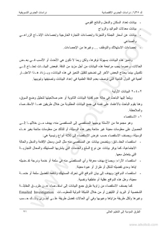 ‫ﻙ‬٣٥/١:‫ﺍﻻﻗﺘﺼﺎﺩﻴﺔ‬ ‫ﺍﻟﺠﺩﻭﻯ‬ ‫ﺩﺭﺍﺴﺎﺕ‬‫ﺍﻟﺘﺴﻭﻴﻘﻴﺔ‬ ‫ﺍﻟﺠﺩﻭﻯ‬ ‫ﺩﺭﺍﺴﺎﺕ‬
‫ﺍﻟﻌﺎﻟﻰ‬ ‫ﺍﻟﺘﻌﻠﻴﻡ‬ ‫ﺇﻟﻰ‬ ‫ﺍﻟﻤﺅﺩﻴﺔ‬ ‫ﺍﻟﻁﺭﻕ‬٢١
-‫ﺍﻟﻘﻭﻤﻲ‬ ‫ﻭﺍﻟﻨﺎﺘﺞ‬ ‫ﻭﺍﻟﺩﺨل‬ ‫ﺍﻟﺴﻜﺎﻥ‬ ‫ﺘﻌﺩﺍﺩ‬ ‫ﺒﻴﺎﻨﺎﺕ‬
-‫ﻭﺍﻟﺯﻭﺍﺝ‬ ‫ﺍﻟﻤﻭﺍﻟﻴﺩ‬ ‫ﻤﻌﺩﻻﺕ‬ ‫ﺒﻴﺎﻨﺎﺕ‬
-‫ﺒﻴﺎ‬‫ﺍﻟﺯﺭﺍﻋـﻲ‬ ‫ﺍﻹﻨﺘـﺎﺝ‬ ‫ﻭﺇﺤﺼﺎﺀﺍﺕ‬ ‫ﺍﻟﺨﺎﺭﺠﻴﺔ‬ ‫ﺍﻟﺘﺠﺎﺭﺓ‬ ‫ﻭﺇﺤﺼﺎﺀﺍﺕ‬ ‫ﻭﺍﻟﺘﺠﺯﺌﺔ‬ ‫ﺍﻟﺠﻤﻠﺔ‬ ‫ﺃﺴﻌﺎﺭ‬ ‫ﻋﻥ‬ ‫ﻨﺎﺕ‬
‫ﻭﺍﻟﺼﻨﺎﻋﻲ‬
-‫ﻭﺍﻟﺘﻭﻅﻑ‬ ‫ﺍﻻﺴﺘﻬﻼﻙ‬ ‫ﺇﺤﺼﺎﺀﺍﺕ‬…‫ﺍﻹﺤﺼﺎﺀﺍﺕ‬ ‫ﻤﻥ‬ ‫ﻭﻏﻴﺭﻫﺎ‬.
‫ﺒﻌـﺽ‬ ‫ﻓـﻲ‬ ‫ﺍﻷﻨﺴﺏ‬ ‫ﺃﻭ‬ ‫ﺍﻷﺤﺩﺙ‬ ‫ﻫﻲ‬ ‫ﺘﻜﻭﻥ‬ ‫ﻻ‬ ‫ﺭﺒﻤﺎ‬ ‫ﻭﻟﻜﻥ‬ ،‫ﺘﻭﻓﺭﻫﺎ‬ ‫ﺒﺴﻬﻭﻟﺔ‬ ‫ﺍﻟﺒﻴﺎﻨﺎﺕ‬ ‫ﻫﺫﻩ‬ ‫ﻭﺘﺘﻤﻴﺯ‬
‫ﺍﻟﺒﻴﺎﻨ‬ ‫ﻫﺫﻩ‬ ‫ﻤﺭﺍﺠﻌﺔ‬ ‫ﻴﺠﺏ‬ ‫ﻭﻋﻤﻭﻤﺎ‬ ،‫ﺍﻟﺤﺎﻻﺕ‬‫ﺍﻟﺩﻗﺔ‬ ‫ﻤﻥ‬ ‫ﻤﺯﻴﺩ‬ ‫ﺃﺠل‬ ‫ﻤﻥ‬ ‫ﺎﺕ‬.‫ﺇﻟـﻰ‬ ‫ﺘﺤﺘـﺎﺝ‬ ‫ﺍﻟﺒﻴﺎﻨـﺎﺕ‬ ‫ﻓﺒﻌﺽ‬
‫ﺍﻻﻋﺘﺒـﺎﺭ‬ ‫ﻫـﺫﺍ‬ ‫ﻭﻴـﺯﺩﺍﺩ‬ ،‫ﺍﻟﺒﻴﺎﻨﺎﺕ‬ ‫ﻫﺫﻩ‬ ‫ﻓﻲ‬ ‫ﺍﻟﺘﺤﻴﺯ‬ ‫ﻟﺘﻘﻠﻴل‬ ‫ﺘﻀﺨﻴﻡ‬ ‫ﺇﻟﻰ‬ ‫ﺍﻵﺨﺭ‬ ‫ﺍﻟﺒﻌﺽ‬ ‫ﻴﺤﺘﺎﺝ‬ ‫ﺒﻴﻨﻤﺎ‬ ‫ﺘﻜﻤﻴﺵ‬
‫ﻭﺘﺒﻭﻴﺒﻬﺎ‬ ‫ﻭﺘﺼﻨﻴﻔﻬﺎ‬ ‫ﺍﻟﺒﻴﺎﻨﺎﺕ‬ ‫ﺇﻋﺩﺍﺩ‬ ‫ﻓﻲ‬ ‫ﺍﻟﻌﻠﻤﻴﺔ‬ ‫ﺍﻟﺩﻗﺔ‬ ‫ﺒﻌﺩﻡ‬ ‫ﺘﻭﺼﻑ‬ ‫ﺍﻟﺘﻲ‬ ‫ﺍﻟﻨﺎﻤﻴﺔ‬ ‫ﺍﻟﺩﻭل‬ ‫ﻓﻲ‬ ‫ﺃﻫﻤﻴﺔ‬.
٢-٤-٢‫ﺍﻷﻭﻟﻴﺔ‬ ‫ﺍﻟﺒﻴﺎﻨﺎﺕ‬
‫ﻭﻴ‬،‫ﺍﻟﺴﻭﻕ‬ ‫ﻭﻀﻊ‬ ‫ﻟﺘﺤﻠﻴل‬ ‫ﺼﻼﺤﻴﺘﻬﺎ‬ ‫ﻋﺩﻡ‬ ‫ﺃﻭ‬ ‫ﺍﻟﺜﺎﻨﻭﻴﺔ‬ ‫ﺍﻟﺒﻴﺎﻨﺎﺕ‬ ‫ﻜﻔﺎﻴﺔ‬ ‫ﻋﺩﻡ‬ ‫ﺤﺎﻟﺔ‬ ‫ﻓﻲ‬ ‫ﺍﻟﺒﺎﺤﺙ‬ ‫ﺇﻟﻴﻬﺎ‬ ‫ﻠﺠﺄ‬
‫ﺍﻻﺴﺘﻘـﺼﺎﺀ‬ ‫ﻫﻤـﺎ‬ ‫ﻁﺭﻴﻘﻴﻥ‬ ‫ﺨﻼل‬ ‫ﻤﻥ‬ ‫ﺍﻟﻤﻁﻠﻭﺒﺔ‬ ‫ﺍﻟﺒﻴﺎﻨﺎﺕ‬ ‫ﺠﻤﻊ‬ ‫ﻓﻲ‬ ‫ﻨﻔﺴﻪ‬ ‫ﻋﻠﻰ‬ ‫ﺒﺎﻻﻋﺘﻤﺎﺩ‬ ‫ﺍﻟﺒﺎﺤﺙ‬ ‫ﻴﻘﻭﻡ‬ ‫ﻭﻫﻨﺎ‬
‫ﻭﺍﻟﻤﻼﺤﻅﺔ‬.
١-‫ﺍﻻﺴﺘﻘﺼﺎﺀ‬
‫ﻴﻭﺠ‬ ‫ﺍﻷﺴﺌﻠﺔ‬ ‫ﻤﻥ‬ ‫ﻤﺠﻤﻭﻋﺔ‬ ‫ﻭﻫﻭ‬‫ﻬ‬َ‫ﻰ‬‫ﺍﻟﻤﺴﺘﻘﺼ‬ ‫ﺇﻟﻰ‬ ‫ﺍﻟﻤﺴﺘﻘﺼﻲ‬ ‫ﻬﺎ‬‫ﻤﻨﻪ‬،‫ﺨﻼﻟﻬـﺎ‬ ‫ﻤـﻥ‬ ‫ﻴﻬﺩﻑ‬‫ﺇﻟـﻰ‬
‫ﻫـﺫﻩ‬ ‫ﺒﻐﻴﺭ‬ ‫ﻤﺘﺎﺤﺔ‬ ‫ﻤﻌﻠﻭﻤﺎﺕ‬ ‫ﻤﻥ‬ ‫ﻟﻠﺘﺄﻜﺩ‬ ‫ﺃﻭ‬ ،‫ﺍﻟﻭﺴﻴﻠﺔ‬ ‫ﻫﺫﻩ‬ ‫ﺒﻐﻴﺭ‬ ‫ﻤﺘﺎﺤﺔ‬ ‫ﻏﻴﺭ‬ ‫ﻤﻌﻴﻨﺔ‬ ‫ﻤﻌﻠﻭﻤﺎﺕ‬ ‫ﻋﻠﻰ‬ ‫ﺍﻟﺤﺼﻭل‬
‫ﻫﻲ‬ ‫ﺭﺌﻴﺴﻴﺔ‬ ‫ﺃﻨﻭﺍﻉ‬ ‫ﺜﻼﺜﺔ‬ ‫ﺇﻟﻰ‬ ‫ﺍﻻﺴﺘﻘﺼﺎﺀ‬ ‫ﻏﺭﺽ‬ ‫ﺤﺴﺏ‬ ‫ﺍﻻﺴﺘﻘﺼﺎﺀ‬ ‫ﻭﻴﺼﻨﻑ‬ ،‫ﺍﻟﻭﺴﻴﻠﺔ‬:
-‫ﺍﻟﺤﻘـﺎﺌﻕ‬ ‫ﺍﺴﺘﻘﺼﺎﺀ‬:‫ﻭﺍﻟﺩﺨل‬ ‫ﺍﻹﻗﺎﻤﺔ‬ ‫ﻭﻤﺤل‬ ‫ﺍﻟﺴﻥ‬ ‫ﻤﺜل‬ ‫ﻤﻨﻪ‬ ‫ﺍﻟﻤﺴﺘﻘﺼﻲ‬ ‫ﻋﻥ‬ ‫ﺒﻴﺎﻨﺎﺕ‬ ‫ﻭﻴﺘﻀﻤﻥ‬‫ﻭﺍﻟﺤﺎﻟﺔ‬
‫ﺍﻟﺘﺠﺎﺭﻴـﺔ‬ ‫ﻭﺍﻟﻤﺤﺎل‬ ‫ﺍﻟﻤﺴﺘﻬﻠﻙ‬ ‫ﻴﺸﺘﺭﻴﻬﺎ‬ ‫ﺍﻟﺘﻲ‬ ‫ﻭﺍﻟﺨﺩﻤﺎﺕ‬ ‫ﺍﻟﺴﻠﻊ‬ ‫ﻨﻭﻉ‬ ‫ﻋﻥ‬ ‫ﺒﻴﺎﻨﺎﺕ‬ ‫ﻴﻭﻓﺭ‬ ‫ﻜﻤﺎ‬ ،‫ﺍﻻﺠﺘﻤﺎﻋﻴﺔ‬
‫ﻤﻌﻬﺎ‬ ‫ﻴﺘﻌﺎﻤل‬ ‫ﺍﻟﺘﻲ‬.
-‫ﺍﻵﺭﺍﺀ‬ ‫ﺍﺴﺘﻘﺼﺎﺀ‬:‫ﺘﻔـﻀﻴﻠﻪ‬ ‫ﻭﺩﺭﺠﺔ‬ ‫ﺨﺩﻤﺔ‬ ‫ﺃﻭ‬ ‫ﺴﻠﻌﺔ‬ ‫ﻓﻲ‬ ‫ﻤﻨﻪ‬ ‫ﺍﻟﻤﺴﺘﻘﺼﻰ‬ ‫ﺭﺃﻱ‬ ‫ﻤﻌﺭﻓﺔ‬ ‫ﺒﻬﺩﻑ‬ ‫ﻭﻴﺼﺎﻍ‬
‫ﻤﻌﻴﻨﺔ‬ ‫ﻋﺒﻭﺓ‬ ‫ﺃﻭ‬ ‫ﻁﺭﺍﺯ‬ ‫ﺃﻭ‬ ‫ﻟﺸﻜل‬ ‫ﺘﻔﻀﻴﻠﻪ‬ ‫ﻭﻤﺩﻯ‬ ‫ﺇﻴﺎﻫﺎ‬.
-‫ﺍﻟﺩﻭﺍﻓﻊ‬ ‫ﺍﺴﺘﻘﺼﺎﺀ‬:‫ﺨﺩﻤـﺔ‬ ‫ﺃﻭ‬ ‫ﺴﻠﻌﺔ‬ ‫ﻟﺘﻔﻀﻴل‬ ‫ﻭﺘﺩﻓﻌﻪ‬ ‫ﺍﻟﻤﺴﺘﻬﻠﻙ‬ ‫ﺘﺤﺭﻙ‬ ‫ﺍﻟﺘﻲ‬ ‫ﺍﻟﺩﻭﺍﻓﻊ‬ ‫ﺒﻴﺎﻥ‬ ‫ﺇﻟﻰ‬ ‫ﻭﻴﻬﺩﻑ‬
‫ﻭﻨﻔﺴﻴﺔ‬ ‫ﻋﺎﻁﻔﻴﺔ‬ ‫ﺃﻡ‬ ‫ﻋﻘﻠﻴﺔ‬ ‫ﺍﻟﺩﻭﺍﻓﻊ‬ ‫ﻫﺫﻩ‬ ‫ﻭﻫل‬ ،‫ﻤﻌﻴﻨﺔ‬.
‫ﺍﻟﻤﻘﺎﺒﻠـﺔ‬ ‫ﻁﺭﻴـﻕ‬ ‫ﻋـﻥ‬ ‫ﺍﺴﺘﻘـﺼﺎﺀ‬ ‫ﺇﻟﻰ‬ ‫ﺍﻟﺒﻴﺎﻨﺎﺕ‬ ‫ﺠﻤﻊ‬ ‫ﻁﺭﻕ‬ ‫ﺯﺍﻭﻴﺔ‬ ‫ﻤﻥ‬ ‫ﺍﻻﺴﺘﻘﺼﺎﺀ‬ ‫ﻴﺼﻨﻑ‬ ‫ﻜﻤﺎ‬
‫ﻟﻠﻤﻌﻠﻭﻤـﺎﺕ‬ ‫ﺍﻟﺩﻭﻟﻴﺔ‬ ‫ﺍﻟﺸﺒﻜﺔ‬ ‫ﺨﻼل‬ ‫ﻤﻥ‬ ‫ﺃﻭ‬ ‫ﺍﻟﺘﻠﻴﻔﻭﻥ‬ ‫ﺃﻭ‬ ‫ﺍﻟﺒﺭﻴﺩ‬ ‫ﺃﻭ‬ ‫ﺍﻟﺸﺨﺼﻴﺔ‬Emailed Investigation
‫ﺤـﺴﺏ‬ ‫ﻭﺫﻟـﻙ‬ ‫ﺃﺨـﺭﻯ‬ ‫ﻋﻠـﻰ‬ ‫ﻁﺭﻴﻘﺔ‬ ‫ﺘﻔﻀل‬ ‫ﺍﻟﺤﺎﻻﺕ‬ ‫ﺃﻱ‬ ‫ﻭﻓﻲ‬ ‫ﻭﻋﻴﻭﺒﻬﺎ‬ ‫ﻤﺯﺍﻴﺎﻫﺎ‬ ‫ﻁﺭﻴﻘﺔ‬ ‫ﻭﻟﻜل‬ ‫ﻭﻏﻴﺭﻫﺎ‬
www.alkottob.com
www.alkottob.com
 