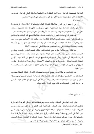 ‫ﻙ‬٣٥/١:‫ﺍﻻﻗﺘﺼﺎﺩﻴﺔ‬ ‫ﺍﻟﺠﺩﻭﻯ‬ ‫ﺩﺭﺍﺴﺎﺕ‬‫ﺍﻟﺘﺴﻭﻴﻘﻴﺔ‬ ‫ﺍﻟﺠﺩﻭﻯ‬ ‫ﺩﺭﺍﺴﺎﺕ‬
‫ﺍﻟﻌﺎﻟﻰ‬ ‫ﺍﻟﺘﻌﻠﻴﻡ‬ ‫ﺇﻟﻰ‬ ‫ﺍﻟﻤﺅﺩﻴﺔ‬ ‫ﺍﻟﻁﺭﻕ‬٢٢
‫ﻤﻥ‬ ‫ﻭﻏﻴﺭﻫﺎ‬ ‫ﻟﻠﺩﺭﺍﺴﺔ‬ ‫ﺍﻟﻤﺘﺎﺡ‬ ‫ﻭﺍﻟﻭﻗﺕ‬ ‫ﺍﻻﺴﺘﻘﺼﺎﺀ‬ ‫ﻓﻲ‬ ‫ﺍﻟﻤﻁﻠﻭﺒﺔ‬ ‫ﺍﻟﺩﻗﺔ‬ ‫ﻭﺩﺭﺠﺔ‬ ‫ﻟﻠﺩﺭﺍﺴﺔ‬ ‫ﺍﻟﻤﺨﺼﺼﺔ‬ ‫ﺍﻟﻤﻴﺯﺍﻨﻴﺔ‬
‫ﺍﻟﻤ‬ ‫ﻋﻠﻰ‬ ‫ﻟﻠﺤﺼﻭل‬ ‫ﻏﻴﺭﻫﺎ‬ ‫ﻤﻥ‬ ‫ﺃﻜﺜﺭ‬ ‫ﻤﻨﺎﺴﺒﺔ‬ ‫ﻁﺭﻴﻘﺔ‬ ‫ﺘﺠﻌل‬ ‫ﺍﻟﺘﻲ‬ ‫ﺍﻻﻋﺘﺒﺎﺭﺍﺕ‬‫ﺍﻟﻤﻁﻠﻭﺒﺔ‬ ‫ﻌﻠﻭﻤﺔ‬.
٢-‫ﺍﻟﻤﻼﺤﻅﺔ‬
‫ﺯﻤﻨﻴـﺔ‬ ‫ﻓﺘﺭﺓ‬ ‫ﺨﻼل‬ ‫ﺒﺄﻭل‬ ‫ﺃﻭﻻ‬ ‫ﻭﺘﺴﺠﻴﻠﻬﺎ‬ ‫ﺍﻟﺤﺎﻟﻴﺔ‬ ‫ﺍﻷﺤﺩﺍﺙ‬ ‫ﺒﻤﻼﺤﻅﺔ‬ ‫ﺍﻟﺴﻭﻕ‬ ‫ﺩﺍﺭﺱ‬ ‫ﻴﻘﻭﻡ‬ ‫ﺃﻥ‬ ‫ﻭﻫﻲ‬
‫ﻤﻌﻴﻥ‬ ‫ﻤﻘﻬﻰ‬ ‫ﺃﻭ‬ ‫ﻓﻨﺩﻕ‬ ‫ﻋﻠﻰ‬ ‫ﺍﻟﻤﺘﺭﺩﺩﻴﻥ‬ ‫ﻋﺩﺩ‬ ‫ﻤﻼﺤﻅﺔ‬ ‫ﻤﺜل‬ ‫ﻤﻌﻴﻨﺔ‬)‫ﺒﻘﺎ‬ ‫ﻭﻤﺩﺓ‬‫ﺌ‬‫ﻬﻡ‬(‫ﻟـﺼﻨﻑ‬ ‫ﺍﻟﻤﺸﺘﺭﻴﻥ‬ ‫ﻋﺩﺩ‬ ‫ﺃﻭ‬
‫ﺍﻟﺸﺭﺍﺀ‬ ‫ﻭﻜﻤﻴﺔ‬ ‫ﻤﻌﻴﻨﺔ‬ ‫ﺴﻠﻌﺔ‬ ‫ﻤﻥ‬ ‫ﻤﻌﻴﻥ‬.‫ﺒﺸﻜل‬ ‫ﺍﻟﻁﺭﻴﻘﺔ‬ ‫ﻫﺫﻩ‬ ‫ﻭﺘﺴﺘﺨﺩﻡ‬‫ﻟﻼﺴﺘﻘﺼﺎﺀ‬ ‫ﻤﻜﻤل‬ ‫ﺒﺸﻜل‬ ‫ﺃﻭ‬ ‫ﻤﻨﻔﺭﺩ‬.
‫ﻴـﺘﻼﺀﻡ‬ ‫ﺒﻤﺎ‬ ‫ﺍﻟﺒﻴﺎﻨﺎﺕ‬ ‫ﺘﻠﻙ‬ ‫ﻟﺘﺠﻤﻴﻊ‬ ‫ﺍﻟﻤﻼﺌﻤﺔ‬ ‫ﺍﻟﻭﺴﺎﺌل‬ ‫ﻭﺘﺤﺩﻴﺩ‬ ‫ﺍﻟﻀﺭﻭﺭﻴﺔ‬ ‫ﺍﻟﺒﻴﺎﻨﺎﺕ‬ ‫ﺃﻨﻭﺍﻉ‬ ‫ﺘﺤﺩﻴﺩ‬ ‫ﻭﺒﻌﺩ‬
‫ﻤﻔـﺭﺩﺍﺕ‬ ‫ﻤـﻊ‬ ‫ﺍﻷﺴـﺎﻟﻴﺏ‬ ‫ﻫﺫﻩ‬ ‫ﻤﻼﺌﻤﺔ‬ ‫ﻤﺩﻯ‬ ‫ﻤﻥ‬ ‫ﻟﻠﺘﺄﻜﺩ‬ ‫ﺍﻟﺒﻴﺎﻨﺎﺕ‬ ‫ﺘﺠﻤﻴﻊ‬ ‫ﺃﺴﺎﻟﻴﺏ‬ ‫ﺍﺨﺘﻴﺎﺭ‬ ‫ﻴﺘﻌﻴﻥ‬ ‫ﻁﺒﻴﻌﺘﻬﺎ‬ ‫ﻤﻊ‬
‫ﺍﻟﺩﺭﺍﺴﺔ‬ ‫ﻤﺠﺘﻤﻊ‬.‫ﺍﻻﺴﺘﻘﺼﺎ‬ ‫ﻋﻠﻰ‬ ‫ﺍﻻﻋﺘﻤﺎﺩ‬ ‫ﻋﻨﺩ‬ ‫ﻓﻤﺜﻼ‬‫ﺍﻷﺴـﺌﻠﺔ‬ ‫ﺘﻜـﻭﻥ‬ ‫ﺃﻥ‬ ‫ﻻﺒـﺩ‬ ‫ﺍﻟﺒﻴﺎﻨﺎﺕ‬ ‫ﻟﺠﻤﻊ‬ ‫ﻜﻭﺴﻴﻠﺔ‬ ‫ﺀ‬
‫ﺍﻷﺴﺌﻠﺔ‬ ‫ﻤﻭﺠﻪ‬ ‫ﺫﻫﻥ‬ ‫ﻓﻲ‬ ‫ﻭﻜﺫﻟﻙ‬ ‫ﻤﻨﻪ‬ ‫ﺍﻟﻤﺴﺘﻘﺼﻲ‬ ‫ﺫﻫﻥ‬ ‫ﻓﻲ‬ ‫ﻭﻭﺍﻀﺤﺔ‬ ‫ﻭﻤﺘﺴﻠﺴﻠﺔ‬ ‫ﻭﺍﻀﺤﺔ‬.
‫ﻤﺠﺘﻤـﻊ‬ ‫ﻭﺘﺤﺩﻴـﺩ‬ ‫ﺍﻟﻌﻴﻨـﺔ‬ ‫ﺘﺼﻤﻴﻡ‬ ‫ﻤﺸﻜﻠﺔ‬ ‫ﺘﻅﻬﺭ‬ ‫ﺍﻟﺒﻴﺎﻨﺎﺕ‬ ‫ﺠﻤﻊ‬ ‫ﺃﺴﻠﻭﺏ‬ ‫ﻤﻼﺌﻤﺔ‬ ‫ﻤﺩﻯ‬ ‫ﺍﺨﺘﺒﺎﺭ‬ ‫ﻭﺒﻌﺩ‬
‫ﺍﻟﺩﺭﺍﺴﺔ‬.‫ﺍﻟﺒﺤﺙ‬ ‫ﻤﺤل‬ ‫ﺍﻟﻅﺎﻫﺭﺓ‬ ‫ﻁﺒﻴﻌﺔ‬ ‫ﻋﻠﻰ‬ ‫ﺍﻟﺩﺭﺍﺴﺔ‬ ‫ﻤﺠﺘﻤﻊ‬ ‫ﺍﺨﺘﻴﺎﺭ‬ ‫ﻭﻴﺘﻭﻗﻑ‬‫ﺘـﺴﻌﻰ‬ ‫ﺍﻟﺘـﻲ‬ ‫ﻭﺍﻷﻫـﺩﺍﻑ‬
‫ﺘﺤﻘﻴﻘﻬﺎ‬ ‫ﺇﻟﻰ‬ ‫ﺍﻟﺘﺴﻭﻴﻘﻴﺔ‬ ‫ﺍﻟﺩﺭﺍﺴﺔ‬.‫ﺇﻟـﻲ‬ ‫ﻴﻠﺠـﺄ‬ ‫ﺍﻟﺒﺎﺤﺙ‬ ‫ﻓﺈﻥ‬ ‫ﺍﻟﻤﺠﺘﻤﻊ‬ ‫ﻤﻔﺭﺩﺍﺕ‬ ‫ﺠﻤﻴﻊ‬ ‫ﺩﺭﺍﺴﺔ‬ ‫ﻟﺼﻌﻭﺒﺔ‬ ‫ﻭﻨﻅﺭﺍ‬
‫ﺍﻟﻌﻴﻨﺎﺕ‬ ‫ﺃﺴﻠﻭﺏ‬ ‫ﺍﺴﺘﺨﺩﺍﻡ‬Samples‫ﺍﻹﺤﺼﺎﺌﻴﺔ‬ ‫ﺍﻟﻤﻌﺎﻴﻨﺔ‬ ‫ﺃﺴﻠﻭﺏ‬ ‫ﺃﻭ‬Statistical Sampling‫ﻭﻴﻤﻜـﻥ‬
‫ﺍﺨ‬ ‫ﻭﻜﻴﻔﻴﺔ‬ ‫ﺍﻟﻌﻴﻨﺎﺕ‬ ‫ﺃﻨﻭﺍﻉ‬ ‫ﻟﺒﻴﺎﻥ‬ ‫ﺍﻹﺤﺼﺎﺀ‬ ‫ﻜﺘﺏ‬ ‫ﺇﻟﻰ‬ ‫ﺍﻟﺭﺠﻭﻉ‬ ‫ﻟﻠﻘﺎﺭﺉ‬‫ﺍﻟﺩﺭﺍﺴـﺔ‬ ‫ﻤﺠﺘﻤـﻊ‬ ‫ﺘﻤﺜل‬ ‫ﺤﺘﻰ‬ ‫ﺘﻴﺎﺭﻫﺎ‬
‫ﺩﻗﻴﻘﺎ‬ ‫ﺘﻤﺜﻴﻼ‬.
‫ﺒﻤﺤﺩﺩﺍﺕ‬ ‫ﺍﻟﻤﺘﻌﻠﻘﺔ‬ ‫ﻭﺍﻷﻭﻟﻴﺔ‬ ‫ﺍﻟﺜﺎﻨﻭﻴﺔ‬ ‫ﻭﺍﻟﻤﻌﻠﻭﻤﺎﺕ‬ ‫ﺍﻟﺒﻴﺎﻨﺎﺕ‬ ‫ﻭﺘﺠﻤﻴﻊ‬ ‫ﺇﻋﺩﺍﺩ‬ ‫ﻤﺭﺤﻠﺔ‬ ‫ﻤﻥ‬ ‫ﺍﻻﻨﺘﻬﺎﺀ‬ ‫ﻭﺒﻌﺩ‬
‫ﻤﺭﺤﻠﺔ‬ ‫ﻭﻫﻲ‬ ‫ﺍﻟﺘﺴﻭﻴﻘﻴﺔ‬ ‫ﺍﻟﺠﺩﻭﻯ‬ ‫ﺩﺭﺍﺴﺔ‬ ‫ﻓﻲ‬ ‫ﺍﻟﺘﺎﻟﻴﺔ‬ ‫ﺍﻟﺨﻁﻭﺓ‬ ‫ﺘﺄﺘﻲ‬ ‫ﺍﻟﺩﺭﺍﺴﺔ‬ ‫ﻤﺤل‬ ‫ﺍﻻﺴﺘﺜﻤﺎﺭﻴﺔ‬ ‫ﻟﻠﻔﺭﺹ‬ ‫ﺍﻟﺴﻭﻕ‬
‫ﻭﺍﻟﻤﻌﻠﻭ‬ ‫ﺍﻟﺒﻴﺎﻨﺎﺕ‬ ‫ﻭﺘﺤﻠﻴل‬ ‫ﺘﺸﻐﻴل‬‫ﺍﻟﺘﺴﻭﻴﻘﻴﺔ‬ ‫ﻤﺎﺕ‬.‫ﺍﻟﻨﻬﺎﺌﻲ‬ ‫ﺍﻟﻬﺩﻑ‬ ‫ﺨﻼﻟﻬﺎ‬ ‫ﻤﻥ‬ ‫ﻴﺘﺤﻘﻕ‬ ‫ﺍﻟﺘﻲ‬ ‫ﻫﻲ‬ ‫ﺍﻟﻤﺭﺤﻠﺔ‬ ‫ﻭﻫﺫﻩ‬
‫ﺒﺸﺄﻨﻪ‬ ‫ﻭﺍﻟﺘﻨﺒﺅ‬ ‫ﺍﻟﺴﻭﻕ‬ ‫ﺤﺠﻡ‬ ‫ﻗﻴﺎﺱ‬ ‫ﻭﻫﻭ‬ ‫ﺍﻟﺘﺴﻭﻴﻘﻴﺔ‬ ‫ﺍﻟﺠﺩﻭﻯ‬ ‫ﺩﺭﺍﺴﺔ‬ ‫ﻤﻥ‬.
٢-٥‫ﺍﻟﻁﻠﺏ‬ ‫ﺘﻘﺩﻴﺭ‬
‫ﺍﻟﻤﺴﺘﻘﺒل‬ ‫ﻓﻲ‬ ‫ﺍﻟﻁﻠﺏ‬ ‫ﺘﻘﺩﻴﺭ‬ ‫ﻴﻌﺘﺒﺭ‬)‫ﺍﻟﻤـﺅﺜﺭﺓ‬ ‫ﺍﻟﻌﻭﺍﻤـل‬ ‫ﻋﻠﻰ‬ ‫ﻭﺍﻟﺘﻌﺭﻑ‬ ‫ﻭﻤﻭﺍﺼﻔﺎﺘﻪ‬ ‫ﺤﺠﻤﻪ‬ ‫ﻭﺘﻘﺩﻴﺭ‬
‫ﻓﻴﻪ‬(‫ﺩﺭﺍﺴﺎﺕ‬ ‫ﺃﻫﺩﺍﻑ‬ ‫ﺃﻫﻡ‬ ‫ﻤﻥ‬‫ﻤـﻥ‬ ‫ﻟﻌﺩﻴـﺩ‬ ‫ﺍﻷﺴـﺎﺱ‬ ‫ﺃﻨﻪ‬ ‫ﻓﻲ‬ ‫ﺍﻟﻁﻠﺏ‬ ‫ﺘﻘﺩﻴﺭ‬ ‫ﺃﻫﻤﻴﺔ‬ ‫ﻭﺘﻨﺒﻊ‬ ،‫ﺍﻟﺴﻭﻕ‬ ‫ﻭﻗﻴﺎﺱ‬
‫ﻋﻠـﻰ‬ ‫ﺘـﺅﺜﺭ‬ ‫ﺍﻟﺘﻲ‬ ‫ﺍﻟﻘﺭﺍﺭﺍﺕ‬ ‫ﻤﻥ‬ ‫ﻭﻏﻴﺭﻫﺎ‬ ‫ﻭﺍﻟﻤﺨﺯﻭﻥ‬ ‫ﺍﻟﻌﻤﺎﻟﺔ‬ ‫ﻭﺤﺠﻡ‬ ‫ﺍﻹﻨﺘﺎﺠﻴﺔ‬ ‫ﺍﻟﻁﺎﻗﺔ‬ ‫ﺤﺠﻡ‬ ‫ﻤﺜل‬ ‫ﺍﻟﻘﺭﺍﺭﺍﺕ‬
‫ﻤـﺎ‬ ‫ﻁﺭﻴﻘـﺔ‬ ‫ﺍﺨﺘﻴـﺎﺭ‬ ‫ﻭﻴﺘﻭﻗﻑ‬ ،‫ﺍﻟﻁﻠﺏ‬ ‫ﺘﻘﺩﻴﺭ‬ ‫ﻭﻁﺭﻕ‬ ‫ﺃﺴﺎﻟﻴﺏ‬ ‫ﻭﺘﺘﻌﺩﺩ‬ ،‫ﻤﺴﺘﻘﺒﻼ‬ ‫ﺍﻟﻤﺸﺭﻭﻉ‬ ‫ﻓﻲ‬ ‫ﺍﻟﻌﻤل‬ ‫ﺴﻴﺭ‬
‫ﻋﻠﻰ‬ ‫ﺃﺨﺭﻯ‬ ‫ﻋﻠﻰ‬ ‫ﻭﺘﻔﻀﻴﻠﻬﺎ‬‫ﺍﻟﻤﺘﻭﻓﺭﺓ‬ ‫ﺍﻟﺒﻴﺎﻨﺎﺕ‬ ‫ﻜﻡ‬،‫ﻭﻨﻭﻋﻬﺎ‬‫ﺍﻟﺒﺤـﺙ‬ ‫ﻤﺤـل‬ ‫ﺍﻟﺨﺩﻤـﺔ‬ ‫ﺃﻭ‬ ‫ﺍﻟـﺴﻠﻌﺔ‬ ‫ﻭﻁﺒﻴﻌﺔ‬
‫ﺍﻟﺴﻭﻕ‬ ‫ﻭﻅﺭﻭﻑ‬،‫ﺍﻟﻌﻭﺍﻤل‬ ‫ﻤﻥ‬ ‫ﻭﻏﻴﺭﻫﺎ‬ ‫ﻭﺍﻟﺘﺴﻭﻴﻕ‬ ‫ﺍﻹﺩﺍﺭﺓ‬ ‫ﺭﺠﺎل‬ ‫ﺨﺒﺭﺓ‬ ‫ﻭﻤﺩﻯ‬.
www.alkottob.com
www.alkottob.com
 