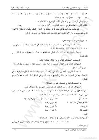 ‫ﻙ‬٣٥/١:‫ﺍﻻﻗﺘﺼﺎﺩﻴﺔ‬ ‫ﺍﻟﺠﺩﻭﻯ‬ ‫ﺩﺭﺍﺴﺎﺕ‬‫ﺍﻟﺘﺴﻭﻴﻘﻴﺔ‬ ‫ﺍﻟﺠﺩﻭﻯ‬ ‫ﺩﺭﺍﺴﺎﺕ‬
‫ﺍﻟﻌﺎﻟﻰ‬ ‫ﺍﻟﺘﻌﻠﻴﻡ‬ ‫ﺇﻟﻰ‬ ‫ﺍﻟﻤﺅﺩﻴﺔ‬ ‫ﺍﻟﻁﺭﻕ‬٢٥
٣=)‫ـ‬ ‫ﻁ‬٢٤٠٠(/٢٤٠٠÷)٤٤٠٠‫ـ‬٤٠٠٠(/٤٠٠٠=)‫ـ‬ ‫ﻁ‬٢٤٠٠(/٢٤٠٠÷٤٠٠/
٤٠٠٠=)‫ـ‬ ‫ﻁ‬٢٤٠٠(/٢٤٠٠×١٠/١
‫ﻁ‬ ‫ﺃﻥ‬ ‫ﺇﻟﻰ‬ ‫ﺍﻟﻭﺼﻭل‬ ‫ﻴﻤﻜﻥ‬ ‫ﻭﻤﻨﻬﺎ‬)‫ﺍﻟﻔﺭﺩﻱ‬ ‫ﺍﻟﻁﻠﺏ‬ ‫ﺃﻱ‬= (١٥٦٠‫ﻭﺤﺩﺓ‬
‫ﺍﻟﻜﻠﻲ‬ ‫ﺍﻟﻁﻠﺏ‬=‫ﺍﻟﻔﺭﺩﻱ‬ ‫ﺍﻟﻁﻠﺏ‬×‫ﺍﻟﺴﻜﺎ‬ ‫ﻋﺩﺩ‬‫ﻥ‬=١٥٦٠×١٥٠=‫ﻭﺤﺩﺓ‬.
‫ﺃﻨﻬـﺎ‬ ‫ﺇﻻ‬ ‫ﺍﻟـﺴﻜﺎﻥ‬ ‫ﻭﺘﻌﺩﺍﺩ‬ ‫ﻭﺍﻟﻁﻠﺏ‬ ‫ﺍﻟﺩﺨل‬ ‫ﻋﻥ‬ ‫ﺒﻴﺎﻨﺎﺕ‬ ‫ﺘﻭﺍﻓﺭ‬ ‫ﺤﺎﻟﺔ‬ ‫ﻓﻲ‬ ‫ﺍﻟﻁﺭﻴﻘﺔ‬ ‫ﻫﺫﻩ‬ ‫ﺒﺴﺎﻁﺔ‬ ‫ﻭﺭﻏﻡ‬
‫ﻟﻠﻭﺍﻗﻊ‬ ‫ﺍﻟﻔﺭﻭﺽ‬ ‫ﻫﺫﻩ‬ ‫ﻟﻤﺨﺎﻟﻔﺔ‬ ‫ﺩﻗﺘﻬﺎ‬ ‫ﻤﻥ‬ ‫ﺘﻘﻠل‬ ‫ﺍﻟﺘﻲ‬ ‫ﺍﻻﻓﺘﺭﺍﻀﺎﺕ‬ ‫ﻤﻥ‬ ‫ﻤﺠﻤﻭﻋﺔ‬ ‫ﻋﻠﻰ‬ ‫ﺘﻘﻭﻡ‬.
٢-‫ﺍﻟﻔﺭﺩ‬ ‫ﺍﺴﺘﻬﻼﻙ‬ ‫ﻤﺘﻭﺴﻁ‬ ‫ﻁﺭﻴﻘﺔ‬
‫ﻋﻠﻰ‬ ‫ﺍﻟﻁﺭﻴﻘﺔ‬ ‫ﻫﺫﻩ‬ ‫ﻭﺘﻌﺘﻤﺩ‬‫ﻭﻴﺘﻡ‬ ،‫ﺍﻟﻤﺘﻭﻗﻊ‬ ‫ﺍﻟﻁﻠﺏ‬ ‫ﺒﺤﺠﻡ‬ ‫ﺍﻟﺘﻨﺒﺅ‬ ‫ﻓﻲ‬ ‫ﺍﻟﻔﺭﺩ‬ ‫ﺍﺴﺘﻬﻼﻙ‬ ‫ﻤﺘﻭﺴﻁ‬ ‫ﺍﺴﺘﺨﺩﺍﻡ‬
‫ﺍﻟﺘﺎﻟﻴﺔ‬ ‫ﻟﻠﻤﻌﺎﺩﻟﺔ‬ ‫ﻭﻓﻘﺎ‬ ‫ﺍﻟﻔﺭﺩ‬ ‫ﺍﺴﺘﻬﻼﻙ‬ ‫ﻤﺘﻭﺴﻁ‬ ‫ﺤﺴﺎﺏ‬:
‫ﺍﻟﻔﺭﺩ‬ ‫ﺍﺴﺘﻬﻼﻙ‬ ‫ﻤﺘﻭﺴﻁ‬=‫ﺍﻟﻔﻌﻠﻲ‬ ‫ﺍﻻﺴﺘﻬﻼﻙ‬)‫ﺍﻟﻅﺎﻫﺭﻱ‬ ‫ﺃﻭ‬(‫ﻤﻌﻴﻨﺔ‬ ‫ﺴﻨﻪ‬ ‫ﺨﻼل‬/‫ﻓـﻲ‬ ‫ﺍﻟﺴﻜﺎﻥ‬ ‫ﻋﺩﺩ‬
‫ﺍﻟﺴﻨﺔ‬ ‫ﺘﻠﻙ‬.
‫ﺍﻟﺘﺎﻟﻴﺔ‬ ‫ﺍﻟﻤﻌﺎﺩﻟﺔ‬ ‫ﺨﻼل‬ ‫ﻤﻥ‬ ‫ﺍﻟﻅﺎﻫﺭﻱ‬ ‫ﺍﻻﺴﺘﻬﻼﻙ‬ ‫ﺤﺴﺎﺏ‬ ‫ﻭﻴﺘﻡ‬:
‫ﺍﻟﻅﺎﻫﺭﻱ‬ ‫ﺍﻻﺴﺘﻬﻼﻙ‬=‫ﺍﻟﻤﺤﻠﻲ‬ ‫ﺍﻹﻨﺘﺎﺝ‬) +‫ﺍﻟﻭﺍﺭﺩﺍﺕ‬–‫ﺍﻟﺼﺎﺩﺭﺍﺕ‬) + (‫ﺍﻟﻤـﺩﺓ‬ ‫ﺃﻭل‬ ‫ﻤﺨﺯﻭﻥ‬–
‫ﺍﻟﻤﺩﺓ‬ ‫ﺁﺨﺭ‬ ‫ﻤﺨﺯﻭﻥ‬.(
‫ﻓﻴ‬ ‫ﺍﻟﺴﻜﺎﻥ‬ ‫ﻋﺩﺩ‬ ‫ﺃﻤﺎ‬‫ﺘ‬‫ﻓـﻴﻤﻜﻥ‬ ‫ﺍﻟﻤﺘﻭﻗﻊ‬ ‫ﺍﻟﺴﻜﺎﻥ‬ ‫ﻋﺩﺩ‬ ‫ﺃﻤﺎ‬ ،‫ﺍﻟﺭﺴﻤﻴﺔ‬ ‫ﺍﻹﺤﺼﺎﺀﺍﺕ‬ ‫ﻤﻥ‬ ‫ﻋﻠﻴﻪ‬ ‫ﺍﻟﺤﺼﻭل‬ ‫ﻡ‬
‫ﺍﻟﻤﻌﺎﺩﻟﺔ‬ ‫ﻤﻥ‬ ‫ﺇﻟﻴﻪ‬ ‫ﺍﻟﻭﺼﻭل‬:‫ﺍﻟﻤﺘﻭﻗﻊ‬ ‫ﺍﻟﺴﻜﺎﻥ‬ ‫ﻋﺩﺩ‬=‫ﺍﻟﺤﺎﻟﻴـﺔ‬ ‫ﺍﻟﺴﻨﺔ‬ ‫ﻓﻲ‬ ‫ﺍﻟﺴﻜﺎﻥ‬ ‫ﻋﺩﺩ‬)١+‫ﻨﻤـﻭ‬ ‫ﻤﻌـﺩل‬
‫ﺍﻟﺴﻜﺎﻥ‬.(
‫ﺍﻟﻤﻌﺎﺩﻟﺔ‬ ‫ﻤﻥ‬ ‫ﻋﻠﻴﻪ‬ ‫ﻓﻨﺤﺼل‬ ‫ﺍﻟﻤﺘﻭﻗﻊ‬ ‫ﺍﻻﺴﺘﻬﻼﻙ‬ ‫ﺃﻤﺎ‬:
‫ﺍﻟﻤﺘﻭﻗﻊ‬ ‫ﺍﻻﺴﺘﻬﻼﻙ‬=‫ﺍﻟﻔﺭﺩ‬ ‫ﺍﺴﺘﻬﻼﻙ‬ ‫ﻤﺘﻭﺴﻁ‬ ‫ﻓﻲ‬ ‫ﻤﻀﺭﻭﺒﺎ‬ ‫ﺍﻟﻤﺘﻭﻗﻊ‬ ‫ﺍﻟﺴﻜﺎﻥ‬ ‫ﻋﺩﺩ‬.
‫ﻤﺜﺎل‬)٢-٢(:‫ﻋﺎﻡ‬ ‫ﻤﻌﻴﻨﺔ‬ ‫ﺴﻠﻌﺔ‬ ‫ﻋﻥ‬ ‫ﺍﻟﻤﺘﺎﺤﺔ‬ ‫ﺍﻟﺘﺎﻟﻴﺔ‬ ‫ﺍﻟﺒﻴﺎﻨﺎﺕ‬ ‫ﻀﻭﺀ‬ ‫ﻓﻲ‬٢٠٠٧‫ﻋﻠﻴﻬﺎ‬ ‫ﺍﻟﻁﻠﺏ‬ ‫ﺘﻘﺩﻴﺭ‬ ‫ﻤﻁﻠﻭﺏ‬
‫ﻋﺎﻤﻲ‬ ‫ﻓﻲ‬٢٠٠٨،٢٠٠٩‫ﺒﺎﺴﺘﺨﺩ‬‫ﺍﻟﻔﺭﺩ‬ ‫ﺍﺴﺘﻬﻼﻙ‬ ‫ﻤﺘﻭﺴﻁ‬ ‫ﻁﺭﻴﻘﺔ‬ ‫ﺍﻡ‬:
‫ﺍﻟﺴﻜﺎﻥ‬ ‫ﻋﺩﺩ‬٣٥‫ﻗﺩﺭﻩ‬ ‫ﺴﻨﻭﻱ‬ ‫ﻨﻤﻭ‬ ‫ﺒﻤﻌﺩل‬ ‫ﻨﺴﻤﺔ‬ ‫ﻤﻠﻴﻭﻥ‬٢%
‫ﻋﺎﻡ‬ ‫ﺍﻟﻤﺤﻠﻲ‬ ‫ﺍﻹﻨﺘﺎﺝ‬٢٠٠٧٥٠‫ﻭﺤﺩﺓ‬ ‫ﻤﻠﻴﻭﻥ‬
‫ﺍﻟﻭﺍﺭﺩﺍﺕ‬٣٠‫ﻭﺤﺩﺓ‬ ‫ﻤﻠﻴﻭﻥ‬
‫ﺍﻟﺼﺎﺩﺭﺍﺕ‬١٠‫ﻭﺤﺩﺓ‬ ‫ﻤﻠﻴﻭﻥ‬
‫ﺍﻟﺤل‬:
‫ﺍﻟﻅﺎﻫﺭﻱ‬ ‫ﺍﻻﺴﺘﻬﻼﻙ‬=‫ﺍﻟﻤﺤﻠﻲ‬ ‫ﺍﻹﻨﺘﺎﺝ‬)+‫ﺍﻟﻭﺍﺭﺩﺍﺕ‬-‫ﺍﻟﺼﺎﺩﺭﺍﺕ‬(
=٥٠) +٣٠–١٠= (٧٠‫ﻭﺤﺩﺓ‬ ‫ﻤﻠﻴﻭﻥ‬)‫ﺃﻭل‬ ‫ﻓـﻲ‬ ‫ﻤﺨﺯﻭﻥ‬ ‫ﻭﺠﻭﺩ‬ ‫ﻋﺩﻡ‬ ‫ﻻﺤﻅ‬
‫ﺍﻟﻤﺩﺓ‬ ‫ﻭﺁﺨﺭ‬(
www.alkottob.com
www.alkottob.com
 