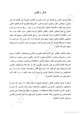 ‫ﺃ‬
‫ﻭﺘﻘﺩﻴﺭ‬ ‫ﺸﻜﺭ‬
‫ﺒﺎﻟﻨﻴﺎﺒﺔ‬ ‫ﺍﻟﻤﺸﺭﻭﻉ‬ ‫ﻤﻨﺴﻕ‬ ‫ﻴﺘﻘﺩﻡ‬‫ﻤﺸﺭﻭﻉ‬ ‫ﺇﺩﺍﺭﺓ‬ ‫ﻋﻥ‬"‫ﺍﻟﻌـﺎﻟﻰ‬ ‫ﺍﻟﺘﻌﻠﻴﻡ‬ ‫ﺇﻟﻰ‬ ‫ﺍﻟﻤﺅﺩﻴﺔ‬ ‫ﺍﻟﻁﺭﻕ‬
‫ﺒﻤﺼﺭ‬"‫ﺍﻟﻌﺎﻟﻰ‬ ‫ﻟﻠﺘﻌﻠﻴﻡ‬ ‫ﺍﻟﺩﻋﻡ‬ ‫ﻟﺘﻘﺩﻴﻤﻬﺎ‬ ‫ﺍﻷﻤﺭﻴﻜﻴﺔ‬ ‫ﻓﻭﺭﺩ‬ ‫ﻟﻤﺅﺴﺴﺔ‬ ‫ﻭﺘﻘﺩﻴﺭﻩ‬ ‫ﺸﻜﺭﻩ‬ ‫ﺒﺨﺎﻟﺹ‬ ،
‫ﻤـﺼﺭ‬ ‫ﻓـﻰ‬ ‫ﻭﺍﻟﺘﺩﺭﻴﺒﻴﺔ‬ ‫ﺍﻟﺒﺤﺜﻴﺔ‬ ‫ﻭﺍﻷﻨﺸﻁﺔ‬ ‫ﺍﻟﻌﻠﻴﺎ‬ ‫ﻭﺍﻟﺩﺭﺍﺴﺎﺕ‬.‫ﺇﺩﺍﺭﺓ‬ ‫ﻓﺭﻴـﻕ‬ ‫ﻭﻴﺘﻘـﺩﻡ‬
‫ﻟﻠﺩﻜﺘﻭﺭﺓ‬ ‫ﻭﺍﻟﺘﻘﺩﻴﺭ‬ ‫ﺍﻟﺸﻜﺭ‬ ‫ﺒﺨﺎﻟﺹ‬ ‫ﺃﻴﻀﺎ‬ ‫ﺍﻟﻤﺸﺭﻭﻉ‬/،‫ﺒﻼﻴﻔﻴﺭ‬ ‫ﺇﻴﻤﺎ‬‫ﻤﺅﺴـﺴﺔ‬ ‫ﻤﻜﺘﺏ‬ ‫ﻤﺩﻴﺭ‬
‫ﻭﺍﻟﺩﻜﺘﻭﺭﺓ‬ ‫ﺒﺎﻟﻘﺎﻫﺭﺓ‬ ‫ﻓﻭﺭﺩ‬/‫ﺍﻟﻌـﺎﻤﻠﻴﻥ‬ ‫ﻭﺠﻤﻴﻊ‬ ‫ﺍﻟﻌﺎﻟﻰ‬ ‫ﺍﻟﺘﻌﻠﻴﻡ‬ ‫ﺒﺭﺍﻤﺞ‬ ‫ﻤﺩﻴﺭ‬ ،‫ﺍﻟﺨﻭﺍﺠﺔ‬ ‫ﺩﻴﻨﺎ‬
‫ﺘﻭﺠـﺕ‬ ‫ﺍﻟـﺫﻯ‬ ‫ﺍﻟﻤـﺸﺭﻭﻉ‬ ‫ﻫـﺫﺍ‬ ‫ﻟﻤﺴﺎﻨﺩﺓ‬ ٍ‫ﺭ‬‫ﻭﺍﻓ‬ ٍ‫ﺩ‬‫ﺒﺠﻬ‬ ‫ﺴﺎﻫﻤﻭﺍ‬ ‫ﺍﻟﺫﻴﻥ‬ ‫ﺒﺎﻟﻤﻜﺘﺏ‬ ‫ﺍﻟﻤﻌﻨﻴﻴﻥ‬
‫ﺘﻤﻭﻴﻠﻪ‬ ‫ﻓﻰ‬ ‫ﺍﻻﺴﺘﻤﺭﺍﺭ‬ ‫ﻋﻠﻰ‬ ‫ﺒﻨﻴﻭﻴﻭﺭﻙ‬ ‫ﻓﻭﺭﺩ‬ ‫ﻟﻤﺅﺴﺴﺔ‬ ‫ﺍﻟﺭﺌﻴﺴﻰ‬ ‫ﺍﻟﻤﺭﻜﺯ‬ ‫ﺒﻤﻭﺍﻓﻘﺔ‬ ‫ﺇﻨﺠﺎﺯﺍﺘﻪ‬
‫ﺍﻟﻤ‬ ‫ﻭﺘﻨﻔﻴﺫ‬‫ﺍﻟﺜﺎﻨﻴﺔ‬ ‫ﺭﺤﻠﺔ‬.
‫ﺒﺠﺎﻤﻌﺎﺕ‬ ‫ﺍﻟﻤﺸﺭﻭﻉ‬ ‫ﻓﻰ‬ ‫ﺍﻟﻤﺸﺎﺭﻜﻴﻥ‬ ‫ﺍﻟﺴﺎﺩﺓ‬ ‫ﺇﻟﻰ‬ ‫ﻭﺍﻟﺘﻘﺩﻴﺭ‬ ‫ﺒﺎﻟﺸﻜﺭ‬ ‫ﻭﻨﺘﻘﺩﻡ‬:‫ﻭﻋﻴﻥ‬ ،‫ﺍﻟﻘﺎﻫﺭﺓ‬
‫ﻭﺴﻭﻫﺎﺝ؛‬ ،‫ﺴﻭﻴﻑ‬ ‫ﻭﺒﻨﻰ‬ ،‫ﻭﺍﻟﻔﻴﻭﻡ‬ ،‫ﺍﻟﻭﺍﺩﻯ‬ ‫ﻭﺠﻨﻭﺏ‬ ،‫ﻭﺍﻟﻤﻨﻴﺎ‬ ،‫ﻭﺤﻠﻭﺍﻥ‬ ،‫ﻭﺃﺴﻴﻭﻁ‬ ،‫ﺸﻤﺱ‬
‫ﺘﻨﻔﻴـﺫ‬ ‫ﻓـﻰ‬ ‫ﺎ‬‫ﻌ‬‫ﺠﻤﻴ‬ ‫ﻭﻴﺴﺎﻫﻤﻭﻥ‬ ‫ﻭﺍﻻﻨﺘﻘﺎﻟﻴﺔ‬ ‫ﺍﻷﻭﻟﻰ‬ ‫ﻤﺭﺤﻠﺘﻪ‬ ‫ﺘﻨﻔﻴﺫ‬ ‫ﻓﻰ‬ ‫ﺒﻌﻀﻬﻡ‬ ‫ﺴﺎﻫﻡ‬ ‫ﺍﻟﺫﻴﻥ‬
‫ﺍﻟﺜﺎﻨﻴ‬ ‫ﺍﻟﻤﺭﺤﻠﺔ‬‫ﺍﻟﻘﻭﻤﻰ‬ ‫ﺍﻟﻤﺴﺘﻭﻯ‬ ‫ﻋﻠﻰ‬ ‫ﻟﻠﻤﺸﺭﻭﻉ‬ ‫ﺔ‬.‫ﺍﻟﻘﻭﻤﻰ‬ ‫ﺍﻟﻤﺠﻠﺱ‬ ‫ﻤﻊ‬ ‫ﺍﻟﺸﺭﺍﻜﺔ‬ ‫ﺃﻥ‬ ‫ﻜﻤﺎ‬
‫ﺘﻨـﻭﻉ‬ ‫ﻭﺇﻟـﻰ‬ ،‫ﺠﺩﻴﺩﺓ‬ ‫ﻭﻤﻘﺘﺭﺤﺎﺕ‬ ‫ﺃﻓﻜﺎﺭ‬ ‫ﻀﺦ‬ ‫ﺇﻟﻰ‬ ‫ﺃﺩﺕ‬ ‫ﺍﻟﻤﺴﺘﻘﺒل‬ ‫ﺠﻴل‬ ‫ﻭﺠﻤﻌﻴﺔ‬ ‫ﻟﻠﻤﺭﺃﺓ‬
‫ﺍﻟﻁـﻼﺏ‬ ‫ﻤـﻥ‬ ‫ﺍﻟﻌﺩﻴـﺩ‬ ‫ﺸـﻤﻠﺕ‬ ‫ﺒﺤﻴـﺙ‬ ،‫ﺍﻟﻤﺸﺭﻭﻉ‬ ‫ﻭﺃﻨﺸﻁﺔ‬ ‫ﺨﺩﻤﺎﺕ‬ ‫ﻤﻥ‬ ‫ﺍﻟﻤﺴﺘﻔﻴﺩﻴﻥ‬
‫ﺍﻟﻤﺼﺭﻴﺔ‬ ‫ﺍﻟﺠﺎﻤﻌﺎﺕ‬ ‫ﻤﻥ‬ ‫ﻭﺍﻟﺨﺭﻴﺠﻴﻥ‬.
‫ﻭﺍﻟ‬ ‫ﺍﻟﺸﻜﺭ‬ ‫ﺒﺨﺎﻟﺹ‬ ‫ﻨﺘﻭﺠﻪ‬ ،‫ﻭﺃﺨﻴﺭﺍ‬‫ﺍﻟﻤـﺸﺭﻭﻉ‬ ‫ﺘـﺴﻴﻴﺭ‬ ‫ﻟﺠﻨـﺔ‬ ‫ﺃﻋـﻀﺎﺀ‬ ‫ﻟﺠﻤﻴﻊ‬ ‫ﻌﺭﻓﺎﻥ‬
‫ﺍﻟﻤـﺸﺭﻭﻉ‬ ‫ﻭﺍﺴﺘـﺸﺎﺭﻴﻰ‬ ‫ﻭﺍﻟﻤﺤﺎﻀـﺭﻴﻥ‬ ‫ﻤﻴﻥ‬‫ﻴ‬‫ﻭﺍﻟﻤﻘ‬ ‫ﻭﺍﻟﻤﺩﺭﺒﻴﻥ‬ ‫ﻭﺍﻟﻤﻨﺴﻘﻴﻥ‬ ‫ﻭﺍﻟﻤﺅﻟﻔﻴﻥ‬
‫ﻴﺘﺴﻨﻰ‬ ‫ﺤﺘﻰ‬ ‫ﺒﻌﻨﺎﻴﺔ‬ ‫ﺍﺨﺘﻴﺎﺭﻫﻡ‬ ‫ﺘﻡ‬ ‫ﻭﺠﻤﻴﻌﻬﻡ‬ ،‫ﺍﻟﻤﺤﺎﻓﻅﺎﺕ‬ ‫ﺒﻜﺎﻓﺔ‬ ‫ﺍﻟﻤﻌﺎﻭﻨﺔ‬ ‫ﺍﻹﺩﺍﺭﻴﺔ‬ ‫ﻭﺍﻟﻔﺭﻕ‬
‫ﺍﻟﻤﺴﺘ‬ ‫ﻋﻠﻰ‬ ،‫ﺒﻪ‬ ‫ﻴﻠﻴﻕ‬ ‫ﺍﻟﺫﻯ‬ ‫ﺒﺎﻟﻨﺠﺎﺡ‬ ،‫ﺍﻟﻤﺘﻌﺩﺩﺓ‬ ‫ﻤﺭﺍﺤﻠﻪ‬ ‫ﺒﺠﻤﻴﻊ‬ ،‫ﺍﻟﻤﺸﺭﻭﻉ‬ ‫ﺘﻨﻔﻴﺫ‬‫ﺍﻟﻘﻭﻤﻰ‬ ‫ﻭﻯ‬
‫ﺍﻟﻌﺎﻟﻤﻴﺔ‬ ‫ﺍﻟﺠﻭﺩﺓ‬ ‫ﻭﺒﻤﻌﺎﻴﻴﺭ‬.
www.alkottob.com
www.alkottob.com
 