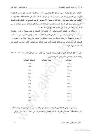 ‫ﻙ‬٣٥/١:‫ﺍﻻﻗﺘﺼﺎﺩﻴﺔ‬ ‫ﺍﻟﺠﺩﻭﻯ‬ ‫ﺩﺭﺍﺴﺎﺕ‬‫ﺍﻟﺘﺴﻭﻴﻘﻴﺔ‬ ‫ﺍﻟﺠﺩﻭﻯ‬ ‫ﺩﺭﺍﺴﺎﺕ‬
‫ﺍﻟﻌﺎﻟﻰ‬ ‫ﺍﻟﺘﻌﻠﻴﻡ‬ ‫ﺇﻟﻰ‬ ‫ﺍﻟﻤﺅﺩﻴﺔ‬ ‫ﺍﻟﻁﺭﻕ‬٢٨
‫ﻭﻏﻴﺭﻫﺎ‬ ‫ﺍﻹﻋﻼﻥ‬.(‫ﻤﻌ‬ ‫ﻗﻴﻤﺔ‬ ‫ﻭﺘﺘﺭﺍﻭﺡ‬‫ﺒﻴﻥ‬ ‫ﺍﻻﺭﺘﺒﺎﻁ‬ ‫ﺎﻤل‬–١،+١‫ﺍﻟﻌﻼﻗـﺔ‬ ‫ﻋﻠـﻰ‬ ‫ﺘﺩل‬ ‫ﺍﻟﻤﻭﺠﺒﺔ‬ ‫ﻭﺍﻹﺸﺎﺭﺓ‬
‫ﺍﻟﻤﺘﻐﻴﺭﻴﻥ‬ ‫ﺒﻴﻥ‬ ‫ﺍﻟﻁﺭﺩﻴﺔ‬)‫ﻭﺍﻟﻤﺒﻴﻌﺎﺕ‬ ‫ﺍﻟﺩﺨل‬(‫ﺒﻴﻨﻬﻤـﺎ‬ ‫ﺍﻟﻌﻜـﺴﻴﺔ‬ ‫ﺍﻟﻌﻼﻗﺔ‬ ‫ﻋﻠﻰ‬ ‫ﺘﺩل‬ ‫ﺍﻟﺴﺎﻟﺒﺔ‬ ‫ﺍﻹﺸﺎﺭﺓ‬ ‫ﺃﻥ‬ ‫ﻜﻤﺎ‬
)‫ﻭﺴﻌﺭﻫﺎ‬ ‫ﺴﻠﻌﺔ‬ ‫ﻋﻠﻰ‬ ‫ﺍﻟﻁﻠﺏ‬.(‫ﻗـﻭﺓ‬ ‫ﻋﻠـﻰ‬ ‫ﺫﻟـﻙ‬ ‫ﺩل‬ ‫ﺍﻟﺼﺤﻴﺢ‬ ‫ﺍﻟﻭﺍﺤﺩ‬ ‫ﻤﻥ‬ ‫ﺍﻻﺭﺘﺒﺎﻁ‬ ‫ﻤﻌﺎﻤل‬ ‫ﺍﻗﺘﺭﺏ‬ ‫ﻭﻜﻠﻤﺎ‬
‫ﺇﻟﻰ‬ ‫ﻴﺼل‬ ‫ﺤﺘﻰ‬ ‫ﺍﻻﺭﺘﺒﺎﻁ‬‫ﻋﻠـﻰ‬ ‫ﺫﻟﻙ‬ ‫ﺩل‬ ‫ﻤﻌﺎﻤل‬ ‫ﻗل‬ ‫ﻜﻠﻤﺎ‬ ‫ﻭﺒﺎﻟﻌﻜﺱ‬ ،‫ﺘﺎﻤﺎ‬ ‫ﺍﻻﺭﺘﺒﺎﻁ‬ ‫ﻓﻴﺼﺒﺢ‬ ‫ﺍﻟﺼﺤﻴﺢ‬ ‫ﺍﻟﻭﺍﺤﺩ‬
‫ﻤﻨﻌﺩﻤﺎ‬ ‫ﺍﻻﺭﺘﺒﺎﻁ‬ ‫ﻓﻴﺼﺒﺢ‬ ‫ﺍﻟﺼﻔﺭ‬ ‫ﺇﻟﻰ‬ ‫ﻴﺼل‬ ‫ﺤﺘﻰ‬ ‫ﺍﻻﺭﺘﺒﺎﻁ‬ ‫ﻀﻌﻑ‬.
‫ﻭﺍﻟﻤﺘﻐﻴﺭ‬ ‫ﺍﻟﺘﺎﺒﻊ‬ ‫ﺍﻟﻤﺘﻐﻴﺭ‬ ‫ﺒﻴﻥ‬ ‫ﻭﺍﻟﻌﻼﻗﺔ‬)‫ﺍﻟﻤﺘﻐﻴﺭﺍﺕ‬ ‫ﺃﻭ‬(‫ﺨﻁﻴـﺔ‬ ‫ﻏﻴـﺭ‬ ‫ﺃﻭ‬ ‫ﺨﻁﻴﺔ‬ ‫ﺘﻜﻭﻥ‬ ‫ﻗﺩ‬ ‫ﺍﻟﻤﺴﺘﻘﻠﺔ‬
‫ﺍﻟﻌ‬ ‫ﻗﻴﺎﺱ‬ ‫ﻓﻲ‬ ‫ﺍﻟﻤﺴﺘﺨﺩﻡ‬ ‫ﺍﻟﺨﻁﻲ‬ ‫ﺍﻻﺭﺘﺒﺎﻁ‬ ‫ﻤﻌﺎﻤل‬ ‫ﻭﻴﺨﺘﻠﻑ‬‫ﺍﻻﺭﺘﺒﺎﻁ‬ ‫ﻨﻭﻉ‬ ‫ﺒﺎﺴﺘﺨﺩﺍﻡ‬ ‫ﻼﻗﺔ‬.‫ﻤﻌـﺎﻤﻼﺕ‬ ‫ﻭﻤـﻥ‬
‫ﺍﻟﻌﻭﺍﻤـل‬ ‫ﻤـﻥ‬ ‫ﻋﺎﻤل‬ ‫ﻭﻜل‬ ‫ﺍﻟﺘﺎﺒﻊ‬ ‫ﺍﻟﻤﺘﻐﻴﺭ‬ ‫ﺒﻴﻥ‬ ‫ﺍﻟﻌﻼﻗﺔ‬ ‫ﻴﻘﻴﺱ‬ ‫ﺍﻟﺫﻱ‬ ‫ﺍﻟﺒﺴﻴﻁ‬ ‫ﺍﻻﺭﺘﺒﺎﻁ‬ ‫ﻤﻌﺎﻤل‬ ‫ﻴﻭﺠﺩ‬ ‫ﺍﻻﺭﺘﺒﺎﻁ‬
‫ﺍﻟﻤﺘﻐﻴﺭﺍﺕ‬ ‫ﻤﻥ‬ ‫ﻭﻋﺩﺩ‬ ‫ﺍﻟﺘﺎﺒﻊ‬ ‫ﺍﻟﻤﺘﻐﻴﺭ‬ ‫ﺒﻴﻥ‬ ‫ﺍﻟﻌﻼﻗﺔ‬ ‫ﻴﻘﻴﺱ‬ ‫ﺍﻟﺫﻱ‬ ‫ﺍﻟﻤﺘﻌﺩﺩ‬ ‫ﺍﻻﺭﺘﺒﺎﻁ‬ ‫ﻴﻭﺠﺩ‬ ‫ﻜﻤﺎ‬ ،‫ﺍﻟﻤﺅﺜﺭﺓ‬ ‫ﺍﻟﻤﺴﺘﻘﻠﺔ‬
‫ﻋﻠﻴﻪ‬ ‫ﺍﻟﻤﺅﺜﺭﺓ‬ ‫ﺍﻟﻤﺴﺘﻘﻠﺔ‬.
‫ﻤﺜﺎل‬)٢-٤(:‫ﺍﻟﻤﺒﻴﻌﺎﺕ‬ ‫ﺘﻤﺜل‬ ‫ﺍﻟﺘﺎﻟﻴﺔ‬ ‫ﺍﻟﺒﻴﺎﻨﺎﺕ‬‫ﺍﻟﻔﺘـﺭﺓ‬ ‫ﺨـﻼل‬ ‫ﺍﻟﺜﻼﺠـﺎﺕ‬ ‫ﻤﻥ‬ ‫ﺍﻟﺴﻨﻭﻴﺔ‬١٩٨٦–١٩٩٧
‫ﻴﻠﻲ‬ ‫ﻜﻤﺎ‬ ‫ﺍﻟﻔﺘﺭﺓ‬ ‫ﻨﻔﺱ‬ ‫ﺨﻼل‬ ‫ﺍﻹﺠﻤﺎﻟﻲ‬ ‫ﺍﻟﺩﺨل‬ ‫ﻭﻜﺫﻟﻙ‬:
‫ﺍﻟﺴﻨﻭﺍﺕ‬‫ﺍﻹﺠﻤﺎﻟﻲ‬ ‫ﺍﻟﺩﺨل‬‫ﺍﻹﺠﻤﺎﻟﻴﺔ‬ ‫ﺍﻟﻤﺒﻴﻌﺎﺕ‬
١٩٨٦٦٠١١٠
١٩٨٧٦٠١٣٥
١٩٨٨٦٠١٢٠
١٩٨٩٦٢١٢٠
١٩٩٠٦٢١٤٠
١٩٩١٦٢١٣٠
١٩٩٢٦٢١٣٥
١٩٩٣٦٤١٥٠
١٩٩٤٦٤١٤٥
١٩٩٥٧٠١٧٠
١٩٩٦٧٠١٨٥
١٩٩٧٧٠١٦٠
‫ﻭﺍﻟﻤﻁﻠﻭﺏ‬:‫ﻟﻠﺜﻼﺙ‬ ‫ﺒﺎﻟﻤﺒﻴﻌﺎﺕ‬ ‫ﺍﻟﺘﻨﺒﺅ‬ ‫ﺜﻡ‬ ‫ﺍﻟﺒﻴﺎﻨﺎﺕ‬ ‫ﻫﺫﻩ‬ ‫ﻭﺍﻗﻊ‬ ‫ﻤﻥ‬ ‫ﻭﺍﻟﺩﺨل‬ ‫ﺍﻟﻤﺒﻴﻌﺎﺕ‬ ‫ﺒﻴﻥ‬ ‫ﺍﻟﻌﻼﻗﺔ‬ ‫ﻗﻴﺎﺱ‬
‫ﻫﻲ‬ ‫ﺍﻟﺴﻨﻭﺍﺕ‬ ‫ﻟﻬﺫﻩ‬ ‫ﺍﻹﺠﻤﺎﻟﻲ‬ ‫ﺍﻟﺩﺨل‬ ‫ﺘﻘﺩﻴﺭﺍﺕ‬ ‫ﺃﻥ‬ ‫ﻋﻠﻤﺕ‬ ‫ﺇﺫﺍ‬ ‫ﺍﻟﻘﺎﺩﻤﺔ‬ ‫ﺴﻨﻭﺍﺕ‬٧٢،٧٤،٧٦‫ﺍﻟﺘﻭﺍﻟﻲ‬ ‫ﻋﻠﻰ‬.
www.alkottob.com
www.alkottob.com
 