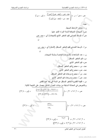 ‫ﻙ‬٣٥/١:‫ﺍﻻﻗﺘﺼﺎﺩﻴﺔ‬ ‫ﺍﻟﺠﺩﻭﻯ‬ ‫ﺩﺭﺍﺴﺎﺕ‬‫ﺍﻟﺘﺴﻭﻴﻘﻴﺔ‬ ‫ﺍﻟﺠﺩﻭﻯ‬ ‫ﺩﺭﺍﺴﺎﺕ‬
‫ﺍﻟﻌﺎﻟﻰ‬ ‫ﺍﻟﺘﻌﻠﻴﻡ‬ ‫ﺇﻟﻰ‬ ‫ﺍﻟﻤﺅﺩﻴﺔ‬ ‫ﺍﻟﻁﺭﻕ‬٣١
‫ﺤﻴﺙ‬:
‫ﺭ‬=‫ﺍﻟﺒﺴﻴﻁ‬ ‫ﺍﻻﺭﺘﺒﺎﻁ‬ ‫ﻤﻌﺎﻤل‬.
‫ﺹ‬=‫ﻋﻨﻬﺎ‬ ‫ﺍﻟﺘﻨﺒﺅ‬ ‫ﺍﻟﻤﺭﺍﺩ‬ ‫ﻟﻠﺴﻨﺔ‬ ‫ﺍﻟﻤﺘﻭﻗﻌﺔ‬ ‫ﺍﻟﻤﺒﻴﻌﺎﺕ‬.
‫ﺹ‬¯=‫ﺍﻟﻭﺴ‬‫ﺍﻟﺘﺎﺒﻊ‬ ‫ﺍﻟﻤﺘﻐﻴﺭ‬ ‫ﻟﻘﻴﻡ‬ ‫ﺍﻟﺤﺴﺎﺒﻲ‬ ‫ﻁ‬)‫ﺍﻟﻤﺒﻴﻌﺎﺕ‬(‫ﺃﻱ‬=‫ﺹ‬ ‫ﻤﺠـ‬
‫ﻥ‬
‫ﺱ‬¯=‫ﺍﻟﻤﺴﺘﻘل‬ ‫ﺍﻟﻤﺘﻐﻴﺭ‬ ‫ﻟﻘﻴﻡ‬ ‫ﺍﻟﺤﺴﺎﺒﻲ‬ ‫ﺍﻟﻭﺴﻁ‬)‫ﺍﻟﺩﺨل‬(‫ﺃﻱ‬=‫ﻤﺠـ‬‫ﺱ‬
‫ﻥ‬
‫ﻥ‬=‫ﺍﻟﻤﺸﺎﻫﺩﺍﺕ‬ ‫ﻋﺩﺩ‬)‫ﺍﻟﺴﻨﻭﺍﺕ‬(‫ﺍﻟﻤﺒﻴﻌﺎﺕ‬ ‫ﺒﺴﻠﺴﻠﺔ‬ ‫ﺍﻟﺨﺎﺼﺔ‬.
‫ﺱ‬=‫ﺍﻟﻤﺴﺘﻘل‬ ‫ﺍﻟﻤﺘﻐﻴﺭ‬ ‫ﻗﻴﻡ‬.
‫ﺹ‬=‫ﺍﻟﺘﺎﺒﻊ‬ ‫ﺍﻟﻤﺘﻐﻴﺭ‬ ‫ﻗﻴﻡ‬.
‫ﺱ‬ ‫ﻤﺠـ‬=‫ﺍﻟﻤﺴﺘﻘل‬ ‫ﺍﻟﻤﺘﻐﻴﺭ‬ ‫ﻗﻴﻡ‬ ‫ﻤﺠﻤﻭﻉ‬.
‫ﺹ‬ ‫ﻤﺠـ‬=‫ﺍﻟﻤﺘﻐﻴﺭ‬ ‫ﻗﻴﻡ‬ ‫ﻤﺠﻤﻭﻉ‬‫ﺍﻟﺘﺎﺒﻊ‬.
‫ﺱ‬ ‫ﻤﺠـ‬٢
=‫ﺍﻟﻤﺴﺘﻘل‬ ‫ﺍﻟﻤﺘﻐﻴﺭ‬ ‫ﻗﻴﻡ‬ ‫ﻤﺭﺒﻌﺎﺕ‬ ‫ﻤﺠﻤﻭﻉ‬.
‫ﺹ‬ ‫ﻤﺠـ‬٢
=‫ﺍﻟﺘﺎﺒﻊ‬ ‫ﺍﻟﻤﺘﻐﻴﺭ‬ ‫ﻗﻴﻡ‬ ‫ﻤﺭﺒﻌﺎﺕ‬ ‫ﻤﺠﻤﻭﻉ‬.
‫ﺱ‬=‫ﺍﻟﺘﻘﺩﻴﺭ‬ ‫ﻋﻨﻬﺎ‬ ‫ﻴﻌﺩ‬ ‫ﺍﻟﺘﻲ‬ ‫ﺍﻟﺴﻨﺔ‬ ‫ﻋﻥ‬ ‫ﺍﻟﻤﺴﺘﻘل‬ ‫ﻟﻠﻤﺘﻐﻴﺭ‬ ‫ﺍﻟﺘﻘﺩﻴﺭﻴﺔ‬ ‫ﺍﻟﻘﻴﻤﺔ‬.
‫ﺍ‬ ‫ﻋﻠﻲ‬ ‫ﻨﺤﺼل‬ ‫ﺍﻟﺴﺎﺒﻕ‬ ‫ﺍﻟﺠﺩﻭل‬ ‫ﺒﻴﺎﻨﺎﺕ‬ ‫ﻤﻥ‬ ‫ﺍﻟﺴﺎﺒﻘﺔ‬ ‫ﺍﻟﻤﻌﺎﺩﻟﺔ‬ ‫ﻓﻲ‬ ‫ﻭﺒﺎﻟﺘﻌﻭﻴﺽ‬‫ﺍﻟﺘﺎﻟﻴﺔ‬ ‫ﻟﻨﺘﻴﺠﺔ‬:
=١٤١,٦+٠,٩١××)‫ﺱ‬–٦٣,٨(
=١٤١,٦+٠,٩١×]٥,٣×)‫ﺱ‬–٦٣,٨([
٢٨,٣
‫ﺹ‬=١٤١,٦+٠,٩١×
١٩٠
٥٣٨٠
×)‫ﺱ‬-٦٣,٨(
‫ﺹ‬=١٤١,٦+٠,٩١×
٤٩٠٦٨–)٧٦٦) (٦٣,٨(
٣٤٦١٠٠–)١٧٠٠) (١٤١,٦(
×)‫ﺱ‬-٦٣,٨(
‫ﺹ‬=‫ﺹ‬¯+‫ﺭ‬×
‫ﺱ‬ ‫ﻤﺠـ‬–)‫ﺱ‬ ‫ﻤﺠـ‬) (‫ﺱ‬¯(
‫ﺹ‬ ‫ﻤﺠـ‬–)‫ﺹ‬ ‫ﻤﺠـ‬) (‫ﺹ‬¯(
×)‫ﺱ‬-‫ﺱ‬¯(
www.alkottob.com
www.alkottob.com
 