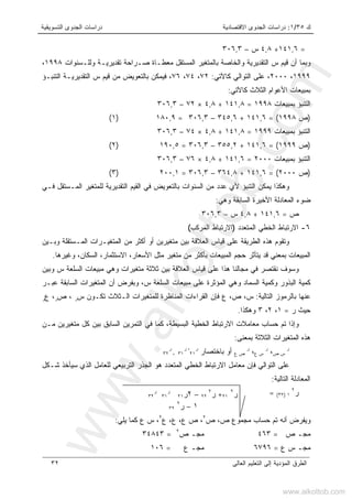 ‫ﻙ‬٣٥/١:‫ﺍﻻﻗﺘﺼﺎﺩﻴﺔ‬ ‫ﺍﻟﺠﺩﻭﻯ‬ ‫ﺩﺭﺍﺴﺎﺕ‬‫ﺍﻟﺘﺴﻭﻴﻘﻴﺔ‬ ‫ﺍﻟﺠﺩﻭﻯ‬ ‫ﺩﺭﺍﺴﺎﺕ‬
‫ﺍﻟﻌﺎﻟﻰ‬ ‫ﺍﻟﺘﻌﻠﻴﻡ‬ ‫ﺇﻟﻰ‬ ‫ﺍﻟﻤﺅﺩﻴﺔ‬ ‫ﺍﻟﻁﺭﻕ‬٣٢
=١٤١,٦+٤,٨‫ﺱ‬–٣٠٦,٣
‫ﺘ‬ ‫ﺼـﺭﺍﺤﺔ‬ ‫ﻤﻌﻁـﺎﺓ‬ ‫ﺍﻟﻤﺴﺘﻘل‬ ‫ﺒﺎﻟﻤﺘﻐﻴﺭ‬ ‫ﻭﺍﻟﺨﺎﺼﺔ‬ ‫ﺍﻟﺘﻘﺩﻴﺭﻴﺔ‬ ‫ﺱ‬ ‫ﻗﻴﻡ‬ ‫ﺃﻥ‬ ‫ﻭﺒﻤﺎ‬‫ﻭﻟﻠـﺴﻨﻭﺍﺕ‬ ‫ﻘﺩﻴﺭﻴـﺔ‬١٩٩٨،
١٩٩٩،٢٠٠٠،‫ﻜﺎﻵ‬ ‫ﺍﻟﺘﻭﺍﻟﻲ‬ ‫ﻋﻠﻰ‬‫ﺘﻲ‬:٧٢،٧٤،٧٦،‫ﺍﻟﺘﻨﺒـﺅ‬ ‫ﺍﻟﺘﻘﺩﻴﺭﻴـﺔ‬ ‫ﺱ‬ ‫ﻗﻴﻡ‬ ‫ﻤﻥ‬ ‫ﺒﺎﻟﺘﻌﻭﻴﺽ‬ ‫ﻓﻴﻤﻜﻥ‬
‫ﻜﺎﻵ‬ ‫ﺍﻟﺜﻼﺙ‬ ‫ﺍﻷﻋﻭﺍﻡ‬ ‫ﺒﻤﺒﻴﻌﺎﺕ‬‫ﺘﻲ‬:
‫ﺒﻤﺒﻴﻌﺎﺕ‬ ‫ﺍﻟﺘﻨﺒﺅ‬١٩٩٨=١٤١,٨+٤,٨×٧٢–٣٠٦,٣
)‫ﺹ‬١٩٩٨= (١٤١,٦+٣٤٥,٦–٣٠٦,٣=١٨٠,٩)١(
‫ﺒﻤﺒﻴﻌﺎﺕ‬ ‫ﺍﻟﺘﻨﺒﺅ‬١٩٩٩=١٤١,٨+٤,٨×٧٤–٣٠٦,٣
)‫ﺹ‬١٩٩٩= (١٤١,٦+٣٥٥,٢–٣٠٦,٣=١٩٠,٥)٢(
‫ﺒﻤﺒﻴﻌﺎﺕ‬ ‫ﺍﻟﺘﻨﺒﺅ‬٢٠٠٠=١٤١,٦+٤,٨×٧٦–٣٠٦,٣
)‫ﺹ‬٢٠٠٠= (١٤١,٦+٣٦٤,٨–٣٠٦,٣=٢٠٠,١)٣(
‫ﻓـﻲ‬ ‫ﺍﻟﻤـﺴﺘﻘل‬ ‫ﻟﻠﻤﺘﻐﻴﺭ‬ ‫ﺍﻟﺘﻘﺩﻴﺭﻴﺔ‬ ‫ﺍﻟﻘﻴﻡ‬ ‫ﻓﻲ‬ ‫ﺒﺎﻟﺘﻌﻭﻴﺽ‬ ‫ﺍﻟﺴﻨﻭﺍﺕ‬ ‫ﻤﻥ‬ ‫ﻋﺩﺩ‬ ‫ﻷﻱ‬ ‫ﺍﻟﺘﻨﺒﺅ‬ ‫ﻴﻤﻜﻥ‬ ‫ﻭﻫﻜﺫﺍ‬
‫ﺍﻟﻤﻌﺎ‬ ‫ﻀﻭﺀ‬‫ﻭﻫﻲ‬ ‫ﺍﻟﺴﺎﺒﻘﺔ‬ ‫ﺍﻷﺨﻴﺭﺓ‬ ‫ﺩﻟﺔ‬:
‫ﺹ‬=١٤١,٦+٤,٨‫ﺱ‬–٣٠٦,٣
٦-‫ﺍﻟﻤﺘﻌﺩﺩ‬ ‫ﺍﻟﺨﻁﻲ‬ ‫ﺍﻻﺭﺘﺒﺎﻁ‬)‫ﺍﻟﻤﺭﻜﺏ‬ ‫ﺍﻻﺭﺘﺒﺎﻁ‬(
‫ﻭﺒـﻴﻥ‬ ‫ﺍﻟﻤـﺴﺘﻘﻠﺔ‬ ‫ﺍﻟﻤﺘﻐﻴـﺭﺍﺕ‬ ‫ﻤﻥ‬ ‫ﺃﻜﺜﺭ‬ ‫ﺃﻭ‬ ‫ﻤﺘﻐﻴﺭﻴﻥ‬ ‫ﺒﻴﻥ‬ ‫ﺍﻟﻌﻼﻗﺔ‬ ‫ﻗﻴﺎﺱ‬ ‫ﻋﻠﻰ‬ ‫ﺍﻟﻁﺭﻴﻘﺔ‬ ‫ﻫﺫﻩ‬ ‫ﻭﺘﻘﻭﻡ‬
‫ﺍﻟﻤﺒﻴﻌﺎﺕ‬‫ﺍﻟ‬ ،‫ﺍﻻﺴﺘﺜﻤﺎﺭ‬ ،‫ﺍﻷﺴﻌﺎﺭ‬ ‫ﻤﺜل‬ ‫ﻤﺘﻐﻴﺭ‬ ‫ﻤﻥ‬ ‫ﺒﺄﻜﺜﺭ‬ ‫ﺍﻟﻤﺒﻴﻌﺎﺕ‬ ‫ﺤﺠﻡ‬ ‫ﻴﺘﺄﺜﺭ‬ ‫ﻗﺩ‬ ‫ﺒﻤﻌﻨﻲ‬‫ﻭﻏﻴﺭﻫﺎ‬ ،‫ﺴﻜﺎﻥ‬.
‫ﻭﺒﻴﻥ‬ ‫ﺱ‬ ‫ﺍﻟﺴﻠﻌﺔ‬ ‫ﻤﺒﻴﻌﺎﺕ‬ ‫ﻭﻫﻲ‬ ‫ﻤﺘﻐﻴﺭﺍﺕ‬ ‫ﺜﻼﺜﺔ‬ ‫ﺒﻴﻥ‬ ‫ﺍﻟﻌﻼﻗﺔ‬ ‫ﻗﻴﺎﺱ‬ ‫ﻋﻠﻰ‬ ‫ﻫﺫﺍ‬ ‫ﻤﺠﺎﻟﻨﺎ‬ ‫ﻓﻲ‬ ‫ﻨﻘﺘﺼﺭ‬ ‫ﻭﺴﻭﻑ‬
‫ﻋﺒـﺭ‬ ‫ﺍﻟﺴﺎﺒﻘﺔ‬ ‫ﺍﻟﻤﺘﻐﻴﺭﺍﺕ‬ ‫ﺃﻥ‬ ‫ﻭﺒﻔﺭﺽ‬ ،‫ﺱ‬ ‫ﺍﻟﺴﻠﻌﺔ‬ ‫ﻤﺒﻴﻌﺎﺕ‬ ‫ﻋﻠﻰ‬ ‫ﺍﻟﻤﺅﺜﺭﺓ‬ ‫ﻭﻫﻲ‬ ‫ﺍﻟﺴﻤﺎﺩ‬ ‫ﻭﻜﻤﻴﺔ‬ ‫ﺍﻟﺒﺫﻭﺭ‬ ‫ﻜﻤﻴﺔ‬
‫ﺍﻟﺘﺎﻟﻴﺔ‬ ‫ﺒﺎﻟﺭﻤﻭﺯ‬ ‫ﻋﻨﻬﺎ‬:‫ﺍﻟـﺜﻼ‬ ‫ﻟﻠﻤﺘﻐﻴﺭﺍﺕ‬ ‫ﺍﻟﻤﻨﺎﻅﺭﺓ‬ ‫ﺍﻟﻘﺭﺍﺀﺍﺕ‬ ‫ﻓﺈﻥ‬ ‫ﻉ‬ ،‫ﺹ‬ ،‫ﺱ‬‫ﺘﻜـﻭﻥ‬ ‫ﺙ‬‫ﺱ‬‫ﺭ‬‫ﺹ‬ ،‫ﺭ‬‫ﻉ‬ ،‫ﺭ‬
‫ﺭ‬ ‫ﺤﻴﺙ‬=١،٢،٣‫ﻭﻫﻜﺫﺍ‬.
‫ﻤـﻥ‬ ‫ﻤﺘﻐﻴﺭﻴﻥ‬ ‫ﻜل‬ ‫ﺒﻴﻥ‬ ‫ﺍﻟﺴﺎﺒﻕ‬ ‫ﺍﻟﺘﻤﺭﻴﻥ‬ ‫ﻓﻲ‬ ‫ﻜﻤﺎ‬ ،‫ﺍﻟﺒﺴﻴﻁﺔ‬ ‫ﺍﻟﺨﻁﻴﺔ‬ ‫ﺍﻻﺭﺘﺒﺎﻁ‬ ‫ﻤﻌﺎﻤﻼﺕ‬ ‫ﺤﺴﺎﺏ‬ ‫ﺘﻡ‬ ‫ﻭﺇﺫﺍ‬
‫ﺒﻤﻌﻨﻰ‬ ‫ﺍﻟﺜﻼﺜﺔ‬ ‫ﺍﻟﻤﺘﻐﻴﺭﺍﺕ‬ ‫ﻫﺫﻩ‬:
‫ﺭ‬
‫ﺹ‬ ‫ﺱ‬،‫ﺭ‬
‫ﻉ‬ ‫ﺱ‬،‫ﺭ‬
‫ﻉ‬ ‫ﺹ‬‫ﺒﺎﺨﺘﺼﺎﺭ‬ ‫ﺃﻭ‬‫ﺭ‬
٢١
‫ﺭ‬ ،
٣١،
‫ﺭ‬
٣٢
‫ﺍ‬ ‫ﻫﻭ‬ ‫ﺍﻟﻤﺘﻌﺩﺩ‬ ‫ﺍﻟﺨﻁﻲ‬ ‫ﺍﻻﺭﺘﺒﺎﻁ‬ ‫ﻤﻌﺎﻤل‬ ‫ﻓﺈﻥ‬ ‫ﺍﻟﺘﻭﺍﻟﻲ‬ ‫ﻋﻠﻰ‬‫ﺸـﻜل‬ ‫ﺴﻴﺄﺨﺫ‬ ‫ﺍﻟﺫﻱ‬ ‫ﻟﻠﻌﺎﻤل‬ ‫ﺍﻟﺘﺭﺒﻴﻌﻲ‬ ‫ﻟﺠﺫﺭ‬
‫ﺍﻟﺘﺎﻟﻴﺔ‬ ‫ﺍﻟﻤﻌﺎﺩﻟﺔ‬:
‫ﺭ‬٢
١)٣٢(=
‫ﺹ‬ ‫ﻤﺠﻤﻭﻉ‬ ‫ﺤﺴﺎﺏ‬ ‫ﺘﻡ‬ ‫ﺃﻨﻪ‬ ‫ﻭﻴﻔﺭﺽ‬،‫ﺹ‬٢
،‫ﻉ‬ ،‫ﻉ‬ ،‫ﻉ‬ ‫ﺹ‬٢
‫ﻴﻠﻲ‬ ‫ﻜﻤﺎ‬ ‫ﻉ‬ ‫ﺱ‬ ،:
‫ﺹ‬ ‫ﻤﺠـ‬=٤٦٣‫ﺹ‬ ‫ﻤﺠـ‬٢
=٣٤٨٤٣
‫ﻉ‬ ‫ﺱ‬ ‫ﻤﺠـ‬=٦٧٩٦‫ﻉ‬ ‫ﻤﺠـ‬=١٠٦
‫ﺭ‬٢
٢١+‫ﺭ‬٢
٢٢–٢‫ﺭ‬٢١
‫ﺭ‬
٣١
‫ﺭ‬
٣٢
١–‫ﺭ‬٢
٣٢
www.alkottob.com
www.alkottob.com
 