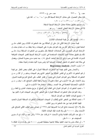‫ﻙ‬٣٥/١:‫ﺍﻻﻗﺘﺼﺎﺩﻴﺔ‬ ‫ﺍﻟﺠﺩﻭﻯ‬ ‫ﺩﺭﺍﺴﺎﺕ‬‫ﺍﻟﺘﺴﻭﻴﻘﻴﺔ‬ ‫ﺍﻟﺠﺩﻭﻯ‬ ‫ﺩﺭﺍﺴﺎﺕ‬
‫ﺍﻟﻌﺎﻟﻰ‬ ‫ﺍﻟﺘﻌﻠﻴﻡ‬ ‫ﺇﻟﻰ‬ ‫ﺍﻟﻤﺅﺩﻴﺔ‬ ‫ﺍﻟﻁﺭﻕ‬٣٣
‫ﻉ‬ ‫ﻤﺠـ‬٢
=٩٧٦‫ﻉ‬ ‫ﺹ‬ ‫ﻤﺠـ‬=٥٧٧٩
‫ﺍﻻ‬ ‫ﻤﻌﺎﻤل‬ ‫ﻋﻠﻰ‬ ‫ﺍﻟﺤﺼﻭل‬ ‫ﻴﻤﻜﻥ‬ ‫ﻓﺈﻨﻪ‬‫ﻤﻥ‬ ‫ﻟﻜل‬ ‫ﺍﻟﺒﺴﻴﻁ‬ ‫ﺭﺘﺒﺎﻁ‬‫ﺭ‬
٢١،‫ﺭ‬
٣١،‫ﺭ‬
٣٢‫ﻴﻠﻲ‬ ‫ﻜﻤﺎ‬:
‫ﺭ‬
٢١=٠,٨٧،‫ﺭ‬
٣١=٠,٧٧،‫ﺭ‬
٣٢=٠,٨٠
‫ﺍﻟﺴﺎﺒﻘﺔ‬ ‫ﺍﻟﺒﺴﻴﻁ‬ ‫ﺍﻻﺭﺘﺒﺎﻁ‬ ‫ﻤﻌﺎﻤل‬ ‫ﻤﻌﺎﺩﻟﺔ‬ ‫ﺒﺘﻁﺒﻴﻕ‬ ‫ﺤﺴﺎﺒﻬﻡ‬ ‫ﻭﺘﻡ‬:
‫ﺍﻟﻤﺘﻌﺩﺩ‬ ‫ﺍﻟﺨﻁﻲ‬ ‫ﺍﻻﺭﺘﺒﺎﻁ‬ ‫ﻤﻌﺎﻤل‬ ‫ﻓﺈﻥ‬ ‫ﻟﺫﺍ‬‫ﺭ‬
١)٣٢(‫ﻫﻭ‬:
‫ﺭ‬٢
١)٣٢(=
=٠,٨٤)‫ﺍﻟﺜﻼﺙ‬ ‫ﺍﻟﻤﻌﺎﻤﻼﺕ‬ ‫ﻗﻴﻤﺔ‬ ‫ﻤﻥ‬ ‫ﺃﻜﺒﺭ‬ ‫ﻗﻴﻤﺘﻬﺎ‬(
‫ﻗﻴﻤﺔ‬‫ﻋﻠـﻰ‬ ‫ﺍﻟﻁﻠﺏ‬ ‫ﻭﺒﻴﻥ‬ ‫ﺍﻟﺜﻼﺙ‬ ‫ﺍﻟﻤﺘﻐﻴﺭﺍﺕ‬ ‫ﻫﺫﻩ‬ ‫ﺒﻴﻥ‬ ‫ﺍﻟﻌﻼﻗﺔ‬ ‫ﺃﻥ‬ ‫ﻋﻠﻰ‬ ‫ﺘﺩل‬ ‫ﺍﻟﻜﻠﻲ‬ ‫ﺍﻻﺭﺘﺒﺎﻁ‬ ‫ﻤﻌﺎﻤل‬
‫ﻤﻌﺎﻤـل‬ ‫ﺍﺴـﺘﺨﺩﺍﻡ‬ ‫ﻴﺘﻁﻠـﺏ‬ ‫ﻭﻫﺫﺍ‬ ،‫ﺍﻟﻤﺒﻴﻌﺎﺕ‬ ‫ﻋﻠﻲ‬ ‫ﻤﻨﻔﺭﺩﺓ‬ ‫ﺍﻟﻌﻭﺍﻤل‬ ‫ﻫﺫﻩ‬ ‫ﻤﻥ‬ ‫ﻜل‬ ‫ﺘﺄﺜﻴﺭ‬ ‫ﺩﺭﺠﺔ‬ ‫ﺘﻔﻭﻕ‬ ‫ﺍﻟﺴﻠﻌﺔ‬
‫ﻋﻠـ‬ ‫ﻭﺒﻨﺎﺀ‬ ‫ﺍﻟﻤﺴﺘﻘﻠﺔ‬ ‫ﺍﻟﻤﺘﻐﻴﺭﺍﺕ‬ ‫ﻤﻥ‬ ‫ﻤﺘﻐﻴﺭﻴﻥ‬ ‫ﺒﻜل‬ ‫ﺍﻟﻤﺘﻌﻠﻘﺔ‬ ‫ﺍﻟﻤﻌﺎﻤﻼﺕ‬ ‫ﻋﻠﻰ‬ ‫ﻟﻠﺤﺼﻭل‬ ‫ﺍﻟﻤﺭﻜﺏ‬ ‫ﺍﻻﺭﺘﺒﺎﻁ‬‫ﻰ‬
‫ﺍﻟﻤﺘﻭﻗﻌﺔ‬ ‫ﺍﻟﻤﺒﻴﻌﺎﺕ‬ ‫ﻟﺘﻘﺩﻴﺭ‬ ‫ﺍﻟﺒﺴﻴﻁ‬ ‫ﺍﻻﺭﺘﺒﺎﻁ‬ ‫ﺃﺴﻠﻭﺏ‬ ‫ﻓﻲ‬ ‫ﺍﻟﻤﺴﺘﺨﺩﻤﺔ‬ ‫ﺒﺎﻟﻤﺒﻴﻌﺎﺕ‬ ‫ﺍﻟﺘﻨﺒﺅ‬ ‫ﻤﻌﺎﺩﻟﺔ‬ ‫ﺘﻁﺒﻴﻕ‬ ‫ﻴﺘﻡ‬ ‫ﺫﻟﻙ‬
‫ﺍﻟﺴﺎﺒﻕ‬ ‫ﺍﻟﻤﺘﻌﺩﺩ‬ ‫ﺍﻻﺭﺘﺒﺎﻁ‬ ‫ﻨﺎﺘﺞ‬ ‫ﻀﻭﺀ‬ ‫ﻓﻲ‬ ‫ﺍﻟﻘﺎﺩﻤﺔ‬ ‫ﻟﻠﺴﻨﻭﺍﺕ‬٠,٨٤‫ﻭﻴﻔﻀل‬ ،‫ﺍﻟﻤﻌﺎﻤل‬ ‫ﻤﻌﻨﻭﻴﺔ‬ ‫ﻤﺩﻯ‬ ‫ﺘﺤﺩﻴﺩ‬ ‫ﺒﻌﺩ‬
‫ﻴﺩﻭﻴﺎ‬ ‫ﻭﻟﻴﺱ‬ ‫ﺁﻟﻴﺎ‬ ‫ﺍﻟﺤﺴﺎﺒﻴﺔ‬ ‫ﺍﻟﻌﻤﻠﻴﺎﺕ‬ ‫ﺘﺸﻐﻴل‬ ‫ﺍﻟﻤﺘﻐﻴﺭﺍﺕ‬ ‫ﺘﻌﺩﺩ‬ ‫ﺤﺎﻟﺔ‬ ‫ﻓﻲ‬‫ﻤﻌﻘﺩﺓ‬ ‫ﻭﺃﺤﻴﺎﻨﺎ‬ ‫ﻤﺘﻌﺩﺩﺓ‬ ‫ﻷﻨﻬﺎ‬.
٧-‫ﺍﻻﻨﺤﺩﺍﺭ‬ ‫ﺃﺴﻠﻭﺏ‬Regression Analysis
‫ﻗﻴﻤﺔ‬ ‫ﻋﻥ‬ ‫ﺍﻟﻨﻅﺭ‬ ‫ﺒﻐﺽ‬ ‫ﺍﻟﻁﻠﺏ‬ ‫ﻋﻠﻰ‬ ‫ﺍﻟﻤﺅﺜﺭﺓ‬ ‫ﺍﻟﻤﺴﺘﻘﻠﺔ‬ ‫ﺍﻟﻤﺘﻐﻴﺭﺍﺕ‬ ‫ﺃﺤﺩ‬ ‫ﺒﻘﻴﻤﺔ‬ ‫ﺍﻟﺘﻨﺒﺅ‬ ‫ﻴﻌﻨﻲ‬ ‫ﻭﺍﻻﻨﺤﺩﺍﺭ‬
‫ﻤـﻥ‬ ‫ﺃﻜﺜـﺭ‬ ‫ﺃﻭ‬ ‫ﻭﻤﺘﻐﻴـﺭ‬ ‫ﺍﻟﻤﺒﻴﻌﺎﺕ‬ ‫ﻭﻫﻭ‬ ‫ﺍﻟﺘﺎﺒﻊ‬ ‫ﺍﻟﻤﺘﻐﻴﺭ‬ ‫ﺒﻴﻥ‬ ‫ﺍﻟﻌﻼﻗﺔ‬ ‫ﻟﺘﻘﺩﻴﺭ‬ ‫ﺃﻱ‬ ‫ﺍﻷﺨﺭﻯ‬ ‫ﺍﻟﻤﺘﻐﻴﺭﺍﺕ‬ ‫ﻗﻴﻡ‬ ‫ﺃﻭ‬
‫ﺍﻟﻤﺘﻐﻴﺭﺍﺕ‬‫ﻟﻠﺴﻭﻕ‬ ‫ﺘﻘﺩﻴﻤﻪ‬ ‫ﺍﻟﻤﺯﻤﻊ‬ ‫ﺍﻟﻤﻨﺘﺞ‬ ‫ﻋﻠﻰ‬ ‫ﺍﻟﻁﻠﺏ‬ ‫ﺘﻘﺩﻴﺭ‬ ‫ﺃﻭ‬ ‫ﺘﺤﺩﻴﺩ‬ ‫ﻓﻲ‬ ‫ﺍﻟﻤﺅﺜﺭﺓ‬ ‫ﺍﻟﻌﻭﺍﻤل‬ ‫ﻭﻫﻲ‬ ‫ﺍﻟﻤﺴﺘﻘﻠﺔ‬.
‫ﻤـﻥ‬ ‫ﻴﻌﺘﺒـﺭ‬ ‫ﻜﻤـﺎ‬ ،‫ﺍﻟﻤﺘﻭﻗﻊ‬ ‫ﻟﻠﻁﻠﺏ‬ ‫ﻭﺩﻗﻴﻘﺔ‬ ‫ﻤﻨﺎﺴﺒﺔ‬ ‫ﺘﻘﺩﻴﺭﺍﺕ‬ ‫ﺇﻋﻁﺎﺀ‬ ‫ﻓﻲ‬ ‫ﺍﻷﺴﻠﻭﺏ‬ ‫ﻫﺫﺍ‬ ‫ﻋﻠﻰ‬ ‫ﺍﻻﻋﺘﻤﺎﺩ‬ ‫ﻭﻴﺘﻡ‬
‫ﺍﻟﺼﺩﺩ‬ ‫ﻫﺫﺍ‬ ‫ﻓﻲ‬ ‫ﺍﻟﻤﻔﻀﻠﺔ‬ ‫ﺍﻹﺤﺼﺎﺌﻴﺔ‬ ‫ﺍﻷﺴﺎﻟﻴﺏ‬.‫ﻴﻠﻲ‬ ‫ﻤﺎ‬ ‫ﺍﻷﺴﻠﻭﺏ‬ ‫ﻫﺫﺍ‬ ‫ﺍﺴﺘﺨﺩﺍﻡ‬ ‫ﻭﻴﺘﻁﻠﺏ‬:
١–‫ﺍﻟﻤﻘﺘـﺭﺡ‬ ‫ﺍﻟﻤﺸﺭﻭﻉ‬ ‫ﻤﻨﺘﺠﺎﺕ‬ ‫ﻤﺯﻴﺞ‬ ‫ﺃﻭ‬ ‫ﺍﻟﻤﻨﺘﺞ‬ ‫ﻋﻠﻰ‬ ‫ﺍﻟﻁﻠﺏ‬ ‫ﻓﻲ‬ ‫ﺍﻟﻤﺅﺜﺭﺓ‬ ‫ﺍﻟﻌﻭﺍﻤل‬ ‫ﺃﻭ‬ ‫ﺍﻟﻤﺘﻐﻴﺭﺍﺕ‬ ‫ﺘﺤﺩﻴﺩ‬
‫ﺒﻬﺎ‬ ‫ﺍﻟﺘﻨﺒﺅ‬ ‫ﺍﻟﻤﺭﺍﺩ‬ ‫ﺍﻟﻤﺒﻴﻌﺎﺕ‬ ‫ﻭﻫﻭ‬ ‫ﺍﻟﺘﺎﺒﻊ‬ ‫ﺍﻟﻤﺘﻐﻴﺭ‬ ‫ﻋﻠﻰ‬ ‫ﺍﻟﻤﺅﺜﺭﺓ‬ ‫ﺍﻟﻤﺴﺘﻘﻠﺔ‬ ‫ﺍﻟﻤﺘﻐﻴﺭﺍﺕ‬ ‫ﺘﻤﺜل‬ ‫ﺍﻟﻌﻭﺍﻤل‬ ‫ﻭﻫﺫﻩ‬.
٢–‫ﺍﻟﺴﺎﺒﻘﺔ‬ ‫ﺍﻟﻌﻭﺍﻤل‬ ‫ﻋﻥ‬ ‫ﺍﻟﻜﺎﻓﻴﺔ‬ ‫ﺍﻟﺒﻴﺎﻨﺎﺕ‬ ‫ﺘﺠﻤﻴﻊ‬.
٣–‫ﺍﻟﻤﺘ‬ ‫ﺒﻴﻥ‬ ‫ﺍﻟﻌﻼﻗﺔ‬ ‫ﺘﺤﺩﻴﺩ‬‫ﺍﻟﺘﺎﺒﻊ‬ ‫ﻐﻴﺭ‬)‫ﺍﻟﻤﺘﻭﻗﻌﺔ‬ ‫ﺍﻟﻤﺒﻴﻌﺎﺕ‬ ‫ﺃﻭ‬ ‫ﺍﻟﻁﻠﺏ‬(‫ﻟﺘﺤﺩﻴﺩ‬ ‫ﺍﻟﻤﺅﺜﺭﺓ‬ ‫ﺍﻟﻤﺴﺘﻘﻠﺔ‬ ‫ﻭﺍﻟﻤﺘﻐﻴﺭﺍﺕ‬
‫ﺍﻟﻁﻠﺏ‬ ‫ﻭﺒﻴﻥ‬ ‫ﺍﻟﻤﺘﻐﻴﺭﺍﺕ‬ ‫ﻫﺫﻩ‬ ‫ﺒﻴﻥ‬ ‫ﻓﻴﻤﺎ‬ ‫ﺍﻟﺘﻔﺎﻋل‬ ‫ﻜﻴﻔﻴﺔ‬.
‫ﻤﺜﺎل‬)٢-٥(:‫ﻟﻌﺎﻡ‬ ‫ﺍﻟﺘﺴﻭﻴﻘﻴﺔ‬ ‫ﺍﻟﺩﺭﺍﺴﺔ‬ ‫ﻨﺘﺎﺌﺞ‬ ‫ﺃﻭﻀﺤﺕ‬١٩٩٨‫ﻋﻠﻰ‬ ‫ﺍﻟﻤﺘﻭﻗﻊ‬ ‫ﺍﻟﻜﻠﻲ‬ ‫ﺍﻟﻁﻠﺏ‬ ‫ﺤﺠﻡ‬ ‫ﺇﺠﻤﺎﻟﻲ‬ ‫ﺃﻥ‬
‫ﻴﻤﺜل‬ ‫ﺍﻷﺴﻤﻨﺕ‬١٠٠٠٠٠‫ﺍﻟﺒﻴ‬ ‫ﺇﻟﻴﻙ‬ ‫ﻗﺩﻤﺕ‬ ‫ﻭﻗﺩ‬ ‫ﻁﻥ‬‫ﺍﻟﺘﺎﻟﻴﺔ‬ ‫ﺎﻨﺎﺕ‬:
١–‫ﺍﻷﺴﻤﻨﺕ‬ ‫ﺒﺈﻨﺘﺎﺝ‬ ‫ﺍﻟﻘﺎﺌﻤﺔ‬ ‫ﺍﻟﺸﺭﻜﺎﺕ‬ ‫ﻋﺩﺩ‬ ‫ﺒﻠﻎ‬٥‫ﻋﺎﻡ‬ ‫ﺸﺭﻜﺎﺕ‬١٩٩٨‫ﺍﻟـﺴﻨﻭﻱ‬ ‫ﺍﻹﻨﺘـﺎﺝ‬ ‫ﺤﺠـﻡ‬ ‫ﻭﻜﺎﻥ‬
‫ﻫﻭ‬ ‫ﺍﻟﻤﺴﺘﻬﺩﻑ‬٥٠٠٠‫ﻁﻥ‬.
٢–‫ﻗﺼﻭﻯ‬ ‫ﻤﺨﻁﻁﺔ‬ ‫ﺇﻨﺘﺎﺠﻴﺔ‬ ‫ﺒﻁﺎﻗﺔ‬ ‫ﺍﻟﺘﻨﻔﻴﺫ‬ ‫ﺘﺤﺕ‬ ‫ﹰ‬‫ﺎ‬‫ﻤﺸﺭﻭﻋ‬ ‫ﻫﻨﺎﻙ‬ ‫ﺃﻥ‬٥٠٠٠٠‫ﺍﻟﻁﺎﻗـﺔ‬ ‫ﻗـﺩﺭﺕ‬ ‫ﻭﻗﺩ‬ ‫ﻁﻥ‬
)٥٨٧(٢
×)٠,٧٧(٢
-٢×٠,٨٢×٠,٨٠
١–٨٠‫ﺭ‬٢
www.alkottob.com
www.alkottob.com
 