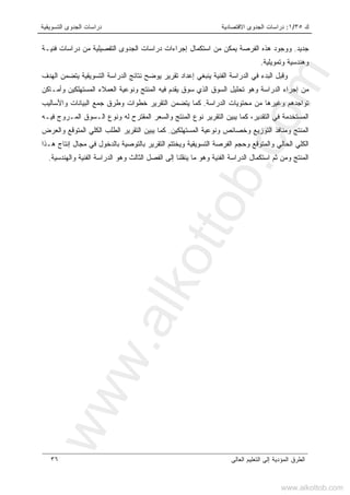 ‫ﻙ‬٣٥/١:‫ﺍﻻﻗﺘﺼﺎﺩﻴﺔ‬ ‫ﺍﻟﺠﺩﻭﻯ‬ ‫ﺩﺭﺍﺴﺎﺕ‬‫ﺍﻟﺘﺴﻭﻴﻘﻴﺔ‬ ‫ﺍﻟﺠﺩﻭﻯ‬ ‫ﺩﺭﺍﺴﺎﺕ‬
‫ﺍﻟﻌﺎﻟﻰ‬ ‫ﺍﻟﺘﻌﻠﻴﻡ‬ ‫ﺇﻟﻰ‬ ‫ﺍﻟﻤﺅﺩﻴﺔ‬ ‫ﺍﻟﻁﺭﻕ‬٣٦
‫ﺠﺩﻴﺩ‬.‫ﺍﻟ‬ ‫ﻫﺫﻩ‬ ‫ﻭﻭﺠﻭﺩ‬‫ﹼ‬‫ﻜ‬‫ﻴﻤ‬ ‫ﻔﺭﺼﺔ‬‫ﻓﻨﻴـﺔ‬ ‫ﺩﺭﺍﺴﺎﺕ‬ ‫ﻤﻥ‬ ‫ﺍﻟﺘﻔﺼﻴﻠﻴﺔ‬ ‫ﺍﻟﺠﺩﻭﻯ‬ ‫ﺩﺭﺍﺴﺎﺕ‬ ‫ﺇﺠﺭﺍﺀﺍﺕ‬ ‫ﺍﺴﺘﻜﻤﺎل‬ ‫ﻤﻥ‬ ‫ﻥ‬
‫ﻭﺘﻤﻭﻴﻠﻴﺔ‬ ‫ﻭﻫﻨﺩﺴﻴﺔ‬.
‫ﺍﻟﻬﺩﻑ‬ ‫ﻴﺘﻀﻤﻥ‬ ‫ﺍﻟﺘﺴﻭﻴﻘﻴﺔ‬ ‫ﺍﻟﺩﺭﺍﺴﺔ‬ ‫ﻨﺘﺎﺌﺞ‬ ‫ﻴﻭﻀﺢ‬ ‫ﺘﻘﺭﻴﺭ‬ ‫ﺇﻋﺩﺍﺩ‬ ‫ﻴﻨﺒﻐﻲ‬ ‫ﺍﻟﻔﻨﻴﺔ‬ ‫ﺍﻟﺩﺭﺍﺴﺔ‬ ‫ﻓﻲ‬ ‫ﺍﻟﺒﺩﺀ‬ ‫ﻭﻗﺒل‬
‫ﺍﻟﻤﺴﺘﻬﻠﻜ‬ ‫ﺍﻟﻌﻤﻼﺀ‬ ‫ﻭﻨﻭﻋﻴﺔ‬ ‫ﺍﻟﻤﻨﺘﺞ‬ ‫ﻓﻴﻪ‬ ‫ﻴﻘﺩﻡ‬ ‫ﺴﻭﻕ‬ ‫ﺍﻟﺫﻱ‬ ‫ﺍﻟﺴﻭﻕ‬ ‫ﺘﺤﻠﻴل‬ ‫ﻭﻫﻭ‬ ‫ﺍﻟﺩﺭﺍﺴﺔ‬ ‫ﺇﺠﺭﺍﺀ‬ ‫ﻤﻥ‬‫ﻭﺃﻤـﺎﻜﻥ‬ ‫ﻴﻥ‬
‫ﺍﻟﺩﺭﺍﺴﺔ‬ ‫ﻤﺤﺘﻭﻴﺎﺕ‬ ‫ﻤﻥ‬ ‫ﻭﻏﻴﺭﻫﺎ‬ ‫ﺘﻭﺍﺠﺩﻫﻡ‬.‫ﻭﺍﻷﺴﺎﻟﻴﺏ‬ ‫ﺍﻟﺒﻴﺎﻨﺎﺕ‬ ‫ﺠﻤﻊ‬ ‫ﻭﻁﺭﻕ‬ ‫ﺨﻁﻭﺍﺕ‬ ‫ﺍﻟﺘﻘﺭﻴﺭ‬ ‫ﻴﺘﻀﻤﻥ‬ ‫ﻜﻤﺎ‬
‫ﻓﻴـﻪ‬ ‫ﺍﻟﻤـﺭﻭﺝ‬ ‫ﺍﻟـﺴﻭﻕ‬ ‫ﻭﻨﻭﻉ‬ ‫ﻟﻪ‬ ‫ﺍﻟﻤﻘﺘﺭﺡ‬ ‫ﻭﺍﻟﺴﻌﺭ‬ ‫ﺍﻟﻤﻨﺘﺞ‬ ‫ﻨﻭﻉ‬ ‫ﺍﻟﺘﻘﺭﻴﺭ‬ ‫ﻴﺒﻴﻥ‬ ‫ﻜﻤﺎ‬ ،‫ﺍﻟﺘﻘﺩﻴﺭ‬ ‫ﻓﻲ‬ ‫ﺍﻟﻤﺴﺘﺨﺩﻤﺔ‬
‫ﺍﻟﻤﺴﺘﻬﻠﻜﻴﻥ‬ ‫ﻭﻨﻭﻋﻴﺔ‬ ‫ﻭﺨﺼﺎﺌﺹ‬ ‫ﺍﻟﺘﻭﺯﻴﻊ‬ ‫ﻭﻤﻨﺎﻓﺫ‬ ‫ﺍﻟﻤﻨﺘﺞ‬.‫ﺍﻟﻁﻠ‬ ‫ﺍﻟﺘﻘﺭﻴﺭ‬ ‫ﻴﺒﻴﻥ‬ ‫ﻜﻤﺎ‬‫ﻭﺍﻟﻌﺭﺽ‬ ‫ﺍﻟﻤﺘﻭﻗﻊ‬ ‫ﺍﻟﻜﻠﻲ‬ ‫ﺏ‬
‫ﻫـﺫﺍ‬ ‫ﺇﻨﺘﺎﺝ‬ ‫ﻤﺠﺎل‬ ‫ﻓﻲ‬ ‫ﺒﺎﻟﺩﺨﻭل‬ ‫ﺒﺎﻟﺘﻭﺼﻴﺔ‬ ‫ﺍﻟﺘﻘﺭﻴﺭ‬ ‫ﻭﻴﺨﺘﺘﻡ‬ ‫ﺍﻟﺘﺴﻭﻴﻘﻴﺔ‬ ‫ﺍﻟﻔﺭﺼﺔ‬ ‫ﻭﺤﺠﻡ‬ ‫ﻭﺍﻟﻤﺘﻭﻗﻊ‬ ‫ﺍﻟﺤﺎﻟﻲ‬ ‫ﺍﻟﻜﻠﻲ‬
‫ﻭﺍﻟﻬﻨﺩﺴﻴﺔ‬ ‫ﺍﻟﻔﻨﻴﺔ‬ ‫ﺍﻟﺩﺭﺍﺴﺔ‬ ‫ﻭﻫﻭ‬ ‫ﺍﻟﺜﺎﻟﺙ‬ ‫ﺍﻟﻔﺼل‬ ‫ﺇﻟﻰ‬ ‫ﻴﻨﻘﻠﻨﺎ‬ ‫ﻤﺎ‬ ‫ﻭﻫﻭ‬ ‫ﺍﻟﻔﻨﻴﺔ‬ ‫ﺍﻟﺩﺭﺍﺴﺔ‬ ‫ﺍﺴﺘﻜﻤﺎل‬ ‫ﺜﻡ‬ ‫ﻭﻤﻥ‬ ‫ﺍﻟﻤﻨﺘﺞ‬.
www.alkottob.com
www.alkottob.com
 