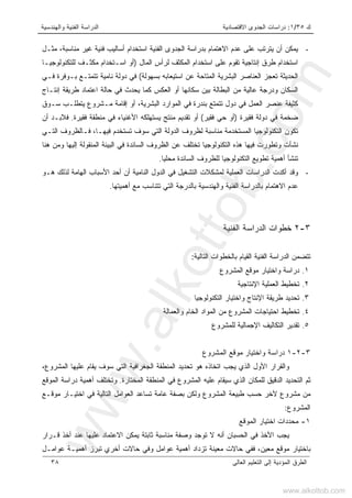 ‫ﻙ‬٣٥/١:‫ﺍﻻﻗﺘﺼﺎﺩﻴﺔ‬ ‫ﺍﻟﺠﺩﻭﻯ‬ ‫ﺩﺭﺍﺴﺎﺕ‬‫ﻭﺍﻟﻬﻨﺩﺴﻴﺔ‬ ‫ﺍﻟﻔﻨﻴﺔ‬ ‫ﺍﻟﺩﺭﺍﺴﺔ‬
‫ﺍﻟﻌﺎﻟﻰ‬ ‫ﺍﻟﺘﻌﻠﻴﻡ‬ ‫ﺇﻟﻰ‬ ‫ﺍﻟﻤﺅﺩﻴﺔ‬ ‫ﺍﻟﻁﺭﻕ‬٣٨
-‫ﻤﺜـل‬ ،‫ﻤﻨﺎﺴﺒﺔ‬ ‫ﻏﻴﺭ‬ ‫ﻓﻨﻴﺔ‬ ‫ﺃﺴﺎﻟﻴﺏ‬ ‫ﺍﺴﺘﺨﺩﺍﻡ‬ ‫ﺍﻟﻔﻨﻴﺔ‬ ‫ﺍﻟﺠﺩﻭﻯ‬ ‫ﺒﺩﺭﺍﺴﺔ‬ ‫ﺍﻻﻫﺘﻤﺎﻡ‬ ‫ﻋﺩﻡ‬ ‫ﻋﻠﻰ‬ ‫ﻴﺘﺭﺘﺏ‬ ‫ﺃﻥ‬ ‫ﻴﻤﻜﻥ‬
‫ﻁﺭﻕ‬ ‫ﺍﺴﺘﺨﺩﺍﻡ‬‫ﺍﻟﻤﺎل‬ ‫ﻟﺭﺃﺱ‬ ‫ﺍﻟﻤﻜﺜﻑ‬ ‫ﺍﺴﺘﺨﺩﺍﻡ‬ ‫ﻋﻠﻰ‬ ‫ﺘﻘﻭﻡ‬ ‫ﺇﻨﺘﺎﺠﻴﺔ‬)‫ﻟﻠﺘﻜﻨﻭﻟﻭﺠﻴـﺎ‬ ‫ﻤﻜﺜـﻑ‬ ‫ﺍﺴـﺘﺨﺩﺍﻡ‬ ‫ﺃﻭ‬
‫ﺒﺴﻬﻭﻟﺔ‬ ‫ﺍﺴﺘﻴﻌﺎﺒﻪ‬ ‫ﻋﻥ‬ ‫ﺍﻟﻤﺘﺎﺤﺔ‬ ‫ﺍﻟﺒﺸﺭﻴﺔ‬ ‫ﺍﻟﻌﻨﺎﺼﺭ‬ ‫ﺘﻌﺠﺯ‬ ‫ﺍﻟﺤﺩﻴﺜﺔ‬(‫ﻓـﻲ‬ ‫ﺒـﻭﻓﺭﺓ‬ ‫ﺘﺘﻤﺘـﻊ‬ ‫ﻨﺎﻤﻴﺔ‬ ‫ﺩﻭﻟﺔ‬ ‫ﻓﻲ‬
‫ﺍﻟﻌﻜﺱ‬ ‫ﺃﻭ‬ ‫ﺴﻜﺎﻨﻬﺎ‬ ‫ﺒﻴﻥ‬ ‫ﺍﻟﺒﻁﺎﻟﺔ‬ ‫ﻤﻥ‬ ‫ﻋﺎﻟﻴﺔ‬ ‫ﻭﺩﺭﺠﺔ‬ ‫ﺍﻟﺴﻜﺎﻥ‬‫ﺤﺎﻟﺔ‬ ‫ﻓﻲ‬ ‫ﻴﺤﺩﺙ‬ ‫ﻜﻤﺎ‬‫ﺇﻨﺘـﺎﺝ‬ ‫ﻁﺭﻴﻘﺔ‬ ‫ﺍﻋﺘﻤﺎﺩ‬
‫ﻋﻨﺼﺭ‬ ‫ﻜﺜﻴﻔﺔ‬‫ﺴـﻭﻕ‬ ‫ﻴﺘﻁﻠـﺏ‬ ‫ﻤـﺸﺭﻭﻉ‬ ‫ﺇﻗﺎﻤﺔ‬ ‫ﺃﻭ‬ ،‫ﺍﻟﺒﺸﺭﻴﺔ‬ ‫ﺍﻟﻤﻭﺍﺭﺩ‬ ‫ﻓﻲ‬ ‫ﺒﻨﺩﺭﺓ‬ ‫ﺘﺘﻤﺘﻊ‬ ‫ﺩﻭل‬ ‫ﻓﻲ‬ ‫ﺍﻟﻌﻤل‬
‫ﻓﻘﻴﺭﺓ‬ ‫ﺩﻭﻟﺔ‬ ‫ﻓﻲ‬ ‫ﻀﺨﻤﺔ‬)‫ﻓﻘﻴﺭ‬ ‫ﺤﻲ‬ ‫ﺃﻭ‬(‫ﺘﻘ‬ ‫ﺃﻭ‬‫ﺩ‬‫ﻓﻘﻴﺭﺓ‬ ‫ﻤﻨﻁﻘﺔ‬ ‫ﻓﻲ‬ ‫ﺍﻷﻏﻨﻴﺎﺀ‬ ‫ﻴﺴﺘﻬﻠﻜﻪ‬ ‫ﻤﻨﺘﺞ‬ ‫ﻴﻡ‬.‫ﺃﻥ‬ ‫ﻓﻼﺒـﺩ‬
‫ﺍﻟﺘـﻲ‬ ‫ﻓـﺎﻟﻅﺭﻭﻑ‬ ،‫ﻓﻴﻬـﺎ‬ ‫ﺘﺴﺘﺨﺩﻡ‬ ‫ﺴﻭﻑ‬ ‫ﺍﻟﺘﻲ‬ ‫ﺍﻟﺩﻭﻟﺔ‬ ‫ﻟﻅﺭﻭﻑ‬ ‫ﻤﻨﺎﺴﺒﺔ‬ ‫ﺍﻟﻤﺴﺘﺨﺩﻤﺔ‬ ‫ﺍﻟﺘﻜﻨﻭﻟﻭﺠﻴﺎ‬ ‫ﺘﻜﻭﻥ‬
‫ﻓﻴﻬﺎ‬ ‫ﻭﺘﻁﻭﺭﺕ‬ ‫ﻨﺸﺄﺕ‬‫ﻫﻨﺎ‬ ‫ﻭﻤﻥ‬ ‫ﺇﻟﻴﻬﺎ‬ ‫ﺍﻟﻤﻨﻘﻭﻟﺔ‬ ‫ﺍﻟﺒﻴﺌﺔ‬ ‫ﻓﻲ‬ ‫ﺍﻟﺴﺎﺌﺩﺓ‬ ‫ﺍﻟﻅﺭﻭﻑ‬ ‫ﻋﻥ‬ ‫ﺘﺨﺘﻠﻑ‬ ‫ﺍﻟﺘﻜﻨﻭﻟﻭﺠﻴﺎ‬ ‫ﻫﺫﻩ‬
‫ﻤﺤﻠﻴﺎ‬ ‫ﺍﻟﺴﺎﺌﺩﺓ‬ ‫ﻟﻠﻅﺭﻭﻑ‬ ‫ﺍﻟﺘﻜﻨﻭﻟﻭﺠﻴﺎ‬ ‫ﺘﻁﻭﻴﻊ‬ ‫ﺃﻫﻤﻴﺔ‬ ‫ﺘﻨﺸﺄ‬.
-‫ﻫـﻭ‬ ‫ﻟﺫﻟﻙ‬ ‫ﺍﻟﻬﺎﻤﺔ‬ ‫ﺍﻷﺴﺒﺎﺏ‬ ‫ﺃﺤﺩ‬ ‫ﺃﻥ‬ ‫ﺍﻟﻨﺎﻤﻴﺔ‬ ‫ﺍﻟﺩﻭل‬ ‫ﻓﻲ‬ ‫ﺍﻟﺘﺸﻐﻴل‬ ‫ﻟﻤﺸﻜﻼﺕ‬ ‫ﺍﻟﻌﻤﻠﻴﺔ‬ ‫ﺍﻟﺩﺭﺍﺴﺎﺕ‬ ‫ﺃﻜﺩﺕ‬ ‫ﻭﻗﺩ‬
‫ﺒﺎﻟ‬ ‫ﻭﺍﻟﻬﻨﺩﺴﻴﺔ‬ ‫ﺍﻟﻔﻨﻴﺔ‬ ‫ﺒﺎﻟﺩﺭﺍﺴﺔ‬ ‫ﺍﻻﻫﺘﻤﺎﻡ‬ ‫ﻋﺩﻡ‬‫ﺩﺭ‬‫ﺃﻫﻤﻴﺘﻬﺎ‬ ‫ﻤﻊ‬ ‫ﺘﺘﻨﺎﺴﺏ‬ ‫ﺍﻟﺘﻲ‬ ‫ﺠﺔ‬.
٣-٢‫ﺍﻟﻔﻨﻴﺔ‬ ‫ﺍﻟﺩﺭﺍﺴﺔ‬ ‫ﺨﻁﻭﺍﺕ‬
‫ﺍﻟﺘﺎﻟﻴﺔ‬ ‫ﺒﺎﻟﺨﻁﻭﺍﺕ‬ ‫ﺍﻟﻘﻴﺎﻡ‬ ‫ﺍﻟﻔﻨﻴﺔ‬ ‫ﺍﻟﺩﺭﺍﺴﺔ‬ ‫ﺘﺘﻀﻤﻥ‬:
١.‫ﺍﻟﻤﺸﺭﻭﻉ‬ ‫ﻤﻭﻗﻊ‬ ‫ﻭﺍﺨﺘﻴﺎﺭ‬ ‫ﺩﺭﺍﺴﺔ‬
٢.‫ﺍﻹﻨﺘﺎﺠﻴﺔ‬ ‫ﺍﻟﻌﻤﻠﻴﺔ‬ ‫ﺘﺨﻁﻴﻁ‬
٣.‫ﺍﻟﺘﻜﻨﻭﻟﻭﺠﻴﺎ‬ ‫ﻭﺍﺨﺘﻴﺎﺭ‬ ‫ﺍﻹﻨﺘﺎﺝ‬ ‫ﻁﺭﻴﻘﺔ‬ ‫ﺘﺤﺩﻴﺩ‬
٤.‫ﻭﺍﻟﻌﻤﺎﻟﺔ‬ ‫ﺍﻟﺨﺎﻡ‬ ‫ﺍﻟﻤﻭﺍﺩ‬ ‫ﻤﻥ‬ ‫ﺍﻟﻤﺸﺭﻭﻉ‬ ‫ﺍﺤﺘﻴﺎﺠﺎﺕ‬ ‫ﺘﺨﻁﻴﻁ‬
٥.‫ﺍﻟﺘﻜﺎﻟﻴ‬ ‫ﺘﻘﺩﻴﺭ‬‫ﻟﻠﻤﺸﺭﻭﻉ‬ ‫ﺍﻹﺠﻤﺎﻟﻴﺔ‬ ‫ﻑ‬
٣-٢-١‫ﻭﺍﺨﺘﻴﺎﺭ‬ ‫ﺩﺭﺍﺴﺔ‬‫ﻤﻭﻗﻊ‬‫ﺍﻟﻤﺸﺭﻭﻉ‬
‫ﺍﻟﺠﻐﺭﺍﻓﻴ‬ ‫ﺍﻟﻤﻨﻁﻘﺔ‬ ‫ﺘﺤﺩﻴﺩ‬ ‫ﻫﻭ‬ ‫ﺍﺘﺨﺎﺫﻩ‬ ‫ﻴﺠﺏ‬ ‫ﺍﻟﺫﻱ‬ ‫ﺍﻷﻭل‬ ‫ﻭﺍﻟﻘﺭﺍﺭ‬‫ﺔ‬،‫ﺍﻟﻤﺸﺭﻭﻉ‬ ‫ﻋﻠﻴﻬﺎ‬ ‫ﻴﻘﺎﻡ‬ ‫ﺴﻭﻑ‬ ‫ﺍﻟﺘﻲ‬
‫ﺍﻟﻤﺨﺘﺎﺭﺓ‬ ‫ﺍﻟﻤﻨﻁﻘﺔ‬ ‫ﻓﻲ‬ ‫ﺍﻟﻤﺸﺭﻭﻉ‬ ‫ﻋﻠﻴﻪ‬ ‫ﺴﻴﻘﺎﻡ‬ ‫ﺍﻟﺫﻱ‬ ‫ﻟﻠﻤﻜﺎﻥ‬ ‫ﺍﻟﺩﻗﻴﻕ‬ ‫ﺍﻟﺘﺤﺩﻴﺩ‬ ‫ﺜﻡ‬.‫ﺍﻟﻤﻭﻗﻊ‬ ‫ﺩﺭﺍﺴﺔ‬ ‫ﺃﻫﻤﻴﺔ‬ ‫ﻭﺘﺨﺘﻠﻑ‬
‫ﻁ‬ ‫ﺤﺴﺏ‬ ‫ﻵﺨﺭ‬ ‫ﻤﺸﺭﻭﻉ‬ ‫ﻤﻥ‬‫ﺍﻟﻌﻭﺍﻤل‬ ‫ﺘﺴﺎﻋﺩ‬ ‫ﻋﺎﻤﺔ‬ ‫ﺒﺼﻔﺔ‬ ‫ﻭﻟﻜﻥ‬ ‫ﺍﻟﻤﺸﺭﻭﻉ‬ ‫ﺒﻴﻌﺔ‬‫ﻤﻭﻗـﻊ‬ ‫ﺍﺨﺘﻴـﺎﺭ‬ ‫ﻓﻲ‬ ‫ﺍﻟﺘﺎﻟﻴﺔ‬
‫ﺍﻟﻤﺸﺭﻭﻉ‬:
١-‫ﺍﻟﻤﻭﻗﻊ‬ ‫ﺍﺨﺘﻴﺎﺭ‬ ‫ﻤﺤﺩﺩﺍﺕ‬
‫ﻤﻨﺎﺴﺒﺔ‬ ‫ﻭﺼﻔﺔ‬ ‫ﺘﻭﺠﺩ‬ ‫ﻻ‬ ‫ﺃﻨﻪ‬ ‫ﺍﻟﺤﺴﺒﺎﻥ‬ ‫ﻓﻲ‬ ‫ﺍﻷﺨﺫ‬ ‫ﻴﺠﺏ‬‫ﺜﺎﺒﺘﺔ‬‫ﻗـﺭﺍﺭ‬ ‫ﺃﺨﺫ‬ ‫ﻋﻨﺩ‬ ‫ﻋﻠﻴﻬﺎ‬ ‫ﺍﻻﻋﺘﻤﺎﺩ‬ ‫ﻴﻤﻜﻥ‬
‫ﻤﻌﻴﻥ‬ ‫ﻤﻭﻗﻊ‬ ‫ﺒﺎﺨﺘﻴﺎﺭ‬،‫ﺃ‬ ‫ﺘﺒﺭﺯ‬ ‫ﺃﺨﺭﻱ‬ ‫ﺤﺎﻻﺕ‬ ‫ﻭﻓﻲ‬ ‫ﻋﻭﺍﻤل‬ ‫ﺃﻫﻤﻴﺔ‬ ‫ﺘﺯﺩﺍﺩ‬ ‫ﻤﻌﻴﻨﺔ‬ ‫ﺤﺎﻻﺕ‬ ‫ﻓﻔﻲ‬‫ﻋﻭﺍﻤـل‬ ‫ﻫﻤﻴـﺔ‬
www.alkottob.com
www.alkottob.com
 