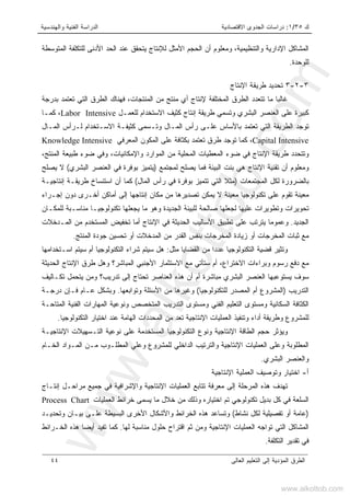 ‫ﻙ‬٣٥/١:‫ﺍﻻﻗﺘﺼﺎﺩﻴﺔ‬ ‫ﺍﻟﺠﺩﻭﻯ‬ ‫ﺩﺭﺍﺴﺎﺕ‬‫ﻭﺍﻟﻬﻨﺩﺴﻴﺔ‬ ‫ﺍﻟﻔﻨﻴﺔ‬ ‫ﺍﻟﺩﺭﺍﺴﺔ‬
‫ﺍﻟﻌﺎﻟﻰ‬ ‫ﺍﻟﺘﻌﻠﻴﻡ‬ ‫ﺇﻟﻰ‬ ‫ﺍﻟﻤﺅﺩﻴﺔ‬ ‫ﺍﻟﻁﺭﻕ‬٤٤
،‫ﻭﺍﻟﺘﻨﻅﻴﻤﻴﺔ‬ ‫ﺍﻹﺩﺍﺭﻴﺔ‬ ‫ﺍﻟﻤﺸﺎﻜل‬‫ﺍﻷ‬ ‫ﺍﻟﺤﺠﻡ‬ ‫ﺃﻥ‬ ‫ﻭﻤﻌﻠﻭﻡ‬‫ﻤﺜل‬‫ﺍﻟﻤﺘﻭﺴﻁﺔ‬ ‫ﻟﻠﺘﻜﻠﻔﺔ‬ ‫ﺍﻷﺩﻨﻰ‬ ‫ﺍﻟﺤﺩ‬ ‫ﻋﻨﺩ‬ ‫ﻴﺘﺤﻘﻕ‬ ‫ﻟﻺﻨﺘﺎﺝ‬
‫ﻟﻠﻭﺤﺩﺓ‬.
٣-٢-٣‫ﺍﻹﻨﺘﺎﺝ‬ ‫ﻁﺭﻴﻘﺔ‬ ‫ﺘﺤﺩﻴﺩ‬
‫ﺍﻟﻁﺭ‬ ‫ﺘﺘﻌﺩﺩ‬ ‫ﻤﺎ‬ ‫ﻏﺎﻟﺒﺎ‬‫ﺒﺩﺭﺠﺔ‬ ‫ﺘﻌﺘﻤﺩ‬ ‫ﺍﻟﺘﻲ‬ ‫ﺍﻟﻁﺭﻕ‬ ‫ﻓﻬﻨﺎﻙ‬ ،‫ﺍﻟﻤﻨﺘﺠﺎﺕ‬ ‫ﻤﻥ‬ ‫ﻤﻨﺘﺞ‬ ‫ﺃﻱ‬ ‫ﻹﻨﺘﺎﺝ‬ ‫ﺍﻟﻤﺨﺘﻠﻔﺔ‬ ‫ﻕ‬
‫ﻟﻠﻌﻤـل‬ ‫ﺍﻻﺴﺘﺨﺩﺍﻡ‬ ‫ﻜﺜﻴﻑ‬ ‫ﺇﻨﺘﺎﺝ‬ ‫ﻁﺭﻴﻘﺔ‬ ‫ﻭﺘﺴﻤﻲ‬ ‫ﺍﻟﺒﺸﺭﻱ‬ ‫ﺍﻟﻌﻨﺼﺭ‬ ‫ﻋﻠﻰ‬ ‫ﻜﺒﻴﺭﺓ‬Labor Intensive،‫ﻜﻤـﺎ‬
‫ﺍﻟﻤـﺎل‬ ‫ﻟـﺭﺃﺱ‬ ‫ﺍﻻﺴـﺘﺨﺩﺍﻡ‬ ‫ﻜﺜﻴﻔـﺔ‬ ‫ﻭﺘـﺴﻤﻰ‬ ‫ﺍﻟﻤـﺎل‬ ‫ﺭﺃﺱ‬ ‫ﻋﻠـﻰ‬ ‫ﺒﺎﻷﺴﺎﺱ‬ ‫ﺘﻌﺘﻤﺩ‬ ‫ﺍﻟﺘﻲ‬ ‫ﺍﻟﻁﺭﻴﻘﺔ‬ ‫ﺘﻭﺠﺩ‬
Capital Intensive،‫ﺍﻟﻤﻌﺭﻓﻲ‬ ‫ﺍﻟﻤﻜﻭﻥ‬ ‫ﻋﻠﻰ‬ ‫ﺒﻜﺜﺎﻓﺔ‬ ‫ﺘﻌﺘﻤﺩ‬ ‫ﻁﺭﻕ‬ ‫ﺘﻭﺠﺩ‬ ‫ﻜﻤﺎ‬Knowledge Intensive
،‫ﺍﻟﻤﻨﺘﺞ‬ ‫ﻁﺒﻴﻌﺔ‬ ‫ﻀﻭﺀ‬ ‫ﻭﻓﻲ‬ ،‫ﻭﺍﻹﻤﻜﺎﻨﻴﺎﺕ‬ ‫ﺍﻟﻤﻭﺍﺭﺩ‬ ‫ﻤﻥ‬ ‫ﺍﻟﻤﺤﻠﻴﺔ‬ ‫ﺍﻟﻤﻌﻁﻴﺎﺕ‬ ‫ﻀﻭﺀ‬ ‫ﻓﻲ‬ ‫ﺍﻹﻨﺘﺎﺝ‬ ‫ﻁﺭﻴﻘﺔ‬ ‫ﻭﺘﺘﺤﺩﺩ‬
‫ﻟﻤﺠﺘﻤﻊ‬ ‫ﻴﺼﻠﺢ‬ ‫ﻓﻤﺎ‬ ‫ﺍﻟﺒﻴﺌﺔ‬ ‫ﺒﻨﺕ‬ ‫ﻫﻲ‬ ‫ﺍﻹﻨﺘﺎﺝ‬ ‫ﺘﻘﻨﻴﺔ‬ ‫ﺃﻥ‬ ‫ﻭﻤﻌﻠﻭﻡ‬)‫ﺍﻟﺒﺸﺭﻱ‬ ‫ﺍﻟﻌﻨﺼﺭ‬ ‫ﻓﻲ‬ ‫ﺒﻭﻓﺭﺓ‬ ‫ﻴﺘﻤﻴﺯ‬(‫ﻴﺼﻠﺢ‬ ‫ﻻ‬
‫ﺒﺎﻟﻀ‬‫ﺍﻟﻤﺠﺘﻤﻌﺎﺕ‬ ‫ﻟﻜل‬ ‫ﺭﻭﺭﺓ‬)‫ﺍﻟﻤﺎل‬ ‫ﺭﺃﺱ‬ ‫ﻓﻲ‬ ‫ﺒﻭﻓﺭﺓ‬ ‫ﺘﺘﻤﻴﺯ‬ ‫ﺍﻟﺘﻲ‬ ‫ﻤﺜﻼ‬(‫ﺇﻨﺘﺎﺠﻴـﺔ‬ ‫ﻁﺭﻴﻘـﺔ‬ ‫ﺍﺴﺘﻨﺴﺎﺥ‬ ‫ﺃﻥ‬ ‫ﻜﻤﺎ‬
‫ﺇﺠـﺭﺍﺀ‬ ‫ﺩﻭﻥ‬ ‫ﺃﺨـﺭﻯ‬ ‫ﺃﻤﺎﻜﻥ‬ ‫ﺇﻟﻰ‬ ‫ﺇﻨﺘﺎﺠﻬﺎ‬ ‫ﻤﻜﺎﻥ‬ ‫ﻤﻥ‬ ‫ﺘﺼﺩﻴﺭﻫﺎ‬ ‫ﻴﻤﻜﻥ‬ ‫ﻻ‬ ‫ﻤﻌﻴﻨﺔ‬ ‫ﺘﻜﻨﻭﻟﻭﺠﻴﺎ‬ ‫ﻋﻠﻰ‬ ‫ﺘﻘﻭﻡ‬ ‫ﻤﻌﻴﻨﺔ‬
‫ﻟ‬ ‫ﻤﻨﺎﺴـﺒﺔ‬ ‫ﺘﻜﻨﻭﻟﻭﺠﻴـﺎ‬ ‫ﻴﺠﻌﻠﻬﺎ‬ ‫ﻤﺎ‬ ‫ﻭﻫﻭ‬ ‫ﺍﻟﺠﺩﻴﺩﺓ‬ ‫ﻟﻠﺒﻴﺌﺔ‬ ‫ﺼﺎﻟﺤﺔ‬ ‫ﻟﺠﻌﻠﻬﺎ‬ ‫ﻋﻠﻴﻬﺎ‬ ‫ﻭﺘﻁﻭﻴﺭﺍﺕ‬ ‫ﺘﺤﻭﻴﺭﺍﺕ‬‫ﻠﻤﻜـﺎﻥ‬
‫ﺍﻟﺠﺩﻴﺩ‬.‫ﺍﻟﻤـﺩﺨﻼﺕ‬ ‫ﻤﻥ‬ ‫ﺍﻟﻤﺴﺘﺨﺩﻡ‬ ‫ﺘﺨﻔﻴﺽ‬ ‫ﺃﻤﺎ‬ ‫ﺍﻹﻨﺘﺎﺝ‬ ‫ﻓﻲ‬ ‫ﺍﻟﺤﺩﻴﺜﺔ‬ ‫ﺍﻷﺴﺎﻟﻴﺏ‬ ‫ﺘﻁﺒﻴﻕ‬ ‫ﻋﻠﻰ‬ ‫ﻴﺘﺭﺘﺏ‬ ‫ﻭﻋﻤﻭﻤﺎ‬
‫ﺍﻟﻤ‬ ‫ﻤﻥ‬ ‫ﺍﻟﻘﺩﺭ‬ ‫ﺒﻨﻔﺱ‬ ‫ﺍﻟﻤﺨﺭﺠﺎﺕ‬ ‫ﺯﻴﺎﺩﺓ‬ ‫ﺃﻭ‬ ‫ﺍﻟﻤﺨﺭﺠﺎﺕ‬ ‫ﺜﺒﺎﺕ‬ ‫ﻤﻊ‬‫ﺩ‬‫ﺍﻟﻤﻨﺘﺞ‬ ‫ﺠﻭﺩﺓ‬ ‫ﺘﺤﺴﻴﻥ‬ ‫ﺃﻭ‬ ‫ﺨﻼﺕ‬.
‫ﻋﺩﺩ‬ ‫ﺍﻟﺘﻜﻨﻭﻟﻭﺠﻴﺎ‬ ‫ﻗﻀﻴﺔ‬ ‫ﻭﺘﺜﻴﺭ‬‫ﺍ‬‫ﻤﺜل‬ ‫ﺍﻟﻘﻀﺎﻴﺎ‬ ‫ﻤﻥ‬:‫ﻫل‬‫ﺸﺭﺍﺀ‬ ‫ﺴﻴﺘﻡ‬‫ﺍﺴـﺘ‬ ‫ﺴﻴﺘﻡ‬ ‫ﺃﻡ‬ ‫ﺍﻟﺘﻜﻨﻭﻟﻭﺠﻴﺎ‬‫ﺨﺩﺍﻤﻬﺎ‬
‫ﺍﻻﺨﺘﺭﺍﻉ‬ ‫ﻭﺒﺭﺍﺀﺍﺕ‬ ‫ﺭﺴﻭﻡ‬ ‫ﺩﻓﻊ‬ ‫ﻤﻊ‬،‫ﺍﻟﻤﺒﺎﺸﺭ‬ ‫ﺍﻷﺠﻨﺒﻲ‬ ‫ﺍﻻﺴﺘﺜﻤﺎﺭ‬ ‫ﻤﻊ‬ ‫ﺴﺘﺄﺘﻲ‬ ‫ﺃﻡ‬‫؟‬‫ﺍﻟﺤﺩﻴﺜﺔ‬ ‫ﺍﻹﻨﺘﺎﺝ‬ ‫ﻁﺭﻕ‬ ‫ﻭﻫل‬
‫ﺘﺩﺭﻴﺏ‬ ‫ﺇﻟﻰ‬ ‫ﺘﺤﺘﺎﺝ‬ ‫ﺍﻟﻌﻨﺎﺼﺭ‬ ‫ﻫﺫﻩ‬ ‫ﺃﻥ‬ ‫ﺃﻡ‬ ‫ﻤﺒﺎﺸﺭﺓ‬ ‫ﺍﻟﺒﺸﺭﻱ‬ ‫ﺍﻟﻌﻨﺼﺭ‬ ‫ﻴﺴﺘﻭﻋﺒﻬﺎ‬ ‫ﺴﻭﻑ‬‫؟‬‫ﺘﻜـﺎﻟﻴﻑ‬ ‫ﻴﺘﺤﻤل‬ ‫ﻭﻤﻥ‬
‫ﺍﻟﺘﺩﺭﻴﺏ‬)‫ﻟﻠﺘﻜﻨﻭﻟﻭﺠﻴﺎ‬ ‫ﺍﻟﻤﺼﺩﺭ‬ ‫ﺃﻡ‬ ‫ﺍﻟﻤﺸﺭﻭﻉ‬(‫ﻭﺘﻭﺍﺒﻌﻬﺎ‬ ‫ﺍﻷﺴﺌﻠﺔ‬ ‫ﻤﻥ‬ ‫ﻭﻏﻴﺭﻫﺎ‬.‫ﻭﺒ‬‫ﺩﺭﺠـﺔ‬ ‫ﻓـﺈﻥ‬ ‫ﻋـﺎﻡ‬ ‫ﺸﻜل‬
‫ﺍﻟﻤﺘﺎﺤـﺔ‬ ‫ﺍﻟﻔﻨﻴﺔ‬ ‫ﺍﻟﻤﻬﺎﺭﺍﺕ‬ ‫ﻭﻨﻭﻋﻴﺔ‬ ‫ﺍﻟﻤﺘﺨﺼﺹ‬ ‫ﺍﻟﺘﺩﺭﻴﺏ‬ ‫ﻭﻤﺴﺘﻭﻯ‬ ‫ﺍﻟﻔﻨﻲ‬ ‫ﺍﻟﺘﻌﻠﻴﻡ‬ ‫ﻭﻤﺴﺘﻭﻯ‬ ‫ﺍﻟﺴﻜﺎﻨﻴﺔ‬ ‫ﺍﻟﻜﺜﺎﻓﺔ‬
‫ﺍﻟﺘﻜﻨﻭﻟﻭﺠﻴﺎ‬ ‫ﺍﺨﺘﻴﺎﺭ‬ ‫ﻋﻨﺩ‬ ‫ﺍﻟﻬﺎﻤﺔ‬ ‫ﺍﻟﻤﺤﺩﺩﺍﺕ‬ ‫ﻤﻥ‬ ‫ﺘﻌﺩ‬ ‫ﺍﻹﻨﺘﺎﺠﻴﺔ‬ ‫ﺍﻟﻌﻤﻠﻴﺎﺕ‬ ‫ﻭﺘﻨﻔﻴﺫ‬ ‫ﺃﺩﺍﺀ‬ ‫ﻭﻁﺭﻴﻘﺔ‬ ‫ﻟﻠﻤﺸﺭﻭﻉ‬.
‫ﺍﻟﻤﺴﺘﺨﺩﻤﺔ‬ ‫ﺍﻟﺘﻜﻨﻭﻟﻭﺠﻴﺎ‬ ‫ﻭﻨﻭﻉ‬ ‫ﺍﻹﻨﺘﺎﺠﻴﺔ‬ ‫ﺍﻟﻁﺎﻗﺔ‬ ‫ﺤﺠﻡ‬ ‫ﻭﻴﺅﺜﺭ‬‫ﺍﻹﻨﺘﺎﺠﻴـﺔ‬ ‫ﺍﻟﺘـﺴﻬﻴﻼﺕ‬ ‫ﻨﻭﻋﻴﺔ‬ ‫ﻋﻠﻰ‬
‫ﺍﻟﺨـﺎﻡ‬ ‫ﺍﻟﻤـﻭﺍﺩ‬ ‫ﻤـﻥ‬ ‫ﺍﻟﻤﻁﻠـﻭﺏ‬ ‫ﻭﻋﻠﻲ‬ ‫ﻟﻠﻤﺸﺭﻭﻉ‬ ‫ﺍﻟﺩﺍﺨﻠﻲ‬ ‫ﻭﺍﻟﺘﺭﺘﻴﺏ‬ ‫ﺍﻹﻨﺘﺎﺠﻴﺔ‬ ‫ﺍﻟﻌﻤﻠﻴﺎﺕ‬ ‫ﻭﻋﻠﻰ‬ ‫ﺍﻟﻤﻁﻠﻭﺒﺔ‬
‫ﺍﻟﺒﺸﺭﻱ‬ ‫ﻭﺍﻟﻌﻨﺼﺭ‬.
‫ﺃ‬-‫ﺍﻹﻨﺘﺎﺠﻴﺔ‬ ‫ﺍﻟﻌﻤﻠﻴﺔ‬ ‫ﻭﺘﻭﺼﻴﻑ‬ ‫ﺍﺨﺘﻴﺎﺭ‬
‫ﺇﻨﺘـﺎﺝ‬ ‫ﻤﺭﺍﺤـل‬ ‫ﺠﻤﻴﻊ‬ ‫ﻓﻲ‬ ‫ﻭﺍﻹﺸﺭﺍﻓﻴﺔ‬ ‫ﺍﻹﻨﺘﺎﺠﻴﺔ‬ ‫ﺍﻟﻌﻤﻠﻴﺎﺕ‬ ‫ﺘﺘﺎﺒﻊ‬ ‫ﻤﻌﺭﻓﺔ‬ ‫ﺇﻟﻰ‬ ‫ﺍﻟﻤﺭﺤﻠﺔ‬ ‫ﻫﺫﻩ‬ ‫ﺘﻬﺩﻑ‬
‫ﺍﻟﺴﻠﻌ‬‫ﺍﻟﻌﻤﻠﻴﺎﺕ‬ ‫ﺨﺭﺍﺌﻁ‬ ‫ﻴﺴﻤﻰ‬ ‫ﻤﺎ‬ ‫ﺨﻼل‬ ‫ﻤﻥ‬ ‫ﻭﺫﻟﻙ‬ ‫ﺍﺨﺘﻴﺎﺭﻩ‬ ‫ﺘﻡ‬ ‫ﺘﻜﻨﻭﻟﻭﺠﻲ‬ ‫ﺒﺩﻴل‬ ‫ﻜل‬ ‫ﻓﻲ‬ ‫ﺔ‬Process Chart
)‫ﻨﺸﺎﻁ‬ ‫ﻟﻜل‬ ‫ﺘﻔﺼﻴﻠﻴﺔ‬ ‫ﺃﻭ‬ ‫ﻋﺎﻤﺔ‬(‫ﻭﺘﺤﺩﻴـﺩ‬ ‫ﺒﻴـﺎﻥ‬ ‫ﻋﻠـﻰ‬ ‫ﺍﻟﺒﺴﻴﻁﺔ‬ ‫ﺍﻷﺨﺭﻯ‬ ‫ﻭﺍﻷﺸﻜﺎل‬ ‫ﺍﻟﺨﺭﺍﺌﻁ‬ ‫ﻫﺫﻩ‬ ‫ﻭﺘﺴﺎﻋﺩ‬
‫ﻟﻬﺎ‬ ‫ﻤﻨﺎﺴﺒﺔ‬ ‫ﺤﻠﻭل‬ ‫ﺍﻗﺘﺭﺍﺡ‬ ‫ﺜﻡ‬ ‫ﻭﻤﻥ‬ ‫ﺍﻹﻨﺘﺎﺠﻴﺔ‬ ‫ﺍﻟﻌﻤﻠﻴﺎﺕ‬ ‫ﺘﻭﺍﺠﻪ‬ ‫ﺍﻟﺘﻲ‬ ‫ﺍﻟﻤﺸﺎﻜل‬.‫ﻫﺫﻩ‬ ‫ﺃﻴﻀﺎ‬ ‫ﺘﻔﻴﺩ‬ ‫ﻜﻤﺎ‬‫ﺍﻟﺨـﺭﺍﺌﻁ‬
‫ﺍﻟﺘﻜﻠﻔﺔ‬ ‫ﺘﻘﺩﻴﺭ‬ ‫ﻓﻲ‬.
www.alkottob.com
www.alkottob.com
 