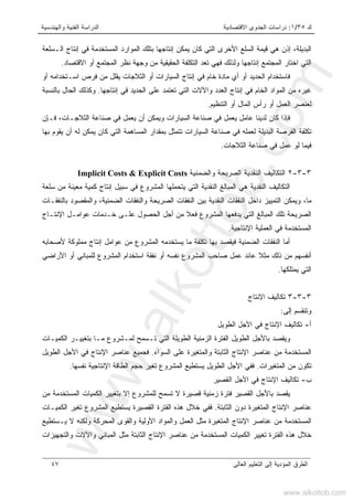 ‫ﻙ‬٣٥/١:‫ﺍﻻﻗﺘﺼﺎﺩﻴﺔ‬ ‫ﺍﻟﺠﺩﻭﻯ‬ ‫ﺩﺭﺍﺴﺎﺕ‬‫ﻭﺍﻟﻬﻨﺩﺴﻴﺔ‬ ‫ﺍﻟﻔﻨﻴﺔ‬ ‫ﺍﻟﺩﺭﺍﺴﺔ‬
‫ﺍﻟﻌﺎﻟﻰ‬ ‫ﺍﻟﺘﻌﻠﻴﻡ‬ ‫ﺇﻟﻰ‬ ‫ﺍﻟﻤﺅﺩﻴﺔ‬ ‫ﺍﻟﻁﺭﻕ‬٤٧
‫ﺍﻟـﺴﻠﻌﺔ‬ ‫ﺇﻨﺘﺎﺝ‬ ‫ﻓﻲ‬ ‫ﺍﻟﻤﺴﺘﺨﺩﻤﺔ‬ ‫ﺍﻟﻤﻭﺍﺭﺩ‬ ‫ﺒﺘﻠﻙ‬ ‫ﺇﻨﺘﺎﺠﻬﺎ‬ ‫ﻴﻤﻜﻥ‬ ‫ﻜﺎﻥ‬ ‫ﺍﻟﺘﻲ‬ ‫ﺍﻷﺨﺭﻯ‬ ‫ﺍﻟﺴﻠﻊ‬ ‫ﻗﻴﻤﺔ‬ ‫ﻫﻲ‬ ‫ﺇﺫﻥ‬ ،‫ﺍﻟﺒﺩﻴﻠﺔ‬
‫ﺍ‬ ‫ﺍﻟﺘﻲ‬‫ﺍﻻﻗﺘﺼﺎﺩ‬ ‫ﺃﻭ‬ ‫ﺍﻟﻤﺠﺘﻤﻊ‬ ‫ﻨﻅﺭ‬ ‫ﻭﺠﻬﺔ‬ ‫ﻤﻥ‬ ‫ﺍﻟﺤﻘﻴﻘﻴﺔ‬ ‫ﺍﻟﺘﻜﻠﻔﺔ‬ ‫ﺘﻌﺩ‬ ‫ﻓﻬﻲ‬ ‫ﻭﻟﺫﻟﻙ‬ ‫ﺇﻨﺘﺎﺠﻬﺎ‬ ‫ﺍﻟﻤﺠﺘﻤﻊ‬ ‫ﺨﺘﺎﺭ‬.
‫ﺃﻭ‬ ‫ﺍﺴـﺘﺨﺩﺍﻤﻪ‬ ‫ﻓﺭﺹ‬ ‫ﻤﻥ‬ ‫ﻴﻘﻠل‬ ‫ﺍﻟﺜﻼﺠﺎﺕ‬ ‫ﺃﻭ‬ ‫ﺍﻟﺴﻴﺎﺭﺍﺕ‬ ‫ﺇﻨﺘﺎﺝ‬ ‫ﻓﻲ‬ ‫ﺨﺎﻡ‬ ‫ﻤﺎﺩﺓ‬ ‫ﺃﻱ‬ ‫ﺃﻭ‬ ‫ﺍﻟﺤﺩﻴﺩ‬ ‫ﻓﺎﺴﺘﺨﺩﺍﻡ‬
‫ﺇﻨﺘﺎﺠﻬﺎ‬ ‫ﻓﻲ‬ ‫ﺍﻟﺤﺩﻴﺩ‬ ‫ﻋﻠﻰ‬ ‫ﺘﻌﺘﻤﺩ‬ ‫ﺍﻟﺘﻲ‬ ‫ﻭﺍﻵﻻﺕ‬ ‫ﺍﻟﻌﺩﺩ‬ ‫ﺇﻨﺘﺎﺝ‬ ‫ﻓﻲ‬ ‫ﺍﻟﺨﺎﻡ‬ ‫ﺍﻟﻤﻭﺍﺩ‬ ‫ﻤﻥ‬ ‫ﻏﻴﺭﻩ‬.‫ﺍﻟ‬ ‫ﻭﻜﺫﻟﻙ‬‫ﺒﺎﻟﻨﺴﺒﺔ‬ ‫ﺤﺎل‬
‫ﺍﻟﺘﻨﻅﻴﻡ‬ ‫ﺃﻭ‬ ‫ﺍﻟﻤﺎل‬ ‫ﺭﺃﺱ‬ ‫ﺃﻭ‬ ‫ﺍﻟﻌﻤل‬ ‫ﻟﻌﻨﺼﺭ‬.
‫ﻓـﺈﻥ‬ ،‫ﺍﻟﺜﻼﺠـﺎﺕ‬ ‫ﺼﻨﺎﻋﺔ‬ ‫ﻓﻲ‬ ‫ﻴﻌﻤل‬ ‫ﺃﻥ‬ ‫ﻭﻴﻤﻜﻥ‬ ‫ﺍﻟﺴﻴﺎﺭﺍﺕ‬ ‫ﺼﻨﺎﻋﺔ‬ ‫ﻓﻲ‬ ‫ﻴﻌﻤل‬ ‫ﻋﺎﻤل‬ ‫ﻟﺩﻴﻨﺎ‬ ‫ﻜﺎﻥ‬ ‫ﻓﺈﺫﺍ‬
‫ﺒﻬﺎ‬ ‫ﻴﻘﻭﻡ‬ ‫ﺃﻥ‬ ‫ﻟﻪ‬ ‫ﻴﻤﻜﻥ‬ ‫ﻜﺎﻥ‬ ‫ﺍﻟﺘﻲ‬ ‫ﺍﻟﻤﺴﺎﻫﻤﺔ‬ ‫ﺒﻤﻘﺩﺍﺭ‬ ‫ﺘﺘﻤﺜل‬ ‫ﺍﻟﺴﻴﺎﺭﺍﺕ‬ ‫ﺼﻨﺎﻋﺔ‬ ‫ﻓﻲ‬ ‫ﻟﻌﻤﻠﻪ‬ ‫ﺍﻟﺒﺩﻴﻠﺔ‬ ‫ﺍﻟﻔﺭﺼﺔ‬ ‫ﺘﻜﻠﻔﺔ‬
‫ﺍﻟﺜﻼﺠﺎﺕ‬ ‫ﺼﻨﺎﻋﺔ‬ ‫ﻓﻲ‬ ‫ﻋﻤل‬ ‫ﻟﻭ‬ ‫ﻓﻴﻤﺎ‬.
٣-٣-٢‫ﻭﺍﻟﻀﻤﻨﻴﺔ‬ ‫ﺍﻟﺼﺭﻴﺤﺔ‬ ‫ﺍﻟﻨﻘﺩﻴﺔ‬ ‫ﺍﻟﺘﻜﺎﻟﻴﻑ‬Implicit Costs & Explicit Costs
‫ﺴﻠﻌﺔ‬ ‫ﻤﻥ‬ ‫ﻤﻌﻴﻨﺔ‬ ‫ﻜﻤﻴﺔ‬ ‫ﺇﻨﺘﺎﺝ‬ ‫ﺴﺒﻴل‬ ‫ﻓﻲ‬ ‫ﺍﻟﻤﺸﺭﻭﻉ‬ ‫ﻴﺘﺤﻤﻠﻬﺎ‬ ‫ﺍﻟﺘﻲ‬ ‫ﺍﻟﻨﻘﺩﻴﺔ‬ ‫ﺍﻟﻤﺒﺎﻟﻎ‬ ‫ﻫﻲ‬ ‫ﺍﻟﻨﻘﺩﻴﺔ‬ ‫ﺍﻟﺘﻜﺎﻟﻴﻑ‬
‫ﺍﻟﻀﻤﻨﻴﺔ‬ ‫ﻭﺍﻟﻨﻔﻘﺎﺕ‬ ‫ﺍﻟﺼﺭﻴﺤﺔ‬ ‫ﺍﻟﻨﻔﻘﺎﺕ‬ ‫ﺒﻴﻥ‬ ‫ﺍﻟﻨﻘﺩﻴﺔ‬ ‫ﺍﻟﻨﻔﻘﺎﺕ‬ ‫ﺩﺍﺨل‬ ‫ﺍﻟﺘﻤﻴﻴﺯ‬ ‫ﻭﻴﻤﻜﻥ‬ ،‫ﻤﺎ‬،‫ﺒﺎﻟﻨﻔﻘـﺎ‬ ‫ﻭﺍﻟﻤﻘﺼﻭﺩ‬‫ﺕ‬
‫ﺍﻹﻨﺘـﺎﺝ‬ ‫ﻋﻭﺍﻤـل‬ ‫ﺨـﺩﻤﺎﺕ‬ ‫ﻋﻠـﻰ‬ ‫ﺍﻟﺤﺼﻭل‬ ‫ﺃﺠل‬ ‫ﻤﻥ‬ ‫ﹰ‬‫ﻼ‬‫ﻓﻌ‬ ‫ﺍﻟﻤﺸﺭﻭﻉ‬ ‫ﻴﺩﻓﻌﻬﺎ‬ ‫ﺍﻟﺘﻲ‬ ‫ﺍﻟﻤﺒﺎﻟﻎ‬ ‫ﺘﻠﻙ‬ ‫ﺍﻟﺼﺭﻴﺤﺔ‬
‫ﺍﻹﻨﺘﺎﺠﻴﺔ‬ ‫ﺍﻟﻌﻤﻠﻴﺔ‬ ‫ﻓﻲ‬ ‫ﺍﻟﻤﺴﺘﺨﺩﻤﺔ‬.
‫ﻷﺼﺤﺎﺒﻪ‬ ‫ﻤﻤﻠﻭﻜﺔ‬ ‫ﺇﻨﺘﺎﺝ‬ ‫ﻋﻭﺍﻤل‬ ‫ﻤﻥ‬ ‫ﺍﻟﻤﺸﺭﻭﻉ‬ ‫ﻴﺴﺘﺨﺩﻤﻪ‬ ‫ﻤﺎ‬ ‫ﺘﻜﻠﻔﺔ‬ ‫ﺒﻬﺎ‬ ‫ﻓﻴﻘﺼﺩ‬ ‫ﺍﻟﻀﻤﻨﻴﺔ‬ ‫ﺍﻟﻨﻔﻘﺎﺕ‬ ‫ﺃﻤﺎ‬
‫ﻨﻔﻘ‬ ‫ﺃﻭ‬ ‫ﻨﻔﺴﻪ‬ ‫ﺍﻟﻤﺸﺭﻭﻉ‬ ‫ﺼﺎﺤﺏ‬ ‫ﻋﻤل‬ ‫ﻋﺎﺌﺩ‬ ‫ﹰ‬‫ﻼ‬‫ﻤﺜ‬ ‫ﺫﻟﻙ‬ ‫ﻤﻥ‬ ‫ﺃﻨﻔﺴﻬﻡ‬‫ﺍﻷﺭﺍﻀﻲ‬ ‫ﺃﻭ‬ ‫ﻟﻠﻤﺒﺎﻨﻲ‬ ‫ﺍﻟﻤﺸﺭﻭﻉ‬ ‫ﺍﺴﺘﺨﺩﺍﻡ‬ ‫ﺔ‬
‫ﻴﻤﺘﻠﻜﻬﺎ‬ ‫ﺍﻟﺘﻲ‬.
٣-٣-٣‫ﺍﻹﻨﺘﺎﺝ‬ ‫ﺘﻜﺎﻟﻴﻑ‬
‫ﺇﻟﻰ‬ ‫ﻭﺘﻨﻘﺴﻡ‬:
‫ﺃ‬-‫ﺍﻟ‬ ‫ﺍﻷﺠل‬ ‫ﻓﻲ‬ ‫ﺍﻹﻨﺘﺎﺝ‬ ‫ﺘﻜﺎﻟﻴﻑ‬‫ﻁﻭﻴل‬
‫ﺍﻟﻁﻭﻴﻠﺔ‬ ‫ﺍﻟﺯﻤﻨﻴﺔ‬ ‫ﺍﻟﻔﺘﺭﺓ‬ ‫ﺍﻟﻁﻭﻴل‬ ‫ﺒﺎﻷﺠل‬ ‫ﻭﻴﻘﺼﺩ‬‫ﺍﻟﻜﻤﻴـﺎﺕ‬ ‫ﺒﺘﻐﻴﻴـﺭ‬ ‫ﻤـﺎ‬ ‫ﻟﻤـﺸﺭﻭﻉ‬ ‫ﺘـﺴﻤﺢ‬ ‫ﺍﻟﺘﻲ‬
‫ﺍﻟﺴﻭﺍﺀ‬ ‫ﻋﻠﻰ‬ ‫ﻭﺍﻟﻤﺘﻐﻴﺭﺓ‬ ‫ﺍﻟﺜﺎﺒﺘﺔ‬ ‫ﺍﻹﻨﺘﺎﺝ‬ ‫ﻋﻨﺎﺼﺭ‬ ‫ﻤﻥ‬ ‫ﺍﻟﻤﺴﺘﺨﺩﻤﺔ‬.‫ﻓﺠ‬‫ﺍﻟﻁﻭﻴل‬ ‫ﺍﻷﺠل‬ ‫ﻓﻲ‬ ‫ﺍﻹﻨﺘﺎﺝ‬ ‫ﻋﻨﺎﺼﺭ‬ ‫ﻤﻴﻊ‬
‫ﺍﻟﻤﺘﻐﻴﺭﺍﺕ‬ ‫ﻤﻥ‬ ‫ﺘﻜﻭﻥ‬.‫ﻨﻔﺴﻬﺎ‬ ‫ﺍﻹﻨﺘﺎﺠﻴﺔ‬ ‫ﺍﻟﻁﺎﻗﺔ‬ ‫ﺤﺠﻡ‬ ‫ﺘﻐﻴﺭ‬ ‫ﺍﻟﻤﺸﺭﻭﻉ‬ ‫ﻴﺴﺘﻁﻴﻊ‬ ‫ﺍﻟﻁﻭﻴل‬ ‫ﺍﻷﺠل‬ ‫ﻓﻔﻲ‬.
‫ﺏ‬-‫ﺍﻟﻘﺼﻴﺭ‬ ‫ﺍﻷﺠل‬ ‫ﻓﻲ‬ ‫ﺍﻹﻨﺘﺎﺝ‬ ‫ﺘﻜﺎﻟﻴﻑ‬
‫ﻤﻥ‬ ‫ﺍﻟﻤﺴﺘﺨﺩﻤﺔ‬ ‫ﺍﻟﻜﻤﻴﺎﺕ‬ ‫ﺒﺘﻐﻴﻴﺭ‬ ‫ﺇﻻ‬ ‫ﻟﻠﻤﺸﺭﻭﻉ‬ ‫ﺘﺴﻤﺢ‬ ‫ﻻ‬ ‫ﻗﺼﻴﺭﺓ‬ ‫ﺯﻤﻨﻴﺔ‬ ‫ﻓﺘﺭﺓ‬ ‫ﺍﻟﻘﺼﻴﺭ‬ ‫ﺒﺎﻷﺠل‬ ‫ﻴﻘﺼﺩ‬
‫ﺍﻟﻤﺘﻐﻴ‬ ‫ﺍﻹﻨﺘﺎﺝ‬ ‫ﻋﻨﺎﺼﺭ‬‫ﺍﻟﺜﺎﺒﺘﺔ‬ ‫ﺩﻭﻥ‬ ‫ﺭﺓ‬.‫ﺍﻟﻜﻤﻴـﺎﺕ‬ ‫ﺘﻐﻴﺭ‬ ‫ﺍﻟﻤﺸﺭﻭﻉ‬ ‫ﻴﺴﺘﻁﻴﻊ‬ ‫ﺍﻟﻘﺼﻴﺭﺓ‬ ‫ﺍﻟﻔﺘﺭﺓ‬ ‫ﻫﺫﻩ‬ ‫ﺨﻼل‬ ‫ﻓﻔﻲ‬
‫ﻴـﺴﺘﻁﻴﻊ‬ ‫ﻻ‬ ‫ﻭﻟﻜﻨﻪ‬ ‫ﺍﻟﻤﺤﺭﻜﺔ‬ ‫ﻭﺍﻟﻘﻭﻯ‬ ‫ﺍﻷﻭﻟﻴﺔ‬ ‫ﻭﺍﻟﻤﻭﺍﺩ‬ ‫ﺍﻟﻌﻤل‬ ‫ﻤﺜل‬ ‫ﺍﻟﻤﺘﻐﻴﺭﺓ‬ ‫ﺍﻹﻨﺘﺎﺝ‬ ‫ﻋﻨﺎﺼﺭ‬ ‫ﻤﻥ‬ ‫ﺍﻟﻤﺴﺘﺨﺩﻤﺔ‬
‫ﻭﺍﻟﺘﺠﻬ‬ ‫ﻭﺍﻵﻻﺕ‬ ‫ﺍﻟﻤﺒﺎﻨﻲ‬ ‫ﻤﺜل‬ ‫ﺍﻟﺜﺎﺒﺘﺔ‬ ‫ﺍﻹﻨﺘﺎﺝ‬ ‫ﻋﻨﺎﺼﺭ‬ ‫ﻤﻥ‬ ‫ﺍﻟﻤﺴﺘﺨﺩﻤﺔ‬ ‫ﺍﻟﻜﻤﻴﺎﺕ‬ ‫ﺘﻐﻴﻴﺭ‬ ‫ﺍﻟﻔﺘﺭﺓ‬ ‫ﻫﺫﻩ‬ ‫ﺨﻼل‬‫ﻴﺯﺍﺕ‬
www.alkottob.com
www.alkottob.com
 