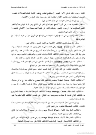 ‫ﻙ‬٣٥/١:‫ﺍﻻﻗﺘﺼﺎﺩﻴﺔ‬ ‫ﺍﻟﺠﺩﻭﻯ‬ ‫ﺩﺭﺍﺴﺎﺕ‬‫ﻭﺍﻟﻬﻨﺩﺴﻴﺔ‬ ‫ﺍﻟﻔﻨﻴﺔ‬ ‫ﺍﻟﺩﺭﺍﺴﺔ‬
‫ﺍﻟﻌﺎﻟﻰ‬ ‫ﺍﻟﺘﻌﻠﻴﻡ‬ ‫ﺇﻟﻰ‬ ‫ﺍﻟﻤﺅﺩﻴﺔ‬ ‫ﺍﻟﻁﺭﻕ‬٤٨
‫ﺍﻟﺜﺎﺒﺘﺔ‬.‫ﺒﺘﻐﻴﻴـﺭ‬ ‫ﺇﻻ‬ ‫ﹰ‬‫ﻼ‬‫ﻓﻌـ‬ ‫ﺍﻟﻤﻨﺘﺠﺔ‬ ‫ﺍﻟﻜﻤﻴﺔ‬ ‫ﺘﻐﻴﻴﺭ‬ ‫ﺍﻟﻤﺸﺭﻭﻉ‬ ‫ﻴﺴﺘﻁﻴﻊ‬ ‫ﻻ‬ ‫ﺍﻟﻘﺼﻴﺭ‬ ‫ﺍﻷﺠل‬ ‫ﻓﻲ‬ ‫ﺃﻨﻪ‬ ‫ﺫﻟﻙ‬ ‫ﻭﻤﺅﺩﻯ‬
‫ﺍﻹﻨﺘﺎﺠﻴﺔ‬ ‫ﺍﻟﻤﺸﺭﻭﻉ‬ ‫ﻁﺎﻗﺔ‬ ‫ﺤﺩﻭﺩ‬ ‫ﻭﻓﻲ‬ ‫ﻓﻘﻁ‬ ‫ﺍﻟﻤﺘﻐﻴﺭﺓ‬ ‫ﺍﻹﻨﺘﺎﺝ‬ ‫ﻋﻨﺎﺼﺭ‬ ‫ﻤﻥ‬ ‫ﺍﻟﻤﺴﺘﺨﺩﻤﺔ‬ ‫ﺍﻟﻜﻤﻴﺎﺕ‬.
‫ﺇﻟﻲ‬ ‫ﺍﻟﻘﺼﻴﺭ‬ ‫ﺍﻷﺠل‬ ‫ﻓﻲ‬ ‫ﺍﻟﺯﻤﻨﻴﺔ‬ ‫ﺍﻟﻔﺘﺭﺓ‬ ‫ﺘﻘﺴﻴﻡ‬ ‫ﻭﻴﻤﻜﻥ‬:
-‫ﹰ‬‫ﺍ‬‫ﺠﺩ‬ ‫ﺍﻟﻘﺼﻴﺭﺓ‬ ‫ﺍﻟﻔﺘﺭﺓ‬:‫ﻭﻫﻲ‬‫ﺘﻐﻴﺭ‬ ‫ﺨﻼﻟﻬﺎ‬ ‫ﻓﻲ‬ ‫ﻴﺘﻡ‬ ‫ﻻ‬ ‫ﺜﻡ‬ ‫ﻭﻤﻥ‬ ‫ﺍﻹﻨﺘﺎﺝ‬ ‫ﻓﻲ‬ ‫ﺘﻐﻴﺭ‬ ‫ﺃﻱ‬ ‫ﺒﺈﺠﺭﺍﺀ‬ ‫ﺘﺴﻤﺢ‬ ‫ﻻ‬ ‫ﺍﻟﺘﻲ‬
‫ﺇﻨﺘﺎﺠﻲ‬ ‫ﻤﻭﺭﺩ‬ ‫ﺃﻱ‬ ‫ﻤﻥ‬ ‫ﺍﻟﻤﺴﺘﺨﺩﻤﺔ‬ ‫ﺍﻟﻜﻤﻴﺔ‬.‫ﺍﻟﺨﺎﺼـﺔ‬ ‫ﺍﻹﻨﺘـﺎﺝ‬ ‫ﻤـﻥ‬ ‫ﺍﻟﻤﻌﺭﻭﻀﺔ‬ ‫ﺍﻟﻜﻤﻴﺔ‬ ‫ﻓﻲ‬ ‫ﺍﻟﺘﻐﻴﺭ‬ ‫ﻭﻴﺘﻭﻗﻑ‬
‫ﺍﻟﻤﺨﺯﻭﻥ‬ ‫ﻓﻲ‬ ‫ﺍﻟﺘﻐﻴﺭ‬ ‫ﻋﻠﻰ‬ ‫ﻤﺎ‬ ‫ﺒﻤﺸﺭﻭﻉ‬.
-‫ﺍﻟﻘﺼﻴﺭﺓ‬ ‫ﺍﻟﻔﺘﺭﺓ‬:‫ﺘﻐ‬ ‫ﻁﺭﻴﻕ‬ ‫ﻋﻥ‬ ‫ﺍﻹﻨﺘﺎﺝ‬ ‫ﻓﻲ‬ ‫ﺘﻌﺩﻴﻼﺕ‬ ‫ﺒﺈﺠﺭﺍﺀ‬ ‫ﺘﺴﻤﺢ‬ ‫ﺍﻟﺘﻲ‬ ‫ﻭﻫﻲ‬‫ﺍﻹﻨﺘـﺎﺝ‬ ‫ﻋﻭﺍﻤـل‬ ‫ﻴﻴـﺭ‬
‫ﻓﻘﻁ‬ ‫ﺍﻟﻤﺘﻐﻴﺭﺓ‬.
‫ﻴﻠﻲ‬ ‫ﻟﻤﺎ‬ ‫ﹰ‬‫ﺎ‬‫ﻭﻓﻘ‬ ‫ﺍﻟﻘﺼﻴﺭ‬ ‫ﺍﻷﺠل‬ ‫ﻓﻲ‬ ‫ﺍﻹﻨﺘﺎﺠﻴﺔ‬ ‫ﺍﻟﺘﻜﺎﻟﻴﻑ‬ ‫ﺘﻘﺴﻴﻡ‬ ‫ﻴﻤﻜﻥ‬ ‫ﺫﻟﻙ‬ ‫ﻭﻋﻠﻰ‬:
١–‫ﺍﻟﺜﺎﺒﺘﺔ‬ ‫ﺍﻟﺘﻜﺎﻟﻴﻑ‬:Fixed Costs‫ﻭﻫﻰ‬‫ﺴـﻭﺍﺀ‬ ‫ﺍﻟﻤﻨﺘﺠﺔ‬ ‫ﺍﻟﻭﺤﺩﺍﺕ‬ ‫ﻋﺩﺩ‬ ‫ﺒﺘﻐﻴﺭ‬ ‫ﺘﺘﻐﻴﺭ‬ ‫ﻻ‬ ‫ﺍﻟﺘﻲ‬ ‫ﺍﻟﻨﻔﻘﺎﺕ‬
‫ﺒﺎﻟﻨﻘﺼﺎﻥ‬ ‫ﺃﻭ‬ ‫ﺒﺎﻟﺯﻴﺎﺩﺓ‬ ‫ﺒﺎﻟﺘﻐﻴﺭ‬ ‫ﻫﺫﺍ‬ ‫ﻜﺎﻥ‬.‫ﺍﻟﻤﺸﺭﻭﻉ‬ ‫ﻴﺘﺤﻤﻠﻪ‬ ‫ﻤﺎ‬ ‫ﺘﻤﺜل‬ ‫ﻓﻬﻲ‬‫ﺍﻟﻨـﺎﺘﺞ‬ ‫ﺤﺠـﻡ‬ ‫ﻜﺎﻥ‬ ‫ﺃﻴﺎ‬ ‫ﻨﻔﻘﺎﺕ‬ ‫ﻤﻥ‬
‫ﹰ‬‫ﺍ‬‫ﺼﻔﺭ‬ ‫ﻜﺎﻥ‬ ‫ﻭﻟﻭ‬ ‫ﺤﺘﻰ‬.،‫ﻋـﺎﻡ‬ ‫ﺒﻭﺠﻪ‬ ‫ﺍﻟﺩﺍﺌﻤﻴﻥ‬ ‫ﻭﺍﻟﻤﻭﻅﻔﻴﻥ‬ ‫ﺍﻟﻤﺩﻴﺭﻴﻥ‬ ‫ﻤﺭﺘﺒﺎﺕ‬ ‫ﺍﻟﺜﺎﺒﺘﺔ‬ ‫ﺍﻟﺘﻜﺎﻟﻴﻑ‬ ‫ﻀﻤﻥ‬ ‫ﻭﻴﺩﺨل‬
‫ﺫﻟﻙ‬ ‫ﺸﺎﺒﻪ‬ ‫ﻭﻤﺎ‬ ‫ﺍﻟﺘﺄﻤﻴﻥ‬ ‫ﻭﺃﻗﺴﺎﻁ‬ ‫ﻭﺍﻷﺭﺽ‬ ‫ﺍﻟﻤﺒﺎﻨﻲ‬ ‫ﻭﺇﻴﺠﺎﺭ‬ ،‫ﺍﻟﻤﺴﺘﺨﺩﻡ‬ ‫ﺍﻟﺜﺎﺒﺕ‬ ‫ﺍﻟﻤﺎل‬ ‫ﺭﺃﺱ‬ ‫ﻋﻠﻰ‬ ‫ﻭﺍﻟﻔﻭﺍﺌﺩ‬.
٢–‫ﺍﻟﻤﺘﻐﻴﺭﺓ‬ ‫ﺍﻟﺘﻜﺎﻟﻴﻑ‬:Variable Costs‫ﺍﻟ‬ ‫ﺘﺘﻤﺜل‬‫ﻴﺘﺤﻤﻠﻬـﺎ‬ ‫ﺍﻟﺘـﻲ‬ ‫ﺍﻟﻨﻘﺩﻴـﺔ‬ ‫ﺍﻟﻤﺒـﺎﻟﻎ‬ ‫ﻓﻲ‬ ‫ﺍﻟﻤﺘﻐﻴﺭﺓ‬ ‫ﺘﻜﺎﻟﻴﻑ‬
‫ﺍﻹﻨﺘﺎﺝ‬ ‫ﻤﻥ‬ ‫ﻤﻌﻴﻥ‬ ‫ﺤﺠﻡ‬ ‫ﻋﻨﺩ‬ ‫ﻴﺴﺘﺨﺩﻤﻬﺎ‬ ‫ﺍﻟﺘﻲ‬ ‫ﺍﻟﻤﺘﻐﻴﺭﺓ‬ ‫ﺍﻹﻨﺘﺎﺝ‬ ‫ﻋﻭﺍﻤل‬ ‫ﻟﺘﻜﻠﻔﺔ‬ ‫ﺍﻟﻤﺸﺭﻭﻉ‬.
‫ﺒﺎﺯﺩﻴـﺎﺩ‬ ‫ﺘـﺯﺩﺍﺩ‬ ‫ﻓﻬﻲ‬ ‫ﺍﻹﻨﺘﺎﺝ‬ ‫ﺤﺠﻡ‬ ‫ﺒﺘﻐﻴﺭ‬ ‫ﺍﻟﻘﺼﻴﺭﺓ‬ ‫ﺍﻟﻤﺩﺓ‬ ‫ﻓﻲ‬ ‫ﺘﺘﻐﻴﺭ‬ ‫ﺍﻟﺘﻲ‬ ‫ﻫﻲ‬ ‫ﺍﻟﻤﺘﻐﻴﺭﺓ‬ ‫ﻭﺍﻟﺘﻜﺎﻟﻴﻑ‬
‫ﺒﺎﻨﺨﻔﺎﻀﻪ‬ ‫ﻭﺘﻨﺨﻔﺽ‬ ‫ﺍﻹﻨﺘﺎﺝ‬ ‫ﺤﺠﻡ‬.‫ﺍﻟﺘ‬ ‫ﻫﺫﻩ‬ ‫ﺃﻫﻡ‬ ‫ﻭﻤﻥ‬‫ﺍﻟﻨﻘل‬ ‫ﻭﻤﺼﺭﻭﻓﺎﺕ‬ ‫ﺍﻷﻭﻟﻴﺔ‬ ‫ﺍﻟﻤﻭﺍﺩ‬ ‫ﺜﻤﻥ‬ ‫ﺍﻟﻤﺘﻐﻴﺭﺓ‬ ‫ﻜﺎﻟﻴﻑ‬
‫ﻭﻏﻴﺭﻫﺎ‬ ‫ﺍﻟﻤﺘﺨﺼﺼﻴﻥ‬ ‫ﻏﻴﺭ‬ ‫ﺍﻟﻌﻤﺎل‬ ‫ﻭﺃﺠﻭﺭ‬ ‫ﻭﺍﻟﻁﺎﻗﺔ‬.
٣–‫ﺍﻟﻜﻠﻴﺔ‬ ‫ﺍﻟﺘﻜﺎﻟﻴﻑ‬:Total Costs‫ﺴـﺒﻴل‬ ‫ﻓﻲ‬ ‫ﻤﺎ‬ ‫ﻤﺸﺭﻭﻉ‬ ‫ﻴﺘﻜﻠﻔﻪ‬ ‫ﻤﺎ‬ ‫ﻤﺠﻤﻭﻉ‬ ‫ﺍﻟﻜﻠﻴﺔ‬ ‫ﺒﺎﻟﺘﻜﺎﻟﻴﻑ‬ ‫ﻭﻴﻘﺼﺩ‬
‫ﻁﺭﺩﻴـﺔ‬ ‫ﺒﻌﻼﻗﺔ‬ ‫ﺍﻹﻨﺘﺎﺝ‬ ‫ﺒﺤﺠﻡ‬ ‫ﺍﻟﺘﻜﺎﻟﻴﻑ‬ ‫ﻫﺫﻩ‬ ‫ﻭﺘﺭﺘﺒﻁ‬ ،‫ﻤﺎ‬ ‫ﺴﻠﻌﺔ‬ ‫ﻤﻥ‬ ‫ﻤﻌﻴﻨﺔ‬ ‫ﻜﻤﻴﺔ‬ ‫ﺇﻨﺘﺎﺝ‬.‫ﺤﺠـﻡ‬ ‫ﺯﺍﺩ‬ ‫ﻓﻜﻠﻤـﺎ‬
‫ﺍﻟﻜﻠﻴﺔ‬ ‫ﺍﻟﻨﻔﻘﺔ‬ ‫ﻨﻘﺼﺕ‬ ‫ﺍﻹﻨﺘﺎﺝ‬ ‫ﺤﺠﻡ‬ ‫ﻨﻘﺹ‬ ‫ﻭﻜﻠﻤﺎ‬ ،‫ﺍﻟﻜﻠﻴﺔ‬ ‫ﺍﻟﻨﻔﻘﺔ‬ ‫ﺯﺍﺩﺕ‬ ‫ﺍﻹﻨﺘﺎﺝ‬.
٤–‫ﺍﻟﻤﺘﻭﺴﻁﺔ‬ ‫ﺍﻟﺘﻜﺎﻟﻴﻑ‬:Average Costs‫ﺍﻟﻤﺸﺭﻭﻉ‬ ‫ﻴﺘﺤﻤﻠﻪ‬ ‫ﻤﺎ‬ ‫ﻤﺘﻭﺴﻁ‬ ‫ﺍﻟﻤﺘﻭﺴﻁﺔ‬ ‫ﺒﺎﻟﺘﻜﺎﻟﻴﻑ‬ ‫ﻭﻴﻘﺼﺩ‬
‫ﻤﻘﺴﻭﻤﺔ‬ ‫ﺍﻟﻜﻠﻴﺔ‬ ‫ﺍﻟﺘﻜﺎﻟﻴﻑ‬ ‫ﺘﺴﺎﻭﻱ‬ ‫ﻭﻫﻲ‬ ‫ﺍﻹﻨﺘﺎﺝ‬ ‫ﻤﻥ‬ ‫ﻤﻌﻴﻥ‬ ‫ﺤﺠﻡ‬ ‫ﻤﻥ‬ ‫ﺍﻟﻭﺍﺤﺩﺓ‬ ‫ﺍﻟﻭﺤﺩﺓ‬ ‫ﻹﻨﺘﺎﺝ‬ ‫ﺘﻜﺎﻟﻴﻑ‬ ‫ﻤﻥ‬‫ﻋﻠﻰ‬
‫ﺍﻟﻤﻨﺘﺠﺔ‬ ‫ﺍﻟﻭﺤﺩﺍﺕ‬ ‫ﻋﺩﺩ‬.
‫ﺍﻟﺘﻤ‬ ‫ﻭﻴﻤﻜﻥ‬‫ﻴ‬‫ﺍﻟﻤﺘﻭﺴـﻁﺔ‬ ‫ﻭﺍﻟﺘﻜـﺎﻟﻴﻑ‬ ‫ﺍﻟﻜﻠﻴﺔ‬ ‫ﺍﻟﻤﺘﻭﺴﻁﺔ‬ ‫ﺍﻟﺘﻜﺎﻟﻴﻑ‬ ‫ﺒﻴﻥ‬ ‫ﺍﻟﻤﺘﻭﺴﻁﺔ‬ ‫ﺍﻟﺘﻜﺎﻟﻴﻑ‬ ‫ﺩﺍﺨل‬ ‫ﻴﺯ‬
‫ﺍﻟﺘﺎﻟﻲ‬ ‫ﺍﻟﻨﺤﻭ‬ ‫ﻋﻠﻰ‬ ‫ﺍﻟﻤﺘﻐﻴﺭﺓ‬ ‫ﺍﻟﻤﺘﻭﺴﻁﺔ‬ ‫ﻭﺍﻟﺘﻜﺎﻟﻴﻑ‬ ،‫ﺍﻟﺜﺎﺒﺘﺔ‬:
-‫ﺍﻟﻜﻠﻴﺔ‬ ‫ﺍﻟﻤﺘﻭﺴﻁﺔ‬ ‫ﺍﻟﺘﻜﺎﻟﻴﻑ‬:Average Total Costs‫ﺍﻟﻨﺎﺘﺞ‬ ‫ﻤﻥ‬ ‫ﺍﻟﻭﺍﺤﺩﺓ‬ ‫ﺍﻟﻭﺤﺩﺓ‬ ‫ﻨﺼﻴﺏ‬ ‫ﻭﻫﻲ‬
‫ﺍﻟﺘﻜﺎ‬ ‫ﻓﻲ‬‫ﻭﺍﻟﻤﺘﻐﻴﺭﺓ‬ ‫ﺍﻟﺜﺎﺒﺘﺔ‬ ‫ﺒﻘﺴﻤﻴﻬﺎ‬ ‫ﺍﻟﻜﻠﻴﺔ‬ ‫ﻟﻴﻑ‬.
-‫ﺍﻟﺜﺎﺒﺘﺔ‬ ‫ﺍﻟﻤﺘﻭﺴﻁﺔ‬ ‫ﺍﻟﺘﻜﺎﻟﻴﻑ‬:Average Fixed Costs‫ﺍﻟﻨﺎﺘﺞ‬ ‫ﻤﻥ‬ ‫ﺍﻟﻭﺍﺤﺩﺓ‬ ‫ﺍﻟﻭﺤﺩﺓ‬ ‫ﻨﺼﻴﺏ‬ ‫ﻭﻫﻲ‬
‫ﺍﻟﻤﻨﺘﺠﺔ‬ ‫ﺍﻟﻭﺤﺩﺍﺕ‬ ‫ﻋﺩﺩ‬ ‫ﻋﻠﻰ‬ ‫ﺍﻟﺜﺎﺒﺘﺔ‬ ‫ﺍﻟﺘﻜﺎﻟﻴﻑ‬ ‫ﺒﻘﺴﻤﺔ‬ ‫ﺇﻟﻴﻬﺎ‬ ‫ﺍﻟﺘﻭﺼل‬ ‫ﻭﻴﻤﻜﻥ‬ ‫ﺍﻟﺜﺎﺒﺘﺔ‬ ‫ﺍﻟﺘﻜﺎﻟﻴﻑ‬ ‫ﻓﻲ‬.
www.alkottob.com
www.alkottob.com
 